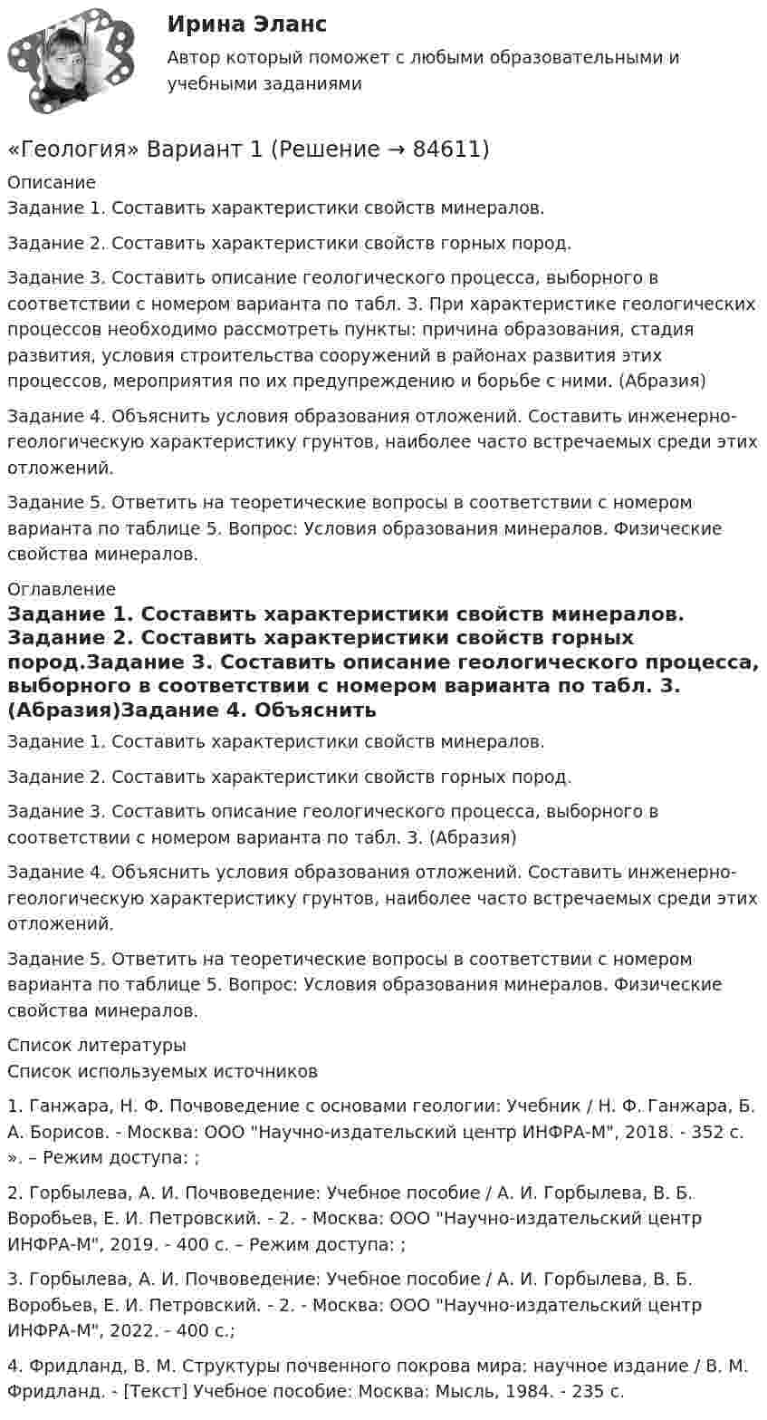     
            Описание
            	Задание 1. Составить характеристики свойств минералов. 	Задание 2. Составить характеристики свойств горных пород.	Задание 3. Составить описание геологического процесса, выборного в соответствии с номером варианта по табл. 3. При характеристике геологических процессов необходимо рассмотреть пункты: причина образования, стадия развития, условия строительства сооружений в районах развития этих процессов, мероприятия по их предупреждению и борьбе с ними. (Абразия)Задание 4. Объяснить условия образования отложений. Составить инженерно-геологическую характеристику грунтов, наиболее часто встречаемых среди этих отложений.Задание 5. Ответить на теоретические вопросы в соответствии с номером варианта по таблице 5. Вопрос: Условия образования минералов. Физические свойства минералов. 
            Оглавление
            Задание 1. Составить характеристики свойств минералов. Задание 2. Составить характеристики свойств горных пород.Задание 3. Составить описание геологического процесса, выборного в соответствии с номером варианта по табл. 3.  (Абразия)Задание 4. Объяснить условия образования отложений. Составить инженерно-геологическую характеристику грунтов, наиболее часто встречаемых среди этих отложений.Задание 5. Ответить на теоретические вопросы в соответствии с номером варианта по таблице 5. Вопрос: Условия образования минералов. Физические свойства минералов. 
            Список литературы
            Список используемых источников1.	Ганжара, Н. Ф. Почвоведение с основами геологии: Учебник / Н. Ф. Ганжара, Б. А. Борисов. - Москва: ООО Научно-издательский центр ИНФРА-М, 2018. - 352 с. ». – Режим доступа: ;2.	Горбылева, А. И. Почвоведение: Учебное пособие / А. И. Горбылева, В. Б. Воробьев, Е. И. Петровский. - 2. - Москва: ООО Научно-издательский центр ИНФРА-М, 2019. - 400 с. – Режим доступа: ;3.	Горбылева, А. И. Почвоведение: Учебное пособие / А. И. Горбылева, В. Б. Воробьев, Е. И. Петровский. - 2. - Москва: ООО Научно-издательский центр ИНФРА-М, 2022. - 400 с.;4.	Фридланд, В. М. Структуры почвенного покрова мира: научное издание / В. М. Фридланд. - [Текст] Учебное пособие: Москва: Мысль, 1984. - 235 с. 
            
            
            ГЕОЛОГИЯ 10 ВАРИАНТ РОСДИСТАНТ «Геология» Вариант 1Геология итоговыйГеология нефти и газа. ГНГ. EDUCONГеология (Общая геология весь курс 18 ТЕСТОВ). ИРНИТУ. январь 2024 г.Геология Практическое задание 1Геология Практическое задание 1💯 Геодезия.ти (ответы на тест Синергия / МТИ / МосАП, январь 2023)💯 Геодезия.ти (правильные ответы на тест Синергия / МОИ / МТИ / МосАП)Геодезия.ти (тест с ответами Синергия/МОИ/ МТИ /МОСАП)Геоинформационные системы в бизнесе (Ответы на тест Синергия/МОИ/ МТИ)Геоинформационные системы в бизнесе (Ответы на тест СИНЕРГИЯ / МОИ / МТИ)Геоинформационные системы в бизнесе (Тест с ответами СИНЕРГИЯ / МОИ)геол.и гидродин.моделирование