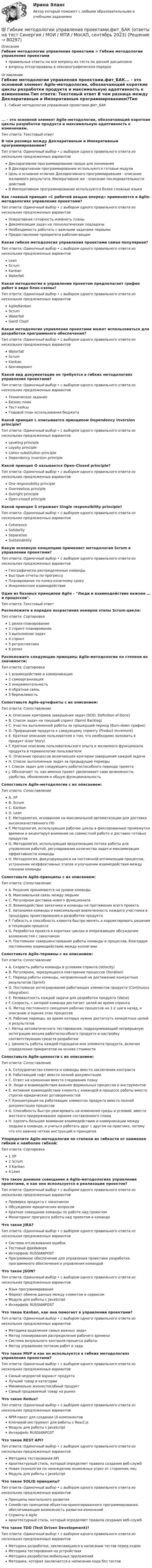      
            Описание
            Гибкие методологии управления проектами > Гибкие методологии управления проектамиправильные ответы на все вопросы из теста по данной дисциплиневопросы отсортированы в лексикографическом порядке 
            Оглавление
            Гибкие методологии управления проектами.фит_БАК... - это основной элемент Agile-методологии, обозначающий короткие циклы разработки продукта и максимальную адаптивность к изменениям.Тип ответа: Текcтовый ответ В чем разница между Декларативным и Императивным программированием?Тип ответа: Одиночный выбор • с выбором одного правильного ответа из нескольких предложенных вариантовДекларативное программирование проще для пониманияВ Декларативном программировании используются готовые модулиЦель и основное отличие Декларативного программирования - описание желаемого результата, Императивное же - описание последовательности действийВ Императивном программировании используются более сложные языкиКак главный принцип «С рабочей вещью вперед» применяется в Agile-методологиях управления проектами?Тип ответа: Одиночный выбор • с выбором одного правильного ответа из нескольких предложенных вариантовОперативная готовность изменить планыДекомпозиция задач на технологические подзадачиНеобходимость работать с важными задачами первымиПредоставление приоритета рабочим вещамКакая гибкая методология управления проектами самая популярная?Тип ответа: Одиночный выбор • с выбором одного правильного ответа из нескольких предложенных вариантовLeanScrumKanbanWaterfallКакая методология в управлении проектом предполагает график работ в виде блок-схемы?Тип ответа: Одиночный выбор • с выбором одного правильного ответа из нескольких предложенных вариантовAgile/KanbanScrumWaterfallGantt ChartКакая методология управления проектами может использоваться для разработки программного обеспечения?Тип ответа: Одиночный выбор • с выбором одного правильного ответа из нескольких предложенных вариантовWaterfallScrumKanbanБенчмаркингКакой вид документации не требуется в гибких методологиях управления проектами?Тип ответа: Одиночный выбор • с выбором одного правильного ответа из нескольких предложенных вариантовТехническое заданиеБизнес-планТест-кейсыГодовой план использования бюджетаКакой принцип L описывается принципом Dependency inversion principle?Тип ответа: Одиночный выбор • с выбором одного правильного ответа из нескольких предложенных вариантовLeveling principleLoyalty principleLiskov substitution principleDependency inversion principleКакой принцип O называется Open-Closed principle?Тип ответа: Одиночный выбор • с выбором одного правильного ответа из нескольких предложенных вариантовOne responsibility principleOverzealous principleOutright principleOpen-closed principleКакой принцип S отражает Single responsibility principle?Тип ответа: Одиночный выбор • с выбором одного правильного ответа из нескольких предложенных вариантовCoherenceSolidaritySeparationSustainabilityКакую основную концепцию применяет методология Scrum в управлении проектами?Тип ответа: Одиночный выбор • с выбором одного правильного ответа из нескольких предложенных вариантовГеографически распределенные командыБыстрые отчеты по прогрессуПланирование по конец-конечному срокуИнкрементное взаимодействиеОдин из базовых принципов Agile - Люди и взаимодействие важнее … и процессов.Тип ответа: Текcтовый ответ Расположите в порядке возрастания номеров этапы Scrum-цикла:Тип ответа: Сортировка1 релиз-планирование2 спринт-планирование3  выполнение задач4 спринт5 ретроспектива6 релизРасположите следующие принципы Agile-методологии по степени их значимости:Тип ответа: Сортировка1 взаимодействие и коммуникации2 самоорганизация3 инкрементальность4 обратная связь5 бережливостьСопоставьте Agile-артефакты с их описанием:Тип ответа: СопоставлениеA. Описание критериев завершения задач (DOD, Definition of Done)B. Список задач на текущий спринт (Sprint Backlog)C. Участки выполненной работы за прошедший период (Burn-down график)D. Приращение продукта к следующему спринту (Product Increment)E. Краткое описание пользователя о том, что необходимо заложить в продукт (User Story)F. Краткое описание пользовательского опыта и желаемого функционала продукта в терминологии пользователяG. Описание процессов включающее критерии завершения каждой задачиH. Список выполненных задач за предыдущие периодыI. Список задач для следующего работоспособного периода проектаJ. Обозначает то, как именно проект увеличивает свои возможности, удобства, обновления и общую функциональностьСопоставьте Agile-методологии с их описанием:Тип ответа: СопоставлениеA. XPB. ScrumC. KanbanD. LeanE. Методология, основанная на максимальной автоматизации для доставки высококачественного ПОF. Методология, использующая рабочие циклы в фиксированные промежутки времени и акцентируя внимание на совместной работе и доставке готовых продуктовG. Методология, использующая визуализацию потока работы для управления работой, регулирования количества задач и максимизации эффективности командыH. Методология, фокусирующаяся на постоянной оптимизации процессов, устранении неэффективных этапов и улучшении взаимодействия между членами командыСопоставьте Agile-принципы с их описанием:Тип ответа: СопоставлениеA. Решения принимаются на уровне командыB. Максимальная связь между людьмиC. Регулярная доставка нового функционалаD. Взаимодействие заказчика и команды на протяжении всего проектаE. Автономия команды и максимальная вовлеченность каждого участника в процедуры проектирования и разработки продуктаF. Гибкость и способность клиента быстро менять и корректировать решения в текующем процессеG. Разработка проекта в коротких циклах и опережающее обсуждение возможностей с заказчикомH. Постоянное совершенствование работы команды и процессов, благодаря постоянному взаимодействию между коллегамиСопоставьте Agile-термины с их описанием:Тип ответа: СопоставлениеA. Скорость работы команды в условиях спринта (Velocity)B. Регулярное, чередующееся повторение процессов (Iteration)C. Период работы команды, направленный на достижение конкретных результатов (Sprint)D. Постоянное интегрирование работающих элементов продукта (Continuous Integration)E. Релевантность каждой задачи для разработки продукта (Value)F. Скорость, с которой команда достигает целей во время спринтаG. Метод постоянного смещения рабочих процессов на 1-2 шага назад, к описанию и оценке этих процессовH. Рабочие периоды, во время которых нужно достигнуть конкретных целей и результатовI. Метод автоматического тестирования, подразумевающий непрерывную интеграцию весьма работоспособного продукта и настройку соответствующих средств разработкиJ. Ценность работы каждой подзадачи или элемента продукта, включая определение приоритетов на основе стоимостиСопоставьте Agile-ценности с их описанием:Тип ответа: СопоставлениеA. Сотрудничество клиента и команды вместо заключения контрактаB. Работающий софт вместо полной документацииC. Ответ на изменения вместо следования плануD. Люди и взаимодействия важнее формальных процессов и инструментовE. Активное взаимодействие клиента с командой в процессе работы вместо строгих юридических договоренностейF. Концентрация на работеющих элементах продукта вместо полной документации процессовG. Способность быстро реагировать на изменения среды и условий, вместо жесткого придерживания заранее составленного планаH. Уделять большее внимание взаимодействию и коммуникации между людьми в команде, и учиться работать друг с другом на практике, потому что это важнее четких инструкций и принциповУпорядочите Agile-методологии по степени их гибкости от наименее гибкой к наиболее гибкой:Тип ответа: Сортировка1 XP2 Scrum3 Kanban4 LeanЧто такое дневное совещание в Agile-методологиях управления проектами, и как оно используется в реализации проектов?Тип ответа: Одиночный выбор • с выбором одного правильного ответа из нескольких предложенных вариантовПроверка продукта с заказчикомОбсуждение юридических вопросовКраткое совещание команды по работе над проектомМониторинг прогресса работы над проектом в командеЧто такое JIRA?Тип ответа: Одиночный выбор • с выбором одного правильного ответа из нескольких предложенных вариантовСистема отслеживания ошибокТестовый фреймворкИнтерфейс RUSSIANPOSTПрограммное обеспечение для управления проектами разработки программного обеспечения и управления командойЧто такое JSON?Тип ответа: Одиночный выбор • с выбором одного правильного ответа из нескольких предложенных вариантовЯзык программированияФормат обмена данных между клиентом и сервисомМодуль для работы с JavaScriptИнтерфейс RUSSIANPOSTЧто такое Kanban, как она помогает в управлении проектами?Тип ответа: Одиночный выбор • с выбором одного правильного ответа из нескольких предложенных вариантовМетодика выделения самых важных задачМетод планирования распределения рабочего времениСистема визуального контроля процесса работыМетод управления потоком работ и задаЧто такое MVP и как он используется в гибких методологиях управления проектами?Тип ответа: Одиночный выбор • с выбором одного правильного ответа из нескольких предложенных вариантовСамый недорогой вариант продуктаЛучший товар в категорииМинимально жизнеспособный продуктСамый продаваемый товар на рынкеЧто такое Redux?Тип ответа: Одиночный выбор • с выбором одного правильного ответа из нескольких предложенных вариантовNPM-пакет для создания UI-компонентовКлючевой инструмент для работы с React.jsМодуль для работы с JavaScriptИнтерфейс RUSSIANPOSTЧто такое REST API?Тип ответа: Одиночный выбор • с выбором одного правильного ответа из нескольких предложенных вариантовМетодика тестирования APIАрхитектурный стиль, который определяет правила создания веб-службНовая технология по нахождению возможных угроз от сторонних лицМодуль для работы с JavaScriptЧто такое SOLID принципы?Тип ответа: Одиночный выбор • с выбором одного правильного ответа из нескольких предложенных вариантовПринципы ментального развитияСемейство принципов объектно-ориентированного программирования, обеспечивающие возможность развития измененийСпринты в AgileАрхитектурный стиль, который определяет правила создания веб-службЧто такое TDD (Test Driven Development)?Тип ответа: Одиночный выбор • с выбором одного правильного ответа из нескольких предложенных вариантовМетодика разработки, заключающаяся в написании тестов перед кодомМетодика тестирования на устройствахМетодика разработки мобильных приложенийМетодика, которая заключается в написании кода без тестов  
            
            
            Гибкие методологии управления проектами тест Синергия💯 Гибкие методологии управления проектами.фит_БАК (ответы на тест Синергия / МОИ / МТИ / МосАП, сентябрь 2023)Гибкие методологии управления проектами.фит_БАК. Синергия. Ответы на ИТОГОВЫЙ ТЕСТ. На отлично!Гибкий метод работы канбан использует доски для составления списков дел, последовательность которых - «...»Гибкость мышления и умение находить компромиссы между мечтой и реальностью - это ... Гибкость мышления — это:Гибкость сжатых элементов, в частности, отдельных стоек, поясов и опорных раскосов ферм, не должна превышатьГештальт-подход в индивидуальной и групповой работе с различными запросами клиентов АНО ДПО 50 балловГештальт-психология (тест РУДН). 40 вопросовГиа экзамен ГиА экзаменГибкая стратегия, основанная на анализе своих интересов, интересов оппонента, наличия ресурсов для борьбы и времени для переговорного процесса, значимости отношений между сторонами, - это ... стратегия Гибкие методологии управления проектами. Синергия. Ответы на итоговый + компетентностный тесты. На отлично!Гибкие методологии управления проектами. Синергия. Ответы на КОМПЕТЕНТНОСТНЫЙ ТЕСТ