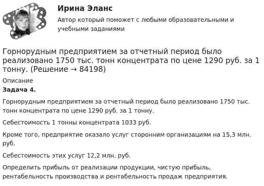      
            Описание
             Задача 4.	Горнорудным предприятием за отчетный период было реализовано 1750 тыс. тонн концентрата по цене 1290 руб. за 1 тонну. 	Себестоимость 1 тонны концентрата 1033 руб.	 Кроме того, предприятие оказало услуг сторонним организациям на 15,3 млн. руб. 	Себестоимость этих услуг 12,2 млн. руб. 	Определить прибыль от реализации продукции, чистую прибыль, рентабельность производства и рентабельность продаж предприятия.    
            
            
            Горнорудным предприятием в отчетном году было произведено 1200 тыс. тонн руды. 	Горнорудным предприятием за отчетный период было реализовано 1750 тыс. тонн концентрата по цене 1290 руб. за 1 тонну. Горные породы и драгоценные камниГорода A и B расположены на одном берегу реки, причём город B расположен ниже по течению. Одновременно из города A в город B отправляется плот, а из города B в город A – лодка, которая встречается с плотом через τ = 5 ч. Доплыв до Городская администрация решает выделить грант на сотрудничество с бюро изучения урбанистики для подготовки архитекторов и урбанистов к себе в мэрию. Как она будет рассчитывать ИРЧП, индекс развития человеческого потенциала, чтобы оценить как рискиГОС ответы на задачи гражданско - правового профиля. Синергия.Госрегулирование миграционных процессов (тест с ответами ММА/ИДО)Горизонтальный анализ бухгалтерского баланса заключается в определении …Горизонтальный бросокГоризонтальный стержень длиной 0,8 м и массой 1,5 кг вращается относительно вертикальной оси, проходящей через его конец, с угловой скоростью w = 50 с-1. В некоторый момент времени к свободному концу стержня приложена тормозящая силаГоризонт нивелира (горизонт инструмента) это:Гормональный препарат медиаторного типа действия, возбуждает преимущественно альфа-1 и бета-1 адренорецепторыГорнодобывающая компания рассматривает два варианта строительства шахты – в районе В и в районе С. 💯 Горное право (ответы на тест Синергия / МОИ / МТИ / МосАП, декабрь 2023)