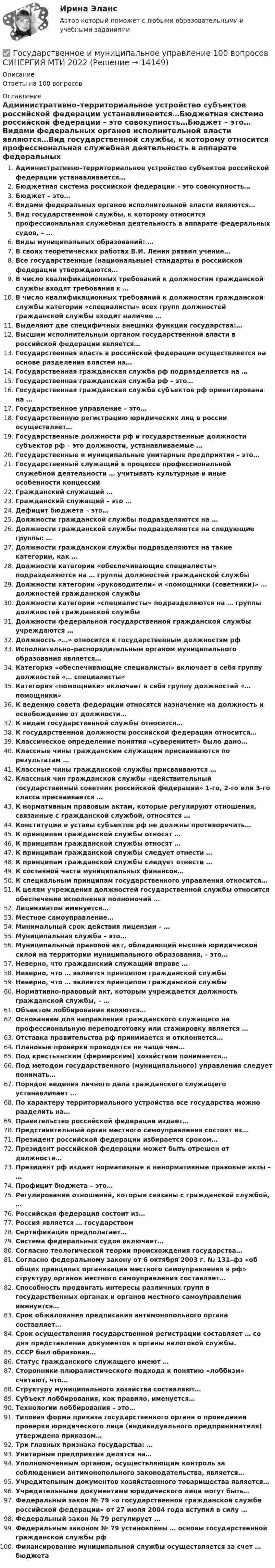      
          Описание
          Ответы на 100 вопросов 
          Оглавление
          Административно–территориальное устройство субъектов российской федерации устанавливается…Бюджетная система российской федерации – это совокупность…Бюджет – это…Видами федеральных органов исполнительной власти являются…Вид государственной службы, к которому относится профессиональная служебная деятельность в аппарате федеральных судов, – …Виды муниципальных образований: …В своих теоретических работах В.И. Ленин развил учение…Все государственные (национальные) стандарты в российской федерации утверждаются…В число квалификационных требований к должностям гражданской службы входят требования к …В число квалификационных требований к должностям гражданской службы категории «специалисты» всех групп должностей гражданской службы входит наличие …Выделяют две специфичных внешних функции государства:…Высшим исполнительным органом государственной власти в российской федерации является…Государственная власть в российской федерации осуществляется на основе разделения властей на…Государственная гражданская служба рф подразделяется на …Государственная гражданская служба рф – это…Государственная гражданская служба субъектов рф ориентирована на …Государственное управление – это…Государственную регистрацию юридических лиц в россии осуществляет…Государственные должности рф и государственные должности субъектов рф – это должности, устанавливаемые …Государственные и муниципальные унитарные предприятия – это…Государственный служащий в процессе профессиональной служебной деятельности … учитывать культурные и иные особенности концессийГражданский служащий …Гражданский служащий – это …Дефицит бюджета – это…Должности гражданской службы подразделяются на …Должности гражданской службы подразделяются на следующие группы: …Должности гражданской службы подразделяются на такие категории, как …Должности категории «обеспечивающие специалисты» подразделяются на … группы должностей гражданской службыДолжности категории «руководители» и «помощники (советники)» … должностей гражданской службыДолжности категории «специалисты» подразделяются на … группы должностей гражданской службыДолжности федеральной государственной гражданской службы учреждаются …Должность «…» относится к государственным должностям рфИсполнительно–распорядительным органом муниципального образования является…Категория «обеспечивающие специалисты» включает в себя группу должностей «… специалисты»Категория «помощники» включает в себя группу должностей «… помощники»К ведению совета федерации относятся назначение на должность и освобождение от должности…К видам государственной службы относится…К государственной должности российской федерации относится…Классическое определение понятия «суверенитет» было дано…Классные чины гражданским служащим присваиваются по результатам …Классные чины гражданской службы присваиваются …Классный чин гражданской службы «действительный государственный советник российской федерации» 1-го, 2-го или 3-го класса присваивается …К нормативным правовым актам, которые регулируют отношения, связанные с гражданской службой, относятся …Конституции и уставы субъектов рф не должны противоречить…К принципам гражданской службы относят …К принципам гражданской службы относят …К принципам гражданской службы следует отнести …К принципам гражданской службы следует отнести …К составной части муниципальных финансов…К специальным принципам государственного управления относится…К целям учреждения должностей государственной службы относится обеспечение исполнения полномочий …Лицензиатом именуется…Местное самоуправление…Минимальный срок действия лицензии – …Муниципальная служба – это…Муниципальный правовой акт, обладающий высшей юридической силой на территории муниципального образования, – это…Неверно, что гражданский служащий вправе …Неверно, что … является принципом гражданской службыНеверно, что … является принципом гражданской службыНормативно-правовый акт, которым учреждается должность гражданской службы, – …Объектом лоббирования являются…Основанием для направления гражданского служащего на профессиональную переподготовку или стажировку является …Отставка правительства рф принимается и отклоняется…Плановые проверки проводятся не чаще чем…Под крестьянским (фермерским) хозяйством понимается…Под методом государственного (муниципального) управления следует понимать…Порядок ведения личного дела гражданского служащего устанавливает …По характеру территориального устройства все государства можно разделить на…Правительство российской федерации издает…Представительный орган местного самоуправления состоит из…Президент российской федерации избирается сроком…Президент российской федерации может быть отрешен от должности…Президент рф издает нормативные и ненормативные правовые акты – …Профицит бюджета – это…Регулирование отношений, которые связаны с гражданской службой, …Российская федерация состоит из…Россия является … государствомСертификация предполагает…Система федеральных судов включает…Согласно теологической теории происхождения государства…Согласно федеральному закону от 6 октября 2003 г. № 131–фз «об общих принципах организации местного самоуправления в рф» структуру органов местного самоуправления составляет…Способность продвигать интересы различных групп в государственных органах и органов местного самоуправления именуется…Срок обжалования предписания антимонопольного органа составляет…Срок осуществления государственной регистрации составляет … со дня представления документов в органы налоговой службы.СССР был образован…Статус гражданского служащего имеют …Сторонники плюралистического подхода к понятию «лоббизм» считают, что…Структуру муниципального хозяйства составляют…Субъект лоббирования, как правило, именуется…Технологии лоббирования – это…Типовая форма приказа государственного органа о проведении проверки юридического лица (индивидуального предпринимателя) утверждена приказом…Три главных признака государства: …Унитарные предприятия делятся на…Уполномоченным органом, осуществляющим контроль за соблюдением антимонопольного законодательства, является…Учредительным документов хозяйственного товарищества является…Учредительными документами юридического лица могут быть…Федеральный закон № 79 «о государственной гражданской службе российской федерации» от 27 июля 2004 года вступил в силу …Федеральный закон № 79 регулирует …Федеральным законом № 79 установлены … основы государственной гражданской службы рфФинансирование муниципальной службы осуществляется за счет … бюджета 
            
            
            Государственное и муниципальное управление✅ Государственное и муниципальное управление 100 вопросов СИНЕРГИЯ МТИ 2022Государственное и муниципальное управление / 103 вопросаГосударственное и муниципальное управление - 2Государственное и муниципальное управление / 38 вопросовГосударственное и муниципальное управление кейсГосударственное и муниципальное управление (ответы на тест Синергия / МТИ / МОИ / МосАП)государственная службаГосударственная служба занятости была создана в рамках государственной программы занятости населения в …Государственная социальная политика (тест с ответами Синергия/МОИ/ МТИ /МОСАП)Государственная тайнаГосударственно-волевой характер права состоит в том, что право …государственное и муниципальное управлениеГосударственное и муниципальное управление