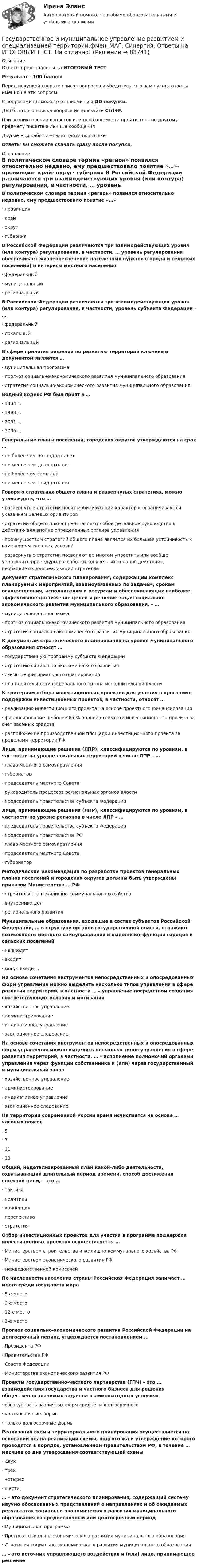      
            Описание
            Ответы представлены на ИТОГОВЫЙ ТЕСТРезультат - 100 балловПеред покупкой сверьте список вопросов и убедитесь, что вам нужны ответы именно на эти вопросы!С вопросами вы можете ознакомиться ДО покупки.Для быстрого поиска вопроса используйте Ctrl+F.При возникновении вопросов или необходимости пройти тест по другому предмету пишите в личные сообщения Другие мои работы можно найти по ссылке Ответы вы сможете скачать сразу после покупки. 
            Оглавление
            В политическом словаре термин «регион» появился относительно недавно, ему предшествовало понятие «…»·      провинция·      край·      округ·      губерния В Российской Федерации различаются три взаимодействующих уровня (или контура) регулирования, в частности, … уровень регулирования обеспечивает жизнеобеспечение населенных пунктов (города и сельских поселений) и интересы местного населения·      федеральный·      муниципальный·      региональный В Российской Федерации различаются три взаимодействующих уровня (или контура) регулирования, в частности, уровень субъекта Федерации – …·      федеральный·      локальный·      региональный В сфере принятия решений по развитию территорий ключевым документом является …·      муниципальная программа·      прогноз социально-экономического развития муниципального образования·      стратегия социально-экономического развития муниципального образования Водный кодекс РФ был прият в …·      1994 г.·      1998 г.·      2001 г.·      2006 г.Генеральные планы поселений, городских округов утверждаются на срок …·      не более чем пятнадцать лет·      не менее чем двадцать лет·      не более чем семь лет·      не менее чем тридцать лет Говоря о стратегиях общего плана и развернутых стратегиях, можно утверждать, что …·      развернутые стратегии носят мобилизующий характер и ограничиваются указанием целевых ориентиров·      стратегии общего плана представляют собой детальное руководство к действию для вполне определенных органов управления·      преимуществом стратегий общего плана является их большая устойчивость к изменениям внешних условий·      развернутые стратегии позволяют во многом упростить или вообще упразднить процедуры разработки конкретных «планов действий», необходимых для реализации стратегии Документ стратегического планирования, содержащий комплекс планируемых мероприятий, взаимоувязанных по задачам, срокам осуществления, исполнителям и ресурсам и обеспечивающих наиболее эффективное достижение целей и решение задач социально-экономического развития муниципального образования, – …·      муниципальная программа·      прогноз социально-экономического развития муниципального образования·      стратегия социально-экономического развития муниципального образования К документам стратегического планирования на уровне муниципального образования относят …·      государственную программу субъекта Федерации·      стратегию социально-экономического развития·      схемы территориального планирования·      план деятельности федерального органа исполнительной властиК критериям отбора инвестиционных проектов для участия в программе поддержки инвестиционных проектов, в частности, относят …·      реализацию инвестиционного проекта на основе проектного финансирования·      финансирование не более 65 % полной стоимости инвестиционного проекта за счет заемных средств·      расположение производственной площадки инвестиционного проекта за пределами территории РФ Лица, принимающие решения (ЛПР), классифицируются по уровням, в частности на уровне локальных территорий в числе ЛПР – …·      глава местного самоуправления·      губернатор·      председатель местного Совета·      руководитель процессов региональных органов власти·      председатель правительства субъекта Федерации Лица, принимающие решения (ЛПР), классифицируются по уровням, в частности на уровне регионов в числе ЛПР – …·      председатель правительства субъекта Федерации·      председатель правительства РФ·      глава местного самоуправления·      председатель местного Совета·      губернатор Методические рекомендации по разработке проектов генеральных планов поселений и городских округов должны быть утверждены приказом Министерства … РФ·      строительства и жилищно-коммунального хозяйства·      внутренних дел·      регионального развития Муниципальные образования, входящие в состав субъектов Российской Федерации, … в структуру органов государственной власти, отражают возможности местного самоуправления и выполняют функции городов и сельских поселений·      не входят·      входят·      могут входить На основе сочетания инструментов непосредственных и опосредованных форм управления можно выделить несколько типов управления в сфере развития территорий, в частности … – управление посредством создания соответствующих условий и мотиваций·      хозяйственное управление·      администрирование·      индикативное управление·      эволюционное следование На основе сочетания инструментов непосредственных и опосредованных форм управления можно выделить несколько типов управления в сфере развития территорий, в частности, … – исполнение полномочий органами управления через функции собственника и (или) через государственный и муниципальный заказ·      хозяйственное управление·      администрирование·      индикативное управление·      эволюционное следование На территории современной России время исчисляется на основе … часовых поясов·      5·      7·      11·      13 Общий, недетализированный план какой-либо деятельности, охватывающий длительный период времени, способ достижения сложной цели, – это …·      тактика·      политика·      концепция·      перспектива·      стратегия Отбор инвестиционных проектов для участия в программе поддержки инвестиционных проектов осуществляется …·      Министерством строительства и жилищно-коммунального хозяйства РФ·      Министерством экономического развития РФ·      межведомственной комиссией По численности населения страны Российская Федерация занимает … место среди государств мира·      5-е место·      9-е место·      12-е место·      3-е место Прогноз социально-экономического развития Российской Федерации на долгосрочный период утверждается постановлением …·      Президента РФ·      Правительства РФ·      Совета Федерации·      Министерства экономического развития РФ Проекты государственно-частного партнерства (ГПЧ) – это … взаимодействия государства и частного бизнеса для решения общественно значимых задач на взаимовыгодных условиях·      совокупность различных форм средне- и долгосрочного·      краткосрочные формы·      только долгосрочные формы Реализация схемы территориального планирования осуществляется на основании плана реализации схемы, подготовка и утверждение которого проводятся в порядке, установленном Правительством РФ, в течение … месяцев со дня утверждения соответствующей схемы·      двух·      трех·      четырех·      шести … – это документ стратегического планирования, содержащий систему научно обоснованных представлений о направлениях и об ожидаемых результатах социально-экономического развития муниципального образования на среднесрочный или долгосрочный период·      Муниципальная программа·      Прогноз социально-экономического развития муниципального образования·      Стратегия социально-экономического развития муниципального образования … – это источник управляющего воздействия и (или) лицо, принимающее решение   
            
            
            Государственное и муниципальное управление (ответы на тест Синергия / МТИ / МОИ / МосАП) Государственное и муниципальное управление развитием и специализацией территорий.фмен_МАГ. Синергия. Ответы на ИТОГОВЫЙ ТЕСТ. На отлично!Государственное и муниципальное управление развитием и специализацией территорий.фмен_МАГ (тест с ответами Магистратура Синергия)Государственное и муниципальное управление/СИНЕРГИЯ//МОСАП//МОИ//МТИГосударственное и муниципальное управление социальной средойГосударственное и муниципальное управление. Тест 3 - СИНЕРГИЯГосударственное и муниципальное управление. Тест 4 - СИНЕРГИЯГосударственное и муниципальное управлениеГосударственное и муниципальное управлениеГосударственное и муниципальное управление✅ Государственное и муниципальное управление 100 вопросов СИНЕРГИЯ МТИ 2022Государственное и муниципальное управление / 103 вопросаГосударственное и муниципальное управление - 2Государственное и муниципальное управление / 38 вопросов