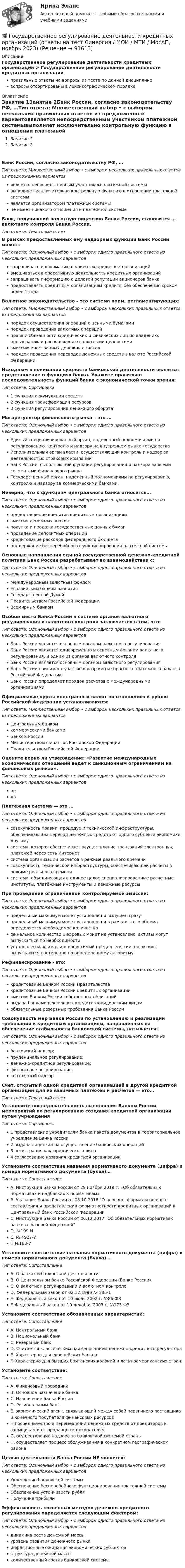      
            Описание
            Государственное регулирование деятельности кредитных организаций > Государственное регулирование деятельности кредитных организацийправильные ответы на вопросы из теста по данной дисциплиневопросы отсортированы в лексикографическом порядке 
            Оглавление
            Занятие 1Занятие 2Банк России, согласно законодательству РФ, …Тип ответа: Множественный выбор • с выбором нескольких правильных ответов из предложенных вариантовявляется непосредственным участником платежной системывыполняет исключительно контрольную функцию в отношении платежной системыявляется организатором платежной системыне имеет никакого отношения к платежной системеБанк, получивший валютную лицензию Банка России, становится … валютного контроля Банка России.Тип ответа: Текcтовый ответ В рамках предоставленных ему надзорных функций Банк России может:Тип ответа: Одиночный выбор • с выбором одного правильного ответа из нескольких предложенных вариантовзапрашивать информацию о клиентах кредитных организацийвмешиваться в оперативную деятельность кредитных организацийзапрашивать информацию о деловой репутации акционеров банкапредоставлять кредитным организациям кредиты без обеспечения сроком более 1 годаВалютное законодательство – это система норм, регламентирующих:Тип ответа: Множественный выбор • с выбором нескольких правильных ответов из предложенных вариантовпорядок осуществления операций с ценными бумагамипорядок проведения валютных операцийправа и обязанности юридических и физических лиц по владению, пользованию и распоряжению валютными ценностямиэмиссию иностранных денежных знаковпорядок проведения переводов денежных средств в валюте Российской ФедерацииИсходным в понимании сущности банковской деятельности является представление о функциях банка. Укажите правильно последовательность функций банка с экономической точки зрения:Тип ответа: Сортировка1 функция аккумуляции средств2 функция трансформации ресурсов3 функция регулирования денежного оборотаМегарегулятор финансового рынка – это …Тип ответа: Одиночный выбор • с выбором одного правильного ответа из нескольких предложенных вариантовЕдиный специализированный орган, наделенный полномочиями по регулированию, контролю и надзору на внутреннем рынке государстваИсполнительный орган власти, осуществляющий контроль и надзор за деятельностью страховых компанийБанк России, выполняющий функции регулирования и надзора за всеми сегментами финансового рынкаГосударственный орган, наделенный полномочиями по регулированию, контролю и надзору за коммерческими банками.Неверно, что к функциям центрального банка относится…Тип ответа: Одиночный выбор • с выбором одного правильного ответа из нескольких предложенных вариантовпредоставление кредитов кредитным организациямэмиссия денежных знаковпокупка и продажа государственных ценных бумагпроведение депозитных операцийкредитование расходов федерального бюджетаподдержание бесперебойного функционирования платежной системыОсновные направления единой государственной денежно-кредитной политики Банк России разрабатывает во взаимодействии с:Тип ответа: Одиночный выбор • с выбором одного правильного ответа из нескольких предложенных вариантовМеждународным валютным фондомЕвразийским банком развитияГосударственной ДумойПравительством Российской ФедерацииВсемирным банкомОсобое место Банка России в системе органов валютного регулирования и валютного контроля заключается в том, что:Тип ответа: Одиночный выбор • с выбором одного правильного ответа из нескольких предложенных вариантовБанк России является основным органом валютного регулированияБанк России является одновременно и основным органом валютного регулирования, и одним из органов валютного контроляБанк России является основным органом валютного регулированияБанк России принимает участие в разработке прогноза платежного баланса Российской ФедерацииБанк России определяет порядок расчетов с международными организациямиОфициальные курсы иностранных валют по отношению к рублю Российской Федерации устанавливаются:Тип ответа: Множественный выбор • с выбором нескольких правильных ответов из предложенных вариантовЦентральным банкомкоммерческими банкамиБанком РоссииМинистерством финансов Российской ФедерацииПравительством Российской ФедерацииОцените верно ли утверждение: «Развитие международных экономических отношений ведет к санкционным ограничениям на финансовых рынках».Тип ответа: Одиночный выбор • с выбором одного правильного ответа из нескольких предложенных вариантовнетдаПлатежная система — это …Тип ответа: Одиночный выбор • с выбором одного правильного ответа из нескольких предложенных вариантовсовокупность правил, процедур и технической инфраструктуры, обеспечивающих перевод денежных средств от одного субъекта экономики другомусистема, которая обеспечивает осуществление транзакций электронных платежей через сеть Интернетсистема организации расчетов в режиме реального временисовокупность технической инфраструктуры, обеспечивающей расчеты в режиме реального временисистема, объединяющая в единое целое специализированные расчетные институты, платёжные инструменты и денежные ресурсыПри проведении ограниченной контролируемой эмиссии:Тип ответа: Одиночный выбор • с выбором одного правильного ответа из нескольких предложенных вариантовпредельный максимум монет установлен и выпущен сразупредельный максимум монет установлен и в рамках этого объема определяется необходимое количествофинальное количество цифровых монет не установлено, активы могут выпускаться по необходимостиустановлен максимально допустимый предел эмиссии, но активы выпускаются постепенно по определенному алгоритмуРефинансирование - это:Тип ответа: Одиночный выбор • с выбором одного правильного ответа из нескольких предложенных вариантовкредитование Банком России Правительствакредитование Банком России кредитных организацийэмиссия Банком России собственных облигацийвыдача банками вексельных кредитов юридическим лицамобязательные резервные требования Банка РоссииСовокупность мер Банка России по установлению и реализации требований к кредитным организациям, направленных на обеспечение стабильности банковской системы, называется:Тип ответа: Одиночный выбор • с выбором одного правильного ответа из нескольких предложенных вариантовбанковский надзор;пруденциальное регулирование;денежно-кредитное регулирование;финансовое регулирование.контактный надзорСчет, открытый одной кредитной организацией в другой кредитной организации для их взаимных платежей и расчетов — это…Тип ответа: Текcтовый ответ Установите последовательность выполнения Банком России мероприятий по регулированию создания кредитной организации путем учрежденияТип ответа: Сортировка1 представление учредителям банка пакета документов в территориальное учреждение Банка России2 выдача лицензии на осуществление банковских операций3 регистрация как юридического лица4 согласование названия кредитной организацииУстановите соответствие названия нормативного документа (цифра) и номера нормативного документа (буква)…Тип ответа: СопоставлениеA. Инструкция Банка России от 29 ноября 2019 г. «Об обязательных нормативах и надбавках к нормативам»B. Указание Банка России от 08.10.2018 О перечне, формах и порядке составления и представления форм отчетности кредитных организаций в Центральный банк Российской ФедерацииC. Инструкция Банка России от 06.12.2017 Об обязательных нормативах банков с базовой лицензиейD. №199-ИE. № 4927-УF. №183-ИУстановите соответствие названия нормативного документа (цифра) и номера нормативного документа (буква)…Тип ответа: СопоставлениеA. О банках и банковской деятельностиB. О Центральном банке Российской Федерации (Банке России)C. О валютном регулировании и валютном контролеD. Федеральный закон от 02.12.1990 № 395-1E. Федеральный закон от 10 июля 2002 г. №86-ФЗF. Федеральный закон от 10 декабря 2003 г. №173-ФЗУстановите соответствие обозначенных характеристик:Тип ответа: СопоставлениеA. Центральный банкB. Национальный банкC. Резервный банкD. Считается классическим наименованием денежно-кредитного регулятораE. Характерно для европейских банковF. Характерно для бывших британских колоний и латиноамериканских странУстановите соответствие:Тип ответа: СопоставлениеA. Финансовый посредникB. Основное назначение банкаC. Назначение Банка РоссииD. Региональным банкE. экономический агент, связывающий между собой первичного поставщика и конечного покупателя финансовых ресурсовF. посредничество в перемещении денежных средств от кредиторов к заемщикам и от продавцов к покупателямG. осуществление надзора за банковской системой страныH. осуществляет процесс обслуживания в конкретном географическом районеЦелью деятельности Банка России НЕ является:Тип ответа: Одиночный выбор • с выбором одного правильного ответа из нескольких предложенных вариантовУкрепление банковской системыОбеспечение бесперебойного функционирования платежной системыОбеспечение устойчивости рубляПолучение прибылиЭффективность косвенных методов денежно-кредитного регулирования определяется следующим фактором:Тип ответа: Одиночный выбор • с выбором одного правильного ответа из нескольких предложенных вариантовдинамика роста денежной массыуровень развития денежного рынкаинфляционные ожидания экономических субъектовструктура денежной массыколичественный состав банковской системы  
            
            
            💯 Государственное регулирование деятельности кредитных организаций (ответы на тест Синергия / МОИ / МТИ / МосАП, декабрь 2023)💯 Государственное регулирование деятельности кредитных организаций (ответы на тест Синергия / МОИ / МТИ / МосАП, ноябрь 2023)Государственное регулирование деятельности кредитных организаций. Синергия. Ответы на ИТОГОВЫЙ ТЕСТ. На отлично!Государственное регулирование занятости включает:Государственное регулирование налогообложения. ПКЗ. СИУ РАНХИГС.Государственное регулирование оплаты труда включает ...Государственное регулирование рынка ценных бумаг в России задачи повышения эффективностиГосударственное и муниципальное управление. Тест 3 - СИНЕРГИЯГосударственное и муниципальное управление. Тест 4 - СИНЕРГИЯГосударственное (муниципальное) … представляет собой документ, устанавливающий требования к составу, качеству и (или) объему (содержанию), условиям, порядку и результатам оказания государственных (муниципальных) услуг (выполнения работ) Государственное (муниципальное) учреждение, осуществляющее оказание услуг, выполнение работ и (или) исполнение функций в целях обеспечения реализации полномочий органов государственной власти или местного самоуправления, финансовое обеспечениеГосударственное программирование. Тест (Назовите цели государственного программирования А). Социально-экономическое развитие страны.)Государственное регулирование бухгалтерского учета»Государственное регулирование в энергетике-тест с ответами Синергия