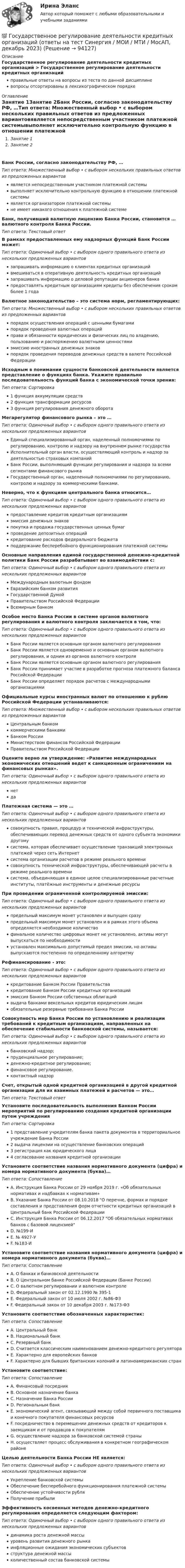      
            Описание
            Государственное регулирование деятельности кредитных организаций > Государственное регулирование деятельности кредитных организацийправильные ответы на вопросы из теста по данной дисциплиневопросы отсортированы в лексикографическом порядке 
            Оглавление
            Занятие 1Занятие 2Банк России, согласно законодательству РФ, …Тип ответа: Множественный выбор • с выбором нескольких правильных ответов из предложенных вариантовявляется непосредственным участником платежной системывыполняет исключительно контрольную функцию в отношении платежной системыявляется организатором платежной системыне имеет никакого отношения к платежной системеБанк, получивший валютную лицензию Банка России, становится … валютного контроля Банка России.Тип ответа: Текcтовый ответ В рамках предоставленных ему надзорных функций Банк России может:Тип ответа: Одиночный выбор • с выбором одного правильного ответа из нескольких предложенных вариантовзапрашивать информацию о клиентах кредитных организацийвмешиваться в оперативную деятельность кредитных организацийзапрашивать информацию о деловой репутации акционеров банкапредоставлять кредитным организациям кредиты без обеспечения сроком более 1 годаВалютное законодательство – это система норм, регламентирующих:Тип ответа: Множественный выбор • с выбором нескольких правильных ответов из предложенных вариантовпорядок осуществления операций с ценными бумагамипорядок проведения валютных операцийправа и обязанности юридических и физических лиц по владению, пользованию и распоряжению валютными ценностямиэмиссию иностранных денежных знаковпорядок проведения переводов денежных средств в валюте Российской ФедерацииИсходным в понимании сущности банковской деятельности является представление о функциях банка. Укажите правильно последовательность функций банка с экономической точки зрения:Тип ответа: Сортировка1 функция аккумуляции средств2 функция трансформации ресурсов3 функция регулирования денежного оборотаМегарегулятор финансового рынка – это …Тип ответа: Одиночный выбор • с выбором одного правильного ответа из нескольких предложенных вариантовЕдиный специализированный орган, наделенный полномочиями по регулированию, контролю и надзору на внутреннем рынке государстваИсполнительный орган власти, осуществляющий контроль и надзор за деятельностью страховых компанийБанк России, выполняющий функции регулирования и надзора за всеми сегментами финансового рынкаГосударственный орган, наделенный полномочиями по регулированию, контролю и надзору за коммерческими банками.Неверно, что к функциям центрального банка относится…Тип ответа: Одиночный выбор • с выбором одного правильного ответа из нескольких предложенных вариантовпредоставление кредитов кредитным организациямэмиссия денежных знаковпокупка и продажа государственных ценных бумагпроведение депозитных операцийкредитование расходов федерального бюджетаподдержание бесперебойного функционирования платежной системыОсновные направления единой государственной денежно-кредитной политики Банк России разрабатывает во взаимодействии с:Тип ответа: Одиночный выбор • с выбором одного правильного ответа из нескольких предложенных вариантовМеждународным валютным фондомЕвразийским банком развитияГосударственной ДумойПравительством Российской ФедерацииВсемирным банкомОсобое место Банка России в системе органов валютного регулирования и валютного контроля заключается в том, что:Тип ответа: Одиночный выбор • с выбором одного правильного ответа из нескольких предложенных вариантовБанк России является основным органом валютного регулированияБанк России является одновременно и основным органом валютного регулирования, и одним из органов валютного контроляБанк России является основным органом валютного регулированияБанк России принимает участие в разработке прогноза платежного баланса Российской ФедерацииБанк России определяет порядок расчетов с международными организациямиОфициальные курсы иностранных валют по отношению к рублю Российской Федерации устанавливаются:Тип ответа: Множественный выбор • с выбором нескольких правильных ответов из предложенных вариантовЦентральным банкомкоммерческими банкамиБанком РоссииМинистерством финансов Российской ФедерацииПравительством Российской ФедерацииОцените верно ли утверждение: «Развитие международных экономических отношений ведет к санкционным ограничениям на финансовых рынках».Тип ответа: Одиночный выбор • с выбором одного правильного ответа из нескольких предложенных вариантовнетдаПлатежная система — это …Тип ответа: Одиночный выбор • с выбором одного правильного ответа из нескольких предложенных вариантовсовокупность правил, процедур и технической инфраструктуры, обеспечивающих перевод денежных средств от одного субъекта экономики другомусистема, которая обеспечивает осуществление транзакций электронных платежей через сеть Интернетсистема организации расчетов в режиме реального временисовокупность технической инфраструктуры, обеспечивающей расчеты в режиме реального временисистема, объединяющая в единое целое специализированные расчетные институты, платёжные инструменты и денежные ресурсыПри проведении ограниченной контролируемой эмиссии:Тип ответа: Одиночный выбор • с выбором одного правильного ответа из нескольких предложенных вариантовпредельный максимум монет установлен и выпущен сразупредельный максимум монет установлен и в рамках этого объема определяется необходимое количествофинальное количество цифровых монет не установлено, активы могут выпускаться по необходимостиустановлен максимально допустимый предел эмиссии, но активы выпускаются постепенно по определенному алгоритмуРефинансирование - это:Тип ответа: Одиночный выбор • с выбором одного правильного ответа из нескольких предложенных вариантовкредитование Банком России Правительствакредитование Банком России кредитных организацийэмиссия Банком России собственных облигацийвыдача банками вексельных кредитов юридическим лицамобязательные резервные требования Банка РоссииСовокупность мер Банка России по установлению и реализации требований к кредитным организациям, направленных на обеспечение стабильности банковской системы, называется:Тип ответа: Одиночный выбор • с выбором одного правильного ответа из нескольких предложенных вариантовбанковский надзор;пруденциальное регулирование;денежно-кредитное регулирование;финансовое регулирование.контактный надзорСчет, открытый одной кредитной организацией в другой кредитной организации для их взаимных платежей и расчетов — это…Тип ответа: Текcтовый ответ Установите последовательность выполнения Банком России мероприятий по регулированию создания кредитной организации путем учрежденияТип ответа: Сортировка1 представление учредителям банка пакета документов в территориальное учреждение Банка России2 выдача лицензии на осуществление банковских операций3 регистрация как юридического лица4 согласование названия кредитной организацииУстановите соответствие названия нормативного документа (цифра) и номера нормативного документа (буква)…Тип ответа: СопоставлениеA. Инструкция Банка России от 29 ноября 2019 г. «Об обязательных нормативах и надбавках к нормативам»B. Указание Банка России от 08.10.2018 О перечне, формах и порядке составления и представления форм отчетности кредитных организаций в Центральный банк Российской ФедерацииC. Инструкция Банка России от 06.12.2017 Об обязательных нормативах банков с базовой лицензиейD. №199-ИE. № 4927-УF. №183-ИУстановите соответствие названия нормативного документа (цифра) и номера нормативного документа (буква)…Тип ответа: СопоставлениеA. О банках и банковской деятельностиB. О Центральном банке Российской Федерации (Банке России)C. О валютном регулировании и валютном контролеD. Федеральный закон от 02.12.1990 № 395-1E. Федеральный закон от 10 июля 2002 г. №86-ФЗF. Федеральный закон от 10 декабря 2003 г. №173-ФЗУстановите соответствие обозначенных характеристик:Тип ответа: СопоставлениеA. Центральный банкB. Национальный банкC. Резервный банкD. Считается классическим наименованием денежно-кредитного регулятораE. Характерно для европейских банковF. Характерно для бывших британских колоний и латиноамериканских странУстановите соответствие:Тип ответа: СопоставлениеA. Финансовый посредникB. Основное назначение банкаC. Назначение Банка РоссииD. Региональным банкE. экономический агент, связывающий между собой первичного поставщика и конечного покупателя финансовых ресурсовF. посредничество в перемещении денежных средств от кредиторов к заемщикам и от продавцов к покупателямG. осуществление надзора за банковской системой страныH. осуществляет процесс обслуживания в конкретном географическом районеЦелью деятельности Банка России НЕ является:Тип ответа: Одиночный выбор • с выбором одного правильного ответа из нескольких предложенных вариантовУкрепление банковской системыОбеспечение бесперебойного функционирования платежной системыОбеспечение устойчивости рубляПолучение прибылиЭффективность косвенных методов денежно-кредитного регулирования определяется следующим фактором:Тип ответа: Одиночный выбор • с выбором одного правильного ответа из нескольких предложенных вариантовдинамика роста денежной массыуровень развития денежного рынкаинфляционные ожидания экономических субъектовструктура денежной массыколичественный состав банковской системы  
            
            
            💯 Государственное регулирование в энергетике.фмен_БАК (ответы на тест Синергия / МОИ / МТИ / МосАП, ноябрь 2023)💯 Государственное регулирование деятельности кредитных организаций (ответы на тест Синергия / МОИ / МТИ / МосАП, декабрь 2023)💯 Государственное регулирование деятельности кредитных организаций (ответы на тест Синергия / МОИ / МТИ / МосАП, ноябрь 2023)Государственное регулирование деятельности кредитных организаций. Синергия. Ответы на ИТОГОВЫЙ ТЕСТ. На отлично!Государственное регулирование занятости включает:Государственное регулирование налогообложения. ПКЗ. СИУ РАНХИГС.Государственное регулирование оплаты труда включает ...Государственное и муниципальное управление социальной средойГосударственное и муниципальное управление. Тест 3 - СИНЕРГИЯГосударственное и муниципальное управление. Тест 4 - СИНЕРГИЯГосударственное (муниципальное) … представляет собой документ, устанавливающий требования к составу, качеству и (или) объему (содержанию), условиям, порядку и результатам оказания государственных (муниципальных) услуг (выполнения работ) Государственное (муниципальное) учреждение, осуществляющее оказание услуг, выполнение работ и (или) исполнение функций в целях обеспечения реализации полномочий органов государственной власти или местного самоуправления, финансовое обеспечениеГосударственное программирование. Тест (Назовите цели государственного программирования А). Социально-экономическое развитие страны.)Государственное регулирование бухгалтерского учета»
