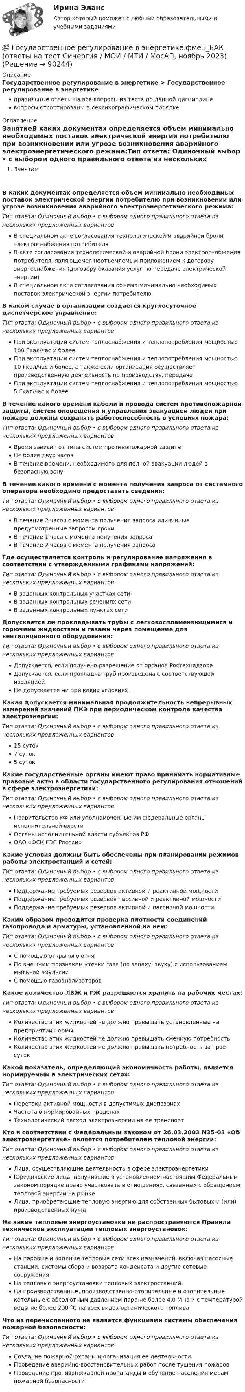      
            Описание
            Государственное регулирование в энергетике > Государственное регулирование в энергетикеправильные ответы на все вопросы из теста по данной дисциплиневопросы отсортированы в лексикографическом порядке 
            Оглавление
            ЗанятиеВ каких документах определяется объем минимально необходимых поставок электрической энергии потребителю при возникновении или угрозе возникновения аварийного электроэнергетического режима:Тип ответа: Одиночный выбор • с выбором одного правильного ответа из нескольких предложенных вариантовВ специальном акте согласования технологической и аварийной брони электроснабжения потребителяВ акте согласования технологической и аварийной брони электроснабжения потребителя, являющемся неотъемлемым приложением к договору энергоснабжения (договору оказания услуг по передаче электрической энергии)В специальном акте согласования объема минимально необходимых поставок электрической энергии потребителюВ каком случае в организации создается круглосуточное диспетчерское управление:Тип ответа: Одиночный выбор • с выбором одного правильного ответа из нескольких предложенных вариантовПри эксплуатации систем теплоснабжения и теплопотребления мощностью 100 Гкал/час и болееПри эксплуатации систем теплоснабжения и теплопотребления мощностью 10 Гкал/час и более, а также если организация осуществляет производственную деятельность по производству, передачеПри эксплуатации систем теплоснабжения и теплопотребления мощностью 5 Гкал/час и болееВ течение какого времени кабели и провода систем противопожарной защиты, систем оповещения и управления эвакуацией людей при пожаре должны сохранять работоспособность в условиях пожара:Тип ответа: Одиночный выбор • с выбором одного правильного ответа из нескольких предложенных вариантовВремя зависит от типа систем противопожарной защитыНе более двух часовВ течение времени, необходимого для полной эвакуации людей в безопасную зонуВ течение какого времени с момента получения запроса от системного оператора необходимо предоставить сведения:Тип ответа: Одиночный выбор • с выбором одного правильного ответа из нескольких предложенных вариантовВ течение 2 часов с момента получения запроса или в иные предусмотренные запросом срокиВ течение 1 часа с момента получения запросаВ течение 2 часов с момента получения запросаГде осуществляется контроль и регулирование напряжения в соответствии с утвержденными графиками напряжений:Тип ответа: Одиночный выбор • с выбором одного правильного ответа из нескольких предложенных вариантовВ заданных контрольных участках сетиВ заданных контрольных сечениях сетиВ заданных контрольных пунктах сетиДопускается ли прокладывать трубы с легковоспламеняющимися и горючими жидкостями и газами через помещение для вентиляционного оборудования:Тип ответа: Одиночный выбор • с выбором одного правильного ответа из нескольких предложенных вариантовДопускается, если получено разрешение от органов РостехнадзораДопускается, если прокладка труб произведена с соответствующей изоляциейНе допускается ни при каких условияхКакая допускается минимальная продолжительность непрерывных измерений значений ПКЭ при периодическом контроле качества электроэнергии:Тип ответа: Одиночный выбор • с выбором одного правильного ответа из нескольких предложенных вариантов15 суток7 суток5 сутокКакие государственные органы имеют право принимать нормативные правовые акты в области государственного регулирования отношений в сфере электроэнергетики:Тип ответа: Одиночный выбор • с выбором одного правильного ответа из нескольких предложенных вариантовПравительство РФ или уполномоченные им федеральные органы исполнительной властиОрганы исполнительной власти субъектов РФОАО «ФСК ЕЭС России»Какие условия должны быть обеспечены при планировании режимов работы электростанций и сетей:Тип ответа: Одиночный выбор • с выбором одного правильного ответа из нескольких предложенных вариантовПоддержание требуемых резервов активной и реактивной мощностиПоддержание требуемых резервов пассивной и реактивной мощностиПоддержание требуемых резервов активной и пассивной мощностиКаким образом проводится проверка плотности соединений газопровода и арматуры, установленной на нем:Тип ответа: Одиночный выбор • с выбором одного правильного ответа из нескольких предложенных вариантовС помощью открытого огняПо внешним признакам утечки газа (по запаху, звуку) с использованием мыльной эмульсииС помощью газоанализаторовКакое количество ЛВЖ и ГЖ разрешается хранить на рабочих местах:Тип ответа: Одиночный выбор • с выбором одного правильного ответа из нескольких предложенных вариантовКоличество этих жидкостей не должно превышать установленные на предприятии нормыКоличество этих жидкостей не должно превышать сменную потребностьКоличество этих жидкостей не должно превышать потребность за трое сутокКакой показатель, определяющий экономичность работы, является нормируемым в электрических сетях:Тип ответа: Одиночный выбор • с выбором одного правильного ответа из нескольких предложенных вариантовПеретоки активной мощности в допустимых диапазонахЧастота в нормированных пределахТехнологический расход электроэнергии на ее транспортКто в соответствии с Федеральным законом от 26.03.2003 N35-03 «Об электроэнергетике» является потребителем тепловой энергии:Тип ответа: Одиночный выбор • с выбором одного правильного ответа из нескольких предложенных вариантовЛица, осуществляющие деятельность в сфере электроэнергетикиЮридические лица, получившие в установленном настоящим Федеральным законом порядке право участвовать в отношениях, связанных с обращением тепловой энергии на рынкеЛица, приобретающие тепловую энергию для собственных бытовых и (или) производственных нуждНа какие тепловые энергоустановки не распространяются Правила технической эксплуатации тепловых энергоустановок:Тип ответа: Одиночный выбор • с выбором одного правильного ответа из нескольких предложенных вариантовНа паровые и водяные тепловые сети всех назначений, включая насосные станции, системы сбора и возврата конденсата и другие сетевые сооруженияНа тепловые энергоустановки тепловых электростанцийНа производственные, производственно-отопительные и отопительные котельные с абсолютным давлением пара не более 4,0 МПа и с температурой воды не более 200 °С на всех видах органического топливаЧто из перечисленного не является функциями системы обеспечения пожарной безопасности:Тип ответа: Одиночный выбор • с выбором одного правильного ответа из нескольких предложенных вариантовСоздание пожарной охраны и организация ее деятельностиПроведение аварийно-восстановительных работ после тушения пожаровПроведение противопожарной пропаганды и обучение населения мерам пожарной безопасности  
            
            
            Государственное регулирование в энергетике-тест с ответами Синергия💯 Государственное регулирование в энергетике.фмен_БАК (ответы на тест Синергия / МОИ / МТИ / МосАП, ноябрь 2023)💯 Государственное регулирование деятельности кредитных организаций (ответы на тест Синергия / МОИ / МТИ / МосАП, декабрь 2023)💯 Государственное регулирование деятельности кредитных организаций (ответы на тест Синергия / МОИ / МТИ / МосАП, ноябрь 2023)Государственное регулирование деятельности кредитных организаций. Синергия. Ответы на ИТОГОВЫЙ ТЕСТ. На отлично!Государственное регулирование занятости включает:Государственное регулирование налогообложения. ПКЗ. СИУ РАНХИГС.Государственное и муниципальное управление/СИНЕРГИЯ//МОСАП//МОИ//МТИГосударственное и муниципальное управление социальной средойГосударственное и муниципальное управление. Тест 3 - СИНЕРГИЯГосударственное и муниципальное управление. Тест 4 - СИНЕРГИЯГосударственное (муниципальное) … представляет собой документ, устанавливающий требования к составу, качеству и (или) объему (содержанию), условиям, порядку и результатам оказания государственных (муниципальных) услуг (выполнения работ) Государственное (муниципальное) учреждение, осуществляющее оказание услуг, выполнение работ и (или) исполнение функций в целях обеспечения реализации полномочий органов государственной власти или местного самоуправления, финансовое обеспечениеГосударственное программирование. Тест (Назовите цели государственного программирования А). Социально-экономическое развитие страны.)
