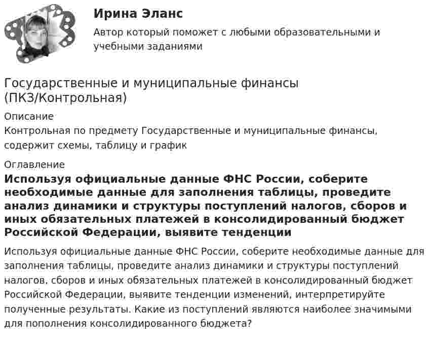     
          Описание
          Контрольная по предмету  Государственные и муниципальные финансы, содержит схемы, таблицу и график 
          Оглавление
          Используя официальные данные ФНС России, соберите необходимые данные для заполнения таблицы, проведите анализ динамики и структуры поступлений налогов, сборов и иных обязательных платежей в консолидированный бюджет Российской Федерации, выявите тенденции изменений, интерпретируйте полученные результаты. Какие из поступлений являются наиболее значимыми для пополнения консолидированного бюджета? 
            
            
            ⭐ Государственные и муниципальные финансы (ответы на тест Синергия / МТИ / МосАП, июнь 2022) Государственные и муниципальные финансы (ПКЗ/Контрольная)Государственные и муниципальные финансы. Практическое задание. ММУ.Государственные и муниципальные финансы. Синергия. Ответы на ИТОГОВЫЙ ТЕСТ. На отлично!Государственные и муниципальные финансы (тест с ответами Магистратура Синергия)Государственные и муниципальные финансы (тест с ответами ММА)Государственные и муниципальные финансы - тест с ответами - Синергия - 2022 + Итоговый экзаменГосударственные и муниципальные финансы (16)Государственные и муниципальные финансы (17)Государственные и муниципальные финансы (18)ГОСУДАРСТВЕННЫЕ И МУНИЦИПАЛЬНЫЕ ФИНАНСЫ -2 вариант Государственные и муниципальные финансы (вариант 1)Государственные и муниципальные финансы ММУ 2023г.Государственные и муниципальные финансы Ответы на тест Синергия МОИ МТИ