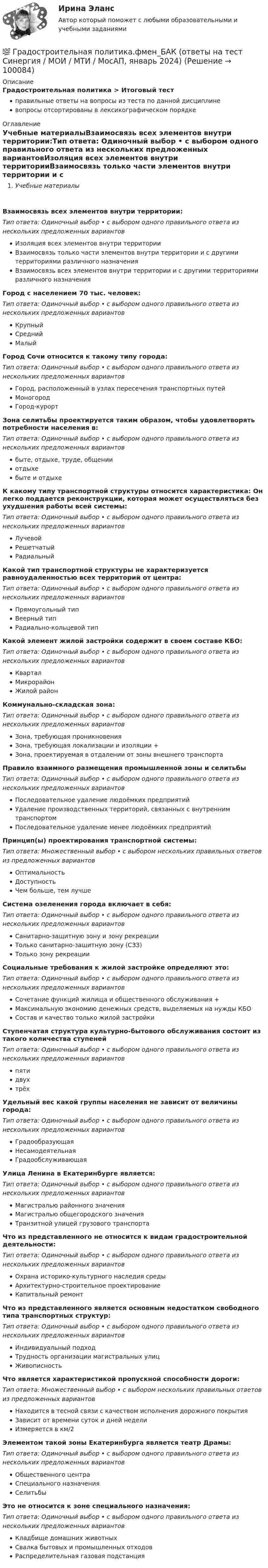      
            Описание
            Градостроительная политика > Итоговый тестправильные ответы на вопросы из теста по данной дисциплиневопросы отсортированы в лексикографическом порядке 
            Оглавление
            Учебные материалыВзаимосвязь всех элементов внутри территории:Тип ответа: Одиночный выбор • с выбором одного правильного ответа из нескольких предложенных вариантовИзоляция всех элементов внутри территорииВзаимосвязь только части элементов внутри территории и с другими территориями различного назначенияВзаимосвязь всех элементов внутри территории и с другими территориями различного назначенияГород с населением 70 тыс. человек:Тип ответа: Одиночный выбор • с выбором одного правильного ответа из нескольких предложенных вариантовКрупныйСреднийМалыйГород Сочи относится к такому типу города:Тип ответа: Одиночный выбор • с выбором одного правильного ответа из нескольких предложенных вариантовГород, расположенный в узлах пересечения транспортных путейМоногородГород-курортЗона селитьбы проектируется таким образом, чтобы удовлетворять потребности населения в:Тип ответа: Одиночный выбор • с выбором одного правильного ответа из нескольких предложенных вариантовбыте, отдыхе, труде, общенииотдыхебыте и отдыхеК какому типу транспортной структуры относится характеристика: Он легко поддается реконструкции, которая может осуществляться без ухудшения работы всей системы:Тип ответа: Одиночный выбор • с выбором одного правильного ответа из нескольких предложенных вариантовЛучевойРешетчатыйРадиальныйКакой тип транспортной структуры не характеризуется равноудаленностью всех территорий от центра:Тип ответа: Одиночный выбор • с выбором одного правильного ответа из нескольких предложенных вариантовПрямоугольный типВеерный типРадиально-кольцевой типКакой элемент жилой застройки содержит в своем составе КБО:Тип ответа: Одиночный выбор • с выбором одного правильного ответа из нескольких предложенных вариантовКварталМикрорайонЖилой районКоммунально-складская зона:Тип ответа: Одиночный выбор • с выбором одного правильного ответа из нескольких предложенных вариантовЗона, требующая проникновенияЗона, требующая локализации и изоляции +Зона, проектируемая в отдалении от зоны внешнего транспортаПравило взаимного размещения промышленной зоны и селитьбыТип ответа: Одиночный выбор • с выбором одного правильного ответа из нескольких предложенных вариантовПоследовательное удаление людоёмких предприятийУдаление производственных территорий, связанных с внутренним транспортомПоследовательное удаление менее людоёмких предприятийПринцип(ы) проектирования транспортной системы:Тип ответа: Множественный выбор • с выбором нескольких правильных ответов из предложенных вариантовОптимальностьДоступностьЧем больше, тем лучшеСистема озеленения города включает в себя:Тип ответа: Одиночный выбор • с выбором одного правильного ответа из нескольких предложенных вариантовСанитарно-защитную зону и зону рекреацииТолько санитарно-защитную зону (СЗЗ)Только зону рекреацииСоциальные требования к жилой застройке определяют это:Тип ответа: Одиночный выбор • с выбором одного правильного ответа из нескольких предложенных вариантовСочетание функций жилища и общественного обслуживания +Максимальную экономию денежных средств, выделяемых на нужды КБОСостав и качество только жилой застройкиСтупенчатая структура культурно-бытового обслуживания состоит из такого количества ступенейТип ответа: Одиночный выбор • с выбором одного правильного ответа из нескольких предложенных вариантовпятидвухтрёхУдельный вес какой группы населения не зависит от величины города:Тип ответа: Одиночный выбор • с выбором одного правильного ответа из нескольких предложенных вариантовГрадообразующаяНесамодеятельнаяГрадообслуживающаяУлица Ленина в Екатеринбурге является:Тип ответа: Одиночный выбор • с выбором одного правильного ответа из нескольких предложенных вариантовМагистралью районного значенияМагистралью общегородского значенияТранзитной улицей грузового транспортаЧто из представленного не относится к видам градостроительной деятельности:Тип ответа: Одиночный выбор • с выбором одного правильного ответа из нескольких предложенных вариантовОхрана историко-культурного наследия средыАрхитектурно-строительное проектированиеКапитальный ремонтЧто из представленного является основным недостатком свободного типа транспортных структур:Тип ответа: Одиночный выбор • с выбором одного правильного ответа из нескольких предложенных вариантовИндивидуальный подходТрудность организации магистральных улицЖивописностьЧто является характеристикой пропускной способности дороги:Тип ответа: Множественный выбор • с выбором нескольких правильных ответов из предложенных вариантовНаходится в тесной связи с качеством исполнения дорожного покрытияЗависит от времени суток и дней неделиИзмеряется в км/2Элементом такой зоны Екатеринбурга является театр Драмы:Тип ответа: Одиночный выбор • с выбором одного правильного ответа из нескольких предложенных вариантовОбщественного центраСпециального назначенияСелитьбыЭто не относится к зоне специального назначения:Тип ответа: Одиночный выбор • с выбором одного правильного ответа из нескольких предложенных вариантовКладбище домашних животныхСвалка бытовых и промышленных отходовРаспределительная газовая подстанция  
            
            
            Градиент плотности газа в направлении, перпендикулярном площадке, равен 3,5 кг/м4. Коэффициент диффузии D = 0,6·10-5 м2/с. Определить количество газа, прошедшего через площадку S = 100 см2 за 10 мин.💯 Градостроительная политика.фмен_БАК (ответы на тест Синергия / МОИ / МТИ / МосАП, январь 2024)Градостроительные условия размещения промышленных узлов зависят от…Гражданам Шестопалько и Сачковой, приобретшим в собственность квартиры в Московской области, местными органами внутренних дел было отказано в постановке на регистрационный учетГраждане В. и К. обратились в суд, указав, что они в 2003 году подарили дочери денежные средства на приобретение квартиры, чтобы она стала ее личной собственностью. Купленная квартира была оформлена на имя их дочери. Граждане (всего 200 человек), руководствуясь ст. 52, 80 ФЗ РФ «Об  охране окружающей среды», обратились в суд с иском к АО «Экран». Они   требовали выполнить обещание об их переселении из санитарно-защитной   зоны АО, застроенной 	Граждане Иванов И., Петров П., Сидоров С. решили провести публичное мероприятие в виде шествия. Опишите их действия и составьте уведомление о проведении публичного мероприятия.Готовый тест с ответами Современные HR – технологии . МФПУ Синергия 2022 г.Готовый тест с ответами Стратегический менеджмент. МФПУ Синергия Готовый тест с ответами Тайм-менеджмент. МФПУ Синергия 2022 г.Готовый тест с ответами Финансовая грамотность. МФПУ Синергия 2022 г.Готовый тест с ответами Цифровая экономика. МФПУ Синергия новыйГотовый тест с ответами Юрисдикционные документы. МФПУ Синергия 2022 г.ГП Общая часть 