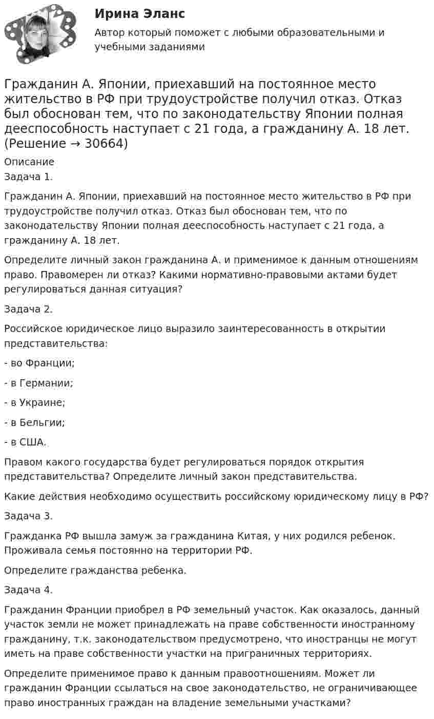      
          Описание
          Задача 1. 	Гражданин А. Японии, приехавший на постоянное место жительство в РФ при трудоустройстве получил отказ. Отказ был обоснован тем, что по законодательству Японии полная дееспособность наступает с 21 года, а гражданину А. 18 лет. 	Определите личный закон гражданина А. и применимое к данным отношениям право. Правомерен ли отказ? Какими нормативно-правовыми актами будет регулироваться данная ситуация? Задача 2. Российское юридическое лицо выразило заинтересованность в открытии представительства: - во Франции; - в Германии; - в Украине; - в Бельгии; - в США. Правом какого государства будет регулироваться порядок открытия представительства? Определите личный закон представительства. Какие действия необходимо осуществить российскому юридическому лицу в РФ? Задача 3. Гражданка РФ вышла замуж за гражданина Китая, у них родился ребенок. Проживала семья постоянно на территории РФ. Определите гражданства ребенка. Задача 4. Гражданин Франции приобрел в РФ земельный участок. Как оказалось, данный участок земли не может принадлежать на праве собственности иностранному гражданину, т.к. законодательством предусмотрено, что иностранцы не могут иметь на праве собственности участки на приграничных территориях. Определите применимое право к данным правоотношениям. Может ли гражданин Франции ссылаться на свое законодательство, не ограничивающее право иностранных граждан на владение земельными участками?   
            
            
            Граждане Японии заключили брак в консульстве Японии, учрежденном на территории РФ. После этого они решили усыновить ребенка – гражданина РФ. С этим вопросом граждане Японии обратились к российскому юристу за консультацией. Могут ли граждане Японии	Гражданин А. Японии, приехавший на постоянное место жительство в РФ при трудоустройстве получил отказ. Отказ был обоснован тем, что по законодательству Японии полная дееспособность наступает с 21 года, а гражданину А. 18 лет. Гражданин Баклаев С.В. является владельцем грузового тягача «Вольво», в связи с неисправностью автомобиля он обратился в автосервис Гражданин Веселов Я.Ф. и его брат Веселов И.Ф. в 1958 г. получили в порядке наследования в собственность по 1/2 части дома. В 2005 г. между ними возник спор о праве пользования подсобными помещениями — сараем, погребом, баней.Гражданин Вьетнама Хо Чтан Сю, являясь студентом одного из российских вузов, занимался в г. Москве вымогательством денег у своих соотечественников.Гражданин Гребнев (инвалид II группы), находясь в нетрезвом состоянии в ночное время зашел в супермаркет и потребовал продать ему бутылку водки. Гражданин Гребнев, находясь в нетрезвом состоянии в ночное время зашел в супермаркет и потребовал продать ему бутылку водки. Ему Градиент плотности газа в направлении, перпендикулярном площадке, равен 3,5 кг/м4. Коэффициент диффузии D = 0,6·10-5 м2/с. Определить количество газа, прошедшего через площадку S = 100 см2 за 10 мин.💯 Градостроительная политика.фмен_БАК (ответы на тест Синергия / МОИ / МТИ / МосАП, январь 2024)Градостроительные условия размещения промышленных узлов зависят от…Гражданам Шестопалько и Сачковой, приобретшим в собственность квартиры в Московской области, местными органами внутренних дел было отказано в постановке на регистрационный учетГраждане В. и К. обратились в суд, указав, что они в 2003 году подарили дочери денежные средства на приобретение квартиры, чтобы она стала ее личной собственностью. Купленная квартира была оформлена на имя их дочери. Граждане (всего 200 человек), руководствуясь ст. 52, 80 ФЗ РФ «Об  охране окружающей среды», обратились в суд с иском к АО «Экран». Они   требовали выполнить обещание об их переселении из санитарно-защитной   зоны АО, застроенной 	Граждане Иванов И., Петров П., Сидоров С. решили провести публичное мероприятие в виде шествия. Опишите их действия и составьте уведомление о проведении публичного мероприятия.
