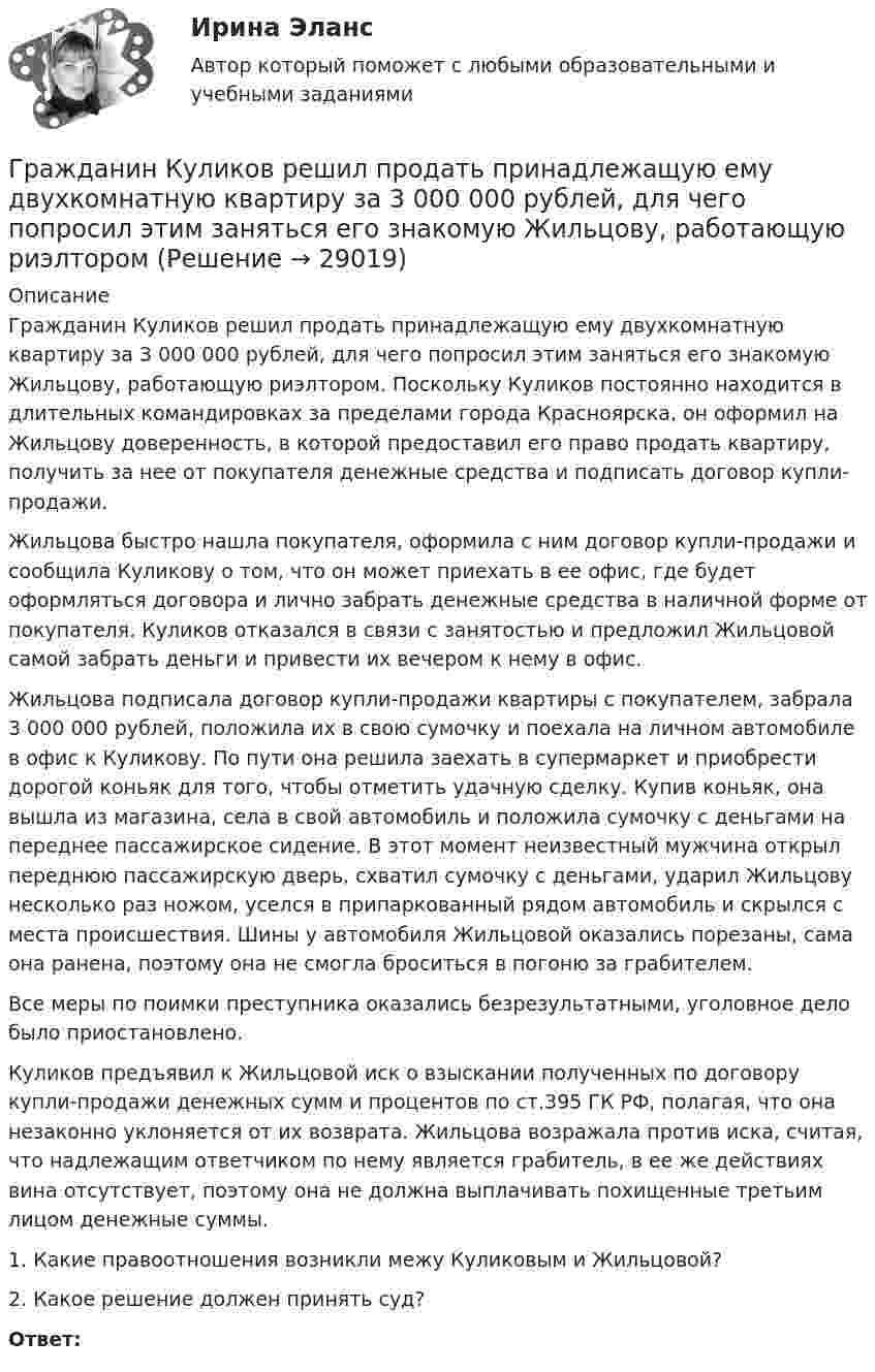      
          Описание
          	Гражданин Куликов решил продать принадлежащую ему двухкомнатную квартиру за 3 000 000 рублей, для чего попросил этим заняться его знакомую Жильцову, работающую риэлтором. Поскольку Куликов постоянно находится в длительных командировках за пределами города Красноярска, он оформил на Жильцову доверенность, в которой предоставил его право продать квартиру, получить за нее от покупателя денежные средства и подписать договор купли-продажи.	Жильцова быстро нашла покупателя, оформила с ним договор купли-продажи и сообщила Куликову о том, что он может приехать в ее офис, где будет оформляться договора и лично забрать денежные средства в наличной форме от покупателя. Куликов отказался в связи с занятостью и предложил Жильцовой самой забрать деньги и привести их вечером к нему в офис.	Жильцова подписала договор купли-продажи квартиры с покупателем, забрала 3 000 000 рублей, положила их в свою сумочку и поехала на личном автомобиле в офис к Куликову. По пути она решила заехать в супермаркет и приобрести дорогой коньяк для того, чтобы отметить удачную сделку. Купив коньяк, она вышла из магазина, села в свой автомобиль и положила сумочку с деньгами на переднее пассажирское сидение. В этот момент неизвестный мужчина открыл переднюю пассажирскую дверь, схватил сумочку с деньгами, ударил Жильцову несколько раз ножом, уселся в припаркованный рядом автомобиль и скрылся с места происшествия. Шины у автомобиля Жильцовой оказались порезаны, сама она ранена, поэтому она не смогла броситься в погоню за грабителем.	Все меры по поимки преступника оказались безрезультатными, уголовное дело было приостановлено.	Куликов предъявил к Жильцовой иск о взыскании полученных по договору купли-продажи денежных сумм и процентов по ст.395 ГК РФ, полагая, что она незаконно уклоняется от их возврата. Жильцова возражала против иска, считая, что надлежащим ответчиком по нему является грабитель, в ее же действиях вина отсутствует, поэтому она не должна выплачивать похищенные третьим лицом денежные суммы.	1.     Какие правоотношения возникли межу Куликовым и Жильцовой?	2.     Какое решение должен принять суд?  Ответ:  
            
            
            Гражданин Котов С. Н. был арестован за совершение попытки кражи из частного дома в г. Тюмени. В ходе расследования было установлено, что Котов С. Н. признал себя виновным, имеет положительные характеристики, ранее к уголовной ответственности 	Гражданин Куликов решил продать принадлежащую ему двухкомнатную квартиру за 3 000 000 рублей, для чего попросил этим заняться его знакомую Жильцову, работающую риэлторомГражданин Ланьковский распивал спиртные напитки и высказывался нецензурной бранью в общественном месте. Охарактеризуйте поведение гражданина Ланьковского.Гражданин Лобазников подал заявление о переустройстве и перепланировке купленного им двухэтажного кирпичного дома. К заявлению были приложены проектная документация по переоборудованию и перепланировке и другие отчетные документы. В заявлении...Гражданин Лушманов, имея разрешение на любительскую охоту (разовую лицензию), в ходе ее проведения грубо нарушил условия лицензии. Это выразилось в превышении разрешенной нормы отстрела пушных зверей, что было зафиксировано в протоколе задержания Гражданин Николаев в сентябре 2015 г. обратился с жалобой к губернатору областиГражданин Петров 1998 г.р.Гражданин Гребнев, находясь в нетрезвом состоянии в ночное время зашел в супермаркет и потребовал продать ему бутылку водки. Ему Гражданин Громов, работавший слесарем в ТСЖ «Наш Дом» был уволен с работы, по его мнению, незаконно без объяснения причин. Он считает, что нарушено Гражданин, заключивший трудовой договор с работодателемгражданин Иванов и гражданин Петров создают организацию №1,которая применяет УСН.По мере развития бизнеса организация №1 приближается к доходу 150 млн и граждане создают организацию №2,занимающуюсяГражданин Иванов И.И. приобрел дом с незавершенным строительством стоимостью 1,5 млн руб. Иванов произвел отделочные работы на общую сумму 2,5 млн руб. и продал дом через 2,8 года за 5 млн руб. В каком размере ему будет предоставлен имущественныйГражданин Иванов И.И. приобрел дом с незавершенным строительством стоимостью 1,5 млн руб. Иванов произвел отделочные работы на общую сумму 2,5 млн руб. и продал дом через 2,8 года за 5 млн руб. В каком размере ему будет предоставлен имущественный Гражданин Иванов решил вступить в брачные отношения с гражданкой Петровой. Петрова согласилась выйти замуж, но только при одном условии: если будет до брака заключен брачный договор, так как ее квартира находится в ипотеке. На что Иванов...