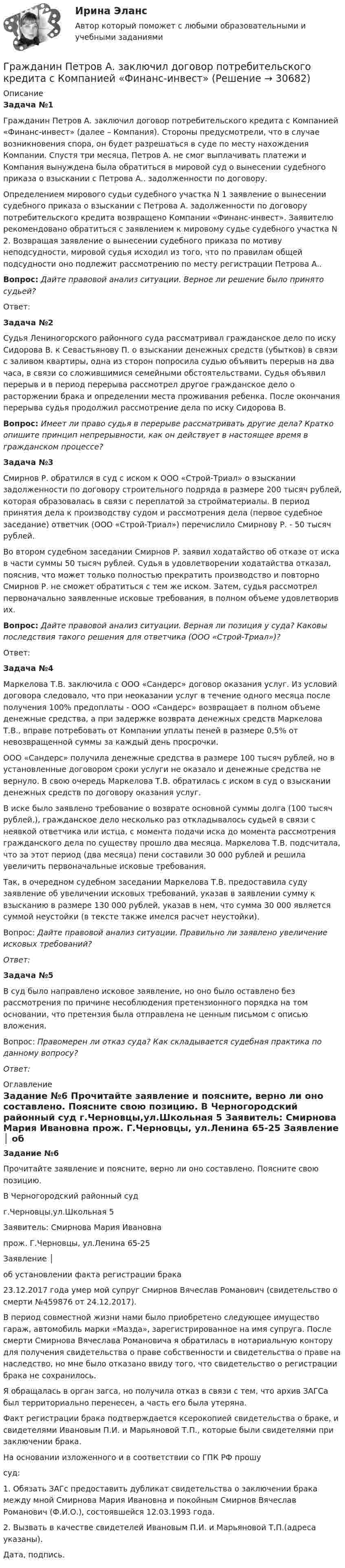      
          Описание
             Задача №1  	Гражданин Петров А. заключил договор потребительского кредита с Компанией «Финанс-инвест» (далее – Компания). Стороны предусмотрели, что в случае возникновения спора, он будет разрешаться в суде по месту нахождения Компании. Спустя три месяца, Петров А. не смог выплачивать платежи и Компания вынуждена была обратиться в мировой суд о вынесении судебного приказа о взыскании с Петрова А.. задолженности по договору. 	Определением мирового судьи судебного участка N 1 заявление о вынесении судебного приказа о взыскании с Петрова А. задолженности по договору потребительского кредита возвращено Компании «Финанс-инвест». Заявителю рекомендовано обратиться с заявлением к мировому судье судебного участка N 2. Возвращая заявление о вынесении судебного приказа по мотиву неподсудности, мировой судья исходил из того, что по правилам общей подсудности оно подлежит рассмотрению по месту регистрации Петрова А..  Вопрос: Дайте правовой анализ ситуации. Верное ли решение было принято судьей? 	 	Ответ:  Задача №2	Судья Лениногорского районного суда рассматривал гражданское дело по иску Сидорова В. к Севастьянову П. о  взыскании денежных средств (убытков) в связи с заливом квартиры, одна из сторон попросила судью объявить перерыв на два часа, в связи со сложившимися семейными обстоятельствами. Судья объявил перерыв и в период перерыва рассмотрел другое гражданское дело о расторжении брака и определении места проживания ребенка. После окончания перерыва судья продолжил рассмотрение дела по иску Сидорова В. Вопрос: Имеет ли право судья в перерыве рассматривать другие дела? Кратко опишите принцип непрерывности, как он действует в настоящее время в гражданском процессе?  Задача №3  	Смирнов Р. обратился в суд с иском к ООО «Строй-Триал» о взыскании задолженности по договору строительного подряда в размере 200 тысяч рублей, которая образовалась в связи с переплатой за стройматериалы. В период принятия дела к производству судом и рассмотрения дела (первое судебное заседание) ответчик (ООО «Строй-Триал») перечислило Смирнову Р. - 50 тысяч рублей. 	Во втором судебном заседании Смирнов Р. заявил ходатайство об отказе от иска в части суммы 50 тысяч рублей. Судья в удовлетворении ходатайства отказал, пояснив, что может только полностью прекратить производство и повторно Смирнов Р. не сможет обратиться с тем же иском. Затем, судья рассмотрел первоначально заявленные исковые требования, в полном объеме удовлетворив их.  Вопрос: Дайте правовой анализ ситуации. Верная ли позиция у суда? Каковы последствия такого решения для ответчика (ООО «Строй-Триал»)?	Ответ: Задача №4	Маркелова Т.В. заключила с ООО «Сандерс» договор оказания услуг. Из условий договора следовало, что при неоказании услуг в течение одного месяца после получения 100% предоплаты - ООО «Сандерс» возвращает в полном объеме денежные средства, а при задержке возврата денежных средств Маркелова Т.В., вправе потребовать от Компании уплаты пеней в размере 0,5% от невозвращенной суммы за каждый день просрочки. 	ООО «Сандерс» получила денежные средства в размере 100 тысяч рублей, но в установленные договором сроки услуги не оказало и денежные средства не вернуло. В свою очередь Маркелова Т.В. обратилась с иском в суд о взыскании денежных средств по договору оказания услуг.	В иске было заявлено требование о возврате основной суммы долга (100 тысяч рублей.), гражданское дело несколько раз откладывалось судьей в связи с неявкой ответчика или истца, с момента подачи иска до момента рассмотрения гражданского дела по существу прошло два месяца. Маркелова Т.В. подсчитала, что за этот период (два месяца) пени составили 30 000 рублей и решила увеличить первоначальные исковые требования.	Так, в очередном судебном заседании Маркелова Т.В. предоставила суду заявление об увеличении исковых требований, указав в заявлении сумму к взысканию в размере 130 000 рублей, указав в нем, что сумма 30 000 является суммой неустойки (в тексте также имелся расчет неустойки).	Вопрос: Дайте правовой анализ ситуации. Правильно ли заявлено увеличение исковых требований?  Ответ: Задача №5	В суд было направлено исковое заявление, но оно было оставлено без рассмотрения по причине несоблюдения претензионного порядка на том основании, что претензия была отправлена не ценным письмом с описью вложения.	Вопрос: Правомерен ли отказ суда? Как складывается судебная практика по данному вопросу? Ответ: 
          Оглавление
           Задание №6	Прочитайте заявление и поясните, верно ли оно составлено. Поясните свою позицию.  	                                     В Черногородский районный суд	                                     г.Черновцы,ул.Школьная 5                               	                                     Заявитель: Смирнова Мария Ивановна	                                     прож. Г.Черновцы, ул.Ленина 65-25                                                               	                        Заявление                                │	                об установлении факта регистрации брака                  	   23.12.2017 года умер мой супруг Смирнов Вячеслав Романович (свидетельство о смерти №459876 от 24.12.2017).                                                	   В период совместной жизни нами было приобретено следующее имущество гараж, автомобиль марки «Мазда», зарегистрированное на имя супруга. После смерти Смирнова Вячеслава Романовича я обратилась в нотариальную контору для получения свидетельства о праве собственности и свидетельства о праве на наследство, но мне было отказано ввиду того, что свидетельство о регистрации брака не сохранилось.       	   Я  обращалась в орган загса, но получила отказ в связи с тем, что архив ЗАГСа был территориально перенесен, а часть его была утеряна.                                                               	   Факт  регистрации  брака подтверждается ксерокопией свидетельства о браке, и свидетелями Ивановым П.И. и Марьяновой Т.П., которые были свидетелями при заключении брака.                              	   На основании изложенного и в соответствии со  ГПК РФ прошу 	суд:                                                                    	   1. Обязать ЗАГс предоставить дубликат свидетельства о заключении брака   между мной Смирнова Мария Ивановна и покойным Смирнов Вячеслав Романович (Ф.И.О.), состоявшейся 12.03.1993 года.                             	   2. Вызвать в качестве свидетелей Ивановым П.И. и Марьяновой Т.П.(адреса указаны).                   	   Дата, подпись.             
            
            
            Гражданин Петров 1998 г.р.	Гражданин Петров А. заключил договор потребительского кредита с Компанией «Финанс-инвест»Гражданин П. обратился в суд с исковым заявлением о восстановлении на работе по причине незаконного увольнения. Гражданин Республики Казахстан Нурболат С.В., находился в гостях у своих родственников Уфимцевых А.С. в городе Красногорске, Московской области. Он был свидетелем совершения убийства граждан Сергеева А. К. и Никитина В. С., которое имело место в Гражданин Республики Казахстан Нурболат С.В., находился в гостях у своих родственников Уфимцевых А.С. в городе Красногорске, Московской области. Он был свидетелем совершения убийства граждан Сергеева А. К. и Никитина В. С., которое имело место в лесоГражданин России Петренко 1 августа 2014 года, следуя на автомашине «Волга» по трассе Москва-Симферополь, в районе села Новая Деревня превысил скорость, в результате чего совершил наезд на переходившего дорогу пешехода Гражданин России Ростовцев, следуя в поезде Брест-Москва во время следования состава по территории Белоруссии в состоянии опьянения причинил тяжкий вред здоровью гражданина Польши Бжезинскому.Гражданин Иванов решил вступить в брачные отношения с гражданкой Петровой. Петрова согласилась выйти замуж, но только при одном условии: если будет до брака заключен брачный договор, так как ее квартира находится в ипотеке. На что Иванов...Гражданин Карибский В. А., имеющий двойное гражданство (Российской Федерации и Французской Республики), постоянно проживающий в Российской Федерации, совершил преступления, влекущие его выдачу компетентным органам,Гражданин Котов С. Н. был арестован за совершение попытки кражи из частного дома в г. Тюмени. В ходе расследования было установлено, что Котов С. Н. признал себя виновным, имеет положительные характеристики, ранее к уголовной ответственности 	Гражданин Куликов решил продать принадлежащую ему двухкомнатную квартиру за 3 000 000 рублей, для чего попросил этим заняться его знакомую Жильцову, работающую риэлторомГражданин Ланьковский распивал спиртные напитки и высказывался нецензурной бранью в общественном месте. Охарактеризуйте поведение гражданина Ланьковского.Гражданин Лобазников подал заявление о переустройстве и перепланировке купленного им двухэтажного кирпичного дома. К заявлению были приложены проектная документация по переоборудованию и перепланировке и другие отчетные документы. В заявлении...Гражданин Лушманов, имея разрешение на любительскую охоту (разовую лицензию), в ходе ее проведения грубо нарушил условия лицензии. Это выразилось в превышении разрешенной нормы отстрела пушных зверей, что было зафиксировано в протоколе задержания 