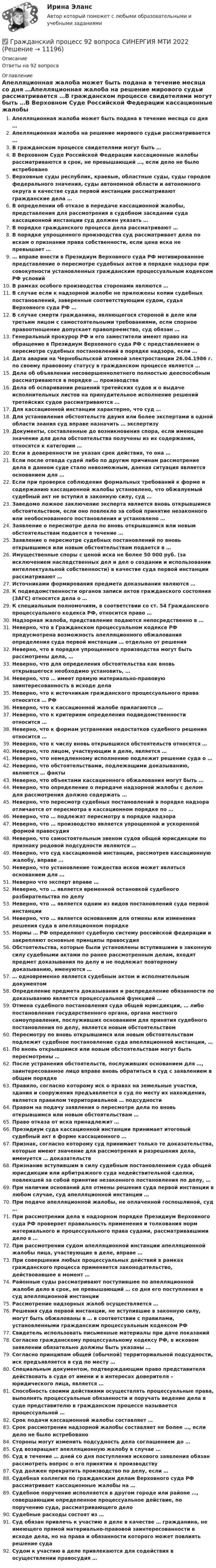      
          Описание
          Ответы на 92 вопроса 
          Оглавление
          Апелляционная жалоба может быть подана в течение месяца со дня …Апелляционная жалоба на решение мирового судьи рассматривается …В гражданском процессе свидетелями могут быть …В Верховном Суде Российской Федерации кассационные жалобы рассматриваются в срок, не превышающий …, если дело не было истребованоВерховные суды республик, краевые, областные суды, суды городов федерального значения, суды автономной области и автономного округа в качестве суда первой инстанции рассматривают гражданские дела …В определении об отказе в передаче кассационной жалобы, представления для рассмотрения в судебном заседании суда кассационной инстанции суд должен указать …В порядке гражданского процесса дела рассматривают …В порядке упрощенного производства суд рассматривает дела по искам о признании права собственности, если цена иска не превышает …… вправе внести в Президиум Верховного суда РФ мотивированное представление о пересмотре судебных актов в порядке надзора при совокупности установленных гражданским процессуальным кодексом РФ условийВ рамках особого производства сторонами являются …В случае если к надзорной жалобе не приложены копии судебных постановлений, заверенные соответствующим судом, судья Верховного суда РФ …В случае смерти гражданина, являющегося стороной в деле или третьим лицом с самостоятельными требованиями, если спорное правоотношение допускает правопреемство, суд обязан …Генеральный прокурор РФ и его заместители имеют право на обращение в Президиум Верховного суда РФ с представлением о пересмотре судебных постановлений в порядке надзора, если …Дата аварии на Чернобыльской атомной электростанции 26.04.1986 г. по своему правовому статусу в гражданском процессе является …Дела об объявлении несовершеннолетнего полностью дееспособным рассматриваются в порядке … производстваДела об оспаривании решений третейских судов и о выдаче исполнительных листов на принудительное исполнение решений третейских судов рассматриваются …Для кассационной инстанции характерно, что суд …Для установления обстоятельств двумя или более экспертами в одной области знания суд вправе назначить … экспертизуДокументы, составленные до возникновения спора, если имеющие значение для дела обстоятельства получены из их содержания, относятся к категории …Если в доверенности не указан срок действия, то она …Если после отвода судей либо по другим причинам рассмотрение дела в данном суде стало невозможным, данная ситуация является основанием для …Если при проверке соблюдения формальных требований к форме и содержанию кассационной жалобы установлено, что обжалуемый судебный акт не вступил в законную силу, суд …Заведомо ложное заключение эксперта является вновь открывшимся обстоятельством, если оно повлекло за собой принятие незаконного или необоснованного постановления и установлено …Заявление о пересмотре дела по вновь открывшимся или новым обстоятельствам подается в течение …Заявление о пересмотре судебных постановлений по вновь открывшимся или новым обстоятельствам подается в …Имущественные споры с ценой иска не более 50 000 руб. (за исключением наследственных дел и дел о создании и использовании интеллектуальной собственности) в качестве суда первой инстанции рассматривают …Источниками формирования предмета доказывания являются …К подведомственности органов записи актов гражданского состояния (ЗАГС) относятся дела о …К специальным полномочиям, в соответствии со ст. 54 Гражданского процессуального кодекса РФ, относится право …Надзорная жалоба, представление подаются непосредственно в …Неверно, что в Гражданском процессуальном кодексе РФ предусмотрена возможность апелляционного обжалования определения суда первой инстанции … отдельно от решенияНеверно, что в порядке упрощенного производства могут быть рассмотрены дела, …Неверно, что для определения обстоятельства как вновь открывшегося необходимо установить, …Неверно, что … имеет прямую материально-правовую заинтересованность в исходе делаНеверно, что к источникам гражданского процессуального права относятся … РФНеверно, что к кассационной жалобе прилагаются …Неверно, что к критериям определения подведомственности относится …Неверно, что к формам устранения недостатков судебного решения относится …Неверно, что к числу вновь открывшихся обстоятельств относятся …Неверно, что лицом, участвующим в деле, является …Неверно, что немедленному исполнению подлежит решение суда о …Неверно, что обстоятельствами, подлежащими доказыванию, являются … фактыНеверно, что объектами кассационного обжалования могут быть …Неверно, что определение о передаче надзорной жалобы с делом для рассмотрения должно содержать …Неверно, что пересмотр судебных постановлений в порядке надзора отличается от пересмотра в кассационном порядке по …Неверно, что … подлежат пересмотру в порядке надзораНеверно, что … производство является упрощенной и ускоренной формой правосудияНеверно, что самостоятельным звеном судов общей юрисдикции по признаку родовой подсудности являются …Неверно, что суд кассационной инстанции, рассмотрев кассационную жалобу, вправе …Неверно, что установление тождества исков может являться основанием для …Неверно что эксперт вправе …Неверно, что … является временной остановкой судебного разбирательства по делуНеверно, что … является одним из видов постановлений суда первой инстанцииНеверно, что … является основаниям для отмены или изменения решения суда в апелляционном порядкеНормы … РФ определяют судебную систему российской федерации и закрепляют основные принципы правосудияОбстоятельства, которые были установлены вступившими в законную силу судебными актами по ранее рассмотренным делам, входят предмет доказывания по делу и не подлежат повторному доказыванию, именуются …… одновременно является судебным актом и исполнительным документомОпределение предмета доказывания и распределение обязанности по доказыванию является процессуальной функцией …Отмена судебного постановления суда общей юрисдикции, … либо постановления государственного органа, органа местного самоуправления, послуживших основанием для принятия судебного постановления по делу, является новым обстоятельствомПересмотру по вновь открывшимся или новым обстоятельствам подлежит судебное постановление суда апелляционной инстанции, …По вновь открывшимся или новым обстоятельствам могут быть пересмотрены …После устранения обстоятельств, послуживших основанием для …, заинтересованное лицо вправе вновь обратиться в суд с заявлением в общем порядкеПравило, согласно которому иск о правах на земельные участки, здания и сооружения предъявляется в суд по месту их нахождения, является правилом территориальной … подсудностиПравом на подачу заявления о пересмотре дела по вновь открывшимся или новым обстоятельствам …Право отказа от иска принадлежит …Президиум суда кассационной инстанции принимает итоговый судебный акт в форме кассационного …Признак, согласно которому суд принимает только те доказательства, которые имеют значение для рассмотрения и разрешения дела, именуется … доказательствПризнание вступившим в силу судебным постановлением суда общей юрисдикции или арбитражного суда недействительной сделки, повлекшей за собой принятие незаконного постановления по делу, …При наличии оснований для отмены решения суда первой инстанции в любом случае, суд апелляционной инстанции …При подаче апелляционной жалобы, не оплаченной госпошлиной, суд …При рассмотрении дела в надзорном порядке Президиум Верховного суда РФ проверяет правильность применения и толкования норм материального и процессуального права судами, рассматривавшими дело в …При рассмотрении судом апелляционной инстанции апелляционной жалобы лица, участвующие в деле, вправе …При совершении любых процессуальных действий в рамках гражданского процесса применяется законодательство, действовавшее в момент …Районные суды рассматривают поступившее по апелляционной жалобе дело в срок, не превышающий … со дня его поступления в суд апелляционной инстанцииРассмотрение надзорных жалоб осуществляется …Решения суда первой инстанции, не вступившие в законную силу, могут быть обжалованы в … в соответствии с правилами, установленными гражданским процессуальным кодексом РФСвидетель использовать письменные материалы при даче показанийСогласно гражданскому процессуальному кодексу РФ, в исковом заявлении обязательно должны быть указаны …Согласно принципам общей (обычной) территориальной подсудности, иск предъявляется в суд по месту …Специальным документом, подтверждающим право представителя действовать в суде от имени и в интересах доверителя – юридического лица, является …Способность своими действиями осуществлять процессуальные права, выполнять процессуальные обязанности и поручать ведение дела в суде представителю в гражданском процессе называется процессуальной …Срок подачи кассационной жалобы составляет …Срок рассмотрения надзорной жалобы составляет не более …, если дело не было истребованоСтороны могут изменить подсудность дела соглашением до …Суд возвращает апелляционную жалобу в случае …Суд в течение … дней со дня поступления искового заявления обязан рассмотреть вопрос о его принятии к производствуСуд должен прекратить производство по делу, если …Судебная коллегия по гражданским делам Верховного суда РФ рассматривает кассационные жалобы на …Судебное поручение исполняется в другом городе или районе …, совершающим определенное процессуальное действие, по поручению суда, рассматривающего делоСудебные расходы состоят из …Суд обязан привлечь к участию в деле в качестве … гражданина, не имеющего прямой материально-правовой заинтересованности в исходе дела, но на права и обязанности которого может повлиять решение судаСудом к участию в деле привлекаются для содействия в осуществлении правосудия … 
            
            
            Гражданский процесс 4 семестр (тест с ответами Синергия/МОИ/МТИ/МосАП)✅ Гражданский процесс 92 вопроса СИНЕРГИЯ МТИ 2022Гражданский процесс АВГУСТ 2022 Синергия 4 семестр Тест с ответами СДАНО на 90 балловГражданский процесс (Вариант 1, АлтГУ)          ⭐ Гражданский процесс (все ответы на тест Синергия / МТИ / МосАП, август 2022)⭐ Гражданский процесс (все ответы на тест Синергия / МТИ / МосАП, апрель 2023)⭐ Гражданский процесс (все ответы на тест Синергия / МТИ / МосАП, ноябрь 2022)Гражданский процесс.2.2. Практическое задание. ММУ. 2023г.Гражданский процесс 2 (ккр), Практическое занятие 1, РОСДИСТАНТГражданский процесс 2 (ккр), Практическое занятие 2, РОСДИСТАНТГражданский процесс 2 курс 4 семестр 2022Гражданский процесс 2 (тест с ответами Росдистант)Гражданский процесс 4 семестрГражданский процесс 4 семестр 2023 (тест с ответами Синергия/МОИ/МТИ/МосАП)