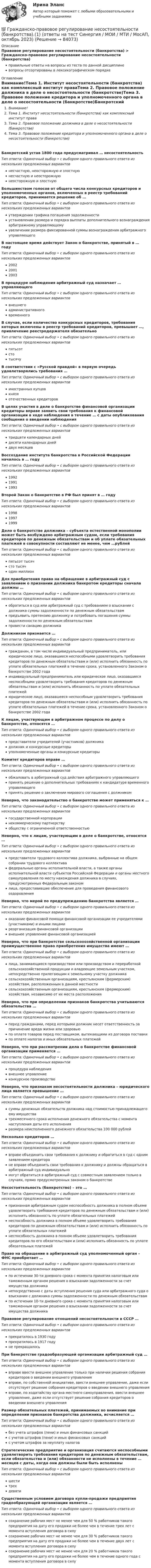      
            Описание
            Правовое регулирование несостоятельности (банкротства) > Гражданско-правовое регулирование несостоятельности (банкротства)правильные ответы на вопросы из теста по данной дисциплиневопросы отсортированы в лексикографическом порядке 
            Оглавление
            Внимание!Тема 1. Институт несостоятельности (банкротства) как комплексный институт праваТема 2. Правовое положение должника в деле о несостоятельности (банкротстве)Тема 3. Правовое положение кредитора и уполномоченного органа в деле о несостоятельности (банкротстве)Банкротский устав 1800 года предусматривал … несостоятельностьТип ответа: Одиночный выбор • с выбором одного правильного ответа из нескольких предложенных вариантовнесчастную, неосторожную и злостнуюнесчастную и неосторожнуюнеосторожную и злостнуюБольшинством голосов от общего числа конкурсных кредиторов и уполномоченных органов, включенных в реестр требований кредиторов, принимается решение об …Тип ответа: Одиночный выбор • с выбором одного правильного ответа из нескольких предложенных вариантовутверждении графика погашения задолженностиустановлении размера и порядка выплаты дополнительного вознаграждения арбитражному управляющемуувеличении размера фиксированной суммы вознаграждения арбитражного управляющегоВ настоящее время действует Закон о банкротстве, принятый в … годуТип ответа: Одиночный выбор • с выбором одного правильного ответа из нескольких предложенных вариантов200220012003В процедуре наблюдения арбитражный суд назначает … управляющегоТип ответа: Одиночный выбор • с выбором одного правильного ответа из нескольких предложенных вариантоввнешнегоадминистративноговременногоВ случае, если количество конкурсных кредиторов, требования которых включены в реестр требований кредиторов, превышает …, привлечение реестродержателя обязательноТип ответа: Одиночный выбор • с выбором одного правильного ответа из нескольких предложенных вариантовпятьсотстотысячуВ соответствии с «Русской правдой» в первую очередь удовлетворялись требования …Тип ответа: Одиночный выбор • с выбором одного правильного ответа из нескольких предложенных вариантовиностранных купцовкнязяотечественных кредиторовВ целях участия в деле о банкротстве финансовой организации кредиторы вправе заявить свои требования к финансовой организации в ходе наблюдения в течение … с даты опубликования сообщения о введении наблюденияТип ответа: Одиночный выбор • с выбором одного правильного ответа из нескольких предложенных вариантовтридцати календарных днейдесяти календарных днейдвух месяцевВоссоздание института банкротства в Российской Федерации началось в … годуТип ответа: Одиночный выбор • с выбором одного правильного ответа из нескольких предложенных вариантов199219911993Второй Закон о банкротстве в РФ был принят в … годуТип ответа: Одиночный выбор • с выбором одного правильного ответа из нескольких предложенных вариантов199819971999Дело о банкротстве должника – субъекта естественной монополии может быть возбуждено арбитражным судом, если требования кредиторов по денежным обязательствам и об уплате обязательных платежей в совокупности составляют не менее, чем …рублейТип ответа: Одиночный выбор • с выбором одного правильного ответа из нескольких предложенных вариантовпятьсот тысячсто тысячодин миллионДля приобретения права на обращение в арбитражный суд с заявлением о признании должника банкротом кредиторы сначала должны …Тип ответа: Одиночный выбор • с выбором одного правильного ответа из нескольких предложенных вариантовобратиться в суд или арбитражный суд с требованием о взыскании с должника суммы задолженности по денежным обязательствампредъявить претензию должнику и потребовать погашения суммы задолженности по денежным обязательствампровести санацию должникаДолжником признается …Тип ответа: Одиночный выбор • с выбором одного правильного ответа из нескольких предложенных вариантовгражданин, в том числе индивидуальный предприниматель, или юридическое лицо, оказавшиеся неспособными удовлетворить требования кредиторов по денежным обязательствам и (или) исполнить обязанность по уплате обязательных платежей в течение срока, установленного Законом о банкротстве 2002 годаиндивидуальный предприниматель или юридическое лицо, оказавшиеся неспособными удовлетворить требования кредиторов по денежным обязательствам и (или) исполнить обязанность по уплате обязательных платежейюридическое лицо, оказавшееся неспособным удовлетворить требования кредиторов по денежным обязательствам и (или) исполнить обязанность по уплате обязательных платежей в течение срока, установленного Законом о банкротстве 2002 годаК лицам, участвующим в арбитражном процессе по делу о банкротстве, относятся …Тип ответа: Одиночный выбор • с выбором одного правильного ответа из нескольких предложенных вариантовпредставители учредителей (участников) должникадолжник и конкурсные кредиторыуполномоченные органы и конкурсные кредиторыКомитет кредиторов вправе …Тип ответа: Одиночный выбор • с выбором одного правильного ответа из нескольких предложенных вариантовобжаловать в арбитражный суд действия арбитражного управляющегопринять решение о дополнительных требованиях к кандидатуре временного управляющегопринять решение о заключении мирового соглашения с должникомНеверно, что законодательство о банкротстве может применяться к …Тип ответа: Одиночный выбор • с выбором одного правильного ответа из нескольких предложенных вариантовгосударственной корпорациинекоммерческому партнерствуобществу с ограниченной ответственностьюНеверно, что к лицам, участвующим в деле о банкротстве, относятся …Тип ответа: Одиночный выбор • с выбором одного правильного ответа из нескольких предложенных вариантовпредставители трудового коллектива должника, выбранные на общем собрании трудового коллективафедеральные органы исполнительной власти, а также органы исполнительной власти субъектов Российской Федерации и органы местного самоуправления по месту нахождения должника в случаях, предусмотренных Федеральным закономлица, предоставившие обеспечение для проведения финансового оздоровленияНеверно, что мерой по предупреждению банкротства является …Тип ответа: Одиночный выбор • с выбором одного правильного ответа из нескольких предложенных вариантовоказание финансовой помощи финансовой организации ее учредителями (участниками) и иными лицамиреорганизация финансовой организациивнешнее управление финансовой организациейНеверно, что при банкротстве сельскохозяйственной организации преимущественное право приобретения имущества имеют …Тип ответа: Одиночный выбор • с выбором одного правильного ответа из нескольких предложенных вариантовлица, занимающиеся производством или производством и переработкой сельскохозяйственной продукции и владеющие земельным участком, непосредственно прилегающим к земельному участку должникасельскохозяйственным организациям, крестьянским (фермерским) хозяйствам, расположенным в данной местностисельскохозяйственным организациям, крестьянским (фермерским) хозяйствам, независимо от их места расположенияНеверно, что при определении признаков банкротства учитываются обязательства …Тип ответа: Одиночный выбор • с выбором одного правильного ответа из нескольких предложенных вариантовперед гражданами, перед которыми должник несет ответственность за причинение вреда жизни или здоровьюпо оплате товаров перед поставщиком, вытекающими из договора поставкипо оплате налогов и иных обязательных платежейНеверно, что при рассмотрении дела о банкротстве финансовой организации применяется …Тип ответа: Одиночный выбор • с выбором одного правильного ответа из нескольких предложенных вариантовпроцедура наблюдениявнешнее управлениеконкурсное производствоНеверно, что признаком несостоятельности должника – юридического лица является превышение …Тип ответа: Одиночный выбор • с выбором одного правильного ответа из нескольких предложенных вариантовсуммы денежных обязательств должника над стоимостью принадлежащего ему имуществатрехмесячного срока исполнения денежного обязательства с момента наступления даты его исполненияразмера неисполненного денежного обязательства 100 000 рублейНесколько кредиторов …Тип ответа: Одиночный выбор • с выбором одного правильного ответа из нескольких предложенных вариантоввправе объединить свои требования к должнику и обратиться в суд с одним заявлением кредиторане вправе объединить свои требования к должнику и должны обращаться в арбитражный суд индивидуальномогут обратиться в арбитражный суд с совместным заявлением только в случаях, прямо предусмотренных законом о банкротствеНесостоятельность (банкротство) – это …Тип ответа: Одиночный выбор • с выбором одного правильного ответа из нескольких предложенных вариантовпризнанная арбитражным судом неспособность должника в полном объеме удовлетворить требования кредиторов по денежным обязательствам и (или) исполнить обязанность по уплате обязательных платежейнеспособность должника в полном объеме удовлетворить требования кредиторов по денежным обязательствам и (или) исполнить обязанность по уплате обязательных платежейнеспособность должника в полном объеме удовлетворить требования кредиторов по его обязательствам и (или) исполнить обязанность по уплате обязательных платежейПраво на обращение в арбитражный суд уполномоченный орган – ФНС приобретает …Тип ответа: Одиночный выбор • с выбором одного правильного ответа из нескольких предложенных вариантовпо истечении 30-ти дневного срока с момента принятия налоговым или таможенным органом решения о взыскании задолженности за счет имущества должниканепосредственно с даты вступления решения суда или арбитражного суда о взыскании с должника суммы задолженности по денежным обязательствампо истечении 10-ти дневного срока с момента принятия налоговым или таможенным органом решения о взыскании задолженности за счет имущества должникаПравовое регулирование отношений несостоятельности в СССР …Тип ответа: Одиночный выбор • с выбором одного правильного ответа из нескольких предложенных вариантовпрекратилось в 1930 годупрекратилось в 1917 годуне прекращалосьПри банкротстве градообразующей организации арбитражный суд …Тип ответа: Одиночный выбор • с выбором одного правильного ответа из нескольких предложенных вариантоввправе ввести внешнее управление только при наличии решения собрания кредиторов о введении внешнего управлениявправе, по собственной инициативе, ввести внешнее управление, даже если отсутствует решение собрания кредиторов о введении внешнего управлениявправе, по ходатайству органа местного самоуправления, ввести внешнее управление, даже если отсутствует решение собрания кредиторов о введении внешнего управленияРазмер обязательных платежей, принимаемых во внимание при определении признаков банкротства должника, исчисляется …Тип ответа: Одиночный выбор • с выбором одного правильного ответа из нескольких предложенных вариантовбез учета штрафов (пени) и иных финансовых санкцийс учетов штрафов (пени) и иных финансовых санкцийс учетом штрафов за неуплату налоговСтратегические предприятие и организация считаются неспособными удовлетворить требования кредиторов по денежным обязательствам, если обязательства и (или) обязанности не исполнены в течение … месяцев с даты, когда они должны были быть исполненыТип ответа: Одиночный выбор • с выбором одного правильного ответа из нескольких предложенных вариантовшеститрехдевятиСущественным условием договора купли-продажи предприятия градообразующей организации является …Тип ответа: Одиночный выбор • с выбором одного правильного ответа из нескольких предложенных вариантовсохранение рабочих мест не менее чем для 50 % работников такого предприятия на дату его продажи не более чем в течение трех лет с момента вступления договора в силусохранение рабочих мест не менее чем для 30 % работников такого предприятия на дату его продажи не более чем в течение двух лет с момента вступления договора в силусохранение рабочих мест не менее чем для 20 % работников такого предприятия на дату его продажи не более чем в течение одного года с момента вступления договора в силу  
            
            
            Гражданско-правовая ответственность участников при заключении и исполнении государственного (муниципального) контракта💯 Гражданско-правовое регулирование несостоятельности (банкротства).(1) (ответы на тест Синергия / МОИ / МТИ / МосАП, октябрь 2023)💯 Гражданско-правовое регулирование несостоятельности (банкротства) (все ответы на тест Синергия / МОИ / МТИ / МосАП, август 2023)💯 Гражданско-правовое регулирование несостоятельности (банкротства) (правильные ответы на тест Синергия / МОИ / МТИ / МосАП)Гражданско-правовое регулирование несостоятельности (банкротства)/СИНЕРГИЯ//МОСАП//МОИ//МТИГражданско-правовое регулирование несостоятельности (банкротства) (Темы 1-3) тест с ответами Синергия/МОИ/ МТИ /МОСАПГражданско-правовое регулирование несостоятельности (банкротства) (Темы 1-5) тест с ответами Синергия/МОИ/ МТИ /МОСАПГражданское процессуальное правоГражданское процессуальное правоГражданское процессуальное правоГражданское-процессуальное правоГражданское процессуальное право 2, практическое задание (Росдистант) Гражданское процессуальное право 2 (Практическое задание) РосдистантГражданское, уголовное, административное право относятся к группе ... юридических дисциплин