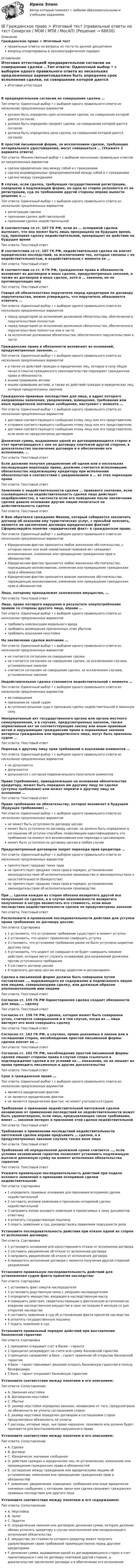      
            Описание
            Гражданское право > Итоговый тестправильные ответы на вопросы из теста по данной дисциплиневопросы отсортированы в лексикографическом порядке 
            Оглавление
            Итоговая аттестацияВ предварительном согласии на совершение сделки …Тип ответа: Одиночный выбор • с выбором одного правильного ответа из нескольких предложенных вариантовдолжен быть определен срок исполнения сделки, на совершение которой дается согласиедолжен быть определен предмет сделки, на совершение которой дается согласиедолжна быть определена цена сделки, на совершение которой дается согласиеВ простой письменной форме, за исключением сделок, требующих нотариального удостоверения, могут совершаться … (Укажите 2 варианта ответа)Тип ответа: Множественный выбор • с выбором нескольких правильных ответов из предложенных вариантовсделки юридических лиц между собой и с гражданамисделки индивидуальных предпринимателей между собой и с гражданамисделки между гражданамиВ случае, если сделка, требующая государственной регистрации, совершена в надлежащей форме, но одна из сторон уклоняется от ее регистрации, суд по требованию другой стороны вправе вынести решение о …Тип ответа: Одиночный выбор • с выбором одного правильного ответа из нескольких предложенных вариантоврегистрации сделкипризнании сделки действительнойпризнании сделки недействительнойВ соответствии со ст. 167 ГК РФ, если из … оспоримой сделки вытекает, что она может быть лишь прекращена на будущее время, суд, признавая сделку недействительной, прекращает ее действие на будущее времяТип ответа: Текcтовый ответ В соответствии со ст. 167 ГК РФ, недействительная сделка не влечет юридических последствий, за исключением тех, которые связаны с ее недействительностью, и недействительна с момента ее …Тип ответа: Текcтовый ответ В соответствии со ст. 8 ГК РФ, гражданские права и обязанности возникают из договоров и иных сделок, предусмотренных законом, а также из договоров и иных сделок, хотя и … законом, но не противоречащих емуТип ответа: Текcтовый ответ Говоря об обязательствах поручителя перед кредитором по договору поручительства, можно утверждать, что поручитель обязывается отвечать …Тип ответа: Одиночный выбор • с выбором одного правильного ответа из нескольких предложенных вариантовперед кредитором за исполнение должником обязательства, обеспеченного поручительством полностьюперед кредитором за исполнение должником обязательства, обеспеченного поручительством полностью или в частиза исполнение должником обязательства, обеспеченного поручительством в частиГражданские права и обязанности возникают из оснований, предусмотренных законом, …Тип ответа: Одиночный выбор • с выбором одного правильного ответа из нескольких предложенных вариантова также из действий граждан и юридических лиц, которые в силу общих начал и смысла гражданского законодательства порождают гражданские права и обязанности.иными правовыми актамииными правовыми актами, а также из действий граждан и юридических лиц, которые предусмотрены законом.Гражданско-правовые последствия для лица, в адрес которого направлены заявления, уведомления, извещения, требования или иные юридически значимые сообщения, наступают с момента …Тип ответа: Одиночный выбор • с выбором одного правильного ответа из нескольких предложенных вариантовдоставки соответствующего сообщения этому лицу или его представителюотправки соответствующего сообщения этому лицу или его представителюдоставки соответствующего сообщения этому лицу или его представителю, если иное не предусмотрено договоромДенежная сумма, выдаваемая одной из договаривающихся сторон в счет причитающихся с нее по договору платежей другой стороне, в доказательство заключения договора и в обеспечение его исполнения,  …Тип ответа: Текcтовый ответ Если должник получил уведомление об одном или о нескольких последующих переходах права, должник считается исполнившим обязательство надлежащему кредитору при исполнении обязательства в соответствии с уведомлением о … из этих переходов праваТип ответа: Текcтовый ответ Заявление о недействительности сделки … правового значения, если ссылающееся на недействительность сделки лицо действует недобросовестно, в частности если его поведение после заключения сделки давало основание другим лицам полагаться на действительность сделкиТип ответа: Текcтовый ответ К Вам обратился гражданин Иванов, который собирается заключить договор об оказании ему туристических услуг, с просьбой пояснить, является ли заключение договора юридическим фактом? Сформулируйте понятие «юридический факт» в гражданском праве.Тип ответа: Одиночный выбор • с выбором одного правильного ответа из нескольких предложенных вариантовЮридическим фактом признается любое жизненное обстоятельство, с которым закон или иной нормативный правовой акт связывают возникновение, изменение или прекращение гражданских прав и обязанностей.Юридическим фактом признается любое жизненное обстоятельство, порождающее возникновение, изменение или прекращение гражданских прав и обязанностей.Юридическим фактом признается важное жизненное обстоятельство, порождающее возникновение, изменение или прекращение гражданских прав и обязанностей.Лицо, которому принадлежит заложенное имущество,  …Тип ответа: Текcтовый ответ Лицо, право которого нарушено в результате злоупотребления правом со стороны другого лица, вправе …Тип ответа: Одиночный выбор • с выбором одного правильного ответа из нескольких предложенных вариантовтребовать компенсации морального вредатребовать возмещения причиненных этим убытковтребовать взыскания неустойкиНа заключение сделки молчание …Тип ответа: Одиночный выбор • с выбором одного правильного ответа из нескольких предложенных вариантовне считается согласием на совершение сделкине считается согласием на совершение сделки, за исключением случаев, установленных закономсчитается согласием на совершение сделки, за исключением случаев, установленных закономНедействительная сделка становится недействительной с момента …Тип ответа: Одиночный выбор • с выбором одного правильного ответа из нескольких предложенных вариантовее совершенияпризнания ее такой судомвступления решения суда о признании сделки недействительной в законную силу.Ненормативный акт государственного органа или органа местного самоуправления, а в случаях, предусмотренных законом, также нормативный акт не соответствующие закону или иным правовым актам и нарушающие гражданские права и охраняемые законом интересы гражданина или юридического лица, могут быть признаны судом …Тип ответа: Текcтовый ответ Переход к другому лицу прав требований о взыскании алиментов …Тип ответа: Одиночный выбор • с выбором одного правильного ответа из нескольких предложенных вариантовне допускаетсядопускаетсядопускается с согласия первоначального получателя алиментовПраво (требование), принадлежащее на основании обязательства кредитору, может быть передано им другому лицу по сделке (уступка требования) или может перейти к другому лицу на основании …Тип ответа: Текcтовый ответ Право требования по обязательству, которое возникнет в будущем (будущее требование) …Тип ответа: Одиночный выбор • с выбором одного правильного ответа из нескольких предложенных вариантовне может быть уступлено по договору цессииможет быть уступлено по договору цессии, но должно быть определено в соглашении об уступке способом, позволяющим идентифицировать это требование на момент его возникновения или перехода к цессионарию.может быть уступлено по договору цессии в любом случаеПредусмотренный договором запрет перехода прав кредитора …Тип ответа: Одиночный выбор • с выбором одного правильного ответа из нескольких предложенных вариантовпрепятствует продаже таких правне препятствует продаже таких прав в порядке, установленном законодательством об исполнительном производстве и законодательством о несостоятельности (банкротстве)не препятствует продаже таких прав в порядке, установленном законодательством об исполнительном производствеПри … сделки каждая из сторон обязана возвратить другой все полученное по сделке, а в случае невозможности возвратить полученное в натуре возместить его стоимость, если иные последствия недействительности сделки не предусмотрены закономТип ответа: Текcтовый ответ Расположите в правильной последовательности действия для уступки права требования по договору цессии:Тип ответа: Сортировка1 установить, что уступаемое требование существует в момент уступки2 установить, что цедент правомочен совершать уступку3 становить, что уступаемое требование ранее не было уступлено цедентом другому лицу4 установить, что цедент не совершал и не будет совершать никакие действия, которые могут служить основанием для возражений должника против уступленного требования5 составить договор цессии6 подписать договор цессии между цедентом и цессионариемСделка в письменной форме должна быть совершена путем составления …, выражающего ее содержание и подписанного лицом или лицами, совершающими сделку, или должным образом уполномоченными ими лицамиТип ответа: Текcтовый ответ Согласно ст. 155 ГК РФ Односторонняя сделка создает обязанности для лица, … сделкуТип ответа: Текcтовый ответ Согласно ст. 158 ГК РФ, сделка, которая может быть совершена устно, считается совершенной и в том случае, когда из … лица явствует его воля совершить сделкуТип ответа: Текcтовый ответ Согласно ст. 162 ГК РФ, в случаях, прямо указанных в законе или в соглашении сторон, несоблюдение простой письменной формы сделки влечет ее …Тип ответа: Текcтовый ответ Согласно ст. 162 ГК РФ, несоблюдение простой письменной формы сделки лишает стороны права в случае спора ссылаться в подтверждение сделки и ее условий на … показания, но не лишает их права приводить письменные и другие доказательстваТип ответа: Текcтовый ответ Срок в гражданском праве …Тип ответа: Одиночный выбор • с выбором одного правильного ответа из нескольких предложенных вариантовявляется юридическим фактомне является юридическим фактомне является юридическим фактом, но может учитываться судомТребование о признании недействительной ничтожной сделки независимо от применения последствий ее недействительности может быть удовлетворено, если лицо, предъявляющее такое требование, имеет … законом интерес в признании этой сделки недействительнойТип ответа: Текcтовый ответ Требование о применении последствий недействительности ничтожной сделки вправе предъявить … сделки, а в предусмотренных законом случаях также иное лицоТип ответа: Текcтовый ответ Требование об определенной денежной сумме считается …, если условия независимой гарантии позволяют установить подлежащую выплате денежную сумму на момент исполнения обязательства гарантомТип ответа: Текcтовый ответ Укажите правильную последовательность действий при подаче искового заявления о признании оспоримой сделки недействительной:Тип ответа: Сортировка1 определить правовые основания для признания оспоримой сделки недействительной2 составить исковое заявление о признании оспоримой сделки недействительной3 направить копию искового заявления и прилагаемых к нему документов ответчику4 уплатить государственную пошлину5 подать заявление в суд, руководствуясь правилами подсудности делаУстановите последовательность действия при отказе одной из сторон от исполнения договора:Тип ответа: Сортировка1 установить основания для одностороннего отказа от исполнения договора2 составить уведомление об отказе от исполнения договора3 направить уведомление об отказе от исполнения договора4 прекратить исполнение договора с момента получения другой стороной уведомленияУстановите правильную последовательность действий для установления судом факта принятия наследства:Тип ответа: Сортировка1 установить факт смерти наследодателя2 установить родственную связь с умершим наследодателем3 определить имущество, входящее в наследственную массу4 совершить действия, свидетельствующие о фактическом вступлении во владение наследственном имуществе в срок не позднее 6 месяцев со дня открытия наследства5 составить заявление в суд об установлении факта принятия наследства6 уплатить государственную пошлину7 подать заявление в судУстановите правильный порядок действий при выставлении банковской гарантии:Тип ответа: Сортировка1 принципал открывает счет в банке – гаранте2 принципал резервирует на счете всю сумму банковской гарантии3 принципал направляет в банк – гарант заявление об открытии банковской гарантии4 банк – гарант принимает решение открыть банковскую гарантию в пользу бенефициара5 банк – гарант открывает банковскую гарантиюУстановите соответствие между понятием и его описанием:Тип ответа: СопоставлениеA. Законная неустойкаB. Договорная неустойкаC. УбыткиD. размер неустойки определен законом, независимо от того, предусмотрена ли обязанность ее уплаты соглашением сторонE. размер неустойки определен договором и соглашением сторон предусмотрена обязанность ее уплатыF. расходы, которые лицо, чье право нарушено, произвело или должно будет произвести для восстановления нарушенного праваУстановите соответствие между понятием и его описанием:Тип ответа: СопоставлениеA. СделкаB. ДоговорC. Юридически значимые сообщенияD. действия граждан и юридических лиц по установлению, изменению или прекращению гражданских права и обязанностейE. соглашение между гражданами или юридическими лицами об установлении, изменении или прекращении гражданских прав и обязанностейF. заявления, уведомления, извещения, требования или иные юридически значимые сообщения, с которыми закон или сделка связывает гражданско-правовые последствия для другого лицаУстановите соответствие между понятием и его содержанием:Тип ответа: СопоставлениеA. НеустойкаB. ЗалогC. ЗадатокD. определенная законом или договором денежная сумма, которую должник обязан уплатить кредитору в случае неисполнения или ненадлежащего исполнения обязательстваE. имущество, из стоимости которого кредитор может получить удовлетворение своих требований преимущественно перед другими кредиторамиF. денежная сумма, выдаваемая одной из договаривающихся сторон в счет причитающихся с нее по договору платежей другой стороне, в доказательство заключения договора и в обеспечение его исполнения  
            
            
            Гражданское право и процесс (Вариант 1, РАНХ и ГС)💯 Гражданское право > Итоговый тест (правильные ответы на тест Синергия / МОИ / МТИ / МосАП)Гражданское право. Контрольная работаГражданское право (Общая часть) КР 73%Гражданское право (Особенная часть) тест с ответами 80%Гражданское право (ответы на тест)💯 Гражданское право (ответы на тест Синергия / МОИ / МТИ / МосАП, октябрь 2023)Гражданское право ВСЕ ЗАДАНИЯ Гражданское право задачиГражданское право задачиГражданское право задачиГражданское право ЗадачиГражданское право (задачи, ГАГУ)Гражданское право задачи и теория
