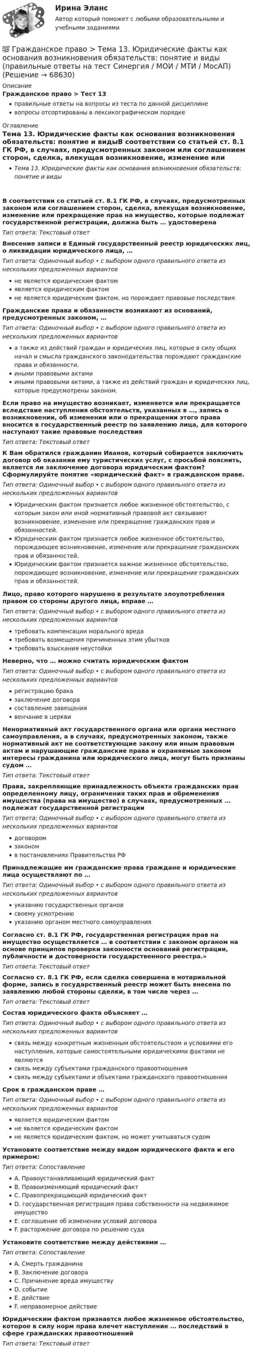      
            Описание
            Гражданское право > Тест 13правильные ответы на вопросы из теста по данной дисциплиневопросы отсортированы в лексикографическом порядке 
            Оглавление
            Тема 13. Юридические факты как основания возникновения обязательств: понятие и видыВ соответствии со статьей ст. 8.1 ГК РФ, в случаях, предусмотренных законом или соглашением сторон, сделка, влекущая возникновение, изменение или прекращение прав на имущество, которые подлежат государственной регистрации, должна быть … удостоверенаТип ответа: Текcтовый ответ Внесение записи в Единый государственный реестр юридических лиц, о ликвидации юридического лица, …Тип ответа: Одиночный выбор • с выбором одного правильного ответа из нескольких предложенных вариантовне является юридическим фактомявляется юридическим фактомне является юридическим фактом, но порождает правовые последствияГражданские права и обязанности возникают из оснований, предусмотренных законом, …Тип ответа: Одиночный выбор • с выбором одного правильного ответа из нескольких предложенных вариантова также из действий граждан и юридических лиц, которые в силу общих начал и смысла гражданского законодательства порождают гражданские права и обязанности.иными правовыми актамииными правовыми актами, а также из действий граждан и юридических лиц, которые предусмотрены законом.Если право на имущество возникает, изменяется или прекращается вследствие наступления обстоятельств, указанных в …, запись о возникновении, об изменении или о прекращении этого права вносится в государственный реестр по заявлению лица, для которого наступают такие правовые последствияТип ответа: Текcтовый ответ К Вам обратился гражданин Иванов, который собирается заключить договор об оказании ему туристических услуг, с просьбой пояснить, является ли заключение договора юридическим фактом? Сформулируйте понятие «юридический факт» в гражданском праве.Тип ответа: Одиночный выбор • с выбором одного правильного ответа из нескольких предложенных вариантовЮридическим фактом признается любое жизненное обстоятельство, с которым закон или иной нормативный правовой акт связывают возникновение, изменение или прекращение гражданских прав и обязанностей.Юридическим фактом признается любое жизненное обстоятельство, порождающее возникновение, изменение или прекращение гражданских прав и обязанностей.Юридическим фактом признается важное жизненное обстоятельство, порождающее возникновение, изменение или прекращение гражданских прав и обязанностей.Лицо, право которого нарушено в результате злоупотребления правом со стороны другого лица, вправе …Тип ответа: Одиночный выбор • с выбором одного правильного ответа из нескольких предложенных вариантовтребовать компенсации морального вредатребовать возмещения причиненных этим убытковтребовать взыскания неустойкиНеверно, что … можно считать юридическим фактомТип ответа: Одиночный выбор • с выбором одного правильного ответа из нескольких предложенных вариантоврегистрацию браказаключение договорасоставление завещаниявенчание в церквиНенормативный акт государственного органа или органа местного самоуправления, а в случаях, предусмотренных законом, также нормативный акт не соответствующие закону или иным правовым актам и нарушающие гражданские права и охраняемые законом интересы гражданина или юридического лица, могут быть признаны судом …Тип ответа: Текcтовый ответ Права, закрепляющие принадлежность объекта гражданских прав определенному лицу, ограничения таких прав и обременения имущества (права на имущество) в случаях, предусмотренных … подлежат государственной регистрацииТип ответа: Одиночный выбор • с выбором одного правильного ответа из нескольких предложенных вариантовдоговоромзакономв постановлениях Правительства РФПринадлежащие им гражданские права граждане и юридические лица осуществляют по …Тип ответа: Одиночный выбор • с выбором одного правильного ответа из нескольких предложенных вариантовуказанию государственных органовсвоему усмотрениюуказанию органом местного самоуправленияСогласно ст. 8.1 ГК РФ, государственная регистрация прав на имущество осуществляется … в соответствии с законом органом на основе принципов проверки законности оснований регистрации, публичности и достоверности государственного реестра.»Тип ответа: Текcтовый ответ Согласно ст. 8.1 ГК РФ, если сделка совершена в нотариальной форме, запись в государственный реестр может быть внесена по заявлению любой стороны сделки, в том числе через …Тип ответа: Текcтовый ответ Состав юридического факта объясняет …Тип ответа: Одиночный выбор • с выбором одного правильного ответа из нескольких предложенных вариантовсвязь между конкретным жизненным обстоятельством и условиями его наступления, которые самостоятельными юридическими фактами не являютсясвязь между субъектами гражданского правоотношениясвязь между субъектами и объектами гражданского правоотношенияСрок в гражданском праве …Тип ответа: Одиночный выбор • с выбором одного правильного ответа из нескольких предложенных вариантовявляется юридическим фактомне является юридическим фактомне является юридическим фактом, но может учитываться судомУстановите соответствие между видом юридического факта и его примером:Тип ответа: СопоставлениеA. Правоустанавливающий юридический фактB. Правоизменяющий юридический фактC. Правопрекращающий юридический фактD. государственная регистрация права собственности на недвижимое имуществоE. соглашение об изменении условий договораF. расторжение договора по решению судаУстановите соответствие между действиями …Тип ответа: СопоставлениеA. Смерть гражданинаB. Заключение договораC. Причинение вреда имуществуD. событиеE. действиеF. неправомерное действиеЮридическим фактом признается любое жизненное обстоятельство, которое в силу норм права влечет наступление … последствий в сфере гражданских правоотношенийТип ответа: Текcтовый ответ   
            
            
            💯 Гражданское право [Тема 13-17] (ответы на тесты Синергия / МОИ / МТИ / МосАП, октябрь 2023)💯 Гражданское право > Тема 13. Юридические факты как основания возникновения обязательств: понятие и виды (правильные ответы на тест Синергия / МОИ / МТИ / МосАП)💯 Гражданское право > Тема 14. Сделки как основание возникновения обязательств: понятие и виды (правильные ответы на тест Синергия / МОИ / МТИ / МосАП)💯 Гражданское право > Тема 15. Недействительность сделок (правильные ответы на тест Синергия / МОИ / МТИ / МосАП)💯 Гражданское право [Тема 1-6] (ответы на тесты Синергия / МОИ / МТИ / МосАП, декабрь 2023)💯 Гражданское право [Тема 1-6] (ответы на тесты Синергия / МОИ / МТИ / МосАП, октябрь 2023)💯 Гражданское право > Тема 16. Перемена лиц в обязательстве (правильные ответы на тест Синергия / МОИ / МТИ / МосАП)Гражданское право(Синергия)5 семестрГражданское право, синергия 5 семестр, ответыГражданское право. Синергия. На отлично!Гражданское право. Синергия. 🔥 Ответы на итоговый + промежуточные тесты. 🔥 На отлично!Гражданское право. Синергия. 🔥 Ответы на итоговый + промежуточные тесты (Темы 13-17). 🔥 На отлично!Гражданское право. Синергия. Ответы на тест. Гражданское право . Синергия. Ответы на тест. 2022