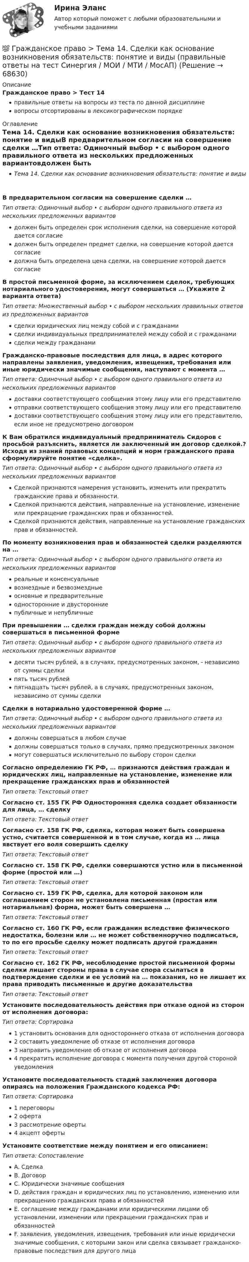      
            Описание
            Гражданское право > Тест 14правильные ответы на вопросы из теста по данной дисциплиневопросы отсортированы в лексикографическом порядке 
            Оглавление
            Тема 14. Сделки как основание возникновения обязательств: понятие и видыВ предварительном согласии на совершение сделки …Тип ответа: Одиночный выбор • с выбором одного правильного ответа из нескольких предложенных вариантовдолжен быть определен срок исполнения сделки, на совершение которой дается согласиедолжен быть определен предмет сделки, на совершение которой дается согласиедолжна быть определена цена сделки, на совершение которой дается согласиеВ простой письменной форме, за исключением сделок, требующих нотариального удостоверения, могут совершаться … (Укажите 2 варианта ответа)Тип ответа: Множественный выбор • с выбором нескольких правильных ответов из предложенных вариантовсделки юридических лиц между собой и с гражданамисделки индивидуальных предпринимателей между собой и с гражданамисделки между гражданамиГражданско-правовые последствия для лица, в адрес которого направлены заявления, уведомления, извещения, требования или иные юридически значимые сообщения, наступают с момента …Тип ответа: Одиночный выбор • с выбором одного правильного ответа из нескольких предложенных вариантовдоставки соответствующего сообщения этому лицу или его представителюотправки соответствующего сообщения этому лицу или его представителюдоставки соответствующего сообщения этому лицу или его представителю, если иное не предусмотрено договоромК Вам обратился индивидуальный предприниматель Сидоров с просьбой разъяснить, является ли заключенный им договор сделкой.? Исходя из знаний правовых концепций и норм гражданского права сформулируйте понятие «сделка».Тип ответа: Одиночный выбор • с выбором одного правильного ответа из нескольких предложенных вариантовСделкой признаются намерения установить, изменить или прекратить гражданские права и обязанности.Сделкой признаются действия, направленные на установление, изменение или прекращение гражданских прав и обязанностей.Сделкой признаются действия, направленные на установление гражданских прав и обязанностей.По моменту возникновения прав и обязанностей сделки разделяются на …Тип ответа: Одиночный выбор • с выбором одного правильного ответа из нескольких предложенных вариантовреальные и консенсуальныевозмездные и безвозмездныеосновные и предварительныеодносторонние и двусторонниепубличные и непубличныеПри превышении … сделки граждан между собой должны совершаться в письменной формеТип ответа: Одиночный выбор • с выбором одного правильного ответа из нескольких предложенных вариантовдесяти тысяч рублей, а в случаях, предусмотренных законом, - независимо от суммы сделкипять тысяч рублейпятнадцать тысяч рублей, а в случаях, предусмотренных законом,  независимо от суммы сделкиСделки в нотариально удостоверенной форме …Тип ответа: Одиночный выбор • с выбором одного правильного ответа из нескольких предложенных вариантовдолжны совершаться в любом случаедолжны совершаться только в случаях, прямо предусмотренных закономмогут совершаться исключительно по выбору сторон сделкиСогласно определению ГК РФ, … признаются действия граждан и юридических лиц, направленные на установление, изменение или прекращение гражданских прав и обязанностейТип ответа: Текcтовый ответ Согласно ст. 155 ГК РФ Односторонняя сделка создает обязанности для лица, … сделкуТип ответа: Текcтовый ответ Согласно ст. 158 ГК РФ, сделка, которая может быть совершена устно, считается совершенной и в том случае, когда из … лица явствует его воля совершить сделкуТип ответа: Текcтовый ответ Согласно ст. 158 ГК РФ, сделки совершаются устно или в письменной форме (простой или …)Тип ответа: Текcтовый ответ Согласно ст. 159 ГК РФ, сделка, для которой законом или соглашением сторон не установлена письменная (простая или нотариальная) форма, может быть совершена …Тип ответа: Текcтовый ответ Согласно ст. 160 ГК РФ, если гражданин вследствие физического недостатка, болезни или … не может собственноручно подписаться, то по его просьбе сделку может подписать другой гражданинТип ответа: Текcтовый ответ Согласно ст. 162 ГК РФ, несоблюдение простой письменной формы сделки лишает стороны права в случае спора ссылаться в подтверждение сделки и ее условий на … показания, но не лишает их права приводить письменные и другие доказательстваТип ответа: Текcтовый ответ Установите последовательность действия при отказе одной из сторон от исполнения договора:Тип ответа: Сортировка1 установить основания для одностороннего отказа от исполнения договора2 составить уведомление об отказе от исполнения договора3 направить уведомление об отказе от исполнения договора4 прекратить исполнение договора с момента получения другой стороной уведомленияУстановите последовательность стадий заключения договора опираясь на положения Гражданского кодекса РФ:Тип ответа: Сортировка1 переговоры2 оферта3 рассмотрение оферты4 акцепт офертыУстановите соответствие между понятием и его описанием:Тип ответа: СопоставлениеA. СделкаB. ДоговорC. Юридически значимые сообщенияD. действия граждан и юридических лиц по установлению, изменению или прекращению гражданских права и обязанностейE. соглашение между гражданами или юридическими лицами об установлении, изменении или прекращении гражданских прав и обязанностейF. заявления, уведомления, извещения, требования или иные юридически значимые сообщения, с которыми закон или сделка связывает гражданско-правовые последствия для другого лица  
            
            
            💯 Гражданское право > Тема 13. Юридические факты как основания возникновения обязательств: понятие и виды (правильные ответы на тест Синергия / МОИ / МТИ / МосАП)💯 Гражданское право > Тема 14. Сделки как основание возникновения обязательств: понятие и виды (правильные ответы на тест Синергия / МОИ / МТИ / МосАП)💯 Гражданское право > Тема 15. Недействительность сделок (правильные ответы на тест Синергия / МОИ / МТИ / МосАП)💯 Гражданское право [Тема 1-6] (ответы на тесты Синергия / МОИ / МТИ / МосАП, декабрь 2023)💯 Гражданское право [Тема 1-6] (ответы на тесты Синергия / МОИ / МТИ / МосАП, октябрь 2023)💯 Гражданское право > Тема 16. Перемена лиц в обязательстве (правильные ответы на тест Синергия / МОИ / МТИ / МосАП)💯 Гражданское право > Тема 17. Способы обеспечения исполнения обязательств (правильные ответы на тест Синергия / МОИ / МТИ / МосАП)Гражданское право, синергия 5 семестр, ответыГражданское право. Синергия. На отлично!Гражданское право. Синергия. 🔥 Ответы на итоговый + промежуточные тесты. 🔥 На отлично!Гражданское право. Синергия. 🔥 Ответы на итоговый + промежуточные тесты (Темы 13-17). 🔥 На отлично!Гражданское право. Синергия. Ответы на тест. Гражданское право . Синергия. Ответы на тест. 2022ГРАЖДАНСКОЕ ПРАВО. СИНЕРГИЯ. ТЕСТ 2022
