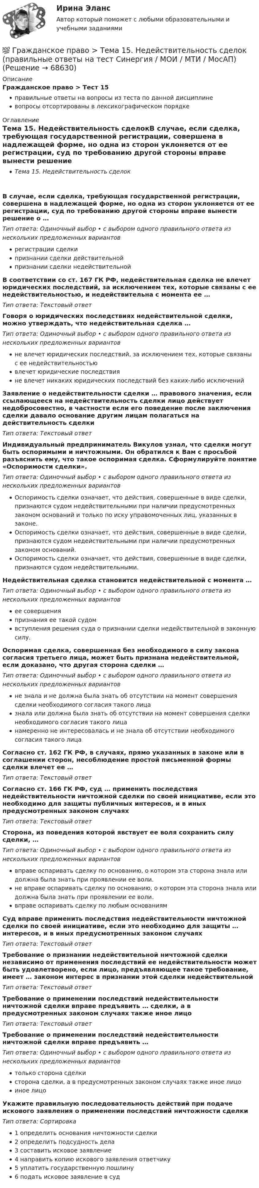      
            Описание
            Гражданское право > Тест 15правильные ответы на вопросы из теста по данной дисциплиневопросы отсортированы в лексикографическом порядке 
            Оглавление
            Тема 15. Недействительность сделокВ случае, если сделка, требующая государственной регистрации, совершена в надлежащей форме, но одна из сторон уклоняется от ее регистрации, суд по требованию другой стороны вправе вынести решение о …Тип ответа: Одиночный выбор • с выбором одного правильного ответа из нескольких предложенных вариантоврегистрации сделкипризнании сделки действительнойпризнании сделки недействительнойВ соответствии со ст. 167 ГК РФ, недействительная сделка не влечет юридических последствий, за исключением тех, которые связаны с ее недействительностью, и недействительна с момента ее …Тип ответа: Текcтовый ответ Говоря о юридических последствиях недействительной сделки, можно утверждать, что недействительная сделка …Тип ответа: Одиночный выбор • с выбором одного правильного ответа из нескольких предложенных вариантовне влечет юридических последствий, за исключением тех, которые связаны с ее недействительностьювлечет юридические последствияне влечет никаких юридических последствий без каких-либо исключенийЗаявление о недействительности сделки … правового значения, если ссылающееся на недействительность сделки лицо действует недобросовестно, в частности если его поведение после заключения сделки давало основание другим лицам полагаться на действительность сделкиТип ответа: Текcтовый ответ Индивидуальный предприниматель Викулов узнал, что сделки могут быть оспоримыми и ничтожными. Он обратился к Вам с просьбой разъяснить ему, что такое оспоримая сделка. Сформулируйте понятие «Оспоримости сделки».Тип ответа: Одиночный выбор • с выбором одного правильного ответа из нескольких предложенных вариантовОспоримость сделки означает, что действия, совершенные в виде сделки, признаются судом недействительными при наличии предусмотренных законом оснований и только по иску управомоченных лиц, указанных в законе.Оспоримость сделки означает, что действия, совершенные в виде сделки, признаются судом недействительными при наличии предусмотренных законом оснований.Оспоримость сделки означает, что действия, совершенные в виде сделки, признаются судом недействительными.Недействительная сделка становится недействительной с момента …Тип ответа: Одиночный выбор • с выбором одного правильного ответа из нескольких предложенных вариантовее совершенияпризнания ее такой судомвступления решения суда о признании сделки недействительной в законную силу.Оспоримая сделка, совершенная без необходимого в силу закона согласия третьего лица, может быть признана недействительной, если доказано, что другая сторона сделки …Тип ответа: Одиночный выбор • с выбором одного правильного ответа из нескольких предложенных вариантовне знала и не должна была знать об отсутствии на момент совершения сделки необходимого согласия такого лицазнала или должна была знать об отсутствии на момент совершения сделки необходимого согласия такого лицанамеренно не интересовалась и не знала об отсутствии необходимого согласия такого лицаСогласно ст. 162 ГК РФ, в случаях, прямо указанных в законе или в соглашении сторон, несоблюдение простой письменной формы сделки влечет ее …Тип ответа: Текcтовый ответ Согласно ст. 166 ГК РФ, суд … применить последствия недействительности ничтожной сделки по своей инициативе, если это необходимо для защиты публичных интересов, и в иных предусмотренных законом случаяхТип ответа: Текcтовый ответ Сторона, из поведения которой явствует ее воля сохранить силу сделки, …Тип ответа: Одиночный выбор • с выбором одного правильного ответа из нескольких предложенных вариантоввправе оспаривать сделку по основанию, о котором эта сторона знала или должна была знать при проявлении ее воли.не вправе оспаривать сделку по основанию, о котором эта сторона знала или должна была знать при проявлении ее воли.вправе оспаривать сделку по любым основаниямСуд вправе применить последствия недействительности ничтожной сделки по своей инициативе, если это необходимо для защиты … интересов, и в иных предусмотренных законом случаяхТип ответа: Текcтовый ответ Требование о признании недействительной ничтожной сделки независимо от применения последствий ее недействительности может быть удовлетворено, если лицо, предъявляющее такое требование, имеет … законом интерес в признании этой сделки недействительнойТип ответа: Текcтовый ответ Требование о применении последствий недействительности ничтожной сделки вправе предъявить … сделки, а в предусмотренных законом случаях также иное лицоТип ответа: Текcтовый ответ Требование о применении последствий недействительности ничтожной сделки вправе предъявить …Тип ответа: Одиночный выбор • с выбором одного правильного ответа из нескольких предложенных вариантовтолько сторона сделкисторона сделки, а в предусмотренных законом случаях также иное лицоиное лицоУкажите правильную последовательность действий при подаче искового заявления о применении последствий ничтожности сделкиТип ответа: Сортировка1 определить основания ничтожности сделки2 определить подсудность дела3 составить исковое заявление4 направить копию искового заявления ответчику5 уплатить государственную пошлину6 подать исковое заявление в суд  
            
            
            💯 Гражданское право > Тема 14. Сделки как основание возникновения обязательств: понятие и виды (правильные ответы на тест Синергия / МОИ / МТИ / МосАП)💯 Гражданское право > Тема 15. Недействительность сделок (правильные ответы на тест Синергия / МОИ / МТИ / МосАП)💯 Гражданское право [Тема 1-6] (ответы на тесты Синергия / МОИ / МТИ / МосАП, декабрь 2023)💯 Гражданское право [Тема 1-6] (ответы на тесты Синергия / МОИ / МТИ / МосАП, октябрь 2023)💯 Гражданское право > Тема 16. Перемена лиц в обязательстве (правильные ответы на тест Синергия / МОИ / МТИ / МосАП)💯 Гражданское право > Тема 17. Способы обеспечения исполнения обязательств (правильные ответы на тест Синергия / МОИ / МТИ / МосАП)💯 Гражданское право [Тема 18-24] (ответы на тест Синергия / МОИ / МТИ / МосАП, октябрь 2023Гражданское право. Синергия. На отлично!Гражданское право. Синергия. 🔥 Ответы на итоговый + промежуточные тесты. 🔥 На отлично!Гражданское право. Синергия. 🔥 Ответы на итоговый + промежуточные тесты (Темы 13-17). 🔥 На отлично!Гражданское право. Синергия. Ответы на тест. Гражданское право . Синергия. Ответы на тест. 2022ГРАЖДАНСКОЕ ПРАВО. СИНЕРГИЯ. ТЕСТ 2022💯 Гражданское право [Тема 13-17] (ответы на тесты Синергия / МОИ / МТИ / МосАП, октябрь 2023)