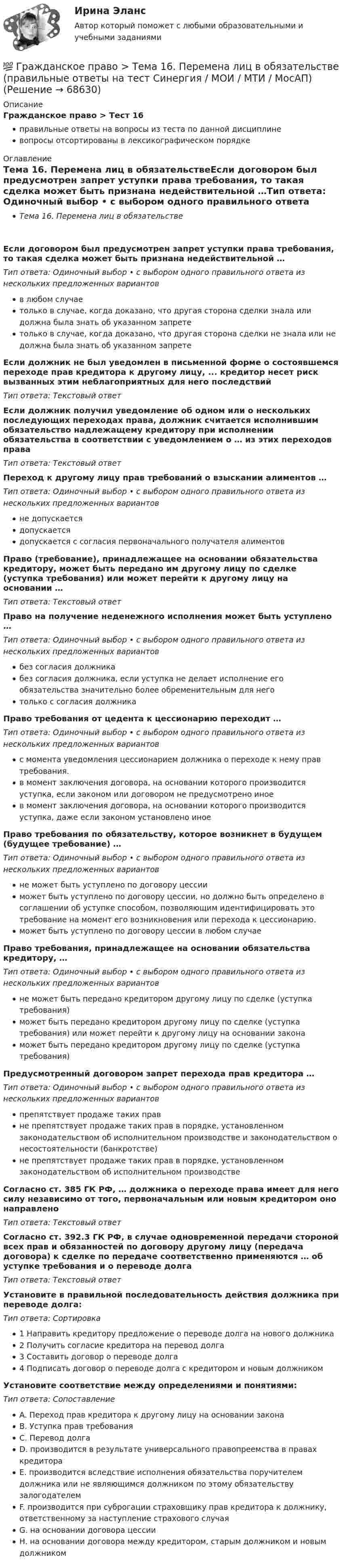      
            Описание
            Гражданское право > Тест 16правильные ответы на вопросы из теста по данной дисциплиневопросы отсортированы в лексикографическом порядке 
            Оглавление
            Тема 16. Перемена лиц в обязательствеЕсли договором был предусмотрен запрет уступки права требования, то такая сделка может быть признана недействительной …Тип ответа: Одиночный выбор • с выбором одного правильного ответа из нескольких предложенных вариантовв любом случаетолько в случае, когда доказано, что другая сторона сделки знала или должна была знать об указанном запрететолько в случае, когда доказано, что другая сторона сделки не знала или не должна была знать об указанном запретеЕсли должник не был уведомлен в письменной форме о состоявшемся переходе прав кредитора к другому лицу, ... кредитор несет риск вызванных этим неблагоприятных для него последствийТип ответа: Текcтовый ответ Если должник получил уведомление об одном или о нескольких последующих переходах права, должник считается исполнившим обязательство надлежащему кредитору при исполнении обязательства в соответствии с уведомлением о … из этих переходов праваТип ответа: Текcтовый ответ Переход к другому лицу прав требований о взыскании алиментов …Тип ответа: Одиночный выбор • с выбором одного правильного ответа из нескольких предложенных вариантовне допускаетсядопускаетсядопускается с согласия первоначального получателя алиментовПраво (требование), принадлежащее на основании обязательства кредитору, может быть передано им другому лицу по сделке (уступка требования) или может перейти к другому лицу на основании …Тип ответа: Текcтовый ответ Право на получение неденежного исполнения может быть уступлено …Тип ответа: Одиночный выбор • с выбором одного правильного ответа из нескольких предложенных вариантовбез согласия должникабез согласия должника, если уступка не делает исполнение его обязательства значительно более обременительным для неготолько с согласия должникаПраво требования от цедента к цессионарию переходит …Тип ответа: Одиночный выбор • с выбором одного правильного ответа из нескольких предложенных вариантовс момента уведомления цессионарием должника о переходе к нему прав требования.в момент заключения договора, на основании которого производится уступка, если законом или договором не предусмотрено иноев момент заключения договора, на основании которого производится уступка, даже если законом установлено иноеПраво требования по обязательству, которое возникнет в будущем (будущее требование) …Тип ответа: Одиночный выбор • с выбором одного правильного ответа из нескольких предложенных вариантовне может быть уступлено по договору цессииможет быть уступлено по договору цессии, но должно быть определено в соглашении об уступке способом, позволяющим идентифицировать это требование на момент его возникновения или перехода к цессионарию.может быть уступлено по договору цессии в любом случаеПраво требования, принадлежащее на основании обязательства кредитору, …Тип ответа: Одиночный выбор • с выбором одного правильного ответа из нескольких предложенных вариантовне может быть передано кредитором другому лицу по сделке (уступка требования)может быть передано кредитором другому лицу по сделке (уступка требования) или может перейти к другому лицу на основании законаможет быть передано кредитором другому лицу по сделке (уступка требования)Предусмотренный договором запрет перехода прав кредитора …Тип ответа: Одиночный выбор • с выбором одного правильного ответа из нескольких предложенных вариантовпрепятствует продаже таких правне препятствует продаже таких прав в порядке, установленном законодательством об исполнительном производстве и законодательством о несостоятельности (банкротстве)не препятствует продаже таких прав в порядке, установленном законодательством об исполнительном производствеСогласно ст. 385 ГК РФ, … должника о переходе права имеет для него силу независимо от того, первоначальным или новым кредитором оно направленоТип ответа: Текcтовый ответ Согласно ст. 392.3 ГК РФ, в случае одновременной передачи стороной всех прав и обязанностей по договору другому лицу (передача договора) к сделке по передаче соответственно применяются … об уступке требования и о переводе долгаТип ответа: Текcтовый ответ Установите в правильной последовательность действия должника при переводе долга:Тип ответа: Сортировка1 Направить кредитору предложение о переводе долга на нового должника2 Получить согласие кредитора на перевод долга3 Составить договор о переводе долга4 Подписать договор о переводе долга с кредитором и новым должникомУстановите соответствие между определениями и понятиями:Тип ответа: СопоставлениеA. Переход прав кредитора к другому лицу на основании законаB. Уступка прав требованияC. Перевод долгаD. производится в результате универсального правопреемства в правах кредитораE. производится вследствие исполнения обязательства поручителем должника или не являющимся должником по этому обязательству залогодателемF. производится при суброгации страховщику прав кредитора к должнику, ответственному за наступление страхового случаяG. на основании договора цессииH. на основании договора между кредитором, старым должником и новым должником  
            
            
            💯 Гражданское право [Тема 1-6] (ответы на тесты Синергия / МОИ / МТИ / МосАП, октябрь 2023)💯 Гражданское право > Тема 16. Перемена лиц в обязательстве (правильные ответы на тест Синергия / МОИ / МТИ / МосАП)💯 Гражданское право > Тема 17. Способы обеспечения исполнения обязательств (правильные ответы на тест Синергия / МОИ / МТИ / МосАП)💯 Гражданское право [Тема 18-24] (ответы на тест Синергия / МОИ / МТИ / МосАП, октябрь 2023💯 Гражданское право [Тема 18-24] (ответы на тесты Синергия / МОИ / МТИ / МосАП, октябрь 2023💯 Гражданское право [Тема 7-12] (ответы на тесты Синергия / МОИ / МТИ / МосАП, сентябрь 2023)💯 Гражданское право [Тема 7-12] (правильные ответы на тесты Синергия / МОИ / МТИ / МосАП, август 2023)Гражданское право. Синергия. Ответы на тест. Гражданское право . Синергия. Ответы на тест. 2022ГРАЖДАНСКОЕ ПРАВО. СИНЕРГИЯ. ТЕСТ 2022💯 Гражданское право [Тема 13-17] (ответы на тесты Синергия / МОИ / МТИ / МосАП, октябрь 2023)💯 Гражданское право > Тема 13. Юридические факты как основания возникновения обязательств: понятие и виды (правильные ответы на тест Синергия / МОИ / МТИ / МосАП)💯 Гражданское право > Тема 14. Сделки как основание возникновения обязательств: понятие и виды (правильные ответы на тест Синергия / МОИ / МТИ / МосАП)💯 Гражданское право > Тема 15. Недействительность сделок (правильные ответы на тест Синергия / МОИ / МТИ / МосАП)
