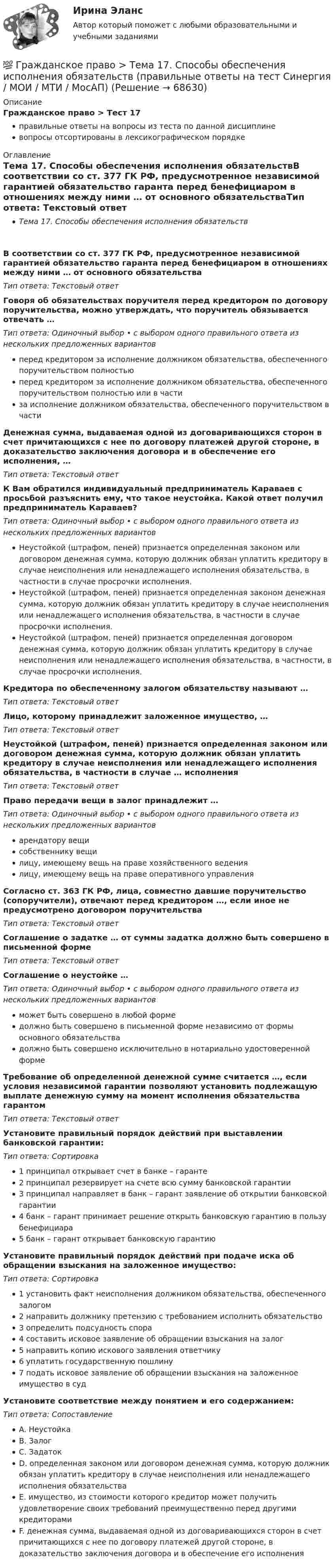      
            Описание
            Гражданское право > Тест 17правильные ответы на вопросы из теста по данной дисциплиневопросы отсортированы в лексикографическом порядке 
            Оглавление
            Тема 17. Способы обеспечения исполнения обязательствВ соответствии со ст. 377 ГК РФ, предусмотренное независимой гарантией обязательство гаранта перед бенефициаром в отношениях между ними … от основного обязательстваТип ответа: Текcтовый ответ Говоря об обязательствах поручителя перед кредитором по договору поручительства, можно утверждать, что поручитель обязывается отвечать …Тип ответа: Одиночный выбор • с выбором одного правильного ответа из нескольких предложенных вариантовперед кредитором за исполнение должником обязательства, обеспеченного поручительством полностьюперед кредитором за исполнение должником обязательства, обеспеченного поручительством полностью или в частиза исполнение должником обязательства, обеспеченного поручительством в частиДенежная сумма, выдаваемая одной из договаривающихся сторон в счет причитающихся с нее по договору платежей другой стороне, в доказательство заключения договора и в обеспечение его исполнения,  …Тип ответа: Текcтовый ответ К Вам обратился индивидуальный предприниматель Караваев с просьбой разъяснить ему, что такое неустойка. Какой ответ получил предприниматель Караваев?Тип ответа: Одиночный выбор • с выбором одного правильного ответа из нескольких предложенных вариантовНеустойкой (штрафом, пеней) признается определенная законом или договором денежная сумма, которую должник обязан уплатить кредитору в случае неисполнения или ненадлежащего исполнения обязательства, в частности в случае просрочки исполнения.Неустойкой (штрафом, пеней) признается определенная законом денежная сумма, которую должник обязан уплатить кредитору в случае неисполнения или ненадлежащего исполнения обязательства, в частности в случае просрочки исполнения.Неустойкой (штрафом, пеней) признается определенная договором денежная сумма, которую должник обязан уплатить кредитору в случае неисполнения или ненадлежащего исполнения обязательства, в частности, в случае просрочки исполнения.Кредитора по обеспеченному залогом обязательству называют …Тип ответа: Текcтовый ответ Лицо, которому принадлежит заложенное имущество,  …Тип ответа: Текcтовый ответ Неустойкой (штрафом, пеней) признается определенная законом или договором денежная сумма, которую должник обязан уплатить кредитору в случае неисполнения или ненадлежащего исполнения обязательства, в частности в случае … исполненияТип ответа: Текcтовый ответ Право передачи вещи в залог принадлежит …Тип ответа: Одиночный выбор • с выбором одного правильного ответа из нескольких предложенных вариантоварендатору вещисобственнику вещилицу, имеющему вещь на праве хозяйственного ведениялицу, имеющему вещь на праве оперативного управленияСогласно ст. 363 ГК РФ, лица, совместно давшие поручительство (сопоручители), отвечают перед кредитором …, если иное не предусмотрено договором поручительстваТип ответа: Текcтовый ответ Соглашение о задатке … от суммы задатка должно быть совершено в письменной формеТип ответа: Текcтовый ответ Соглашение о неустойке …Тип ответа: Одиночный выбор • с выбором одного правильного ответа из нескольких предложенных вариантовможет быть совершено в любой формедолжно быть совершено в письменной форме независимо от формы основного обязательствадолжно быть совершено исключительно в нотариально удостоверенной формеТребование об определенной денежной сумме считается …, если условия независимой гарантии позволяют установить подлежащую выплате денежную сумму на момент исполнения обязательства гарантомТип ответа: Текcтовый ответ Установите правильный порядок действий при выставлении банковской гарантии:Тип ответа: Сортировка1 принципал открывает счет в банке – гаранте2 принципал резервирует на счете всю сумму банковской гарантии3 принципал направляет в банк – гарант заявление об открытии банковской гарантии4 банк – гарант принимает решение открыть банковскую гарантию в пользу бенефициара5 банк – гарант открывает банковскую гарантиюУстановите правильный порядок действий при подаче иска об обращении взыскания на заложенное имущество:Тип ответа: Сортировка1 установить факт неисполнения должником обязательства, обеспеченного залогом2 направить должнику претензию с требованием исполнить обязательство3 определить подсудность спора4 составить исковое заявление об обращении взыскания на залог5 направить копию искового заявления ответчику6 уплатить государственную пошлину7 подать исковое заявление об обращении взыскания на заложенное имущество в судУстановите соответствие между понятием и его содержанием:Тип ответа: СопоставлениеA. НеустойкаB. ЗалогC. ЗадатокD. определенная законом или договором денежная сумма, которую должник обязан уплатить кредитору в случае неисполнения или ненадлежащего исполнения обязательстваE. имущество, из стоимости которого кредитор может получить удовлетворение своих требований преимущественно перед другими кредиторамиF. денежная сумма, выдаваемая одной из договаривающихся сторон в счет причитающихся с нее по договору платежей другой стороне, в доказательство заключения договора и в обеспечение его исполнения  
            
            
            💯 Гражданское право > Тема 16. Перемена лиц в обязательстве (правильные ответы на тест Синергия / МОИ / МТИ / МосАП)💯 Гражданское право > Тема 17. Способы обеспечения исполнения обязательств (правильные ответы на тест Синергия / МОИ / МТИ / МосАП)💯 Гражданское право [Тема 18-24] (ответы на тест Синергия / МОИ / МТИ / МосАП, октябрь 2023💯 Гражданское право [Тема 18-24] (ответы на тесты Синергия / МОИ / МТИ / МосАП, октябрь 2023💯 Гражданское право [Тема 7-12] (ответы на тесты Синергия / МОИ / МТИ / МосАП, сентябрь 2023)💯 Гражданское право [Тема 7-12] (правильные ответы на тесты Синергия / МОИ / МТИ / МосАП, август 2023)гражданское право Тема: Ценные бумаги как объекты гражданских правГражданское право . Синергия. Ответы на тест. 2022ГРАЖДАНСКОЕ ПРАВО. СИНЕРГИЯ. ТЕСТ 2022💯 Гражданское право [Тема 13-17] (ответы на тесты Синергия / МОИ / МТИ / МосАП, октябрь 2023)💯 Гражданское право > Тема 13. Юридические факты как основания возникновения обязательств: понятие и виды (правильные ответы на тест Синергия / МОИ / МТИ / МосАП)💯 Гражданское право > Тема 14. Сделки как основание возникновения обязательств: понятие и виды (правильные ответы на тест Синергия / МОИ / МТИ / МосАП)💯 Гражданское право > Тема 15. Недействительность сделок (правильные ответы на тест Синергия / МОИ / МТИ / МосАП)💯 Гражданское право [Тема 1-6] (ответы на тесты Синергия / МОИ / МТИ / МосАП, декабрь 2023)