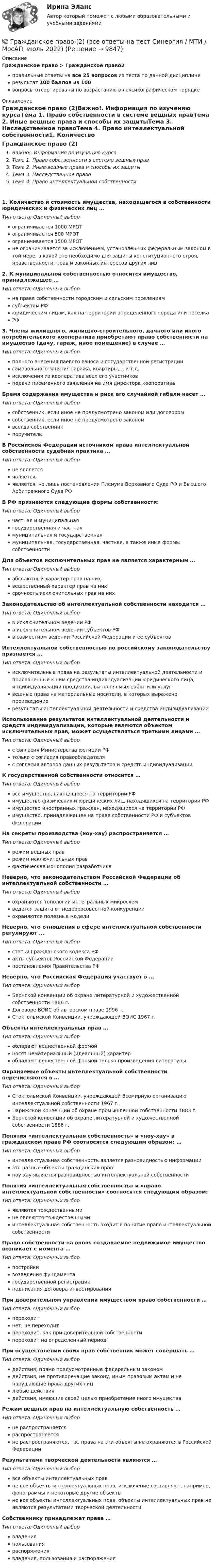     
          Описание
          Гражданское право > Гражданское право2правильные ответы на все 25 вопросов из теста по данной дисциплинерезультат 100 баллов из 100вопросы отсортированы по возрастанию в лексикографическом порядке 
          Оглавление
          Гражданское право (2)Важно!. Информация по изучению курсаТема 1. Право собственности в системе вещных правТема 2. Иные вещные права и способы их защитыТема 3. Наследственное правоТема 4. Право интеллектуальной собственности1. Количество и стоимость имущества, находящегося в собственности юридических и физических лиц …Тип ответа: Одиночный выборограничивается 1000 МРОТограничивается 500 МРОТограничивается 1500 МРОТне ограничивается за исключением, установленных федеральным законом в той мере, в какой это необходимо для защиты конституционного строя, нравственности, прав и законных интересов других лиц2. К муниципальной собственностью относится имущество, принадлежащее …Тип ответа: Одиночный выборна праве собственности городским и сельским поселениямсубъектам РФюридическим лицам, как на территории определенного города или поселкаРФ3. Члены жилищного, жилищно-строительного, дачного или иного потребительского кооператива приобретают право собственности на имущество (дачу, гараж, иное помещение) в случае …Тип ответа: Одиночный выборполного внесения паевого взноса и государственной регистрациисамовольного занятия гаража, квартиры,… и т.д.исключения из кооператива всех его участниковподачи письменного заявления на имя директора кооперативаБремя содержания имущества и риск его случайной гибели несет …Тип ответа: Одиночный выборсобственник, если иное не предусмотрено законом или договоромсобственник, если иное не предусмотрено закономвсегда собственникпоручительВ Российской Федерации источником права интеллектуальной собственности судебная практика …Тип ответа: Одиночный выборне являетсяявляется,является, но лишь постановления Пленума Верховного Суда РФ и Высшего Арбитражного Суда РФВ РФ признаются следующие формы собственности:Тип ответа: Одиночный выборчастная и муниципальнаягосударственная и частнаямуниципальная и государственнаямуниципальная, государственная, частная, а также иные формы собственностиДля объектов исключительных прав не является характерным …Тип ответа: Одиночный выборабсолютный характер прав на нихвещественный характер прав на нихсрочность исключительных прав на нихЗаконодательство об интеллектуальной собственности находится …Тип ответа: Одиночный выборв исключительном ведении РФв исключительном ведении субъектов РФв совместном ведении Российской Федерации и ее субъектовИнтеллектуальной собственностью по российскому законодательству признается …Тип ответа: Одиночный выборисключительные права на результаты интеллектуальной деятельности и приравненные к ним средства индивидуализации юридического лица, индивидуализации продукции, выполняемых работ или услугвещные права на материальные носители, в которых выражено произведениерезультаты интеллектуальной деятельности и средства индивидуализацииИспользование результатов интеллектуальной деятельности и средств индивидуализации, которые являются объектом исключительных прав, может осуществляться третьими лицами …Тип ответа: Одиночный выборс согласия Министерства юстиции РФтолько с согласия правообладателяс согласия авторов данных результатов и средств индивидуализацииК государственной собственности относится …Тип ответа: Одиночный выборвсе имущество, находящееся на территории РФимущество физических и юридических лиц, находящихся на территории РФимущество иностранных граждан, находящихся на территории РФимущество, принадлежащее на праве собственности РФ и субъектов федерацииНа секреты производства (ноу-хау) распространяется …Тип ответа: Одиночный выборрежим вещных праврежим исключительных правфактическая монополия разработчикаНеверно, что законодательством Российской Федерации об интеллектуальной собственности …Тип ответа: Одиночный выборохраняются топологии интегральных микросхемведется защита от недобросовестной конкуренцииохраняются полезные моделиНеверно, что отношения в сфере интеллектуальной собственности регулируют …Тип ответа: Одиночный выборстатьи Гражданского кодекса РФакты субъектов Российской Федерациипостановления Правительства РФНеверно, что Российская Федерация участвует в …Тип ответа: Одиночный выборБернской конвенции об охране литературной и художественной собственности 1886 г.Договоре ВОИС об авторском праве 1996 г.Стокгольмской Конвенции, учреждающей ВОИС 1967 г.Объекты интеллектуальных прав …Тип ответа: Одиночный выборобладают вещественной формойносят нематериальный (идеальный) характеробладают вещественной формой только произведения литературыОхраняемые объекты интеллектуальной собственности перечисляются в …Тип ответа: Одиночный выборСтокгольмской Конвенции, учреждающей Всемирную организацию интеллектуальной собственности 1967 г.Парижской конвенции об охране промышленной собственности 1883 г.Бернской конвенции об охране литературной и художественной собственности 1886 г.Понятия «интеллектуальная собственность» и «ноу-хау» в гражданском праве РФ соотносятся следующим образом: …Тип ответа: Одиночный выборинтеллектуальная собственность является разновидностью информацииэто разные объекты гражданских правноу-хау является разновидностью интеллектуальной собственностиПонятия «интеллектуальная собственность» и «право интеллектуальной собственности» соотносятся следующим образом:Тип ответа: Одиночный выборявляются тождественнымине являются тождественнымиинтеллектуальная собственность входит в понятие право интеллектуальной собственностиПраво собственности на вновь создаваемое недвижимое имущество возникает с момента …Тип ответа: Одиночный выборпостройкивозведения фундаментагосударственной регистрацииподписания договора инвестированияПри доверительном управлении имуществом право собственности …Тип ответа: Одиночный выборпереходитнет, не переходитпереходит, как при доверительной собственностипереходит на определенный периодПри осуществлении своих прав собственник может совершать …Тип ответа: Одиночный выбордействия, прямо предусмотренные федеральным закономдействия, не противоречащие закону, иным правовым актам и не нарушающие права других лицлюбые действиядействия, имеющие своей целью приобретение иного имуществаРежим вещных прав на интеллектуальную собственность …Тип ответа: Одиночный выборне распространяетсяраспространяетсяне распространяются, т.к. права на эти объекты не охраняются в Российской ФедерацииРезультатами творческой деятельности являются …Тип ответа: Одиночный выборвсе объекты интеллектуальных правне все объекты интеллектуальных прав, исключение составляют, например, фонограммы и некоторые другие объектыне все объекты интеллектуальных прав, объекты интеллектуальных прав не являются результатами творческой деятельностиСобственнику принадлежат права …Тип ответа: Одиночный выборвладенияпользованияраспоряжениявладения, пользования и распоряжения  
            
            
            ✅ Гражданское право 25 вопросов СИНЕРГИЯ МТИ 2022💯 Гражданское право (2) (все ответы на тест Синергия / МТИ / МосАП, июль 2022)💯 Гражданское право (2) (все ответы на тест Синергия / МТИ / МосАП, январь 2023)Гражданское право 2 (Итоговый тест с ответами) 95%Гражданское право 2 (ккр), Практические занятия 1, 2, 3, РОСДИСТАНТГражданское право (2) новый (тест с ответами Синергия/МОИ/ МТИ)Гражданское право (2) Ответы на тест Синергия МОИ МТИГражданское право 2Гражданское право 2023 год 5 семестр синергия , ответы на все тесты (темы 18-24 + итоговый тест)✅ Гражданское право 22 вопроса 2022💯 Гражданское право.(2/2) (ответы на тест Синергия / МОИ / МТИ / МосАП, сентябрь 2023)💯 Гражданское право.(2/2) (правильные ответы на тест Синергия / МОИ / МТИ / МосАП)Гражданское право. 2.2. Практическое задание. ММУ. 2023г.Гражданское право.(2/2) тест с ответами Синергия/МОИ/ МТИ /МОСАП