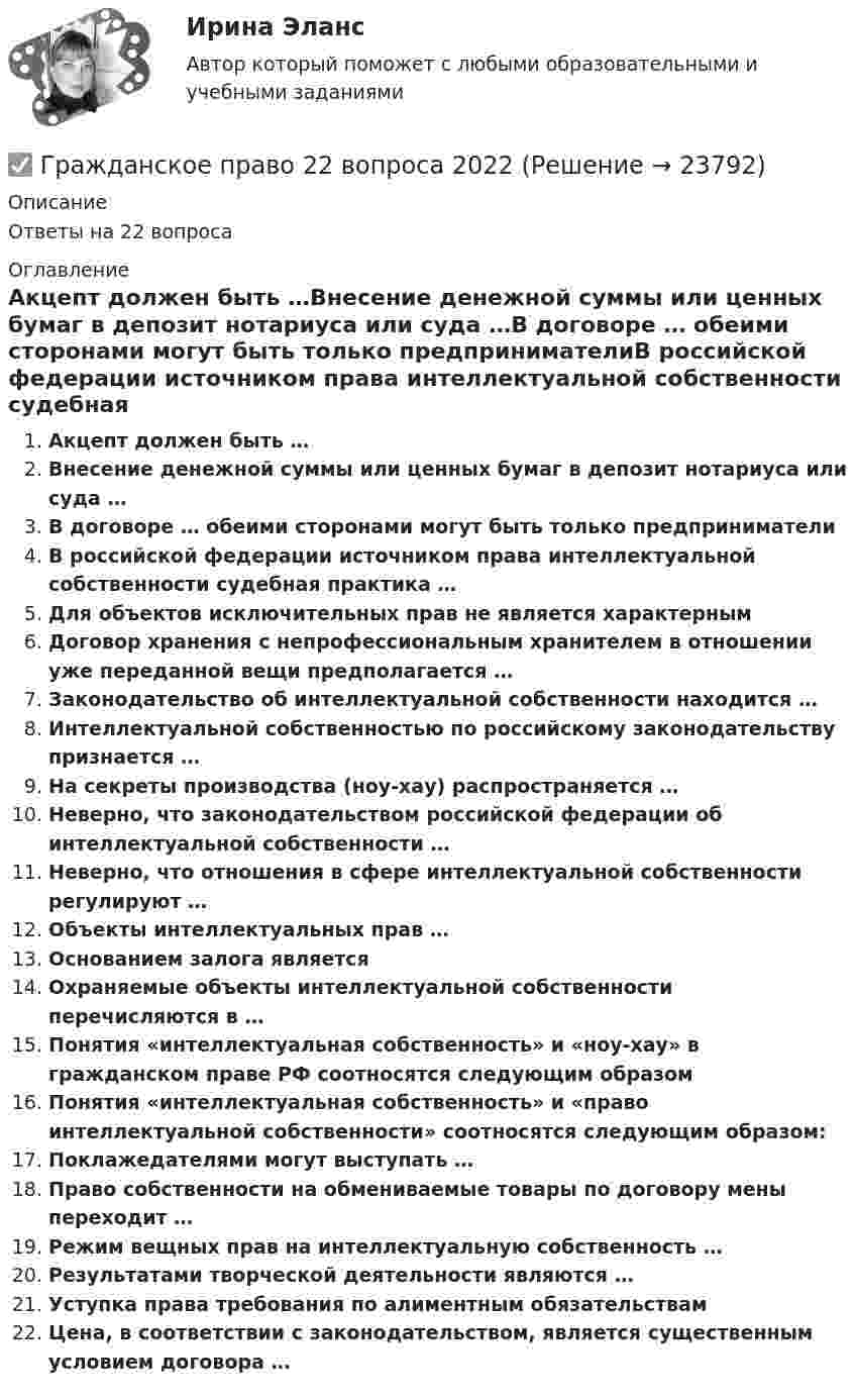      
          Описание
          Ответы на 22 вопроса 
          Оглавление
          Акцепт должен быть …Внесение денежной суммы или ценных бумаг в депозит нотариуса или суда …В договоре … обеими сторонами могут быть только предпринимателиВ российской федерации источником права интеллектуальной собственности судебная практика … Для объектов исключительных прав не является характернымДоговор хранения с непрофессиональным хранителем в отношении уже переданной вещи предполагается …Законодательство об интеллектуальной собственности находится …Интеллектуальной собственностью по российскому законодательству признается …На секреты производства (ноу-хау) распространяется …Неверно, что законодательством российской федерации об интеллектуальной собственности …Неверно, что отношения в сфере интеллектуальной собственности регулируют …Объекты интеллектуальных прав …Основанием залога являетсяОхраняемые объекты интеллектуальной собственности перечисляются в …Понятия «интеллектуальная собственность» и «ноу-хау» в гражданском праве РФ соотносятся следующим образомПонятия «интеллектуальная собственность» и «право интеллектуальной собственности» соотносятся следующим образом:Поклажедателями могут выступать …Право собственности на обмениваемые товары по договору мены переходит …Режим вещных прав на интеллектуальную собственность …Результатами творческой деятельности являются …Уступка права требования по алиментным обязательствамЦена, в соответствии с законодательством, является существенным условием договора … 
            
            
            Гражданское право 2023 год 5 семестр синергия , ответы на все тесты (темы 18-24 + итоговый тест)✅ Гражданское право 22 вопроса 2022💯 Гражданское право.(2/2) (ответы на тест Синергия / МОИ / МТИ / МосАП, сентябрь 2023)💯 Гражданское право.(2/2) (правильные ответы на тест Синергия / МОИ / МТИ / МосАП)Гражданское право. 2.2. Практическое задание. ММУ. 2023г.Гражданское право.(2/2) тест с ответами Синергия/МОИ/ МТИ /МОСАПГражданское право 2.3. Практическое задание. ММУ.💯 Гражданское право (1) (все ответы на тест Синергия / МТИ / МосАП, январь 2023)Гражданское право 1 (ккр), Практические занятия 1, 2, 3, РОСДИСТАНТГражданское право (1) Ответы на тест Синергия МОИ МТИГражданское право 1, Росдистант, Задания 1-4Гражданское право 1 Тесты (промежуточные, итоговый) РосдистантГражданское право (1 часть)Гражданское право (2)