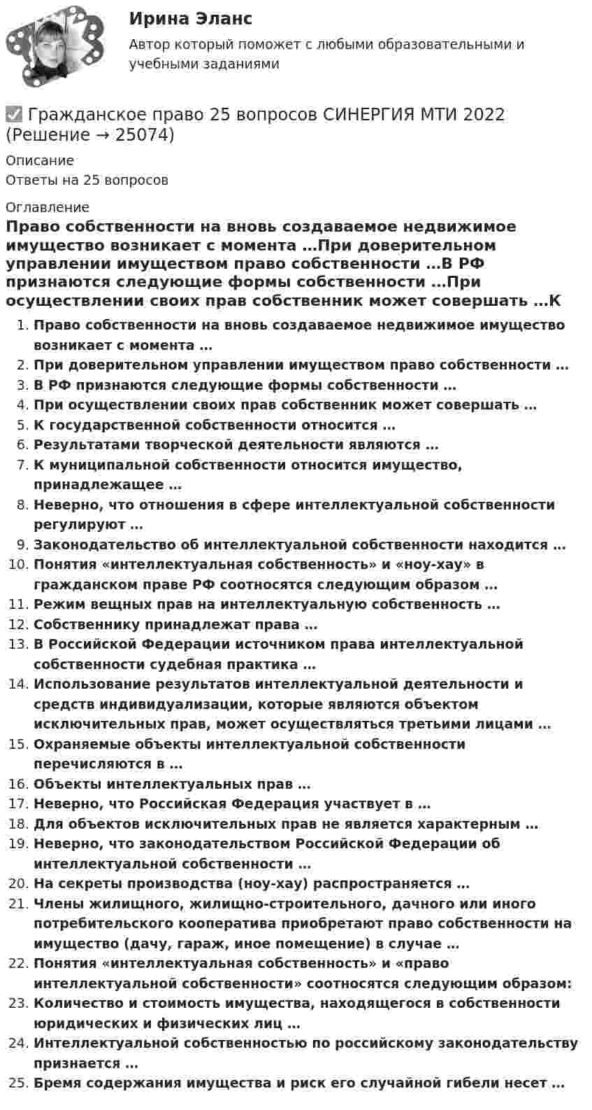      
          Описание
          Ответы на 25 вопросов 
          Оглавление
          Право собственности на вновь создаваемое недвижимое имущество возникает с момента …При доверительном управлении имуществом право собственности …В РФ признаются следующие формы собственности …При осуществлении своих прав собственник может совершать …К государственной собственности относится …Результатами творческой деятельности являются …К муниципальной собственности относится имущество, принадлежащее …Неверно, что отношения в сфере интеллектуальной собственности регулируют …Законодательство  об  интеллектуальной  собственности находится …Понятия «интеллектуальная собственность» и «ноу-хау» в гражданском праве РФ соотносятся следующим образом …Режим вещных прав на интеллектуальную собственность …Собственнику принадлежат права …В Российской Федерации источником права интеллектуальной собственности судебная практика …Использование результатов интеллектуальной деятельности и средств индивидуализации, которые являются объектом исключительных прав, может осуществляться третьими лицами …Охраняемые объекты интеллектуальной собственности перечисляются в …Объекты интеллектуальных прав …Неверно, что Российская Федерация участвует в …Для объектов исключительных прав не является характерным …Неверно, что законодательством Российской Федерации об интеллектуальной собственности …На секреты производства (ноу-хау) распространяется …Члены жилищного, жилищно-строительного, дачного или иного потребительского кооператива приобретают право собственности на имущество (дачу, гараж, иное помещение) в случае …Понятия «интеллектуальная собственность» и «право интеллектуальной собственности» соотносятся следующим образом:Количество и стоимость имущества, находящегося в собственности юридических и физических лиц …Интеллектуальной собственностью по российскому законодательству признается …Бремя  содержания имущества и  риск его  случайной гибели несет … 
            
            
            Гражданское право 2.3. Практическое задание. ММУ.✅ Гражданское право 25 вопросов СИНЕРГИЯ МТИ 2022💯 Гражданское право (2) (все ответы на тест Синергия / МТИ / МосАП, июль 2022)💯 Гражданское право (2) (все ответы на тест Синергия / МТИ / МосАП, январь 2023)Гражданское право 2 (Итоговый тест с ответами) 95%Гражданское право 2 (ккр), Практические занятия 1, 2, 3, РОСДИСТАНТГражданское право (2) новый (тест с ответами Синергия/МОИ/ МТИ)Гражданское право (2)Гражданское право 2Гражданское право 2023 год 5 семестр синергия , ответы на все тесты (темы 18-24 + итоговый тест)✅ Гражданское право 22 вопроса 2022💯 Гражданское право.(2/2) (ответы на тест Синергия / МОИ / МТИ / МосАП, сентябрь 2023)💯 Гражданское право.(2/2) (правильные ответы на тест Синергия / МОИ / МТИ / МосАП)Гражданское право. 2.2. Практическое задание. ММУ. 2023г.