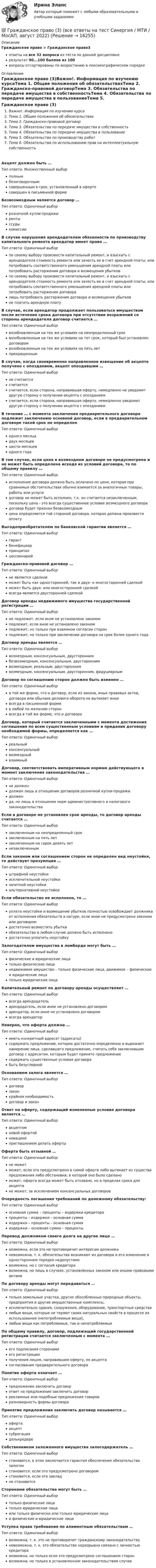     
          Описание
          Гражданское право > Гражданское право3ответы на все 32 вопроса из теста по данной дисциплинерезультат 90...100 баллов из 100вопросы отсортированы по возрастанию в лексикографическом порядке 
          Оглавление
          Гражданское право (3)Важно!. Информация по изучению курсаТема 1. Общие положения об обязательствахТема 2. Гражданско-правовой договорТема 3. Обязательства по передаче имущества в собственностьТема 4. Обязательства по передаче имущества в пользованиеТема 5. Обязательства по производству работТема 6. Обязательства по использованию прав на интеллектуальную собственностьАкцепт должен быть …Тип ответа: Множественный выборполнымбезоговорочнымсовершенным в срок, установленный в офертесовершен в письменной формеБезвозмездным является договор …Тип ответа: Одиночный выборрозничной купли-продажирентыссудыкомиссииВ случае нарушения арендодателем обязанности по производству капитального ремонта арендатор имеет право …Тип ответа: Одиночный выборпо своему выбору произвести капитальный ремонт, и взыскать с арендодателя стоимость ремонта или зачесть ее в счет арендной платы; или потребовать соответственного уменьшения арендной платы или потребовать расторжения договора и возмещения убытковпо своему выбору произвести капитальный ремонт, и взыскать с арендодателя стоимость ремонта или зачесть ее в счет арендной платы; или потребовать соответственного уменьшения арендной платы или потребовать расторжения договоралишь потребовать расторжения договора и возмещения убытковне платить арендную платуВ случае, если арендатор продолжает пользоваться имуществом после истечения срока договора при отсутствии возражений со стороны арендодателя договор считается …Тип ответа: Одиночный выборвозобновленным на тех же условиях на неопределенный сроквозобновленным на тех же условиях на тот срок, который был установлен договоромвозобновленным на тех же условиях на пять летпрекращеннымВ случае, когда своевременно направленное извещение об акцепте получено с опозданием, акцепт опоздавшим …Тип ответа: Одиночный выборне считаетсясчитаетсясчитается, если сторона, направившая оферту, немедленно не уведомит другую сторону о получении акцепта с опозданиемсчитается, если сторона, направившая оферту, немедленно уведомит другую сторону о получении акцепта с опозданиемВ течение … с момента заключения предварительного договора подлежит заключению основной договор, если в предварительном договоре такой срок не определенТип ответа: Одиночный выбородного месяцадвух месяцевшести месяцеводного годаВ том случае, если цена в возмездном договоре не предусмотрена и не может быть определена исходя из условий договора, то по общему правилу …Тип ответа: Одиночный выборисполнение договора должно быть оплачено по цене, которая при сравнимых обстоятельствах обычно взимается за аналогичные товары, работы или услугидоговор не может быть исполнен, т.к. он считается незаключенным, поскольку цена - это всегда существенное условие возмездного договорадоговор будет признан безвозмезднымцена определяется той стороной договора, которая должна произвести оплатуВыгодоприобретателем по банковской гарантии является …Тип ответа: Одиночный выборгарантбенефициарпринципалцессионарийГражданско-правовой договор …Тип ответа: Одиночный выборне является сделкойможет быть как односторонней, так и двух- и многосторонней сделкойможет быть двух- или многосторонней сделкойвсегда является двусторонней сделкойДоговор аренды недвижимого имущества государственной регистрации …Тип ответа: Одиночный выборне подлежит, если иное не установлено закономподлежит, если иное не установлено закономподлежит, но только при взаимном согласии сторонподлежит, но только при заключении договора на срок более одного годаДоговор аренды является …Тип ответа: Одиночный выборвозмездным, консенсуальным, двустороннимбезвозмездным, консенсуальным, двустороннимвозмездным, реальным, двустороннимвозмездным, консенсуальным, двусторонним, фидуциарнымДоговор по соглашению сторон должен быть изменен …Тип ответа: Одиночный выборв той же форме, что и договор, если из закона, иных правовых актов, договора или обычаев делового оборота не вытекает иноевсегда в письменной формев любой по желанию сторонвсегда в той же форме, что и договораДоговор, который считается заключенными с момента достижения соглашения по всем существенным условиям и придания договору необходимой формы, определяется как …Тип ответа: Одиночный выборреальныйконсенсуальныйвозмездныйвзаимныйДоговор, соответствовать императивным нормам действующего в момент заключения законодательства …Тип ответа: Одиночный выборне должендолжен лишь в отношении договоров розничной купли-продажидолженда, но лишь в отношении норм административного и налогового законодательстваЕсли в договоре не установлен срок аренды, то договор аренды считается …Тип ответа: Одиночный выборзаключенным на неопределенный срокзаключенным на пять летзаключенным на сорок девять летнезаключеннымЕсли законом или соглашением сторон не определен вид неустойке, то действует презумпция …Тип ответа: Одиночный выборштрафной неустойкиисключительной неустойкизачетной неустойкиальтернативной неустойкиЕсли обязательство не исполнено, то …Тип ответа: Одиночный выборуплата неустойки и возмещение убытков полностью освобождает должника от исполнения обязательств в натуре, если иное не предусмотрено законом или договоромдостаточно возместить убыткиобязательство в любом случае должно быть исполненодостаточно уплатить неустойкуЗалогодателем имущества в ломбарде могут быть …Тип ответа: Одиночный выборфизические и юридические лицатолько физические лицанедвижимое имущество – только физические лица, движимое – физические и юридические лицатолько юридические лицаКапитальный ремонт по договору аренды осуществляет …Тип ответа: Одиночный выборвсегда арендодательарендодатель, если иное не установлено договоромарендатор, если иное не установлено договоромвсегда арендаторНеверно, что оферта должна …Тип ответа: Одиночный выбориметь конкретный адресат (адресаты)содержать предложение, которое достаточно определенно и выражает намерение лица, сделавшего предложение, считать себя заключившим договор с адресатом, которым будет принято предложениесодержать существенные условия договорабыть безусловнойОснованием залога является …Тип ответа: Одиночный выбордоговорзаконкрайняя необходимостьдоговор и законОтвет на оферту, содержащий измененные условия договора является …Тип ответа: Одиночный выборакцептомновой офертойновациейприглашением делать офертыОферта быть отзывной …Тип ответа: Одиночный выборне можетможет, если это предусмотрено в самой оферте либо вытекает из существа предложения либо обстановки, в которой оно было сделаноможет, оферта всегда может быть отозвано, но в пределах срока для акцептане может, за исключением консенсуальных договоровОчередность погашения требований по денежному обязательству:Тип ответа: Одиночный выборосновная сумма – проценты – издержки кредиторапроценты – издержки – основная суммаиздержки – проценты – основная суммаиздержки – основная сумма – процентыПеревод должником своего долга на другое лицо …Тип ответа: Одиночный выборвозможна, если это не противоречит интересам должниканевозможна, т. к. обязательства возникают из договора и его изменение в одностороннем порядке недопустимовозможна, но с согласия кредиторавозможна, но лишь в случаях, установленных законом или иными правовыми актамиПо договору аренды могут передаваться …Тип ответа: Одиночный выбортолько земельные участки, другие обособленные природные объекты, предприятия и другие имущественные комплексы,исключительно здания, сооружения, оборудование, транспортные средствалюбые вещи, которые не теряют своих натуральных свойств в процессе их использования (непотребляемые вещи),любые вещи как потребляемые, так и непотребляемыеПо общему правилу, договор, подлежащий государственной регистрации считается заключенным с момента …Тип ответа: Одиночный выборего подписания сторонамиего регистрацииполучения лицом, направившим оферту, ее акцептасогласования предварительного договораПонятие оферта означает …Тип ответа: Одиночный выборпредложение заключить договорответ на предложение заключить договоррекламные или подобные предложения товаровразновидность формы договораПринятие предложения заключить договор называется …Тип ответа: Одиночный выборофертаакцептсуброгацияделькредереСобственником заложенного имущества залогодержатель …Тип ответа: Одиночный выборстановится, в этом заключается гарантия обеспечения обязательства залогомстановится, если это предусмотрено договоромстановится, если это закладне становитсяСторонами обязательства могут быть …Тип ответа: Одиночный выбортолько физические лицатолько юридические лицаили только физически или только юридические лицаи физические и юридические лицаУступка права требования по алиментным обязательствам …Тип ответа: Одиночный выборвозможна, т. к. это не противоречит гражданскому законодательствуневозможна, т. к. это обязательство неразрывно связано с личностью кредиторавозможна, но только если это предусмотрено соглашением сторонвозможна, но только в установленном законодательством случае  
            
            
            ✅ Гражданское право 39 вопросов СИНЕРГИЯ МТИ 2022💯 Гражданское право (3) (все ответы на тест Синергия / МТИ / МосАП, август 2022)⭐ Гражданское право (3) (все ответы на тест Синергия / МТИ / МосАП, июнь 2022)💯 Гражданское право (3) (все ответы на тест Синергия / МТИ / МосАП, ноябрь 2022)💯 Гражданское право (3) (все ответы на тест Синергия / МТИ / МосАП, октябрь 2022)Гражданское право 3 Задание 1Гражданское право 3 Задание 3Гражданское право 2 семестр СИНЕРГИЯ 2023 годГражданское право (2ч) 95 баллов сдан 24.01.2023Гражданское право 3Гражданское право 3Гражданское право 3Гражданское право 30 задачГражданское право (3) 4 семестр Ответы на тест СДАНО на 93 балла 27 июля 2022 г.