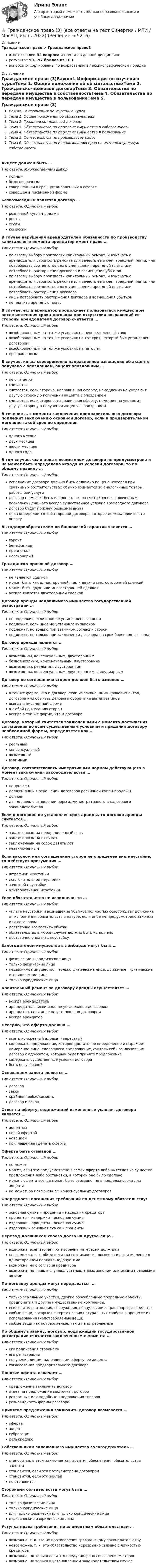     
          Описание
          Гражданское право > Гражданское право3ответы на все 32 вопроса из теста по данной дисциплинерезультат 90...97 баллов из 100вопросы отсортированы по возрастанию в лексикографическом порядке 
          Оглавление
          Гражданское право (3)Важно!. Информация по изучению курсаТема 1. Общие положения об обязательствахТема 2. Гражданско-правовой договорТема 3. Обязательства по передаче имущества в собственностьТема 4. Обязательства по передаче имущества в пользованиеТема 5. Обязательства по производству работТема 6. Обязательства по использованию прав на интеллектуальную собственностьАкцепт должен быть …Тип ответа: Множественный выборполнымбезоговорочнымсовершенным в срок, установленный в офертесовершен в письменной формеБезвозмездным является договор …Тип ответа: Одиночный выборрозничной купли-продажирентыссудыкомиссииВ случае нарушения арендодателем обязанности по производству капитального ремонта арендатор имеет право …Тип ответа: Одиночный выборпо своему выбору произвести капитальный ремонт, и взыскать с арендодателя стоимость ремонта или зачесть ее в счет арендной платы; или потребовать соответственного уменьшения арендной платы или потребовать расторжения договора и возмещения убытковпо своему выбору произвести капитальный ремонт, и взыскать с арендодателя стоимость ремонта или зачесть ее в счет арендной платы; или потребовать соответственного уменьшения арендной платы или потребовать расторжения договоралишь потребовать расторжения договора и возмещения убытковне платить арендную платуВ случае, если арендатор продолжает пользоваться имуществом после истечения срока договора при отсутствии возражений со стороны арендодателя договор считается …Тип ответа: Одиночный выборвозобновленным на тех же условиях на неопределенный сроквозобновленным на тех же условиях на тот срок, который был установлен договоромвозобновленным на тех же условиях на пять летпрекращеннымВ случае, когда своевременно направленное извещение об акцепте получено с опозданием, акцепт опоздавшим …Тип ответа: Одиночный выборне считаетсясчитаетсясчитается, если сторона, направившая оферту, немедленно не уведомит другую сторону о получении акцепта с опозданиемсчитается, если сторона, направившая оферту, немедленно уведомит другую сторону о получении акцепта с опозданиемВ течение … с момента заключения предварительного договора подлежит заключению основной договор, если в предварительном договоре такой срок не определенТип ответа: Одиночный выбородного месяцадвух месяцевшести месяцеводного годаВ том случае, если цена в возмездном договоре не предусмотрена и не может быть определена исходя из условий договора, то по общему правилу …Тип ответа: Одиночный выборисполнение договора должно быть оплачено по цене, которая при сравнимых обстоятельствах обычно взимается за аналогичные товары, работы или услугидоговор не может быть исполнен, т.к. он считается незаключенным, поскольку цена - это всегда существенное условие возмездного договорадоговор будет признан безвозмезднымцена определяется той стороной договора, которая должна произвести оплатуВыгодоприобретателем по банковской гарантии является …Тип ответа: Одиночный выборгарантбенефициарпринципалцессионарийГражданско-правовой договор …Тип ответа: Одиночный выборне является сделкойможет быть как односторонней, так и двух- и многосторонней сделкойможет быть двух- или многосторонней сделкойвсегда является двусторонней сделкойДоговор аренды недвижимого имущества государственной регистрации …Тип ответа: Одиночный выборне подлежит, если иное не установлено закономподлежит, если иное не установлено закономподлежит, но только при взаимном согласии сторонподлежит, но только при заключении договора на срок более одного годаДоговор аренды является …Тип ответа: Одиночный выборвозмездным, консенсуальным, двустороннимбезвозмездным, консенсуальным, двустороннимвозмездным, реальным, двустороннимвозмездным, консенсуальным, двусторонним, фидуциарнымДоговор по соглашению сторон должен быть изменен …Тип ответа: Одиночный выборв той же форме, что и договор, если из закона, иных правовых актов, договора или обычаев делового оборота не вытекает иноевсегда в письменной формев любой по желанию сторонвсегда в той же форме, что и договораДоговор, который считается заключенными с момента достижения соглашения по всем существенным условиям и придания договору необходимой формы, определяется как …Тип ответа: Одиночный выборреальныйконсенсуальныйвозмездныйвзаимныйДоговор, соответствовать императивным нормам действующего в момент заключения законодательства …Тип ответа: Одиночный выборне должендолжен лишь в отношении договоров розничной купли-продажидолженда, но лишь в отношении норм административного и налогового законодательстваЕсли в договоре не установлен срок аренды, то договор аренды считается …Тип ответа: Одиночный выборзаключенным на неопределенный срокзаключенным на пять летзаключенным на сорок девять летнезаключеннымЕсли законом или соглашением сторон не определен вид неустойке, то действует презумпция …Тип ответа: Одиночный выборштрафной неустойкиисключительной неустойкизачетной неустойкиальтернативной неустойкиЕсли обязательство не исполнено, то …Тип ответа: Одиночный выборуплата неустойки и возмещение убытков полностью освобождает должника от исполнения обязательств в натуре, если иное не предусмотрено законом или договоромдостаточно возместить убыткиобязательство в любом случае должно быть исполненодостаточно уплатить неустойкуЗалогодателем имущества в ломбарде могут быть …Тип ответа: Одиночный выборфизические и юридические лицатолько физические лицанедвижимое имущество – только физические лица, движимое – физические и юридические лицатолько юридические лицаКапитальный ремонт по договору аренды осуществляет …Тип ответа: Одиночный выборвсегда арендодательарендодатель, если иное не установлено договоромарендатор, если иное не установлено договоромвсегда арендаторНеверно, что оферта должна …Тип ответа: Одиночный выбориметь конкретный адресат (адресаты)содержать предложение, которое достаточно определенно и выражает намерение лица, сделавшего предложение, считать себя заключившим договор с адресатом, которым будет принято предложениесодержать существенные условия договорабыть безусловнойОснованием залога является …Тип ответа: Одиночный выбордоговорзаконкрайняя необходимостьдоговор и законОтвет на оферту, содержащий измененные условия договора является …Тип ответа: Одиночный выборакцептомновой офертойновациейприглашением делать офертыОферта быть отзывной …Тип ответа: Одиночный выборне можетможет, если это предусмотрено в самой оферте либо вытекает из существа предложения либо обстановки, в которой оно было сделаноможет, оферта всегда может быть отозвано, но в пределах срока для акцептане может, за исключением консенсуальных договоровОчередность погашения требований по денежному обязательству:Тип ответа: Одиночный выборосновная сумма – проценты – издержки кредиторапроценты – издержки – основная суммаиздержки – проценты – основная суммаиздержки – основная сумма – процентыПеревод должником своего долга на другое лицо …Тип ответа: Одиночный выборвозможна, если это не противоречит интересам должниканевозможна, т. к. обязательства возникают из договора и его изменение в одностороннем порядке недопустимовозможна, но с согласия кредиторавозможна, но лишь в случаях, установленных законом или иными правовыми актамиПо договору аренды могут передаваться …Тип ответа: Одиночный выбортолько земельные участки, другие обособленные природные объекты, предприятия и другие имущественные комплексы,исключительно здания, сооружения, оборудование, транспортные средствалюбые вещи, которые не теряют своих натуральных свойств в процессе их использования (непотребляемые вещи),любые вещи как потребляемые, так и непотребляемыеПо общему правилу, договор, подлежащий государственной регистрации считается заключенным с момента …Тип ответа: Одиночный выборего подписания сторонамиего регистрацииполучения лицом, направившим оферту, ее акцептасогласования предварительного договораПонятие оферта означает …Тип ответа: Одиночный выборпредложение заключить договорответ на предложение заключить договоррекламные или подобные предложения товаровразновидность формы договораПринятие предложения заключить договор называется …Тип ответа: Одиночный выборофертаакцептсуброгацияделькредереСобственником заложенного имущества залогодержатель …Тип ответа: Одиночный выборстановится, в этом заключается гарантия обеспечения обязательства залогомстановится, если это предусмотрено договоромстановится, если это закладне становитсяСторонами обязательства могут быть …Тип ответа: Одиночный выбортолько физические лицатолько юридические лицаили только физически или только юридические лицаи физические и юридические лицаУступка права требования по алиментным обязательствам …Тип ответа: Одиночный выборвозможна, т. к. это не противоречит гражданскому законодательствуневозможна, т. к. это обязательство неразрывно связано с личностью кредиторавозможна, но только если это предусмотрено соглашением сторонвозможна, но только в установленном законодательством случае  
            
            
            💯 Гражданское право (3) (все ответы на тест Синергия / МТИ / МосАП, август 2022)⭐ Гражданское право (3) (все ответы на тест Синергия / МТИ / МосАП, июнь 2022)💯 Гражданское право (3) (все ответы на тест Синергия / МТИ / МосАП, ноябрь 2022)💯 Гражданское право (3) (все ответы на тест Синергия / МТИ / МосАП, октябрь 2022)Гражданское право 3 Задание 1Гражданское право 3 Задание 3Гражданское право 3й семестр синергияГражданское право (2ч) 95 баллов сдан 24.01.2023Гражданское право 3Гражданское право 3Гражданское право 3Гражданское право 30 задачГражданское право (3) 4 семестр Ответы на тест СДАНО на 93 балла 27 июля 2022 г.Гражданское право (3) 4 семестр Синергия
