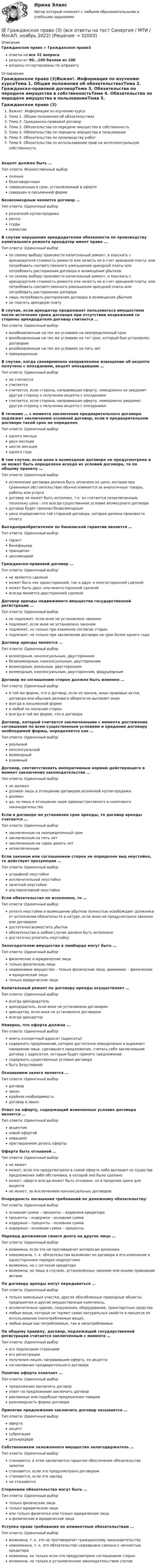      
          Описание
          Гражданское право > Гражданское право3ответы на все 32 вопросарезультат 90...100 баллов из 100вопросы отсортированы по алфавиту 
          Оглавление
          Гражданское право (3)Важно!. Информация по изучению курсаТема 1. Общие положения об обязательствахТема 2. Гражданско-правовой договорТема 3. Обязательства по передаче имущества в собственностьТема 4. Обязательства по передаче имущества в пользованиеТема 5. Обязательства по производству работТема 6. Обязательства по использованию прав на интеллектуальную собственностьАкцепт должен быть …Тип ответа: Множественный выборполнымбезоговорочнымсовершенным в срок, установленный в офертесовершен в письменной формеБезвозмездным является договор …Тип ответа: Одиночный выборрозничной купли-продажирентыссудыкомиссииВ случае нарушения арендодателем обязанности по производству капитального ремонта арендатор имеет право …Тип ответа: Одиночный выборпо своему выбору произвести капитальный ремонт, и взыскать с арендодателя стоимость ремонта или зачесть ее в счет арендной платы; или потребовать соответственного уменьшения арендной платы или потребовать расторжения договора и возмещения убытковпо своему выбору произвести капитальный ремонт, и взыскать с арендодателя стоимость ремонта или зачесть ее в счет арендной платы; или потребовать соответственного уменьшения арендной платы или потребовать расторжения договоралишь потребовать расторжения договора и возмещения убытковне платить арендную платуВ случае, если арендатор продолжает пользоваться имуществом после истечения срока договора при отсутствии возражений со стороны арендодателя договор считается …Тип ответа: Одиночный выборвозобновленным на тех же условиях на неопределенный сроквозобновленным на тех же условиях на тот срок, который был установлен договоромвозобновленным на тех же условиях на пять летпрекращеннымВ случае, когда своевременно направленное извещение об акцепте получено с опозданием, акцепт опоздавшим …Тип ответа: Одиночный выборне считаетсясчитаетсясчитается, если сторона, направившая оферту, немедленно не уведомит другую сторону о получении акцепта с опозданиемсчитается, если сторона, направившая оферту, немедленно уведомит другую сторону о получении акцепта с опозданиемВ течение … с момента заключения предварительного договора подлежит заключению основной договор, если в предварительном договоре такой срок не определенТип ответа: Одиночный выбородного месяцадвух месяцевшести месяцеводного годаВ том случае, если цена в возмездном договоре не предусмотрена и не может быть определена исходя из условий договора, то по общему правилу …Тип ответа: Одиночный выборисполнение договора должно быть оплачено по цене, которая при сравнимых обстоятельствах обычно взимается за аналогичные товары, работы или услугидоговор не может быть исполнен, т.к. он считается незаключенным, поскольку цена - это всегда существенное условие возмездного договорадоговор будет признан безвозмезднымцена определяется той стороной договора, которая должна произвести оплатуВыгодоприобретателем по банковской гарантии является …Тип ответа: Одиночный выборгарантбенефициарпринципалцессионарийГражданско-правовой договор …Тип ответа: Одиночный выборне является сделкойможет быть как односторонней, так и двух- и многосторонней сделкойможет быть двух- или многосторонней сделкойвсегда является двусторонней сделкойДоговор аренды недвижимого имущества государственной регистрации …Тип ответа: Одиночный выборне подлежит, если иное не установлено закономподлежит, если иное не установлено закономподлежит, но только при взаимном согласии сторонподлежит, но только при заключении договора на срок более одного годаДоговор аренды является …Тип ответа: Одиночный выборвозмездным, консенсуальным, двустороннимбезвозмездным, консенсуальным, двустороннимвозмездным, реальным, двустороннимвозмездным, консенсуальным, двусторонним, фидуциарнымДоговор по соглашению сторон должен быть изменен …Тип ответа: Одиночный выборв той же форме, что и договор, если из закона, иных правовых актов, договора или обычаев делового оборота не вытекает иноевсегда в письменной формев любой по желанию сторонвсегда в той же форме, что и договораДоговор, который считается заключенными с момента достижения соглашения по всем существенным условиям и придания договору необходимой формы, определяется как …Тип ответа: Одиночный выборреальныйконсенсуальныйвозмездныйвзаимныйДоговор, соответствовать императивным нормам действующего в момент заключения законодательства …Тип ответа: Одиночный выборне должендолжен лишь в отношении договоров розничной купли-продажидолженда, но лишь в отношении норм административного и налогового законодательстваЕсли в договоре не установлен срок аренды, то договор аренды считается …Тип ответа: Одиночный выборзаключенным на неопределенный срокзаключенным на пять летзаключенным на сорок девять летнезаключеннымЕсли законом или соглашением сторон не определен вид неустойке, то действует презумпция …Тип ответа: Одиночный выборштрафной неустойкиисключительной неустойкизачетной неустойкиальтернативной неустойкиЕсли обязательство не исполнено, то …Тип ответа: Одиночный выборуплата неустойки и возмещение убытков полностью освобождает должника от исполнения обязательств в натуре, если иное не предусмотрено законом или договоромдостаточно возместить убыткиобязательство в любом случае должно быть исполненодостаточно уплатить неустойкуЗалогодателем имущества в ломбарде могут быть …Тип ответа: Одиночный выборфизические и юридические лицатолько физические лицанедвижимое имущество – только физические лица, движимое – физические и юридические лицатолько юридические лицаКапитальный ремонт по договору аренды осуществляет …Тип ответа: Одиночный выборвсегда арендодательарендодатель, если иное не установлено договоромарендатор, если иное не установлено договоромвсегда арендаторНеверно, что оферта должна …Тип ответа: Одиночный выбориметь конкретный адресат (адресаты)содержать предложение, которое достаточно определенно и выражает намерение лица, сделавшего предложение, считать себя заключившим договор с адресатом, которым будет принято предложениесодержать существенные условия договорабыть безусловнойОснованием залога является …Тип ответа: Одиночный выбордоговорзаконкрайняя необходимостьдоговор и законОтвет на оферту, содержащий измененные условия договора является …Тип ответа: Одиночный выборакцептомновой офертойновациейприглашением делать офертыОферта быть отзывной …Тип ответа: Одиночный выборне можетможет, если это предусмотрено в самой оферте либо вытекает из существа предложения либо обстановки, в которой оно было сделаноможет, оферта всегда может быть отозвано, но в пределах срока для акцептане может, за исключением консенсуальных договоровОчередность погашения требований по денежному обязательству:Тип ответа: Одиночный выборосновная сумма – проценты – издержки кредиторапроценты – издержки – основная суммаиздержки – проценты – основная суммаиздержки – основная сумма – процентыПеревод должником своего долга на другое лицо …Тип ответа: Одиночный выборвозможна, если это не противоречит интересам должниканевозможна, т. к. обязательства возникают из договора и его изменение в одностороннем порядке недопустимовозможна, но с согласия кредиторавозможна, но лишь в случаях, установленных законом или иными правовыми актамиПо договору аренды могут передаваться …Тип ответа: Одиночный выбортолько земельные участки, другие обособленные природные объекты, предприятия и другие имущественные комплексы,исключительно здания, сооружения, оборудование, транспортные средствалюбые вещи, которые не теряют своих натуральных свойств в процессе их использования (непотребляемые вещи),любые вещи как потребляемые, так и непотребляемыеПо общему правилу, договор, подлежащий государственной регистрации считается заключенным с момента …Тип ответа: Одиночный выборего подписания сторонамиего регистрацииполучения лицом, направившим оферту, ее акцептасогласования предварительного договораПонятие оферта означает …Тип ответа: Одиночный выборпредложение заключить договорответ на предложение заключить договоррекламные или подобные предложения товаровразновидность формы договораПринятие предложения заключить договор называется …Тип ответа: Одиночный выборофертаакцептсуброгацияделькредереСобственником заложенного имущества залогодержатель …Тип ответа: Одиночный выборстановится, в этом заключается гарантия обеспечения обязательства залогомстановится, если это предусмотрено договоромстановится, если это закладне становитсяСторонами обязательства могут быть …Тип ответа: Одиночный выбортолько физические лицатолько юридические лицаили только физически или только юридические лицаи физические и юридические лицаУступка права требования по алиментным обязательствам …Тип ответа: Одиночный выборвозможна, т. к. это не противоречит гражданскому законодательствуневозможна, т. к. это обязательство неразрывно связано с личностью кредиторавозможна, но только если это предусмотрено соглашением сторонвозможна, но только в установленном законодательством случае 
            
            
            ⭐ Гражданское право (3) (все ответы на тест Синергия / МТИ / МосАП, июнь 2022)💯 Гражданское право (3) (все ответы на тест Синергия / МТИ / МосАП, ноябрь 2022)💯 Гражданское право (3) (все ответы на тест Синергия / МТИ / МосАП, октябрь 2022)Гражданское право 3 Задание 1Гражданское право 3 Задание 3Гражданское право 3й семестр синергияГражданское право 3 ПЗ №3 (ТГУ РОСДИСТАНТ)Гражданское право 3Гражданское право 3Гражданское право 3Гражданское право 30 задачГражданское право (3) 4 семестр Ответы на тест СДАНО на 93 балла 27 июля 2022 г.Гражданское право (3) 4 семестр Синергия✅ Гражданское право 39 вопросов СИНЕРГИЯ МТИ 2022