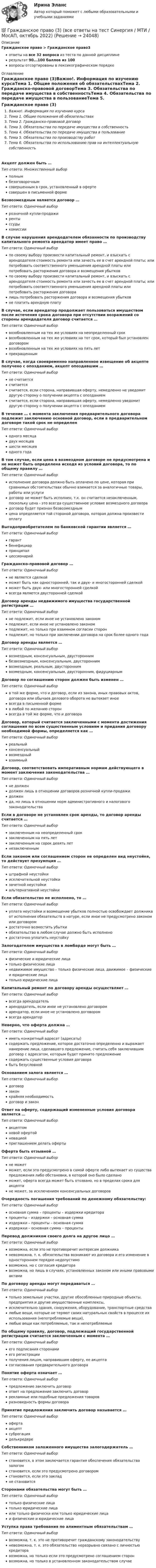     
          Описание
          Гражданское право > Гражданское право3ответы на все 32 вопроса из теста по данной дисциплинерезультат 90...100 баллов из 100вопросы отсортированы в лексикографическом порядке 
          Оглавление
          Гражданское право (3)Важно!. Информация по изучению курсаТема 1. Общие положения об обязательствахТема 2. Гражданско-правовой договорТема 3. Обязательства по передаче имущества в собственностьТема 4. Обязательства по передаче имущества в пользованиеТема 5. Обязательства по производству работТема 6. Обязательства по использованию прав на интеллектуальную собственностьАкцепт должен быть …Тип ответа: Множественный выборполнымбезоговорочнымсовершенным в срок, установленный в офертесовершен в письменной формеБезвозмездным является договор …Тип ответа: Одиночный выборрозничной купли-продажирентыссудыкомиссииВ случае нарушения арендодателем обязанности по производству капитального ремонта арендатор имеет право …Тип ответа: Одиночный выборпо своему выбору произвести капитальный ремонт, и взыскать с арендодателя стоимость ремонта или зачесть ее в счет арендной платы; или потребовать соответственного уменьшения арендной платы или потребовать расторжения договора и возмещения убытковпо своему выбору произвести капитальный ремонт, и взыскать с арендодателя стоимость ремонта или зачесть ее в счет арендной платы; или потребовать соответственного уменьшения арендной платы или потребовать расторжения договоралишь потребовать расторжения договора и возмещения убытковне платить арендную платуВ случае, если арендатор продолжает пользоваться имуществом после истечения срока договора при отсутствии возражений со стороны арендодателя договор считается …Тип ответа: Одиночный выборвозобновленным на тех же условиях на неопределенный сроквозобновленным на тех же условиях на тот срок, который был установлен договоромвозобновленным на тех же условиях на пять летпрекращеннымВ случае, когда своевременно направленное извещение об акцепте получено с опозданием, акцепт опоздавшим …Тип ответа: Одиночный выборне считаетсясчитаетсясчитается, если сторона, направившая оферту, немедленно не уведомит другую сторону о получении акцепта с опозданиемсчитается, если сторона, направившая оферту, немедленно уведомит другую сторону о получении акцепта с опозданиемВ течение … с момента заключения предварительного договора подлежит заключению основной договор, если в предварительном договоре такой срок не определенТип ответа: Одиночный выбородного месяцадвух месяцевшести месяцеводного годаВ том случае, если цена в возмездном договоре не предусмотрена и не может быть определена исходя из условий договора, то по общему правилу …Тип ответа: Одиночный выборисполнение договора должно быть оплачено по цене, которая при сравнимых обстоятельствах обычно взимается за аналогичные товары, работы или услугидоговор не может быть исполнен, т.к. он считается незаключенным, поскольку цена - это всегда существенное условие возмездного договорадоговор будет признан безвозмезднымцена определяется той стороной договора, которая должна произвести оплатуВыгодоприобретателем по банковской гарантии является …Тип ответа: Одиночный выборгарантбенефициарпринципалцессионарийГражданско-правовой договор …Тип ответа: Одиночный выборне является сделкойможет быть как односторонней, так и двух- и многосторонней сделкойможет быть двух- или многосторонней сделкойвсегда является двусторонней сделкойДоговор аренды недвижимого имущества государственной регистрации …Тип ответа: Одиночный выборне подлежит, если иное не установлено закономподлежит, если иное не установлено закономподлежит, но только при взаимном согласии сторонподлежит, но только при заключении договора на срок более одного годаДоговор аренды является …Тип ответа: Одиночный выборвозмездным, консенсуальным, двустороннимбезвозмездным, консенсуальным, двустороннимвозмездным, реальным, двустороннимвозмездным, консенсуальным, двусторонним, фидуциарнымДоговор по соглашению сторон должен быть изменен …Тип ответа: Одиночный выборв той же форме, что и договор, если из закона, иных правовых актов, договора или обычаев делового оборота не вытекает иноевсегда в письменной формев любой по желанию сторонвсегда в той же форме, что и договораДоговор, который считается заключенными с момента достижения соглашения по всем существенным условиям и придания договору необходимой формы, определяется как …Тип ответа: Одиночный выборреальныйконсенсуальныйвозмездныйвзаимныйДоговор, соответствовать императивным нормам действующего в момент заключения законодательства …Тип ответа: Одиночный выборне должендолжен лишь в отношении договоров розничной купли-продажидолженда, но лишь в отношении норм административного и налогового законодательстваЕсли в договоре не установлен срок аренды, то договор аренды считается …Тип ответа: Одиночный выборзаключенным на неопределенный срокзаключенным на пять летзаключенным на сорок девять летнезаключеннымЕсли законом или соглашением сторон не определен вид неустойке, то действует презумпция …Тип ответа: Одиночный выборштрафной неустойкиисключительной неустойкизачетной неустойкиальтернативной неустойкиЕсли обязательство не исполнено, то …Тип ответа: Одиночный выборуплата неустойки и возмещение убытков полностью освобождает должника от исполнения обязательств в натуре, если иное не предусмотрено законом или договоромдостаточно возместить убыткиобязательство в любом случае должно быть исполненодостаточно уплатить неустойкуЗалогодателем имущества в ломбарде могут быть …Тип ответа: Одиночный выборфизические и юридические лицатолько физические лицанедвижимое имущество – только физические лица, движимое – физические и юридические лицатолько юридические лицаКапитальный ремонт по договору аренды осуществляет …Тип ответа: Одиночный выборвсегда арендодательарендодатель, если иное не установлено договоромарендатор, если иное не установлено договоромвсегда арендаторНеверно, что оферта должна …Тип ответа: Одиночный выбориметь конкретный адресат (адресаты)содержать предложение, которое достаточно определенно и выражает намерение лица, сделавшего предложение, считать себя заключившим договор с адресатом, которым будет принято предложениесодержать существенные условия договорабыть безусловнойОснованием залога является …Тип ответа: Одиночный выбордоговорзаконкрайняя необходимостьдоговор и законОтвет на оферту, содержащий измененные условия договора является …Тип ответа: Одиночный выборакцептомновой офертойновациейприглашением делать офертыОферта быть отзывной …Тип ответа: Одиночный выборне можетможет, если это предусмотрено в самой оферте либо вытекает из существа предложения либо обстановки, в которой оно было сделаноможет, оферта всегда может быть отозвано, но в пределах срока для акцептане может, за исключением консенсуальных договоровОчередность погашения требований по денежному обязательству:Тип ответа: Одиночный выборосновная сумма – проценты – издержки кредиторапроценты – издержки – основная суммаиздержки – проценты – основная суммаиздержки – основная сумма – процентыПеревод должником своего долга на другое лицо …Тип ответа: Одиночный выборвозможна, если это не противоречит интересам должниканевозможна, т. к. обязательства возникают из договора и его изменение в одностороннем порядке недопустимовозможна, но с согласия кредиторавозможна, но лишь в случаях, установленных законом или иными правовыми актамиПо договору аренды могут передаваться …Тип ответа: Одиночный выбортолько земельные участки, другие обособленные природные объекты, предприятия и другие имущественные комплексы,исключительно здания, сооружения, оборудование, транспортные средствалюбые вещи, которые не теряют своих натуральных свойств в процессе их использования (непотребляемые вещи),любые вещи как потребляемые, так и непотребляемыеПо общему правилу, договор, подлежащий государственной регистрации считается заключенным с момента …Тип ответа: Одиночный выборего подписания сторонамиего регистрацииполучения лицом, направившим оферту, ее акцептасогласования предварительного договораПонятие оферта означает …Тип ответа: Одиночный выборпредложение заключить договорответ на предложение заключить договоррекламные или подобные предложения товаровразновидность формы договораПринятие предложения заключить договор называется …Тип ответа: Одиночный выборофертаакцептсуброгацияделькредереСобственником заложенного имущества залогодержатель …Тип ответа: Одиночный выборстановится, в этом заключается гарантия обеспечения обязательства залогомстановится, если это предусмотрено договоромстановится, если это закладне становитсяСторонами обязательства могут быть …Тип ответа: Одиночный выбортолько физические лицатолько юридические лицаили только физически или только юридические лицаи физические и юридические лицаУступка права требования по алиментным обязательствам …Тип ответа: Одиночный выборвозможна, т. к. это не противоречит гражданскому законодательствуневозможна, т. к. это обязательство неразрывно связано с личностью кредиторавозможна, но только если это предусмотрено соглашением сторонвозможна, но только в установленном законодательством случае  
            
            
            💯 Гражданское право (3) (все ответы на тест Синергия / МТИ / МосАП, ноябрь 2022)💯 Гражданское право (3) (все ответы на тест Синергия / МТИ / МосАП, октябрь 2022)Гражданское право 3 Задание 1Гражданское право 3 Задание 3Гражданское право 3й семестр синергияГражданское право 3 ПЗ №3 (ТГУ РОСДИСТАНТ)Гражданское право 3 (Росдистант)Гражданское право 3Гражданское право 3Гражданское право 30 задачГражданское право (3) 4 семестр Ответы на тест СДАНО на 93 балла 27 июля 2022 г.Гражданское право (3) 4 семестр Синергия✅ Гражданское право 39 вопросов СИНЕРГИЯ МТИ 2022💯 Гражданское право (3) (все ответы на тест Синергия / МТИ / МосАП, август 2022)