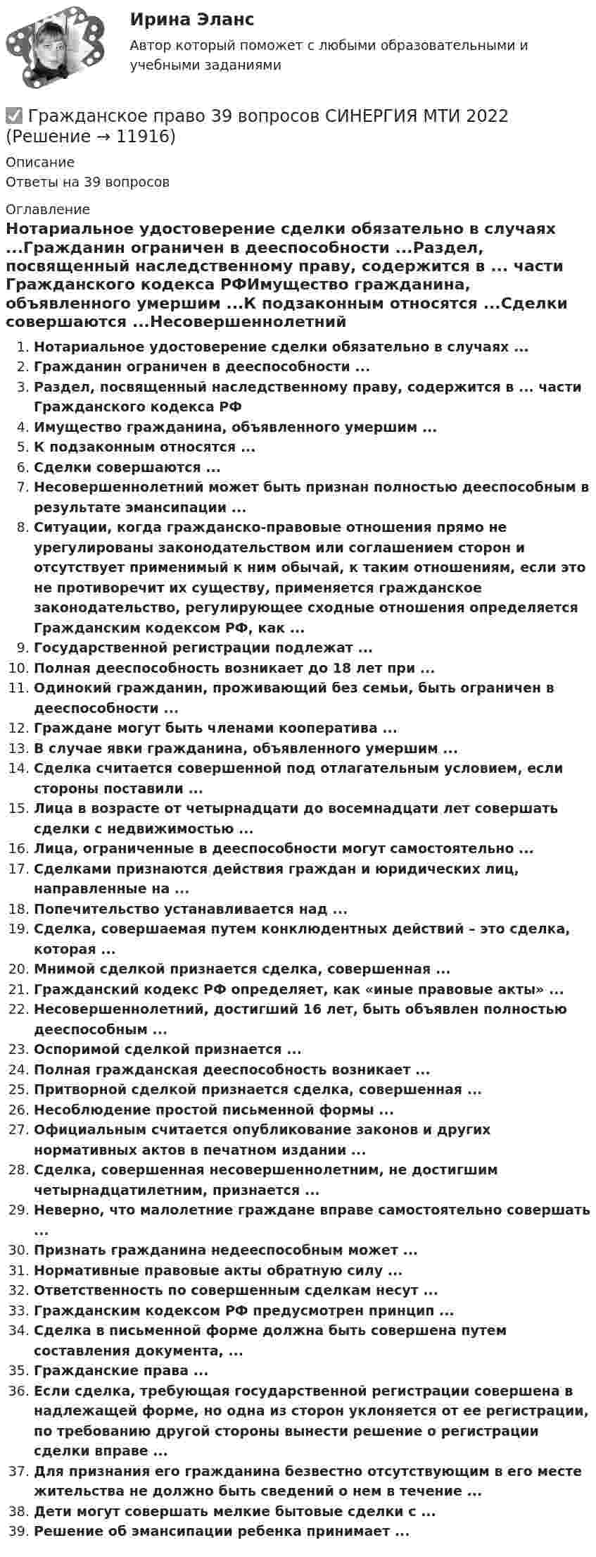      
          Описание
          Ответы на 39 вопросов 
          Оглавление
          Нотариальное удостоверение сделки обязательно в случаях ...Гражданин ограничен в дееспособности ...Раздел, посвященный наследственному праву, содержится в ... части Гражданского кодекса РФИмущество гражданина, объявленного умершим ...К подзаконным относятся ...Сделки совершаются ...Несовершеннолетний может быть признан полностью дееспособным в результате эмансипации ...Ситуации, когда гражданско-правовые отношения прямо не урегулированы законодательством или соглашением сторон и отсутствует применимый к ним обычай, к таким отношениям, если это не противоречит их существу, применяется гражданское законодательство, регулирующее сходные отношения определяется Гражданским кодексом РФ, как ...Государственной регистрации подлежат ...Полная дееспособность возникает до 18 лет при ...Одинокий гражданин, проживающий без семьи, быть ограничен в дееспособности ...Граждане могут быть членами кооператива ...В случае явки гражданина, объявленного умершим ...Сделка считается совершенной под отлагательным условием, если стороны поставили ...Лица в возрасте от четырнадцати до восемнадцати лет совершать сделки с недвижимостью ...Лица, ограниченные в дееспособности могут самостоятельно ...Сделками признаются действия граждан и юридических лиц, направленные на ...Попечительство устанавливается над ...Сделка, совершаемая путем конклюдентных действий – это сделка, которая ...Мнимой сделкой признается сделка, совершенная ...Гражданский кодекс РФ определяет, как «иные правовые акты» ... Несовершеннолетний, достигший 16 лет, быть объявлен полностью дееспособным ...Оспоримой сделкой признается ...Полная гражданская дееспособность возникает ...Притворной сделкой признается сделка, совершенная ...Несоблюдение простой письменной формы ...Официальным считается опубликование законов и других нормативных актов в печатном издании ...Сделка, совершенная несовершеннолетним, не достигшим четырнадцатилетним, признается ...Неверно, что малолетние граждане вправе самостоятельно совершать ...Признать гражданина недееспособным может ...Нормативные правовые акты обратную силу ...Ответственность по совершенным сделкам несут ...Гражданским кодексом РФ предусмотрен принцип ...Сделка в письменной форме должна быть совершена путем составления документа, ...Гражданские права ...Если сделка, требующая государственной регистрации совершена в надлежащей форме, но одна из сторон уклоняется от ее регистрации, по требованию другой стороны вынести решение о регистрации сделки вправе ...Для признания его гражданина безвестно отсутствующим в его месте жительства не должно быть сведений о нем в течение ...Дети могут совершать мелкие бытовые сделки с ...Решение об эмансипации ребенка принимает ... 
            
            
            Гражданское право (3) 4 семестр Синергия✅ Гражданское право 39 вопросов СИНЕРГИЯ МТИ 2022💯 Гражданское право (3) (все ответы на тест Синергия / МТИ / МосАП, август 2022)⭐ Гражданское право (3) (все ответы на тест Синергия / МТИ / МосАП, июнь 2022)💯 Гражданское право (3) (все ответы на тест Синергия / МТИ / МосАП, ноябрь 2022)💯 Гражданское право (3) (все ответы на тест Синергия / МТИ / МосАП, октябрь 2022)Гражданское право 3 Задание 1Гражданское право 2 семестр 93-97б (ответы на тест Синергия / МТИ / МОИ / МосАП)Гражданское право 2 семестр СИНЕРГИЯ 2023 годГражданское право (2ч) 95 баллов сдан 24.01.2023Гражданское право 3Гражданское право 3Гражданское право 3Гражданское право 30 задач