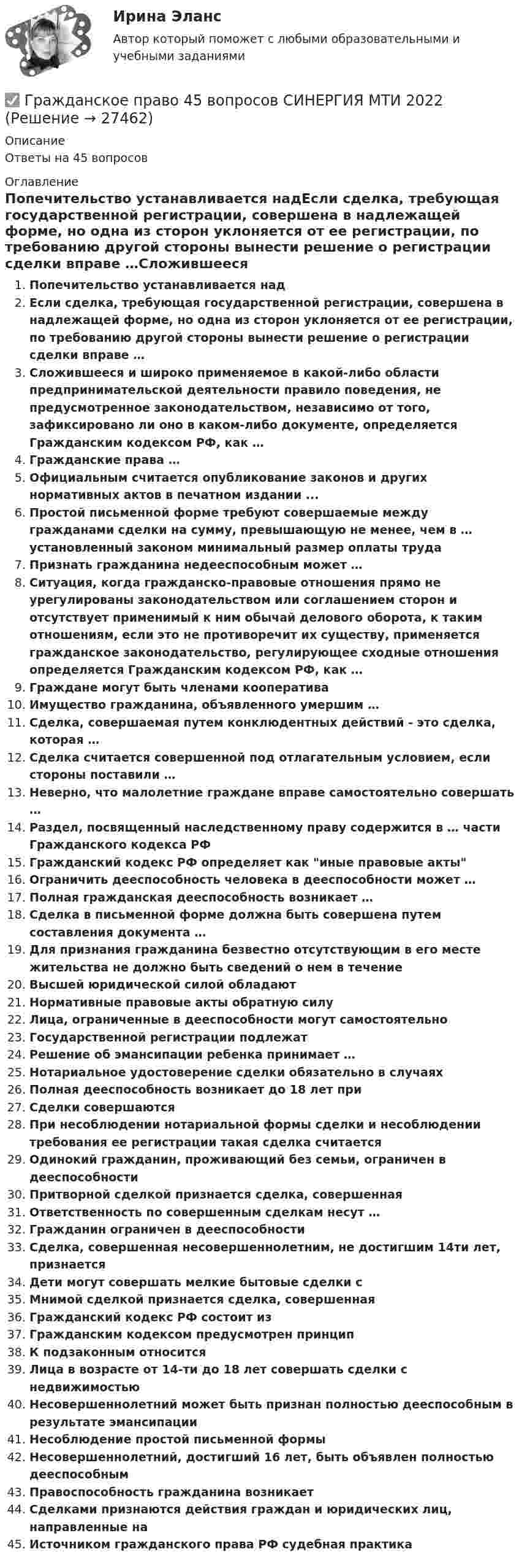      
          Описание
          Ответы на 45 вопросов 
          Оглавление
          Попечительство устанавливается надЕсли сделка, требующая государственной регистрации, совершена в надлежащей форме, но одна из сторон уклоняется от ее регистрации, по требованию другой стороны вынести решение о регистрации сделки вправе …Сложившееся и широко применяемое в какой-либо области предпринимательской деятельности правило поведения, не предусмотренное законодательством, независимо от того, зафиксировано ли оно в каком-либо документе, определяется Гражданским кодексом РФ, как …Гражданские права …Официальным считается опубликование законов и других нормативных актов в печатном издании ...Простой письменной форме требуют совершаемые между гражданами сделки на сумму, превышающую не менее, чем в … установленный законом минимальный размер оплаты трудаПризнать гражданина недееспособным может …Ситуация, когда гражданско-правовые отношения прямо не урегулированы законодательством или соглашением сторон и отсутствует применимый к ним обычай делового оборота, к таким отношениям, если это не противоречит их существу, применяется гражданское законодательство, регулирующее сходные отношения определяется Гражданским кодексом РФ, как …Граждане могут быть членами кооперативаИмущество гражданина, объявленного умершим …Сделка, совершаемая путем конклюдентных действий - это сделка, которая …Сделка считается совершенной под отлагательным условием, если стороны поставили …Неверно, что малолетние граждане вправе самостоятельно совершать …Раздел, посвященный наследственному праву содержится в … части Гражданского кодекса РФГражданский кодекс РФ определяет как иные правовые актыОграничить дееспособность человека в дееспособности может …Полная гражданская дееспособность возникает …Сделка в письменной форме должна быть совершена путем составления документа …Для признания гражданина безвестно отсутствующим в его месте жительства не должно быть сведений о нем в течениеВысшей юридической силой обладаютНормативные правовые акты обратную силуЛица, ограниченные в дееспособности могут самостоятельноГосударственной регистрации подлежатРешение об эмансипации ребенка принимает …Нотариальное удостоверение сделки обязательно в случаяхПолная дееспособность возникает до 18 лет приСделки совершаютсяПри несоблюдении нотариальной формы сделки и несоблюдении требования ее регистрации такая сделка считаетсяОдинокий гражданин, проживающий без семьи, ограничен в дееспособностиПритворной сделкой признается сделка, совершеннаяОтветственность по совершенным сделкам несут …Гражданин ограничен в дееспособностиСделка, совершенная несовершеннолетним, не достигшим 14ти лет, признаетсяДети могут совершать мелкие бытовые сделки сМнимой сделкой признается сделка, совершеннаяГражданский кодекс РФ состоит изГражданским кодексом предусмотрен принципК подзаконным относитсяЛица в возрасте от 14-ти до 18 лет совершать сделки с недвижимостьюНесовершеннолетний может быть признан полностью дееспособным в результате эмансипацииНесоблюдение простой письменной формыНесовершеннолетний, достигший 16 лет, быть объявлен полностью дееспособнымПравоспособность гражданина возникаетСделками признаются действия граждан и юридических лиц, направленные наИсточником гражданского права РФ судебная практика 
            
            
            Гражданское право 4✅ Гражданское право 45 вопросов СИНЕРГИЯ МТИ 2022Гражданское право (4) 5 семестр Синергия/МОИ/ МТИГражданское право (4) 5 семестр Синергия/МОИ/ МТИГражданское право (4) 5 семестр Синергия МосАП💯 Гражданское право (4) (все ответы на тест Синергия / МТИ / МосАП, апрель 2023)💯 Гражданское право (4) (все ответы на тест Синергия / МТИ / МосАП, февраль 2023)Гражданское право 3 сем. Синергия. Тест.Гражданское право (3) тест с ответами Синергия/МОИ/ МТИГражданское право  4Гражданское право (4)Гражданское право 4Гражданское право 4Гражданское право 4