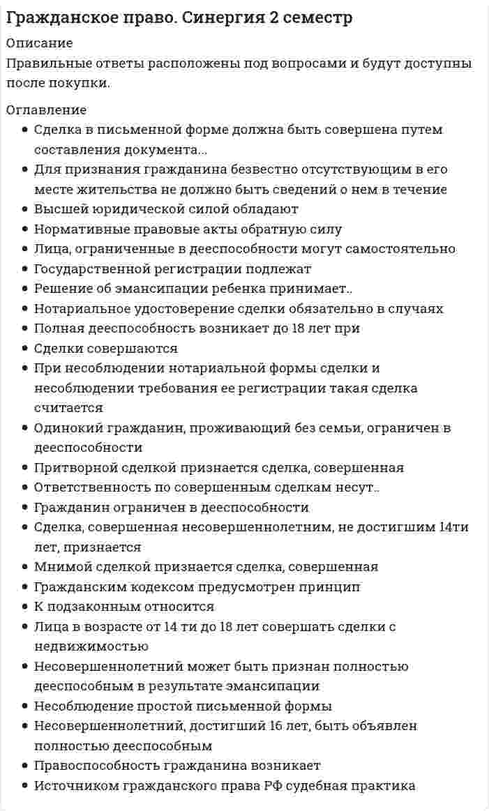     
          Описание
          57  вопросов  с ответамиПоследний раз тест был сдан  на 90 баллов из 100 ОтличноГод сдачи - 2018- 2020.После покупки Вы получите файл с ответами на вопросы которые указаны ниже:***(Если нужна помощь с другими предметами или сдачей тестов онлайн, пишите в личные сообщения) 
          Оглавление
          1. Документ, с соблюдением установленной формы и обязательных реквизитов удостоверяющий имущественные права, осуществление и передача которых возможны только при его предъявлении, – это … доверенностьзавещание реестрценная бумага2. Доля привилегированных акций акционерного общества от уставного капитала не должна превышать … 12 %15 %25 %10 %3. Сделками признаются действия граждан и юридических лиц, направленные на … гражданских прав и обязанностей установление и прекращениеизменение и прекращениеустановление, изменение и прекращениеустановление и изменение4. Члены производственного кооператива несут по обязательствам кооператива субсидиарную ответственность в размерах и порядке, предусмотренных … Законом о производственных кооперативах и уставомуставомЗаконом о производственных кооперативахГражданским кодексом РФ5. Максимальный срок действия доверенности – … 3 года5 лет1 год6. При несоблюдении нотариальной формы сделки и несоблюдении требования ее регистрации такая сделка считается … оспоримойпритворнойничтожнойдействительной7. Несоблюдение письменной формы кредитного договора … не имеет никаких юридических последствийвлечет его ничтожностьвлечет его недействительность8. Увеличение уставного капитала общества с ограниченной ответственностью (ООО) … *не допускается*допускается исключительно после внесения участниками вкладов в полном объеме*допускается в любое время*допускается в любое время, но не ранее чем по истечении одного года хозяйственной деятельности ООО9. Имущество хозяйственного товарищества, созданное за счет вкладов учредителей (участников), а также произведенное и приобретенное хозяйственным товариществом в процессе его деятельности, принадлежит … участникам товарищества на праве общей совместной собственностиучастникам товарищества на праве общей долевой собственноститовариществу на праве собственноститовариществу на праве хозяйственного ведения10. Передача дара по договору дарения осуществляется посредством … заключения письменного акта о передаче еговручения, символической передачи либо вручения правоустанавливающих документоввручения правоустанавливающих документов11. Письменное уполномочие, выдаваемое одним лицом другому лицу для представительства перед третьими лицами, – это … договор доверительного управлениязавещаниедоверенностьзавещательное возложение12. Завещание … представляет собой одностороннюю сделкуне является сделкойпредставляет собой многостороннюю сделкупредставляет собой двустороннюю сделку13. Мнимой сделкой признается сделка, совершенная … с целью прикрыть другую сделкулишь для вида без намерения создать соответствующие ей правовые последствиянедееспособным лицомс нарушением нотариальной формы заключения14. На принятие пожертвования … не требуется чьего-либо разрешения или согласиятребуется разрешение родственников дарителяне требуется чьего-либо разрешения или согласия, если одаряемым является государством15. Максимальный срок действия доверенности – … 5 лет3 года1 годотсутствует, доверенность действует бессрочно16. Срок исковой давности по ничтожным сделкам составляет … со дня, когда началось ее исполнение один год10 лет3 года5 лет17. Деньги самостоятельным объектом доверительного управления … не могут бытьмогут бытьне могут быть, за исключением случаев, предусмотренных законом18. Общество с ограниченной ответственностью … не вправе выпускать акциивправе выпускать только именные акциивправе выпускать акции по истечении года с начала действия товариществавправе выпускать акции19. Соглашение о неустойке должно быть … заключено в простой письменной форметолько нотариально удостоверенозаключено в той же форме, что и основное обязательство20.Унитарным предприятием признается … некоммерческая организациякоммерческая организация, не наделенная правом собственности на закрепленное за ней имуществонекоммерческая организация, наделенная правом собственности на закрепленное за ней имуществокоммерческая организация, созданная другим юридическим лицом21. Государственной регистрации подлежат … сделки с землей и другим недвижимым имуществомвсе сделки государственной регистрацииодносторонние сделкисделки по приобретению имущества в собственность22. Банковская гарантия – это … обязательство бенефициара уплатить определенную денежную сумму гарантуписьменное обязательство гаранта уплатить бенефициару денежную суммуписьменное обязательство гаранта предоставить определенную денежную сумму принципалу23. К недвижимым вещам относятся … автомобилипредприятиявещи личного пользованияживотные24. Оспоримой сделкой признается …сделка, совершенная недееспособным лицомсделка, совершенная малолетним лицомнедействительная сделка, независимо от признания ее таковой судомнедействительная сделка, в силу признания ее таковой судом25. Размер и сроки предоставления отступного устанавливаются … законом, если иное не предусмотрено договоромисключительно закономсторонами26. Сделки, совершаемые между гражданами на сумму, превышающую не менее чем … установленный законом минимальный размер оплаты труда, заключаются в простой письменной форме в 10 разв 5 разв 100 разв 20 раз27. Договор доверительного управления может быть заключен на срок не более … пяти летдесяти леттрех лет28. Неверно, что число участников закрытого акционерного общества может превышать … 40506010029. Внесение денежной суммы или ценных бумаг в депозит нотариуса суда … считается исполнением обязательства в любом случаене считается исполнением обязательствасчитается исполнением обязательства в случаях, предусмотренных договором30. Гражданские права могут осуществляться, а корреспондирующие правам обязанности исполняться субъектами предпринимательской деятельности … только личночерез законных представителейкак лично, так и через представителейчерез представителей31. Коммерческое представительство по Гражданскому кодексу РФ … допускается, но исключительно в предпринимательских отношенияхне допускаетсядопускается, но исключительно в отношении сделок с недвижимым имуществомдопускается, но исключительно в отношении сделок с движимым имуществом32. На лицо, действующее в качестве коммерческого представителя, и разгласившее коммерческую или служебную тайну, возлагается обязанность … принести извинения в письменной формекомпенсировать моральный ущербвозместить убыткивозместить реальный ущерб33. Денежная оценка вклада простого товарища производится … соглашением между товарищамикаждым из товарищей по отдельностина основании аудиторской проверки34. По общему правилу, договор, подлежащий государственной регистрации, считается заключенным с момента … его регистрацииполучения лицом, направившим оферту, ее акцептаего подписания сторонами35. Иск о признании оспоримой сделки недействительной и о применении последствий ее недействительности может быть предъявлен в течение … со дня прекращения насилия или угрозы, под влиянием которых была совершена сделка шести месяцевмесяцанеделигода36. Лицо, постоянно и самостоятельно представительствующее от имени предпринимателей при заключении ими договоров в сфере предпринимательской деятельности, именуется …предпринимателемкоммерческим представителемзаконным представителемдушеприказчиком37. В случаях, когда договор поручения связан с осуществлением обеими сторонами предпринимательской деятельности, доверитель … вправе уплатить поверенному вознаграждениеобязан уплатить поверенному вознаграждение, если договором не предусмотрено иноеобязан уплатить поверенному вознаграждение38. Под убытками понимаются … расходы, которые лицом, чье право нарушено, произвело или должно будет произвести для восстановления нарушенного права, утрата или повреждение его имущества (реальный ущерб), а также неполученные доходы, которые это лицо получило бы при обычных условиях гражданского оборота, если бы его право не было нарушено (упущенная выгода)упущенная выгодареальный ущерб39. Комиссионер – это лицо, обязанное по поручению другой стороны (комитента) … *совершить юридические действия от своего имени, но за счет комитента*за вознаграждение совершить одно или несколько сделок от имени комитента и за его счет*за вознаграждение совершить одну или несколько сделок от своего имени, но за счет комитента40. Выдача от имени юридического лица, основанного на государственной или муниципальной собственности, доверенности на получение или выдачу денег и других имущественных ценностей … *возможна, если она будет выдана руководителем юридического лица или иными лицами, уполномоченными на это учредительными документами*невозможна*возможна, если она также будет подписана начальником финансового отдела*возможна, если она также будет подписана руководителем или иным лицом, уполномоченным на это учредительными документами, а также главным бухгалтером этой организации41. Фирменное наименование акционерного общества должно содержать наименование и указание … наименование и регистрационный номернаименование и сферу деятельности обществана то, что общество является акционерным, вид общества и хотя бы одного учредителяна то, что общество является акционерным, и вид общества42. Вид реорганизации, при которой права и обязанности нескольких юридических лиц переходят к другому вновь возникшему юридическому лицу, – это … разделениеприсоединениепреобразованиеслияние43. Притворной сделкой признается сделка, совершенная … лишь для вида без намерения создать соответствующие ей правовые последствиянедееспособным лицомс целью прикрыть другую сделкус нарушением нотариальной формы заключения44. Участники общества с ограниченной ответственностью … ответственности по обязательствам общества не несутнесут ответственность по обязательствам общества, в пределах стоимости вкладовнесут солидарно субсидиарную ответственность по обязательствам общества, ограниченную кратным размером к стоимости вкладанесут полную ответственность по обязательствам общества всем своим имуществом45. Религиозные организации осуществлять предпринимательскую деятельность … *не вправе*вправе, но такую предпринимательскую деятельность, которая соответствует целям, для достижения которых они созданы*вправе – они могут осуществлять любую предпринимательскую деятельность, для осуществления которой не требуется получения лицензии*вправе – они могут осуществлять любую деятельность, но не вправе распределять полученную прибыль46. Законом может быть запрещено или ограничено участие отдельных категорий граждан в хозяйственных товариществах, за исключением … обществ с дополнительной ответственностьюобществ с ограниченной ответственностьюоткрытых акционерных обществзакрытых акционерных обществ47. Представительство возникает на основании … завещательного отказадоговора займадоговора поручениядоговора комиссии48. Сделка, совершенная несовершеннолетним, не достигшим четырнадцати лет, признается …действительноймнимойоспоримойничтожной49. Имущество казенного предприятия принадлежит ему на праве … доверительного управленияхозяйственного веденияоперативного управлениясобственности50. Кредитный договор должен быть заключен … в устной формев любой форме, предусмотренной для совершения сделокв письменной форме51. По кредитному договору кредитором может быть … любое юридическое лицобанк или иная кредитная организациятолько ЦБ РФ52. Участник общества с ограниченной ответственностью (ООО) выйти из общества … не имеет праваимеет право, при наличии согласия всех участников ОООимеет право, при наличии согласия половины участников ОООимеет право, независимо от согласия участников ООО53. Несоблюдение простой письменной формы … *не лишает стороны права ссылаться в подтверждение сделки и ее условий на свидетельские показания *лишает права стороны приводить письменные и другие доказательства *лишает стороны права ссылаться в подтверждение сделки и ее условий на свидетельские показания и лишает права стороны приводить письменные и другие доказательства *лишает стороны права ссылаться в подтверждение сделки и ее условий на свидетельские показания, но не лишает права стороны приводить письменные и другие доказательства54. Сделки совершаются … *устно или в письменной форме (простой или нотариальной) *только в письменной форме (простой или нотариальной) *в нотариальной письменной форме *в простой письменной форме55. Если сделка, требующая государственной регистрации, совершена в надлежащей форме, но одна из сторон уклоняется от ее регистрации, по требованию другой стороны вынести решение о регистрации сделки вправе … регистрирующий орган суд муниципальный орган нотариус56. Сделка в письменной форме должна быть совершена путем составления документа, … *выражающего ее содержание *и подписания лицом/ лицами, заключающими сделку *выражающего ее содержание и подписания лицом (лицами), совершающими сделку *выражающего ее содержание и подписания лицом (лицами), совершающими сделку, или должным образом уполномоченными лицами57. Нотариальное удостоверение сделки обязательно в случаях … Тип ответа: Одиночный выбор *указанных в законе *предусмотренных соглашением сторон *предусмотренных соглашением сторон, хотя бы по закону для сделок данного вида эта форма не требовалась *указанных в законе и в случаях предусмотренных соглашением сторон, хотя бы по закону для сделок данного вида эта форма не требовалась 
          Список литературы
          1 Важно!. Информация по изучению курса 2 Тема 1. Гражданское право как базовая отрасль частного права 3 Тема 2. Физические лица как субъекты гражданских правоотношений 4 Тема 3. Юридические лица и публичные образования как участники гражданских правоотношений 5 Тема 4. Юридические лица и публичные образования как участники гражданских правоотношений 6 Тема 5. Основания возникновения, изменения и прекращения гражданских правоотношений 7 Тема 6. Осуществление и защита гражданских прав 8 Тема 7. Право собственности и иные вещные права 9 Тема 8. Наследственное право 10 Тема 9. Интеллектуальные права на результаты интеллектуальной деятельности и средства индивидуализации 
            
            
            Гражданское право (ответы к тесту Синергия)Гражданское право. Ответы на тест Синергия. Гражданское право. СинергияГражданское право Синергия 2021 2 семестр 🔥 БАЗА ТЕСТОВ 🔥Гражданское право синергия 2 семестрГражданское право Синергия 2 семестр 2021 г.Гражданское право Синергия 2 семестр 2021 зачетГражданское право 2 семестр СинергияГражданское право 2 . Синергия.Гражданское право(2) Синергия 2021 🔥БАЗА ТЕСТОВ🔥Гражданское право (2) тест тест Синергия с ответамиГражданское право (2) экзамен (тест с ответами Синергия) 2021Гражданское право. 3 семестр. Синергия. Ответы на тест.Гражданское право (97/100 баллов) все ответы на тест Синергия