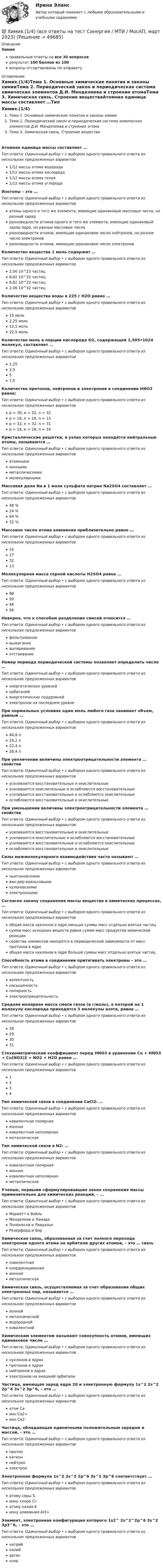      
            Описание
            Химияправильные ответы на все 30 вопросоврезультат 100 баллов из 100вопросы отсортированы по алфавиту 
            Оглавление
            Химия.(1/4)Тема 1. Основные химические понятия и законы химииТема 2. Периодический закон и периодическая система химических элементов Д.И. Менделеева и строение атомаТема 3. Химическая связь. Строение веществаАтомная единица массы составляет …Тип ответа: Одиночный выбор • с выбором одного правильного ответа из нескольких предложенных вариантов1/12 массы атома водорода1/12 массы атома кислорода1/12 массы атома гелия1/12 массы атома углеродаИзотопы – это …Тип ответа: Одиночный выбор • с выбором одного правильного ответа из нескольких предложенных вариантоватомы одного и того же элемента, имеющие одинаковые массовые числа, но разный зарядразновидности атомов одного и того же элемента, имеющие одинаковый заряд ядра, но разные массовые числаразновидности атомов, имеющие одинаковое число нейтронов, но разное число электроновразновидности атомов, имеющие одинаковое число электроновКоличество вещества 1 моль содержит …Тип ответа: Одиночный выбор • с выбором одного правильного ответа из нескольких предложенных вариантов2,06 10^23 частиц6,02 10^32 частиц6,02 10^23 частиц2,06 10^32 частицКоличество вещества воды в 225 г H2O равно …Тип ответа: Одиночный выбор • с выбором одного правильного ответа из нескольких предложенных вариантов15 моль2,25 моль12,5 моль22,5 мольКоличество моль в порции кислорода О2, содержащей 1,505•1024 молекул, составляет …Тип ответа: Одиночный выбор • с выбором одного правильного ответа из нескольких предложенных вариантов1,252,557,5Количество протонов, нейтронов и электронов в соединении HNO3 равно:Тип ответа: Одиночный выбор • с выбором одного правильного ответа из нескольких предложенных вариантовp = 30, e = 32, n = 32p = 16, e = 18, n = 15p = 32, e = 32, n = 31p = 16, e = 16, n = 16Кристаллические решетки, в узлах которых находятся нейтральные атомы, называются …Тип ответа: Одиночный выбор • с выбором одного правильного ответа из нескольких предложенных вариантоватомнымиионнымиметаллическимимолекулярнымиМассовая доля Na в 1 моле сульфата натрия Na2SO4 составляет …Тип ответа: Одиночный выбор • с выбором одного правильного ответа из нескольких предложенных вариантов48 %24 %64 %32 %Массовое число атома алюминия приблизительно равно …Тип ответа: Одиночный выбор • с выбором одного правильного ответа из нескольких предложенных вариантов16273213Молекулярная масса серной кислоты H2SO4 равна …Тип ответа: Одиночный выбор • с выбором одного правильного ответа из нескольких предложенных вариантов98504896Неверно, что к способам разделения смесей относится …Тип ответа: Одиночный выбор • с выбором одного правильного ответа из нескольких предложенных вариантовфильтрованиевыжиганиевыпариваниеотстаиваниеНомер периода периодической системы позволяет определить число …Тип ответа: Одиночный выбор • с выбором одного правильного ответа из нескольких предложенных вариантовэнергетических уровнейорбиталейэнергетических подуровнейэлектронов на последнем уровнеПри нормальных условиях один моль любого газа занимает объем, равный …Тип ответа: Одиночный выбор • с выбором одного правильного ответа из нескольких предложенных вариантов44,8 л24,2 л22,4 л28,4 лПри увеличении величины электроотрицательности элемента … свойстваТип ответа: Одиночный выбор • с выбором одного правильного ответа из нескольких предложенных вариантовусиливаются восстановительные и окислительныеусиливаются окислительные и ослабляются восстановительныеусиливаются восстановительные и ослабляются окислительныеослабляются восстановительные и окислительныеПри уменьшении величины электроотрицательности элемента … свойстваТип ответа: Одиночный выбор • с выбором одного правильного ответа из нескольких предложенных вариантовусиливаются восстановительные и окислительныеусиливаются окислительные и ослабляются восстановительныеусиливаются восстановительные и ослабляются окислительныеослабляются восстановительные и окислительныеСилы межмолекулярного взаимодействия часто называют …Тип ответа: Одиночный выбор • с выбором одного правильного ответа из нескольких предложенных вариантовньютоновскимиван-дер-ваальсовымикулоновскимиэлектроннымиСогласно закону сохранения массы вещества в химических процессах, …Тип ответа: Одиночный выбор • с выбором одного правильного ответа из нескольких предложенных вариантовобщая масса нуклонов в ядре меньше суммы масс отдельно взятых частицсумма масс исходных веществ равна сумме масс продуктов химической реакциисвойства элементов находятся в периодической зависимости от масс протонов в ядреобщая масса нуклонов в ядре больше суммы масс отдельно взятых частицСпособность атома в соединении притягивать электроны – это …Тип ответа: Одиночный выбор • с выбором одного правильного ответа из нескольких предложенных вариантоввалентностьнасыщенностьполярностьэлектроотрицательностьСредняя молярная масса смеси газов (в г/моль), в которой на 1 молекулу кислорода приходится 3 молекулы азота, равна …Тип ответа: Одиночный выбор • с выбором одного правильного ответа из нескольких предложенных вариантов28293031Стехиометрический коэффициент перед HNO3 в уравнении Cu + HNO3 → Cu(NO3)2 + NO2 + H2O равен …Тип ответа: Одиночный выбор • с выбором одного правильного ответа из нескольких предложенных вариантов1234Тип химической связи в соединении CaCl2: …Тип ответа: Одиночный выбор • с выбором одного правильного ответа из нескольких предложенных вариантовковалентная полярнаяионнаяковалентная неполярнаяметаллическаяТип химической связи в N2: …Тип ответа: Одиночный выбор • с выбором одного правильного ответа из нескольких предложенных вариантовковалентная полярнаяионнаяковалентная неполярнаяметаллическаяУченые, первыми сформулировавшие закон сохранения массы применительно для химических реакций, – …Тип ответа: Одиночный выбор • с выбором одного правильного ответа из нескольких предложенных вариантовМариотт и БойльМенделеев и ЛамаркЛомоносов и ЛавуазьеРезерфорд и БорХимическая связь, образованная за счет полного перехода электронов одного атома на орбитали других атомов, – это … связьТип ответа: Одиночный выбор • с выбором одного правильного ответа из нескольких предложенных вариантовковалентнаякоординационнаяионнаяметаллическаяХимическая связь, осуществляемая за счет образования общих электронных пар, называется …Тип ответа: Одиночный выбор • с выбором одного правильного ответа из нескольких предложенных вариантовионнойметаллическойводороднойковалентнойХимическим элементом называют совокупность атомов, имеющих одинаковое число …Тип ответа: Одиночный выбор • с выбором одного правильного ответа из нескольких предложенных вариантовнуклонов в ядрахпротонов в ядрахнейтронов в ядрахэлектронов на внешней орбиталиЧастица, имеющая заряд ядра 20 и электронную формулу 1s^2 2s^2 2p^6 3s^2 3p^6, – это …Тип ответа: Одиночный выбор • с выбором одного правильного ответа из нескольких предложенных вариантоватом Caион Ca2+ион Сa2-Частица, обладающая единичными положительным зарядом и массой, – это …Тип ответа: Одиночный выбор • с выбором одного правильного ответа из нескольких предложенных вариантовпротонкатионнейтронэлектронЭлектронная формула 1s^2 2s^2 2p^6 3s^2 3p^6 соответствует …Тип ответа: Одиночный выбор • с выбором одного правильного ответа из нескольких предложенных вариантоватому серы Sиону хлора Cl–атому калия Kиону алюминия Аl3+Элемент, электронная конфигурация которого 1s2^ 2s^2^2p^6 3s^2 3p3^6, – это …Тип ответа: Одиночный выбор • с выбором одного правильного ответа из нескольких предложенных вариантовнатрийкалийаргонхлор 
            
            
            Химия                        💯 Химия.(1/4) (все ответы на тест Синергия / МТИ / МосАП, март 2023)ХИМИЯ 1 КУРС ТУЛГУ КОНТРОЛЬНАЯ РАБОТА 2 ЧАСТИ ХИМИЯ 1 СЕМЕСТРХимия.(1) тест с ответами КОЛЛЕДЖ СинергияХимия 2023 год (Ответы на тест Синергия/МОИ/ МТИ)Химия - 2023 ГОД (Тест с ответами СИНЕРГИЯ / МОИ / МТИ)Химическая формула, отражающая строение молекул, с учетом геометрического положения атомов, – это … формулаХимические продукты (ксилол, парафин) производятся на шести нефтеперерабатывающих предприятиях Европейской части РФ и Западной Сибири и могут экспортироваться через пять портовых комплексов, обеспечивающих их перегрузку на суда. От предприятий до портов их перевозка осуществляется железнодорожным транспортом.Химический состав материала 40хнрХимическим элементом называют совокупность атомов, имеющих одинаковое число …Химическое материаловедениеХимическое материаловедение. Вариант 5Химическое материаловедение. Вариант 5