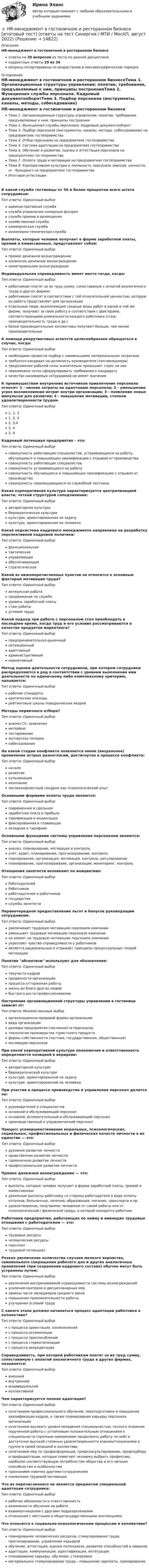     
          Описание
          HR-менеджмент в гостиничном и ресторанном бизнесеответы на 30 вопросов из теста по данной дисциплинекорректные ответы 29 из 30вопросы отсортированы по возрастанию в лексикографическом порядке 
          Оглавление
          HR-менеджмент в гостиничном и ресторанном бизнесеТема 1. Организационные структуры управления: понятие, требования, предъявляемые к ним, принципы построенияТема 2. Функционал службы персонала. Кадровый документооборотТема 3. Подбор персонала (инструменты, каналы, методы, собеседование) на предприятиях гостеприимстваТема 4. Отбор персонала на предприятиях гостеприимстваТема 5. Система адаптации на предприятиях гостеприимстваТема 6. Обучение и развитие, оценка и аттестация персонала на предприятиях гостеприимстваТема 7. Оплата труда и мотивация на предприятиях гостеприимстваТема 8. Корпоративная культура и лояльность персонала (миссия, ценности, нr - брэндинг) на предприятиях гостеприимстваИтоговая аттестацияВ какой службе гостиницы от 50 и более процентов всего штата сотрудников:Тип ответа: Одиночный выборадминистративная службаслужба управления номерным фондомслужба приема и размещенияхозяйственная службакоммерческая службаинженерно-техническая службаВыплаты, которые человек получает в форме заработной платы, премий и комиссионных, представляют собой:Тип ответа: Одиночный выборпрямое денежное вознаграждениекосвенное денежное вознаграждениенематериальное вознаграждениеИндивидуальная справедливость имеет место тогда, когда:Тип ответа: Одиночный выборработникам платят за их труд сумму, сопоставимую с оплатой аналогичного труда в других фирмахработникам платят в соответствии с той относительной ценностью, которую их работа представляет для организацииотдельные люди, выполняющие сходные виды работ в одной и той же фирме, получают за свою работу в соответствии с факторами, соответствующими уникальности каждого работника (стаж, производительность труда и др.)более производительные коллективы получают больше, чем менее производительныеК помощи рекрутинговых агентств целесообразнее обращаться в случае, когда:Тип ответа: Одиночный выборнеобходимо провести подбор с наименьшими материальными затратамитребуется кандидат на должность руководителя (топ-менеджера)предложение рабочей силы значительно превышает спрос на нееневозможно четко сформулировать требования к кандидатукачество нанимаемых сотрудников не имеет значенияК преимуществам внутренних источников привлечения персонала относят: 1 - низкие затраты на адаптацию персонала; 2 - уменьшение угроз возникновения интриг внутри организации; 3 - появление новых импульсов для развития; 4 - повышение мотивации, степени удовлетворенности трудом.Тип ответа: Одиночный выбор1, 2, 31, 2, 42, 3,43, 42, 4Кадровый потенциал предприятия – это:Тип ответа: Одиночный выборсовокупность работающих специалистов, устраивающихся на работу, обучающихся и повышающих квалификацию с отрывом от производствасовокупность работающих специалистовсовокупность устраивающихся на работусовокупность обучающихся и повышающих квалификацию с отрывом от производствасовокупность перемещающихся по служебной лестницеКакая корпоративная культура характеризуется централизацией власти, четкой структурой соподчинения:Тип ответа: Одиночный выборавторитарная культурабюрократическая культуракультура, ориентированная на задачукультура, ориентированная на человекаКакая подсистема кадрового менеджмента направлена на разработку перспективной кадровой политики:Тип ответа: Одиночный выборфункциональнаятактическаяуправляющаяобеспечивающаястратегическаяКакой из нижеперечисленных пунктов не относится к основным факторам мотивации труда?Тип ответа: Одиночный выборинтересная работапродвижение по службеуровень заработной платыстаж работыусловия трудаКакой подход при работе с персоналом стал преобладать в последнее время, когда труд и его условия рассматриваются в качестве продуктов маркетинга?Тип ответа: Одиночный выборпредпринимательско-рыночныйситуационныйадаптивныйадминистративныйнормативныйМетод оценки деятельности сотрудников, при котором сотрудники распределяются в ряд в соответствии с уровнем выполнения ими деятельности по одиночному либо комплексному критерию, называется:Тип ответа: Одиночный выборрабочие стандартыкритические эпизодырейтинговые шкалы поведенческих якорейМетоды первичного отбора?Тип ответа: Одиночный выборанализ CV, заявленияинтервьютестированиеэкспертиза почеркасобеседованиеНа какой стадии конфликта появляется явное (визуальное) проявление острых разногласий, достигнутое в процессе конфликта:Тип ответа: Одиночный выборначалоразвитиекульминацияокончаниепослеконфликтный синдром как психологический опытОсновными формами оплаты труда являются:Тип ответа: Одиночный выборповременная и сдельнаязаработная плата и прибыльтарификация и индексацияфиксированная и плавающаяокладная и тарифнаяОсновными функциями системы управления персоналом являются:Тип ответа: Одиночный выборанализ, планирование, мотивация и контрольучет, аудит, планирование, прогнозирование, контрольпланирование, организация, мотивация, контроль, регулированиепланирование, прогнозирование, организация, мониторинг, контрольОтношения занятости возникают по инициативе:Тип ответа: Одиночный выборРаботодателейРаботниковработодателей и работниковгосударстваслужбы занятостиПервоочередное предоставление льгот и бонусов руководящим сотрудникам:Тип ответа: Одиночный выборувеличивает трудовую мотивацию персонала компанииуменьшает трудовую мотивацию персонала компаниине влияет на трудовую мотивацию персонала компанииукрепляет чувство справедливости у работниковявляется рациональным и отражает принципы процессуальных теорий мотивацииПонятие абсентизм используют для обозначения:Тип ответа: Одиночный выбортекучести кадровпреданности организациипроцесса отторжения работыжизнь во благо других людейбыстрого роста профессионализмаПостроение организационной структуры управления в гостинице зависит от:Тип ответа: Множественный выборорганизационно-правовой формы организациивида организацииразмера предприятия (численности персонала)технологии производства туристского продуктаформы собственности (частная, государственная, общественная)мотивации персоналаПри какой корпоративной культуре полномочия и ответственность определяются позицией в иерархии:Тип ответа: Одиночный выборавторитарной культуребюрократической культурекультуре, ориентированной на задачукультуре, ориентированной на человекаПри участии в процессе производства и управления персонал делится на:Тип ответа: Одиночный выборруководителей и специалистовосновной и обслуживающий персоналосновной, вспомогательный и обслуживающий персоналпроизводственный и управленческий персоналПроцесс усовершенствования моральных, психологических, социальных, профессиональных и физических качеств личности в их единстве — это:Тип ответа: Одиночный выбордуховное развитие личностинравственное развитие личностигармоничное развитие личностипрофессиональное развитие личностиПрямое денежное вознаграждение — это:Тип ответа: Одиночный выборвыплаты, которые человек получает в форме заработной платы, премий и комиссионныхденежные выплаты работнику со стороны работодателя в виде оплаты отпусков, больничных, лечения, образования, питания, транспорта и пр.удовлетворение, получаемое человеком от самой работы или от психологической / физической среды, в которой находится работникРаботники предприятия, работающих по найму и имеющих трудовые отношения с работодателем — это:Тип ответа: Одиночный выбортрудовые ресурсычеловеческие ресурсыперсоналтрудовой потенциалРезкое увеличение количества случаев мелкого воровства, самовольного сокращения рабочего дня и других аналогичных проявлений (при сохранении кадрового состава) обычно могут быть устранены путем:Тип ответа: Одиночный выборувеличения воспринимаемой справедливости системы вознагражденийусиления контроля и дисциплинарных мерзамены части менеджеров среднего звенаповышения привлекательности работыулучшения условий трудаС какого этапа должен начинаться процесс адаптации работника в коллективе?Тип ответа: Одиночный выборс процесса ориентации, ознакомленияс процесса ассимиляциис процесса приспособленияс процесса стереотипизациис процесса аккредитацииСправедливость, при которой работникам платят за их труд сумму, сопоставимую с оплатой аналогичного труда в других фирмах, называется:Тип ответа: Одиночный выборвнешнейвнутреннейиндивидуальнойколлективнойЧем характеризуется полная адаптация?Тип ответа: Одиночный выборсочетанием профессионального обучения, переподготовки и повышения квалификации кадров, а также планирования карьеры персонала организациисочетанием высокого уровня овладения специальностью, полного освоения порученной работы с устойчивым положительным отношением к специальности (прочным намерением продолжить работу по ней) и достаточно высокой степенью удовлетворенности взаимоотношениями в группе и своей позицией в коллективесочетанием мер по профинформации, профконсультированию, профподбору и профадаптации, которые помогают человеку выбрать профессию, наиболее соответствующую потребностям общества и его личным способностям и особенностямпризнанием новичка другими сотрудникамиснижением трудовой мотивацииЧто из перечисленного не является предметом специальной адаптации сотрудника:Тип ответа: Одиночный выборрабочие обязанности и ответственностьвозможности обучения на работевзаимоотношения с другими подразделениямиотношения с местными и общегосударственными инспекциямиЧто относится к социально-психологическим процессам в коллективе?Тип ответа: Одиночный выборпланирование человеческих ресурсов, стимулирование труда, прогнозирование, управление карьеройобучение, аттестация, оценка потенциала, развитие способностей и навыковадаптация, коммуникация, идентификация, интеграцияпланирование карьеры, обучение, стажировкиматериальное стимулирование труда – повышение зарплаты, премирование  
            
            
            HR-директор промышленного предприятия, оказавшегося в силу ошибок своего руководства в состоянии внутреннего кризиса, должен определить приоритетную задачу, которая должна быть реализована в процессе антикризисного управления персоналом. ⭐ HR-менеджмент в гостиничном и ресторанном бизнесе [итоговый тест] (ответы на тест Синергия / МТИ / МосАП, август 2022)HR-менеджмент в гостиничном и ресторанном бизнесе (новый) тест с ответами Синергия/МОИ/ МТИ /МОСАП💯 HR-менеджмент в гостиничном и ресторанном бизнесе (ответы на тест Синергия / МТИ / МосАП, октябрь 2022)💯 HR-менеджмент в гостиничном и ресторанном бизнесе (правильные ответы на тест Синергия / МОИ / МТИ / МосАП)💯 HR-менеджмент в гостиничном и ресторанном бизнесе [Тема 1-8] (ответы на тест Синергия / МОИ / МТИ / МосАП, октябрь 2023)💯 HR-менеджмент в гостиничном и ресторанном бизнесе [Тема 1-8] (ответы на тест Синергия / МОИ / МТИ / МосАП, январь 2024)How much money have you got? - ….. Выберите один ответ: a.None b.No c.Nothing d.No oneHow often … to the cinema? Выберите один или несколько ответов: 1.you go 2.do go you 3.go you 4.do you goHow ….. shopping on the Internet affect the way we live? Выберите один ответ: a.is b.has c.does d.doHow soon we’ll leave this place depends ….. the weather. Выберите один ответ: a.for b.from c.on d.ofHR-брендинг СИНЕРГИЯ ОТВЕТЫHR-директор крупного банка должен определиться с выбором варианта организации разработки корпоративной целевой программы антикризисного управления персоналом. Проведя сравнительный анализ преимуществ и недостатков каждого из двух возможных вариантовHR-директор одного из лидирующих на рынке консалтинговых центров, оказавшегося в состоянии внешнего кризиса, должен определить приоритетную задачу, которая должна быть реализована в процессе антикризисного управления персоналом. Проведя сравнительный