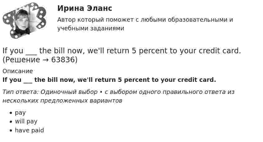      
            Описание
             If you ___ the bill now, we'll return 5 percent to your credit card.Тип ответа: Одиночный выбор • с выбором одного правильного ответа из нескольких предложенных вариантовpay  will payhave paid   
            
            
            If you managed to get tickets to the theatre we … . If you ___ the bill now, we'll return 5 percent to your credit card.If you ….. to Paris you’ll see the Eiffel Tower. Выберите один ответ: a.would go b.go c.went d.will goIf you ….. to your heart, you will make right decisions. Выберите один ответ: a. don’t listen b. will listen c. won’t listen d. listenI have ….. interest in his problems. Выберите один ответ: a. very little b. a very little c. very few d. a very fewI have so … things to do that I don't know which to do first. Выберите один или несколько ответов: 1.little 2.few 3.a few 4.many  ________ I have your phone number?I don’t believe ….. a word she says. Выберите один ответ: a.with b.- c.to d.inI don’t understand how she could have made ….. in her composition. Выберите один ответ: a.so rude mistake b.such rude mistake c.such a rude mistake d.so a rude mistakeIdylle in ruhiger Lage Ergänzen Sie die Präpositionen und, wo nötig, die Artikel.If he had consulted his own interests he … .If she could cook as well as you, she … a restaurant.If there ….. the 8th day of the week, how would you use it? Выберите один ответ: a.is b.were c.are d.wasIf you are going to start anything again, you need to learn from what ….. , so that the situation won’t be repeated. Выберите один ответ: a.is happened b.happened c.has happened d.had happened