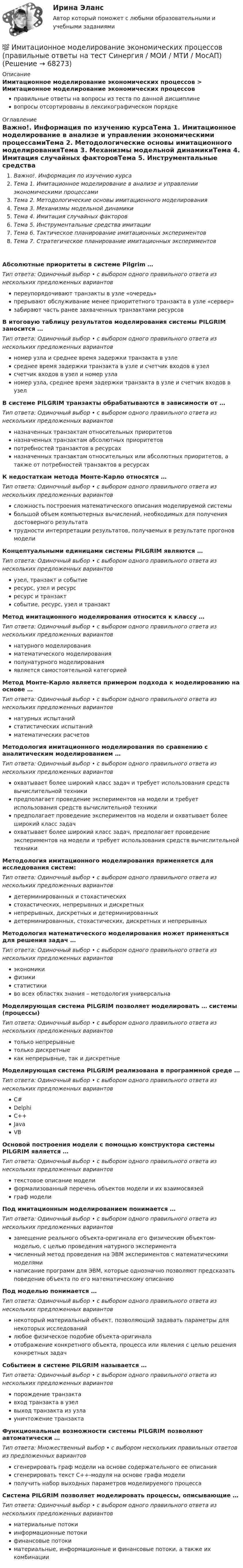      
            Описание
            Имитационное моделирование экономических процессов > Имитационное моделирование экономических процессовправильные ответы на вопросы из теста по данной дисциплиневопросы отсортированы в лексикографическом порядке 
            Оглавление
            Важно!. Информация по изучению курсаТема 1. Имитационное моделирование в анализе и управлении экономическими процессамиТема 2. Методологические основы имитационного моделированияТема 3. Механизмы модельной динамикиТема 4. Имитация случайных факторовТема 5. Инструментальные средства имитацииТема 6. Тактическое планирование имитационных экспериментовТема 7. Стратегическое планирование имитационных экспериментовАбсолютные приоритеты в системе Pilgrim …Тип ответа: Одиночный выбор • с выбором одного правильного ответа из нескольких предложенных вариантовпереупорядочивают транзакты в узле «очередь»прерывают обслуживание менее приоритетного транзакта в узле «сервер»забирают часть ранее захваченных транзактами ресурсовВ итоговую таблицу результатов моделирования системы PILGRIM заносится …Тип ответа: Одиночный выбор • с выбором одного правильного ответа из нескольких предложенных вариантовномер узла и среднее время задержки транзакта в узлесреднее время задержки транзакта в узле и счетчик входов в узелсчетчик входов в узел и номер узланомер узла, среднее время задержки транзакта в узле и счетчик входов в узелВ системе PILGRIM транзакты обрабатываются в зависимости от …Тип ответа: Одиночный выбор • с выбором одного правильного ответа из нескольких предложенных вариантовназначенных транзактам относительных приоритетовназначенных транзактам абсолютных приоритетовпотребностей транзактов в ресурсахназначенных транзактам относительных или абсолютных приоритетов, а также от потребностей транзактов в ресурсахК недостаткам метода Монте-Карло относятся …Тип ответа: Одиночный выбор • с выбором одного правильного ответа из нескольких предложенных вариантовсложность построения математического описания моделируемой системыбольшой объем компьютерных вычислений, необходимых для получения достоверного результататрудности интерпретации результатов, получаемых в результате прогонов моделиКонцептуальными единицами системы PILGRIM являются …Тип ответа: Одиночный выбор • с выбором одного правильного ответа из нескольких предложенных вариантовузел, транзакт и событиересурс, узел и ресурсресурс и транзактсобытие, ресурс, узел и транзактМетод имитационного моделирования относится к классу …Тип ответа: Одиночный выбор • с выбором одного правильного ответа из нескольких предложенных вариантовнатурного моделированияматематического моделированияполунатурного моделированияявляется самостоятельной категориейМетод Монте-Карло является примером подхода к моделированию на основе …Тип ответа: Одиночный выбор • с выбором одного правильного ответа из нескольких предложенных вариантовнатурных испытанийстатистических испытанийматематических расчетовМетодология имитационного моделирования по сравнению с аналитическим моделированием …Тип ответа: Одиночный выбор • с выбором одного правильного ответа из нескольких предложенных вариантовохватывает более широкий класс задач и требует использования средств вычислительной техникипредполагает проведение экспериментов на модели и требует использования средств вычислительной техникипредполагает проведение экспериментов на модели и охватывает более широкий класс задачохватывает более широкий класс задач, предполагает проведение экспериментов на модели и требует использования средств вычислительной техникиМетодология имитационного моделирования применяется для исследования систем:Тип ответа: Одиночный выбор • с выбором одного правильного ответа из нескольких предложенных вариантовдетерминированных и стохастическихстохастических, непрерывных и дискретныхнепрерывных, дискретных и детерминированныхдетерминированных, стохастических, дискретных и непрерывныхМетодология математического моделирования может применяться для решения задач …Тип ответа: Одиночный выбор • с выбором одного правильного ответа из нескольких предложенных вариантовэкономикифизикистатистикиво всех областях знания – методология универсальнаМоделирующая система PILGRIM позволяет моделировать … системы (процессы)Тип ответа: Одиночный выбор • с выбором одного правильного ответа из нескольких предложенных вариантовтолько непрерывныетолько дискретныекак непрерывные, так и дискретныеМоделирующая система PILGRIM реализована в программной среде …Тип ответа: Одиночный выбор • с выбором одного правильного ответа из нескольких предложенных вариантовC#DelphiС++JavaVBОсновой построения модели с помощью конструктора системы PILGRIM является …Тип ответа: Одиночный выбор • с выбором одного правильного ответа из нескольких предложенных вариантовтекстовое описание моделиформализованный перечень объектов модели и их взаимосвязейграф моделиПод имитационным моделированием понимается …Тип ответа: Одиночный выбор • с выбором одного правильного ответа из нескольких предложенных вариантовзамещение реального объекта-оригинала его физическим объектом-моделью, с целью проведения натурного экспериментачисленный метод проведения на ЭВМ экспериментов с математическими моделяминаписание программ для ЭВМ, которые однозначно позволяют предсказать поведение объекта по его математическому описаниюПод моделью понимается …Тип ответа: Одиночный выбор • с выбором одного правильного ответа из нескольких предложенных вариантовнекоторый материальный объект, позволяющий задавать параметры для некоторых исследованийлюбое физическое подобие объекта-оригиналаотображение конкретного объекта, процесса или явления с целью решения конкретных задачСобытием в системе PILGRIM называется …Тип ответа: Одиночный выбор • с выбором одного правильного ответа из нескольких предложенных вариантовпорождение транзактавход транзакта в узелвыход транзакта из узлауничтожение транзактаФункциональные возможности системы PILGRIM позволяют автоматически …Тип ответа: Множественный выбор • с выбором нескольких правильных ответов из предложенных вариантовсгенерировать граф модели на основе содержательного ее описаниясгенерировать текст С++-модуля на основе графа моделиполучить набор выходных параметров моделируемого процессаCистема PILGRIM позволяет моделировать процессы, описывающие …Тип ответа: Одиночный выбор • с выбором одного правильного ответа из нескольких предложенных вариантовматериальные потокиинформационные потокифинансовые потокиматериальные, информационные и финансовые потоки, а также их комбинации  
            
            
            Имитационное моделирование экономических процессов (Ответы на тест СИНЕРГИЯ / МТИ / МОИ)💯 Имитационное моделирование экономических процессов (правильные ответы на тест Синергия / МОИ / МТИ / МосАП)Имитационное моделирование экономических процессов (тест с ответами Синергия/МОИ/ МТИ /МОСАП)Имитационное моделирование экономических процессов (Тест с ответами, Синергия/МОИ/МТИ/МОСАП)иммигрант - определение терминаИммобилизированные ферментыИммунитет дипломатического представительства представляет собой ... сферы действия юрисдикции государстваИмеются следующие данные по одной из областей: 1) На начало года численность трудоспособного населения составила 800,0 тыс.чел., а численность нерабочего возраста (пенсионного возраста и подростков до 16 лет) - 30,0 тыс.челИмеются следующие данные: среднесписочная численность работников – 1500 чел., Имеются три акции А, В, С, для которых вычислена ожидаемая доходность   Е(га)=0,11; Е(гb)=0,12; Е(гс)=0,14 и стандартные отклонения норм отдачи   σа=0,02; σв=0,03; σс=0,04.Имидж гостиницы Итоговый  тестИмидж гостиницы - практическое задание к теме 7. (СибУПК)ИМИДЖ И РЕПУТАЦИЯ РЕГИОНАЛЬНОГО ОБРАЗОВАНИЯ Имидж менеджера -условие авторитета и успеха