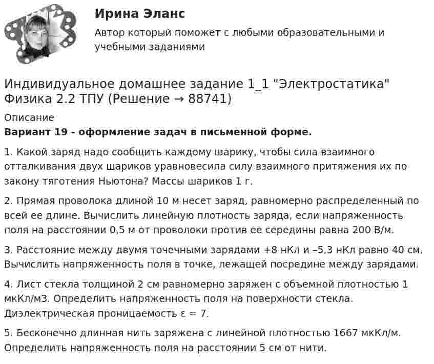     
            Описание
              Вариант 19 - оформление задач в письменной форме.1. Какой заряд надо сообщить каждому шарику, чтобы сила взаимного отталкивания двух шариков уравновесила силу взаимного притяжения их по закону тяготения Ньютона? Массы шариков 1 г.	2.   Прямая  проволока  длиной  10   м   несет   заряд,  равномерно распределенный по всей ее длине. Вычислить линейную плотность заряда, если напряженность поля на расстоянии 0,5 м от проволоки против ее середины равна 200 В/м.	3. Расстояние между двумя точечными зарядами +8 нКл и –5,3 нКл равно 40 см. Вычислить напряженность поля в точке, лежащей посредине между зарядами.	4. Лист стекла толщиной 2 см равномерно заряжен с объемной плотностью 1 мкКл/м3. Определить напряженность поля на поверхности стекла. Диэлектрическая проницаемость ε = 7.5. Бесконечно длинная нить заряжена с линейной плотностью 1667 мкКл/м. Определить напряженность поля на расстоянии 5 см от нити.   
            
            
            Индивидуальная работа Индивидуальное домашнее задание 1_1 Электростатика Физика 2.2 ТПУИндивидуальное домашнее задание 2_1 Магнетизм Физика 2.2 ТПУИндивидуальное домашнее задание 2_2 Магнетизм. Колебания Физика 2.2 ТПУИНДИВИДУАЛЬНОЕ ДОМАШНЕЕ ЗАДАНИЕ №1. ПО ТЕМЕ МЕХАНИКА. ФИЗИКА 1.1 Индивидуальное домашнее задание по теме Механика Вариант № 3Индивидуальное домашнее задание по теме Механика Физика 1.2 ТПУ Индивидуальная контрольная работа № 3 вар 18Индивидуальная контрольная работа № 3  вар 2Индивидуальная контрольная работа № 3 вар 20Индивидуальная контрольная работа № 3 вар 22Индивидуальная контрольная работа № 3 вар 3Индивидуальная контрольная работа № 3 вар 4Индивидуальная контрольная работа № 3 вар 5
