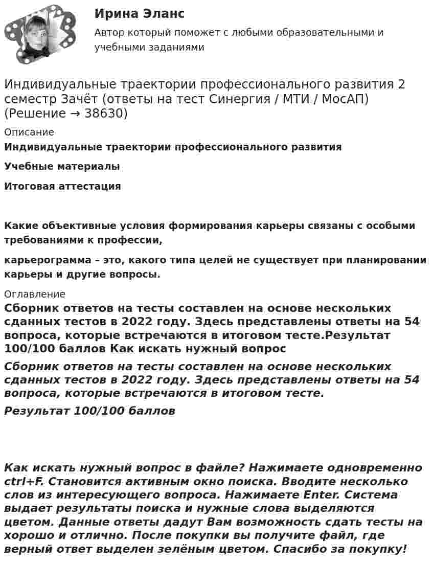     
          Описание
          Индивидуальные траектории профессионального развития Учебные материалыИтоговая аттестацияКакие объективные условия формирования карьеры связаны с особыми требованиями к профессии,  карьерограмма – это, какого типа целей не существует при планировании карьеры и другие вопросы. 
          Оглавление
          Сборник ответов на тесты составлен на основе нескольких сданных тестов в 2022 году. Здесь представлены ответы на 54 вопроса, которые встречаются в итоговом тесте.Результат 100/100 баллов Как искать нужный вопрос в файле? Нажимаете одновременно ctrl+F. Становится активным окно поиска. Вводите несколько слов из интересующего вопроса. Нажимаете Enter. Система выдает результаты поиска и нужные слова выделяются цветом. Данные ответы дадут Вам возможность сдать тесты на хорошо и отлично. После покупки вы получите файл, где верный ответ выделен зелёным цветом. Спасибо за покупку! 
            
            
            Индивидуальные траектории профессионального развития  28/30 Индивидуальные траектории профессионального развития 2 семестр Зачёт (ответы на тест Синергия / МТИ / МосАП)Индивидуальные траектории профессионального развития 3 семестр Синергия💯 Индивидуальные траектории профессионального развития [5 тем] (ответы на тест Синергия / МТИ / МосАП, апрель 2023)💯 Индивидуальные траектории профессионального развития [5 тем] (правильные ответы на тесты Синергия / МОИ / МТИ / МосАП)💯 Индивидуальные траектории профессионального развития [без тем, 20 вопросов в тесте] (все ответы на тест Синергия / МОИ / МТИ / МосАП, июнь 2023)💯 Индивидуальные траектории профессионального развития [без тем, 20 вопросов в тесте] (все ответы на тест Синергия / МТИ / МосАП, май 2023)Индивидуальное творческое задание по теме «Особенности регулирования труда отдельных категорий работников» - составление сравнительной таблицы.Индивидуальное чтение по английскому языку (вокабуляр, vocubulary)Индивидуальные задания на контрольную работу по курсу «МЭПЭСУ»Индивидуальные предприниматели при учете своих расходов для уплаты налога на доходы физических лиц (НДФЛ) вправе использовать … налоговый вычетИндивидуальные социальные пакеты наиболее ценных сотрудников организации должны иметь ... характерИндивидуальные траектории профессионального развитияИндивидуальные траектории профессионального развития 