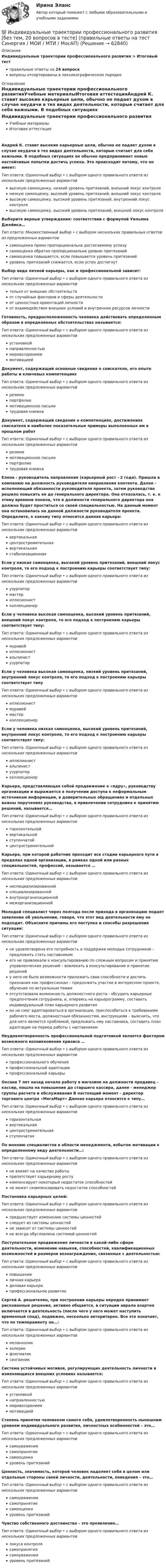      
            Описание
            Индивидуальные траектории профессионального развития > Итоговый тестправильные ответы на 24 вопросавопросы отсортированы в лексикографическом порядке 
            Оглавление
            Индивидуальные траектории профессионального развитияУчебные материалыИтоговая аттестацияАндрей К. ставит высокие карьерные цели, обычно не падает духом в случае неудачи в тех видах деятельности, которые считает для себя важными. В подобных ситуациях он обычно предпринимает новые настойчивые попытки достичь успеха. Это происходит потому, что он имеет:Тип ответа: Одиночный выбор • с выбором одного правильного ответа из нескольких предложенных вариантоввысокую самооценку, низкий уровень притязаний, внешний локус контролянизкую самооценку, высокий уровень притязаний, внешний локус контролявысокую самооценку, высокий уровень притязаний, внутренний локус контролявысокую самооценку, высокий уровень притязаний, внешний локус контроляВыберите верные утверждения: соответствии с формулой Уильяма Джеймса…Тип ответа: Множественный выбор • с выбором нескольких правильных ответов из предложенных вариантовсамооценка прямо пропорциональна достигаемому успехусамооценка обратно пропорциональна уровню притязанийсамооценка повышается, если повышается уровень притязанийуровень притязаний снижается, если успех достигнутВыбор вида личной карьеры, как и профессиональной зависит:Тип ответа: Одиночный выбор • с выбором одного правильного ответа из нескольких предложенных вариантовтолько от внешних обстоятельствот случайных факторов и сферы деятельностиот ценностных ориентаций личностиот взаимодействия внешних условий и внутренних ресурсов личностиГотовность, предрасположенность человека действовать определенным образом в определенных обстоятельствах называется:Тип ответа: Одиночный выбор • с выбором одного правильного ответа из нескольких предложенных вариантовустановкойнаправленностьюмировоззрениеммотивациейДокумент, содержащий основные сведения о соискателе, его опыте работы и ключевых компетенцияхТип ответа: Одиночный выбор • с выбором одного правильного ответа из нескольких предложенных вариантоврезюмепортфолиомотивационное письмотрудовая книжкаДокумент, содержащий сведения о компетенциях, достижениях соискателя и наиболее показательные примеры выполненных им в прошлом работТип ответа: Одиночный выбор • с выбором одного правильного ответа из нескольких предложенных вариантоврезюмемотивационное письмопортфолиотрудовая книжкаЕлена - руководитель направления (карьерный рост - 2 года). Пришла в компанию на должность руководителя направления контента. Далее - исполняющий обязанности руководителя проекта, затем руководство решило повысить ее до генерального директора. Она отказалась, т. к. к этому времени поняла, что в должности генерального директора она должна будет проститься со своей специальностью. На данный момент она остановилась на данной должности руководителя проекта. Определите, к какому типу относится данная карьера:Тип ответа: Одиночный выбор • с выбором одного правильного ответа из нескольких предложенных вариантоввертикальнаяцентростремительнаявертикальнаястабилизационнаяЕсли у низкая самооценка, высокий уровень притязаний, внешний локус контроля, то его подход к построению карьеры соответствует типу:Тип ответа: Одиночный выбор • с выбором одного правильного ответа из нескольких предложенных вариантовузурпатормастериллюзионистколлекционерЕсли у человека высокая самооценка, высокий уровень притязаний, внешний локус контроля, то его подход к построению карьеры соответствует типу:Тип ответа: Одиночный выбор • с выбором одного правильного ответа из нескольких предложенных вариантовмуравейиллюзионистальпинистузурпаторЕсли у человека высокая самооценка, низкий уровень притязаний, внутренний локус контроля, то его подход к построению карьеры соответствует типуТип ответа: Одиночный выбор • с выбором одного правильного ответа из нескольких предложенных вариантовиллюзионистмуравеймастерколлекционерЕсли у человека низкая самооценка, высокий уровень притязаний, внутренний локус контроля, то его подход к построению карьеры соответствует типу:Тип ответа: Одиночный выбор • с выбором одного правильного ответа из нескольких предложенных вариантовиллюзионистальпинистузурпаторколлекционерКарьера, представляющая собой продвижение к «ядру», руководству организации и выражается в получении доступа к неформальным источникам информации, в доверительных обращениях и отдельных важны поручениях руководства, в привлечении сотрудника к принятию решений, называется…Тип ответа: Одиночный выбор • с выбором одного правильного ответа из нескольких предложенных вариантовгоризонтальнойвертикальнойступенчатойцентростремительнойКарьера, при которой работник проходит все стадии карьерного пути в пределах одной организации, в рамках одной или разных специальностей, профессий, называется …Тип ответа: Одиночный выбор • с выбором одного правильного ответа из нескольких предложенных вариантовнеспециализированнойспециализированнойвнутриорганизационноймежорганизационнойМолодой специалист через полгода после прихода в организацию подает заявление об увольнении, говоря, что этот вид деятельности ему не подходит. Объясните причины его поступка и способы разрешения ситуации:Тип ответа: Одиночный выбор • с выбором одного правильного ответа из нескольких предложенных вариантовне удовлетворена его потребность в поддержке молодых сотрудников – предложить стать наставникомего не привлекали к консультированию по сложным вопросам и принятию управленческих решений – вовлекать в консультирование и принятие решенийу него не было возможности приложить свои способности и достичь признания как профессионал – предложить участие в интересном проекте, обучение по актуальным темамотсутствовала возможность должностного роста - обсудить карьерные предпочтения сотрудника, и, опираясь на карьерограмму, составить индивидуальный план карьерного развитияон не смог адаптироваться в организации, приспособиться к требованиям рабочего места, должностным обязанностям, инструкциям – выяснить, что для него является проблемой, предложить ему наставника, составить план адаптации на период работы с наставникомНеудовлетворенность профессиональной подготовкой является фактором возможного возникновения кризиса …Тип ответа: Одиночный выбор • с выбором одного правильного ответа из нескольких предложенных вариантовпрофессионального обученияпрофессиональной адаптациипрофессиональной карьерыОксана 7 лет назад начала работу в магазине на должности продавец – кассир, пошла на повышение до старшего кассира, далее - менеджер группы расчета и обслуживания В настоящий момент - директор торгового центра «МегаМарт» Данная карьера относится к типу…Тип ответа: Одиночный выбор • с выбором одного правильного ответа из нескольких предложенных вариантовгоризонтальнаявертикальнаяцентростремительнаяступенчатаяПо мнению специалистов в области менеджмента, избыток мотивации к определенному виду деятельности…:Тип ответа: Одиночный выбор • с выбором одного правильного ответа из нескольких предложенных вариантовне влияет на качество работыпрепятствует карьерному ростукомпенсирует некоторый недостаток способностейне может скомпенсировать недостаток способностейПостановка карьерных целей:Тип ответа: Одиночный выбор • с выбором одного правильного ответа из нескольких предложенных вариантовпредшествует изменению системы ценностейследует из системы ценностейне зависит от системы ценностейне всегда обусловлена системой ценностейПоступательное продвижение личности в какой-либо сфере деятельности, изменение навыков, способностей, квалификационных возможностей и размеров вознаграждения, связанных с деятельностью:Тип ответа: Одиночный выбор • с выбором одного правильного ответа из нескольких предложенных вариантовповышениеличная карьераделовая карьерапрофессиональное развитиеСергей А. решителен, при построении карьеры нередко принимает рискованные решения, активно общается, в ситуации аврала азартно включается в деятельность (после чего у него может наступить временный спад), подвижен, несколько авторитарен. Все это означает, что по темпераменту он…:Тип ответа: Одиночный выбор • с выбором одного правильного ответа из нескольких предложенных вариантовмеланхоликхолерикфлегматиксангвиникСистема устойчивых мотивов, регулирующих деятельность личности в изменяющихся внешних условиях называется:Тип ответа: Одиночный выбор • с выбором одного правильного ответа из нескольких предложенных вариантовустановкойнаправленностьюмировоззрениеммотивациейСтепень принятия человеком самого себя, удовлетворенность нынешним уровнем индивидуального развития, личностных особенностей – это…Тип ответа: Одиночный выбор • с выбором одного правильного ответа из нескольких предложенных вариантовсамоуважениесамопринятиесамооценкауровень притязанийЦенность, значимость, которой человек наделяет себя в целом или отдельные стороны своей личности, деятельности, поведения – это…Тип ответа: Одиночный выбор • с выбором одного правильного ответа из нескольких предложенных вариантовсамоуважениесамопринятиесамооценкауровень притязанийЧувство собственного достоинства – это проявление…Тип ответа: Одиночный выбор • с выбором одного правильного ответа из нескольких предложенных вариантовлокуса контролясамопринятиясамоуваженияуровень притязаний  
            
            
            💯 Индивидуальные траектории профессионального развития [без тем, 20 вопросов в тесте] (ответы на тест Синергия / МТИ / МосАП, апрель 2023)💯 Индивидуальные траектории профессионального развития [без тем, 20 вопросов в тесте] (правильные ответы на тест Синергия / МОИ / МТИ / МосАП)💯 Индивидуальные траектории профессионального развития [без тем, 30 вопросов в тесте] (все ответы на тест Синергия / МТИ / МосАП, март 2023)💯 Индивидуальные траектории профессионального развития [без тем, 30 вопросов в тесте] (правильные ответы на тест Синергия / МОИ / МТИ / МосАП)💯 Индивидуальные траектории профессионального развития [без тем] (ответы на тест Синергия / МТИ / МосАП, январь 2023)💯 Индивидуальные траектории профессионального развития [без тем] (ответы на тест Синергия / МТИ / МосАП, январь 2023)💯 Индивидуальные траектории профессионального развития [Занятие 1] (ответы на тест Синергия / МОИ / МТИ / МосАП, декабрь 2023)Индивидуальные траектории профессионального развития / 27 вопросовИндивидуальные траектории профессионального развития  28/30 Индивидуальные траектории профессионального развития 2 семестр Зачёт (ответы на тест Синергия / МТИ / МосАП)Индивидуальные траектории профессионального развития 3 семестр Синергия💯 Индивидуальные траектории профессионального развития [5 тем] (ответы на тест Синергия / МТИ / МосАП, апрель 2023)💯 Индивидуальные траектории профессионального развития [5 тем] (правильные ответы на тесты Синергия / МОИ / МТИ / МосАП)💯 Индивидуальные траектории профессионального развития [без тем, 20 вопросов в тесте] (все ответы на тест Синергия / МОИ / МТИ / МосАП, июнь 2023)