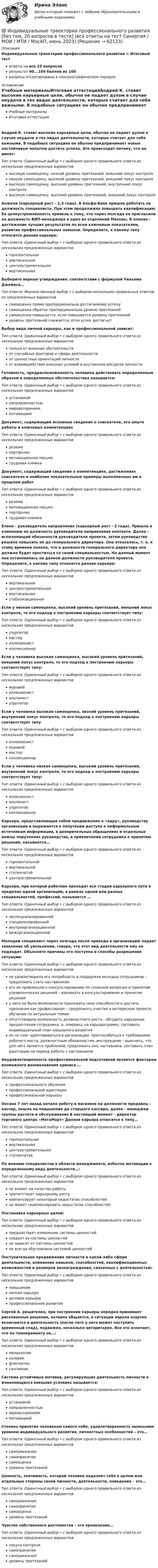      
            Описание
            Индивидуальные траектории профессионального развития > Итоговый тестответы на все 25 вопросоврезультат 90...100 баллов из 100вопросы отсортированы в лексикографическом порядке 
            Оглавление
            Учебные материалыИтоговая аттестацияАндрей К. ставит высокие карьерные цели, обычно не падает духом в случае неудачи в тех видах деятельности, которые считает для себя важными. В подобных ситуациях он обычно предпринимает новые настойчивые попытки достичь успеха. Это происходит потому, что он имеет:Тип ответа: Одиночный выбор • с выбором одного правильного ответа из нескольких предложенных вариантоввысокую самооценку, низкий уровень притязаний, внешний локус контролянизкую самооценку, высокий уровень притязаний, внешний локус контролявысокую самооценку, высокий уровень притязаний, внутренний локус контролявысокую самооценку, высокий уровень притязаний, внешний локус контроляАнжела (карьерный рост - 1,5 года). В Альфа-Банк пришла работать на должность специалиста. При этом продолжила повышать квалификацию. Ее целеустремленность привела к тому, что через полгода ее пригласили на должность ВИП-менеджера в одно из отделений Москвы. В планах - достижение лучших результатов по всем ключевым показателям, развитие профессиональных навыков. Определите, к какому типу относится данная карьера:Тип ответа: Одиночный выбор • с выбором одного правильного ответа из нескольких предложенных вариантовгоризонтальнаявертикальнаяцентростремительнаявертикальнаяВыберите верные утверждения: соответствии с формулой Уильяма Джеймса…Тип ответа: Множественный выбор • с выбором нескольких правильных ответов из предложенных вариантовсамооценка прямо пропорциональна достигаемому успехусамооценка обратно пропорциональна уровню притязанийсамооценка повышается, если повышается уровень притязанийуровень притязаний снижается, если успех достигнутВыбор вида личной карьеры, как и профессиональной зависит:Тип ответа: Одиночный выбор • с выбором одного правильного ответа из нескольких предложенных вариантовтолько от внешних обстоятельствот случайных факторов и сферы деятельностиот ценностных ориентаций личностиот взаимодействия внешних условий и внутренних ресурсов личностиГотовность, предрасположенность человека действовать определенным образом в определенных обстоятельствах называется:Тип ответа: Одиночный выбор • с выбором одного правильного ответа из нескольких предложенных вариантовустановкойнаправленностьюмировоззрениеммотивациейДокумент, содержащий основные сведения о соискателе, его опыте работы и ключевых компетенцияхТип ответа: Одиночный выбор • с выбором одного правильного ответа из нескольких предложенных вариантоврезюмепортфолиомотивационное письмотрудовая книжкаДокумент, содержащий сведения о компетенциях, достижениях соискателя и наиболее показательные примеры выполненных им в прошлом работТип ответа: Одиночный выбор • с выбором одного правильного ответа из нескольких предложенных вариантоврезюмемотивационное письмопортфолиотрудовая книжкаЕлена - руководитель направления (карьерный рост - 2 года). Пришла в компанию на должность руководителя направления контента. Далее - исполняющий обязанности руководителя проекта, затем руководство решило повысить ее до генерального директора. Она отказалась, т. к. к этому времени поняла, что в должности генерального директора она должна будет проститься со своей специальностью. На данный момент она остановилась на данной должности руководителя проекта. Определите, к какому типу относится данная карьера:Тип ответа: Одиночный выбор • с выбором одного правильного ответа из нескольких предложенных вариантоввертикальнаяцентростремительнаявертикальнаястабилизационнаяЕсли у низкая самооценка, высокий уровень притязаний, внешний локус контроля, то его подход к построению карьеры соответствует типу:Тип ответа: Одиночный выбор • с выбором одного правильного ответа из нескольких предложенных вариантовузурпатормастериллюзионистколлекционерЕсли у человека высокая самооценка, высокий уровень притязаний, внешний локус контроля, то его подход к построению карьеры соответствует типу:Тип ответа: Одиночный выбор • с выбором одного правильного ответа из нескольких предложенных вариантовмуравейиллюзионистальпинистузурпаторЕсли у человека высокая самооценка, низкий уровень притязаний, внутренний локус контроля, то его подход к построению карьеры соответствует типуТип ответа: Одиночный выбор • с выбором одного правильного ответа из нескольких предложенных вариантовиллюзионистмуравеймастерколлекционерЕсли у человека низкая самооценка, высокий уровень притязаний, внутренний локус контроля, то его подход к построению карьеры соответствует типу:Тип ответа: Одиночный выбор • с выбором одного правильного ответа из нескольких предложенных вариантовиллюзионистальпинистузурпаторколлекционерКарьера, представляющая собой продвижение к «ядру», руководству организации и выражается в получении доступа к неформальным источникам информации, в доверительных обращениях и отдельных важны поручениях руководства, в привлечении сотрудника к принятию решений, называется…Тип ответа: Одиночный выбор • с выбором одного правильного ответа из нескольких предложенных вариантовгоризонтальнойвертикальнойступенчатойцентростремительнойКарьера, при которой работник проходит все стадии карьерного пути в пределах одной организации, в рамках одной или разных специальностей, профессий, называется …Тип ответа: Одиночный выбор • с выбором одного правильного ответа из нескольких предложенных вариантовнеспециализированнойспециализированнойвнутриорганизационноймежорганизационнойМолодой специалист через полгода после прихода в организацию подает заявление об увольнении, говоря, что этот вид деятельности ему не подходит. Объясните причины его поступка и способы разрешения ситуации:Тип ответа: Одиночный выбор • с выбором одного правильного ответа из нескольких предложенных вариантовне удовлетворена его потребность в поддержке молодых сотрудников – предложить стать наставникомего не привлекали к консультированию по сложным вопросам и принятию управленческих решений – вовлекать в консультирование и принятие решенийу него не было возможности приложить свои способности и достичь признания как профессионал – предложить участие в интересном проекте, обучение по актуальным темамотсутствовала возможность должностного роста - обсудить карьерные предпочтения сотрудника, и, опираясь на карьерограмму, составить индивидуальный план карьерного развитияон не смог адаптироваться в организации, приспособиться к требованиям рабочего места, должностным обязанностям, инструкциям – выяснить, что для него является проблемой, предложить ему наставника, составить план адаптации на период работы с наставникомНеудовлетворенность профессиональной подготовкой является фактором возможного возникновения кризиса …Тип ответа: Одиночный выбор • с выбором одного правильного ответа из нескольких предложенных вариантовпрофессионального обученияпрофессиональной адаптациипрофессиональной карьерыОксана 7 лет назад начала работу в магазине на должности продавец – кассир, пошла на повышение до старшего кассира, далее - менеджер группы расчета и обслуживания В настоящий момент - директор торгового центра «МегаМарт» Данная карьера относится к типу…Тип ответа: Одиночный выбор • с выбором одного правильного ответа из нескольких предложенных вариантовгоризонтальнаявертикальнаяцентростремительнаяступенчатаяПо мнению специалистов в области менеджмента, избыток мотивации к определенному виду деятельности…:Тип ответа: Одиночный выбор • с выбором одного правильного ответа из нескольких предложенных вариантовне влияет на качество работыпрепятствует карьерному ростукомпенсирует некоторый недостаток способностейне может скомпенсировать недостаток способностейПостановка карьерных целей:Тип ответа: Одиночный выбор • с выбором одного правильного ответа из нескольких предложенных вариантовпредшествует изменению системы ценностейследует из системы ценностейне зависит от системы ценностейне всегда обусловлена системой ценностейПоступательное продвижение личности в какой-либо сфере деятельности, изменение навыков, способностей, квалификационных возможностей и размеров вознаграждения, связанных с деятельностью:Тип ответа: Одиночный выбор • с выбором одного правильного ответа из нескольких предложенных вариантовповышениеличная карьераделовая карьерапрофессиональное развитиеСергей А. решителен, при построении карьеры нередко принимает рискованные решения, активно общается, в ситуации аврала азартно включается в деятельность (после чего у него может наступить временный спад), подвижен, несколько авторитарен. Все это означает, что по темпераменту он…:Тип ответа: Одиночный выбор • с выбором одного правильного ответа из нескольких предложенных вариантовмеланхоликхолерикфлегматиксангвиникСистема устойчивых мотивов, регулирующих деятельность личности в изменяющихся внешних условиях называется:Тип ответа: Одиночный выбор • с выбором одного правильного ответа из нескольких предложенных вариантовустановкойнаправленностьюмировоззрениеммотивациейСтепень принятия человеком самого себя, удовлетворенность нынешним уровнем индивидуального развития, личностных особенностей – это…Тип ответа: Одиночный выбор • с выбором одного правильного ответа из нескольких предложенных вариантовсамоуважениесамопринятиесамооценкауровень притязанийЦенность, значимость, которой человек наделяет себя в целом или отдельные стороны своей личности, деятельности, поведения – это…Тип ответа: Одиночный выбор • с выбором одного правильного ответа из нескольких предложенных вариантовсамоуважениесамопринятиесамооценкауровень притязанийЧувство собственного достоинства – это проявление…Тип ответа: Одиночный выбор • с выбором одного правильного ответа из нескольких предложенных вариантовлокуса контролясамопринятиясамоуваженияуровень притязаний  
            
            
            💯 Индивидуальные траектории профессионального развития [5 тем] (правильные ответы на тесты Синергия / МОИ / МТИ / МосАП)💯 Индивидуальные траектории профессионального развития [без тем, 20 вопросов в тесте] (все ответы на тест Синергия / МОИ / МТИ / МосАП, июнь 2023)💯 Индивидуальные траектории профессионального развития [без тем, 20 вопросов в тесте] (все ответы на тест Синергия / МТИ / МосАП, май 2023)💯 Индивидуальные траектории профессионального развития [без тем, 20 вопросов в тесте] (ответы на тест Синергия / МТИ / МосАП, апрель 2023)💯 Индивидуальные траектории профессионального развития [без тем, 20 вопросов в тесте] (правильные ответы на тест Синергия / МОИ / МТИ / МосАП)💯 Индивидуальные траектории профессионального развития [без тем, 30 вопросов в тесте] (все ответы на тест Синергия / МТИ / МосАП, март 2023)💯 Индивидуальные траектории профессионального развития [без тем, 30 вопросов в тесте] (правильные ответы на тест Синергия / МОИ / МТИ / МосАП)Индивидуальные социальные пакеты наиболее ценных сотрудников организации должны иметь ... характерИндивидуальные траектории профессионального развитияИндивидуальные траектории профессионального развития Индивидуальные траектории профессионального развития / 27 вопросовИндивидуальные траектории профессионального развития  28/30 Индивидуальные траектории профессионального развития 2 семестр Зачёт (ответы на тест Синергия / МТИ / МосАП)Индивидуальные траектории профессионального развития 3 семестр Синергия