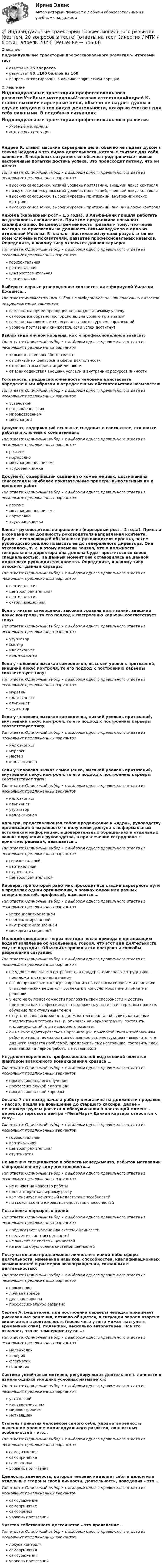      
            Описание
            Индивидуальные траектории профессионального развития > Итоговый тестответы на 25 вопросоврезультат 80...100 баллов из 100вопросы отсортированы в лексикографическом порядке 
            Оглавление
            Индивидуальные траектории профессионального развитияУчебные материалыИтоговая аттестацияАндрей К. ставит высокие карьерные цели, обычно не падает духом в случае неудачи в тех видах деятельности, которые считает для себя важными. В подобных ситуациях он обычно предпринимает новые настойчивые попытки достичь успеха. Это происходит потому, что он имеет:Тип ответа: Одиночный выбор • с выбором одного правильного ответа из нескольких предложенных вариантоввысокую самооценку, низкий уровень притязаний, внешний локус контролянизкую самооценку, высокий уровень притязаний, внешний локус контролявысокую самооценку, высокий уровень притязаний, внутренний локус контролявысокую самооценку, высокий уровень притязаний, внешний локус контроляАнжела (карьерный рост - 1,5 года). В Альфа-Банк пришла работать на должность специалиста. При этом продолжила повышать квалификацию. Ее целеустремленность привела к тому, что через полгода ее пригласили на должность ВИП-менеджера в одно из отделений Москвы. В планах - достижение лучших результатов по всем ключевым показателям, развитие профессиональных навыков. Определите, к какому типу относится данная карьера:Тип ответа: Одиночный выбор • с выбором одного правильного ответа из нескольких предложенных вариантовгоризонтальнаявертикальнаяцентростремительнаявертикальнаяВыберите верные утверждения: соответствии с формулой Уильяма Джеймса…Тип ответа: Множественный выбор • с выбором нескольких правильных ответов из предложенных вариантовсамооценка прямо пропорциональна достигаемому успехусамооценка обратно пропорциональна уровню притязанийсамооценка повышается, если повышается уровень притязанийуровень притязаний снижается, если успех достигнутВыбор вида личной карьеры, как и профессиональной зависит:Тип ответа: Одиночный выбор • с выбором одного правильного ответа из нескольких предложенных вариантовтолько от внешних обстоятельствот случайных факторов и сферы деятельностиот ценностных ориентаций личностиот взаимодействия внешних условий и внутренних ресурсов личностиГотовность, предрасположенность человека действовать определенным образом в определенных обстоятельствах называется:Тип ответа: Одиночный выбор • с выбором одного правильного ответа из нескольких предложенных вариантовустановкойнаправленностьюмировоззрениеммотивациейДокумент, содержащий основные сведения о соискателе, его опыте работы и ключевых компетенцияхТип ответа: Одиночный выбор • с выбором одного правильного ответа из нескольких предложенных вариантоврезюмепортфолиомотивационное письмотрудовая книжкаДокумент, содержащий сведения о компетенциях, достижениях соискателя и наиболее показательные примеры выполненных им в прошлом работТип ответа: Одиночный выбор • с выбором одного правильного ответа из нескольких предложенных вариантоврезюмемотивационное письмопортфолиотрудовая книжкаЕлена - руководитель направления (карьерный рост - 2 года). Пришла в компанию на должность руководителя направления контента. Далее - исполняющий обязанности руководителя проекта, затем руководство решило повысить ее до генерального директора. Она отказалась, т. к. к этому времени поняла, что в должности генерального директора она должна будет проститься со своей специальностью. На данный момент она остановилась на данной должности руководителя проекта. Определите, к какому типу относится данная карьера:Тип ответа: Одиночный выбор • с выбором одного правильного ответа из нескольких предложенных вариантоввертикальнаяцентростремительнаявертикальнаястабилизационнаяЕсли у низкая самооценка, высокий уровень притязаний, внешний локус контроля, то его подход к построению карьеры соответствует типу:Тип ответа: Одиночный выбор • с выбором одного правильного ответа из нескольких предложенных вариантовузурпатормастериллюзионистколлекционерЕсли у человека высокая самооценка, высокий уровень притязаний, внешний локус контроля, то его подход к построению карьеры соответствует типу:Тип ответа: Одиночный выбор • с выбором одного правильного ответа из нескольких предложенных вариантовмуравейиллюзионистальпинистузурпаторЕсли у человека высокая самооценка, низкий уровень притязаний, внутренний локус контроля, то его подход к построению карьеры соответствует типуТип ответа: Одиночный выбор • с выбором одного правильного ответа из нескольких предложенных вариантовиллюзионистмуравеймастерколлекционерЕсли у человека низкая самооценка, высокий уровень притязаний, внутренний локус контроля, то его подход к построению карьеры соответствует типу:Тип ответа: Одиночный выбор • с выбором одного правильного ответа из нескольких предложенных вариантовиллюзионистальпинистузурпаторколлекционерКарьера, представляющая собой продвижение к «ядру», руководству организации и выражается в получении доступа к неформальным источникам информации, в доверительных обращениях и отдельных важны поручениях руководства, в привлечении сотрудника к принятию решений, называется…Тип ответа: Одиночный выбор • с выбором одного правильного ответа из нескольких предложенных вариантовгоризонтальнойвертикальнойступенчатойцентростремительнойКарьера, при которой работник проходит все стадии карьерного пути в пределах одной организации, в рамках одной или разных специальностей, профессий, называется …Тип ответа: Одиночный выбор • с выбором одного правильного ответа из нескольких предложенных вариантовнеспециализированнойспециализированнойвнутриорганизационноймежорганизационнойМолодой специалист через полгода после прихода в организацию подает заявление об увольнении, говоря, что этот вид деятельности ему не подходит. Объясните причины его поступка и способы разрешения ситуации:Тип ответа: Одиночный выбор • с выбором одного правильного ответа из нескольких предложенных вариантовне удовлетворена его потребность в поддержке молодых сотрудников – предложить стать наставникомего не привлекали к консультированию по сложным вопросам и принятию управленческих решений – вовлекать в консультирование и принятие решенийу него не было возможности приложить свои способности и достичь признания как профессионал – предложить участие в интересном проекте, обучение по актуальным темамотсутствовала возможность должностного роста - обсудить карьерные предпочтения сотрудника, и, опираясь на карьерограмму, составить индивидуальный план карьерного развитияон не смог адаптироваться в организации, приспособиться к требованиям рабочего места, должностным обязанностям, инструкциям – выяснить, что для него является проблемой, предложить ему наставника, составить план адаптации на период работы с наставникомНеудовлетворенность профессиональной подготовкой является фактором возможного возникновения кризиса …Тип ответа: Одиночный выбор • с выбором одного правильного ответа из нескольких предложенных вариантовпрофессионального обученияпрофессиональной адаптациипрофессиональной карьерыОксана 7 лет назад начала работу в магазине на должности продавец – кассир, пошла на повышение до старшего кассира, далее - менеджер группы расчета и обслуживания В настоящий момент - директор торгового центра «МегаМарт» Данная карьера относится к типу…Тип ответа: Одиночный выбор • с выбором одного правильного ответа из нескольких предложенных вариантовгоризонтальнаявертикальнаяцентростремительнаяступенчатаяПо мнению специалистов в области менеджмента, избыток мотивации к определенному виду деятельности…:Тип ответа: Одиночный выбор • с выбором одного правильного ответа из нескольких предложенных вариантовне влияет на качество работыпрепятствует карьерному ростукомпенсирует некоторый недостаток способностейне может скомпенсировать недостаток способностейПостановка карьерных целей:Тип ответа: Одиночный выбор • с выбором одного правильного ответа из нескольких предложенных вариантовпредшествует изменению системы ценностейследует из системы ценностейне зависит от системы ценностейне всегда обусловлена системой ценностейПоступательное продвижение личности в какой-либо сфере деятельности, изменение навыков, способностей, квалификационных возможностей и размеров вознаграждения, связанных с деятельностью:Тип ответа: Одиночный выбор • с выбором одного правильного ответа из нескольких предложенных вариантовповышениеличная карьераделовая карьерапрофессиональное развитиеСергей А. решителен, при построении карьеры нередко принимает рискованные решения, активно общается, в ситуации аврала азартно включается в деятельность (после чего у него может наступить временный спад), подвижен, несколько авторитарен. Все это означает, что по темпераменту он…:Тип ответа: Одиночный выбор • с выбором одного правильного ответа из нескольких предложенных вариантовмеланхоликхолерикфлегматиксангвиникСистема устойчивых мотивов, регулирующих деятельность личности в изменяющихся внешних условиях называется:Тип ответа: Одиночный выбор • с выбором одного правильного ответа из нескольких предложенных вариантовустановкойнаправленностьюмировоззрениеммотивациейСтепень принятия человеком самого себя, удовлетворенность нынешним уровнем индивидуального развития, личностных особенностей – это…Тип ответа: Одиночный выбор • с выбором одного правильного ответа из нескольких предложенных вариантовсамоуважениесамопринятиесамооценкауровень притязанийЦенность, значимость, которой человек наделяет себя в целом или отдельные стороны своей личности, деятельности, поведения – это…Тип ответа: Одиночный выбор • с выбором одного правильного ответа из нескольких предложенных вариантовсамоуважениесамопринятиесамооценкауровень притязанийЧувство собственного достоинства – это проявление…Тип ответа: Одиночный выбор • с выбором одного правильного ответа из нескольких предложенных вариантовлокуса контролясамопринятиясамоуваженияуровень притязаний 
            
            
            💯 Индивидуальные траектории профессионального развития [без тем, 20 вопросов в тесте] (все ответы на тест Синергия / МТИ / МосАП, май 2023)💯 Индивидуальные траектории профессионального развития [без тем, 20 вопросов в тесте] (ответы на тест Синергия / МТИ / МосАП, апрель 2023)💯 Индивидуальные траектории профессионального развития [без тем, 20 вопросов в тесте] (правильные ответы на тест Синергия / МОИ / МТИ / МосАП)💯 Индивидуальные траектории профессионального развития [без тем, 30 вопросов в тесте] (все ответы на тест Синергия / МТИ / МосАП, март 2023)💯 Индивидуальные траектории профессионального развития [без тем, 30 вопросов в тесте] (правильные ответы на тест Синергия / МОИ / МТИ / МосАП)💯 Индивидуальные траектории профессионального развития [без тем] (ответы на тест Синергия / МТИ / МосАП, январь 2023)💯 Индивидуальные траектории профессионального развития [без тем] (ответы на тест Синергия / МТИ / МосАП, январь 2023)Индивидуальные траектории профессионального развития Индивидуальные траектории профессионального развития / 27 вопросовИндивидуальные траектории профессионального развития  28/30 Индивидуальные траектории профессионального развития 2 семестр Зачёт (ответы на тест Синергия / МТИ / МосАП)Индивидуальные траектории профессионального развития 3 семестр Синергия💯 Индивидуальные траектории профессионального развития [5 тем] (ответы на тест Синергия / МТИ / МосАП, апрель 2023)💯 Индивидуальные траектории профессионального развития [5 тем] (правильные ответы на тесты Синергия / МОИ / МТИ / МосАП)