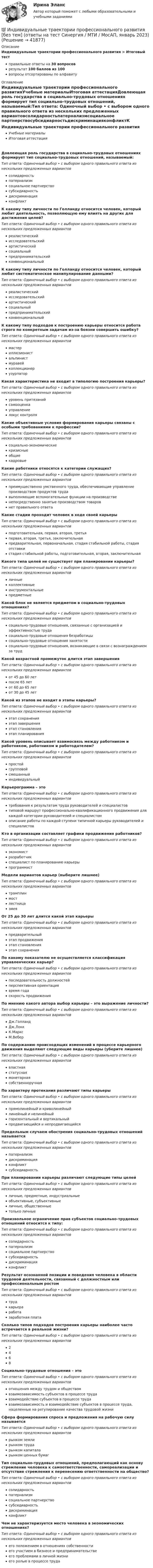      
          Описание
          Индивидуальные траектории профессионального развития > Итоговый тестправильные ответы на 30 вопросоврезультат 100 баллов из 100вопросы отсортированы по алфавиту 
          Оглавление
          Индивидуальные траектории профессионального развитияУчебные материалыИтоговая аттестацияДовлеющая роль государства в социально-трудовых отношениях формирует тип социально-трудовых отношений, называемый:Тип ответа: Одиночный выбор • с выбором одного правильного ответа из нескольких предложенных вариантовсолидарностьпатернализмсоциальное партнерствосубсидиарностьдискриминацияконфликтК какому типу личности по Голланду относится человек, который любит деятельность, позволяющую ему влиять на других для достижения целей?Тип ответа: Одиночный выбор • с выбором одного правильного ответа из нескольких предложенных вариантовреалистическийисследовательскийартистическийсоциальныйпредпринимательскийконвенциональныйК какому типу личности по Голланду относится человек, который любит систематическое манипулирование данными?Тип ответа: Одиночный выбор • с выбором одного правильного ответа из нескольких предложенных вариантовреалистическийисследовательскийартистическийсоциальныйпредпринимательскийконвенциональныйК какому типу подходов к построению карьеры относится работа строго по конкретным задачам из-за боязни совершить ошибку?Тип ответа: Одиночный выбор • с выбором одного правильного ответа из нескольких предложенных вариантовмастериллюзионистальпинистмуравейколлекционерузурпаторКакая характеристика не входит в типологию построения карьеры?Тип ответа: Одиночный выбор • с выбором одного правильного ответа из нескольких предложенных вариантовуровень притязанийсамооценкауправлениелокус контроляКакие объективные условия формирования карьеры связаны с особыми требованиями к профессии?Тип ответа: Одиночный выбор • с выбором одного правильного ответа из нескольких предложенных вариантовсоциально-экономическиекризисныеобщиекадровыеКакие работники относятся к категории служащих?Тип ответа: Одиночный выбор • с выбором одного правильного ответа из нескольких предложенных вариантовпреимущественно умственного труда, обеспечивающие управление производством продуктов трудавыполняющие вспомогательные функции на производственепосредственно занятые производством товаровнет правильного ответаКакие стадии проходит человек в ходе своей карьерыТип ответа: Одиночный выбор • с выбором одного правильного ответа из нескольких предложенных вариантовподготовительная, первая, вторая, третьяпервая, вторая, третья, заключительнаяпредварительная, первоначальная, стадия стабильной работы, стадия отставкистадия стабильной работы, подготовительная, вторая, заключительнаяКакого типа целей не существует при планировании карьеры?Тип ответа: Одиночный выбор • с выбором одного правильного ответа из нескольких предложенных вариантовличныеколлективныеинструментальныепредметныеКакой блок не является предметом в социально-трудовых отношениях?Тип ответа: Одиночный выбор • с выбором одного правильного ответа из нескольких предложенных вариантовсоциально-трудовые отношения, связанные с организацией и эффективностью трудасоциально-трудовые отношения безработицысоциально-трудовые отношения занятостисоциально-трудовые отношения, возникающие в связи с вознаграждением за трудКакой возрастной промежуток длится этап завершенияТип ответа: Одиночный выбор • с выбором одного правильного ответа из нескольких предложенных вариантовот 45 до 60 летпосле 65 летот 60 до 65 летот 30 до 45 летКакой из этапов не входит в этапы карьеры?Тип ответа: Одиночный выбор • с выбором одного правильного ответа из нескольких предложенных вариантовэтап сохраненияэтап завершенияэтап становленияэтап планированияКакой уровень описывает взаимосвязь между работником и работником, работником и работодателем?Тип ответа: Одиночный выбор • с выбором одного правильного ответа из нескольких предложенных вариантовпростойгрупповойсмешанныйиндивидуальныйКарьерограмма – этоТип ответа: Одиночный выбор • с выбором одного правильного ответа из нескольких предложенных вариантовтребования к результатам труда руководителей и специалистовтиповой маршрут профессионально-квалификационного продвижения для каждой категории руководителей и специалистомописание работы по каждой ступени типичной карьеры руководителей и специалистовКто в организации составляет графики продвижения работников?Тип ответа: Одиночный выбор • с выбором одного правильного ответа из нескольких предложенных вариантовэкономистразработчикспециалист по планированию карьерыпрограммистМодели вариантов карьер (выберите лишнее)Тип ответа: Одиночный выбор • с выбором одного правильного ответа из нескольких предложенных вариантовтрамплинмостлестницазмеяОт 25 до 30 лет длится какой этап карьерыТип ответа: Одиночный выбор • с выбором одного правильного ответа из нескольких предложенных вариантовпредварительныйэтап продвиженияэтап становленияэтап сохраненияПо какому показателю не осуществляется классификация управленческих карьер?Тип ответа: Одиночный выбор • с выбором одного правильного ответа из нескольких предложенных вариантовпоследовательность должностейперспективная ориентациявремя годаскорость продвиженияПо мнению какого автора выбор карьеры – это выражение личности?Тип ответа: Одиночный выбор • с выбором одного правильного ответа из нескольких предложенных вариантовДж.ГолландДж.ЛоккК.МарксМ.ВеберПо содержанию происходящих изменений в процессе карьерного движения выделяют следующие виды карьеры (уберите лишнее)Тип ответа: Одиночный выбор • с выбором одного правильного ответа из нескольких предложенных вариантоввластнаястатуснаямонетарнаясобственноручнаяПо характеру протекания различают типы карьерыТип ответа: Одиночный выбор • с выбором одного правильного ответа из нескольких предложенных вариантовпрямолинейный и криволинейныйлинейный и нелинейныйгоризонтальный и вертикальныйпродвигающийся и непродвигающийсяПредельным случаем обострения социально-трудовых отношений называетсяТип ответа: Одиночный выбор • с выбором одного правильного ответа из нескольких предложенных вариантовпатернализмдискриминацияконфликтсубсидиарностьПри планировании карьеры различают следующие типы целейТип ответа: Одиночный выбор • с выбором одного правильного ответа из нескольких предложенных вариантовличные, предметные, индустриальныеобъективные, субъективныеличные, общественныетолько личныеПроизвольное ограничение прав субъектов социально-трудовых отношений относится к типу:Тип ответа: Одиночный выбор • с выбором одного правильного ответа из нескольких предложенных вариантовсолидарностьпатернализмсоциальное партнерствосубсидиарностьдискриминацияконфликтРезультат осознанной позиции и поведения человека в области трудовой деятельности, связанный с должностным или профессиональным ростомТип ответа: Одиночный выбор • с выбором одного правильного ответа из нескольких предложенных вариантовтрудкарьераработазаработная платаСколько типов подходов построения карьеры наиболее часто встречается в реальной жизни?Тип ответа: Одиночный выбор • с выбором одного правильного ответа из нескольких предложенных вариантов2468Социально-трудовые отношения – этоТип ответа: Одиночный выбор • с выбором одного правильного ответа из нескольких предложенных вариантовотношения между трудом и обществомвзаимозависимость субъектов в процессе трудавзаимодействие субъектов в процессе трудавзаимозависимость и взаимодействие субъектов в процессе труда, нацеленные на регулирование качества трудовой жизниСфера формирования спроса и предложения на рабочую силу называетсяТип ответа: Одиночный выбор • с выбором одного правильного ответа из нескольких предложенных вариантоврынком землирынком трударынком капиталарынком ценных бумагТип социально-трудовых отношений, предполагающий как основу стремление человека к самоответственности, самореализации и отсутствие стремления к перенесению ответственности на общество?Тип ответа: Одиночный выбор • с выбором одного правильного ответа из нескольких предложенных вариантовсолидарностьпатернализмсоциальное партнерствосубсидиарностьдискриминацияконфликтЧем не характеризуется место человека в экономических отношениях?Тип ответа: Одиночный выбор • с выбором одного правильного ответа из нескольких предложенных вариантовего положением в отношениях собственностиего участием в бизнесе и предпринимательствеего проблемами в личной жизниего ролью в процессе труда 
            
            
            💯 Индивидуальные траектории профессионального развития [без тем, 30 вопросов в тесте] (правильные ответы на тест Синергия / МОИ / МТИ / МосАП)💯 Индивидуальные траектории профессионального развития [без тем] (ответы на тест Синергия / МТИ / МосАП, январь 2023)💯 Индивидуальные траектории профессионального развития [без тем] (ответы на тест Синергия / МТИ / МосАП, январь 2023)💯 Индивидуальные траектории профессионального развития [Занятие 1] (ответы на тест Синергия / МОИ / МТИ / МосАП, декабрь 2023)💯 Индивидуальные траектории профессионального развития [Занятие 1] (ответы на тест Синергия / МОИ / МТИ / МосАП, ноябрь 2023)💯 Индивидуальные траектории профессионального развития [Занятие 1] (ответы на тест Синергия / МОИ / МТИ / МосАП, октябрь 2023)🌞Индивидуальные траектории профессионального развития / Итоговый тест / Синергия / МТИ / МосАП. Новые ответы на отлично!Индивидуальные траектории профессионального развития 3 семестр Синергия💯 Индивидуальные траектории профессионального развития [5 тем] (ответы на тест Синергия / МТИ / МосАП, апрель 2023)💯 Индивидуальные траектории профессионального развития [5 тем] (правильные ответы на тесты Синергия / МОИ / МТИ / МосАП)💯 Индивидуальные траектории профессионального развития [без тем, 20 вопросов в тесте] (все ответы на тест Синергия / МОИ / МТИ / МосАП, июнь 2023)💯 Индивидуальные траектории профессионального развития [без тем, 20 вопросов в тесте] (все ответы на тест Синергия / МТИ / МосАП, май 2023)💯 Индивидуальные траектории профессионального развития [без тем, 20 вопросов в тесте] (ответы на тест Синергия / МТИ / МосАП, апрель 2023)💯 Индивидуальные траектории профессионального развития [без тем, 20 вопросов в тесте] (правильные ответы на тест Синергия / МОИ / МТИ / МосАП)
