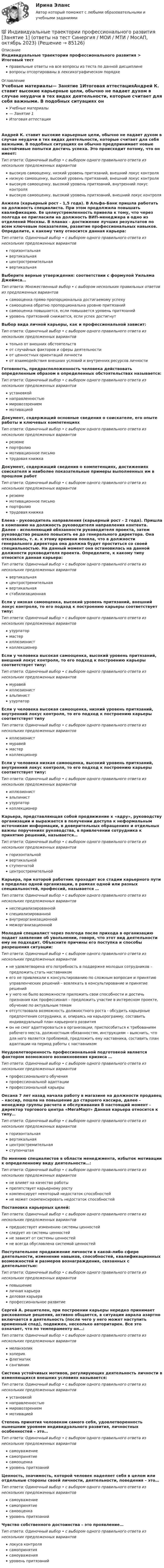      
            Описание
            Индивидуальные траектории профессионального развития > Итоговый тестправильные ответы на все вопросы из теста по данной дисциплиневопросы отсортированы в лексикографическом порядке 
            Оглавление
            Учебные материалы— Занятие 1Итоговая аттестацияАндрей К. ставит высокие карьерные цели, обычно не падает духом в случае неудачи в тех видах деятельности, которые считает для себя важными. В подобных ситуациях он обычно предпринимает новые настойчивые попытки достичь успеха. Это происходит потому, что он имеет:Тип ответа: Одиночный выбор • с выбором одного правильного ответа из нескольких предложенных вариантоввысокую самооценку, низкий уровень притязаний, внешний локус контролянизкую самооценку, высокий уровень притязаний, внешний локус контролявысокую самооценку, высокий уровень притязаний, внутренний локус контролявысокую самооценку, высокий уровень притязаний, внешний локус контроляАнжела (карьерный рост - 1,5 года). В Альфа-Банк пришла работать на должность специалиста. При этом продолжила повышать квалификацию. Ее целеустремленность привела к тому, что через полгода ее пригласили на должность ВИП-менеджера в одно из отделений Москвы. В планах - достижение лучших результатов по всем ключевым показателям, развитие профессиональных навыков. Определите, к какому типу относится данная карьера:Тип ответа: Одиночный выбор • с выбором одного правильного ответа из нескольких предложенных вариантовгоризонтальнаявертикальнаяцентростремительнаявертикальнаяВыберите верные утверждения: соответствии с формулой Уильяма Джеймса…Тип ответа: Множественный выбор • с выбором нескольких правильных ответов из предложенных вариантовсамооценка прямо пропорциональна достигаемому успехусамооценка обратно пропорциональна уровню притязанийсамооценка повышается, если повышается уровень притязанийуровень притязаний снижается, если успех достигнутВыбор вида личной карьеры, как и профессиональной зависит:Тип ответа: Одиночный выбор • с выбором одного правильного ответа из нескольких предложенных вариантовтолько от внешних обстоятельствот случайных факторов и сферы деятельностиот ценностных ориентаций личностиот взаимодействия внешних условий и внутренних ресурсов личностиГотовность, предрасположенность человека действовать определенным образом в определенных обстоятельствах называется:Тип ответа: Одиночный выбор • с выбором одного правильного ответа из нескольких предложенных вариантовустановкойнаправленностьюмировоззрениеммотивациейДокумент, содержащий основные сведения о соискателе, его опыте работы и ключевых компетенцияхТип ответа: Одиночный выбор • с выбором одного правильного ответа из нескольких предложенных вариантоврезюмепортфолиомотивационное письмотрудовая книжкаДокумент, содержащий сведения о компетенциях, достижениях соискателя и наиболее показательные примеры выполненных им в прошлом работТип ответа: Одиночный выбор • с выбором одного правильного ответа из нескольких предложенных вариантоврезюмемотивационное письмопортфолиотрудовая книжкаЕлена - руководитель направления (карьерный рост - 2 года). Пришла в компанию на должность руководителя направления контента. Далее - исполняющий обязанности руководителя проекта, затем руководство решило повысить ее до генерального директора. Она отказалась, т. к. к этому времени поняла, что в должности генерального директора она должна будет проститься со своей специальностью. На данный момент она остановилась на данной должности руководителя проекта. Определите, к какому типу относится данная карьера:Тип ответа: Одиночный выбор • с выбором одного правильного ответа из нескольких предложенных вариантоввертикальнаяцентростремительнаявертикальнаястабилизационнаяЕсли у низкая самооценка, высокий уровень притязаний, внешний локус контроля, то его подход к построению карьеры соответствует типу:Тип ответа: Одиночный выбор • с выбором одного правильного ответа из нескольких предложенных вариантовузурпатормастериллюзионистколлекционерЕсли у человека высокая самооценка, высокий уровень притязаний, внешний локус контроля, то его подход к построению карьеры соответствует типу:Тип ответа: Одиночный выбор • с выбором одного правильного ответа из нескольких предложенных вариантовмуравейиллюзионистальпинистузурпаторЕсли у человека высокая самооценка, низкий уровень притязаний, внутренний локус контроля, то его подход к построению карьеры соответствует типуТип ответа: Одиночный выбор • с выбором одного правильного ответа из нескольких предложенных вариантовиллюзионистмуравеймастерколлекционерЕсли у человека низкая самооценка, высокий уровень притязаний, внутренний локус контроля, то его подход к построению карьеры соответствует типу:Тип ответа: Одиночный выбор • с выбором одного правильного ответа из нескольких предложенных вариантовиллюзионистальпинистузурпаторколлекционерКарьера, представляющая собой продвижение к «ядру», руководству организации и выражается в получении доступа к неформальным источникам информации, в доверительных обращениях и отдельных важны поручениях руководства, в привлечении сотрудника к принятию решений, называется…Тип ответа: Одиночный выбор • с выбором одного правильного ответа из нескольких предложенных вариантовгоризонтальнойвертикальнойступенчатойцентростремительнойКарьера, при которой работник проходит все стадии карьерного пути в пределах одной организации, в рамках одной или разных специальностей, профессий, называется …Тип ответа: Одиночный выбор • с выбором одного правильного ответа из нескольких предложенных вариантовнеспециализированнойспециализированнойвнутриорганизационноймежорганизационнойМолодой специалист через полгода после прихода в организацию подает заявление об увольнении, говоря, что этот вид деятельности ему не подходит. Объясните причины его поступка и способы разрешения ситуации:Тип ответа: Одиночный выбор • с выбором одного правильного ответа из нескольких предложенных вариантовне удовлетворена его потребность в поддержке молодых сотрудников – предложить стать наставникомего не привлекали к консультированию по сложным вопросам и принятию управленческих решений – вовлекать в консультирование и принятие решенийу него не было возможности приложить свои способности и достичь признания как профессионал – предложить участие в интересном проекте, обучение по актуальным темамотсутствовала возможность должностного роста - обсудить карьерные предпочтения сотрудника, и, опираясь на карьерограмму, составить индивидуальный план карьерного развитияон не смог адаптироваться в организации, приспособиться к требованиям рабочего места, должностным обязанностям, инструкциям – выяснить, что для него является проблемой, предложить ему наставника, составить план адаптации на период работы с наставникомНеудовлетворенность профессиональной подготовкой является фактором возможного возникновения кризиса …Тип ответа: Одиночный выбор • с выбором одного правильного ответа из нескольких предложенных вариантовпрофессионального обученияпрофессиональной адаптациипрофессиональной карьерыОксана 7 лет назад начала работу в магазине на должности продавец – кассир, пошла на повышение до старшего кассира, далее - менеджер группы расчета и обслуживания В настоящий момент - директор торгового центра «МегаМарт» Данная карьера относится к типу…Тип ответа: Одиночный выбор • с выбором одного правильного ответа из нескольких предложенных вариантовгоризонтальнаявертикальнаяцентростремительнаяступенчатаяПо мнению специалистов в области менеджмента, избыток мотивации к определенному виду деятельности…:Тип ответа: Одиночный выбор • с выбором одного правильного ответа из нескольких предложенных вариантовне влияет на качество работыпрепятствует карьерному ростукомпенсирует некоторый недостаток способностейне может скомпенсировать недостаток способностейПостановка карьерных целей:Тип ответа: Одиночный выбор • с выбором одного правильного ответа из нескольких предложенных вариантовпредшествует изменению системы ценностейследует из системы ценностейне зависит от системы ценностейне всегда обусловлена системой ценностейПоступательное продвижение личности в какой-либо сфере деятельности, изменение навыков, способностей, квалификационных возможностей и размеров вознаграждения, связанных с деятельностью:Тип ответа: Одиночный выбор • с выбором одного правильного ответа из нескольких предложенных вариантовповышениеличная карьераделовая карьерапрофессиональное развитиеСергей А. решителен, при построении карьеры нередко принимает рискованные решения, активно общается, в ситуации аврала азартно включается в деятельность (после чего у него может наступить временный спад), подвижен, несколько авторитарен. Все это означает, что по темпераменту он…:Тип ответа: Одиночный выбор • с выбором одного правильного ответа из нескольких предложенных вариантовмеланхоликхолерикфлегматиксангвиникСистема устойчивых мотивов, регулирующих деятельность личности в изменяющихся внешних условиях называется:Тип ответа: Одиночный выбор • с выбором одного правильного ответа из нескольких предложенных вариантовустановкойнаправленностьюмировоззрениеммотивациейСтепень принятия человеком самого себя, удовлетворенность нынешним уровнем индивидуального развития, личностных особенностей – это…Тип ответа: Одиночный выбор • с выбором одного правильного ответа из нескольких предложенных вариантовсамоуважениесамопринятиесамооценкауровень притязанийЦенность, значимость, которой человек наделяет себя в целом или отдельные стороны своей личности, деятельности, поведения – это…Тип ответа: Одиночный выбор • с выбором одного правильного ответа из нескольких предложенных вариантовсамоуважениесамопринятиесамооценкауровень притязанийЧувство собственного достоинства – это проявление…Тип ответа: Одиночный выбор • с выбором одного правильного ответа из нескольких предложенных вариантовлокуса контролясамопринятиясамоуваженияуровень притязаний  
            
            
            💯 Индивидуальные траектории профессионального развития [Занятие 1] (ответы на тест Синергия / МОИ / МТИ / МосАП, ноябрь 2023)💯 Индивидуальные траектории профессионального развития [Занятие 1] (ответы на тест Синергия / МОИ / МТИ / МосАП, октябрь 2023)🌞Индивидуальные траектории профессионального развития / Итоговый тест / Синергия / МТИ / МосАП. Новые ответы на отлично!💯 Индивидуальные траектории профессионального развития [Конспект 1-4] (ответы на тест Синергия / МОИ / МТИ / МосАП, декабрь 2023)💯 Индивидуальные траектории профессионального развития [Конспект 1-4] (ответы на тест Синергия / МОИ / МТИ / МосАП, ноябрь 2023)💯 Индивидуальные траектории профессионального развития [Конспект 1-4] (ответы на тест Синергия / МОИ / МТИ / МосАП, октябрь 2023)💯 Индивидуальные траектории профессионального развития [Конспект 1-4] (правильные ответы на тест Синергия / МОИ / МТИ / МосАП, август 2023)💯 Индивидуальные траектории профессионального развития [без тем, 20 вопросов в тесте] (все ответы на тест Синергия / МТИ / МосАП, май 2023)💯 Индивидуальные траектории профессионального развития [без тем, 20 вопросов в тесте] (ответы на тест Синергия / МТИ / МосАП, апрель 2023)💯 Индивидуальные траектории профессионального развития [без тем, 20 вопросов в тесте] (правильные ответы на тест Синергия / МОИ / МТИ / МосАП)💯 Индивидуальные траектории профессионального развития [без тем, 30 вопросов в тесте] (все ответы на тест Синергия / МТИ / МосАП, март 2023)💯 Индивидуальные траектории профессионального развития [без тем, 30 вопросов в тесте] (правильные ответы на тест Синергия / МОИ / МТИ / МосАП)💯 Индивидуальные траектории профессионального развития [без тем] (ответы на тест Синергия / МТИ / МосАП, январь 2023)💯 Индивидуальные траектории профессионального развития [без тем] (ответы на тест Синергия / МТИ / МосАП, январь 2023)