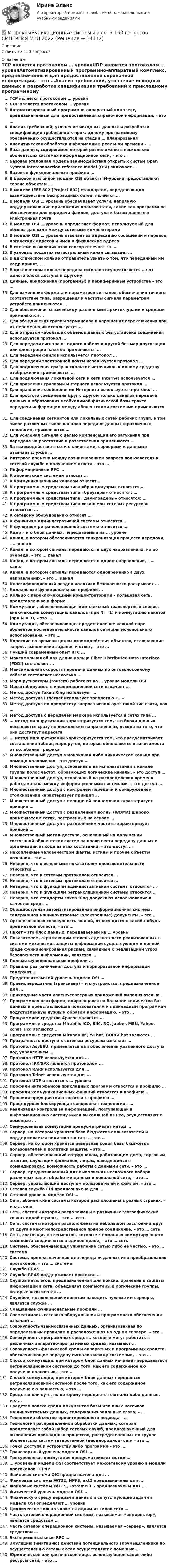      
          Описание
          Ответы на 150 вопросов 
          Оглавление
          TCP является протоколом … уровняUDP является протоколом … уровняАвтоматизированный программно-аппаратный комплекс, предназначенный для предоставления справочной информации, – это …Анализ требований, уточнение исходных данных и разработка спецификации требований к прикладному программному обеспечению осуществляются на стадии … планированияАналитическая обработка информации в реальном времени – …База данных, содержимое которой расположено в нескольких абонентских системах информационной сети, – это …Базовая эталонная модель взаимодействия открытых систем Open System Interconnection reference model (OSI) включает …Базовые функциональные профили …В базовой эталонной модели OSI объекты N-уровня предоставляют сервис объектам …В модели IEEE 802 (Project 802) стандартом, определяющим взаимодействие беспроводных сетей, является …В модели OSI … уровень обеспечивает услуги, напрямую поддерживающие приложения пользователя, такие как программное обеспечение для передачи файлов, доступа к базам данных и электронная почтаВ модели OSI … уровень определяет формат, используемый для обмена данными между сетевыми компьютерамиВ модели OSI … уровень отвечает за адресацию сообщений и перевод логических адресов и имен в физические адресаВ системе выявления атак сенсор отвечает за …В узловых подсетях магистральный канал связывает …В циклическом кольце отправитель узнать о том, что переданный им кадр принят, …В циклическом кольце передача сигналов осуществляется …: от одного блока доступа к другомуДанные, приложения (программы) и периферийные устройства – это …Для изменения формата и параметров сигналов, обеспечения точного соответствие типа, разрешения и частоты сигнала параметрам устройств применяются …Для обеспечения связи между различными архитектурами и средами применяются …Для объединения группы терминалов и упрощения переключения при их перемещении используется …Для отправки небольших объемов данных без установки соединения используется протокол …Для передачи сигнала из одного кабеля в другой без маршрутизации или фильтрации пакетов применяются …Для передачи файлов используется протокол …Для передачи электронной почты используется протокол …Для подключения сразу нескольких источников к одному средству отображения применяются …Для подключения локальной сети к сети Internet используется …Для правления группами Интернета используется протокол …Для правления сообщениями Интернета используется протокол …Для простого соединения друг с другом только каналов передачи данных и образования необходимой физической базы тракта передачи информации между абонентскими системами применяются …Для соединения сегментов или локальных сетей рабочих групп, в том числе различных типов каналов передачи данных и различных топологий, применяются …Для усиления сигнала с целью компенсации его затухания при передаче на расстояние и разветвления применяются …За взаимодействие в сети с клиентами, серверами и данными отвечает служба …Интервал времени между возникновением запроса пользователя к сетевой службе и получением ответа – это …Информационные RFC …К абонентским системам относят …К коммуникационным каналам относят …К программным средствам типа «брандмауэры» относятся …К программным средствам типа «браузеры» относятся: …К программным средствам типа «даунлоадеры» относятся: …К программным средствам типа «сканнеры сетевых ресурсов» относятся: …К сетевому оборудованию относят …К функциям административной системы относится …К функциям ретрансляционной системы относится …Кадр – это блок данных, передаваемый на … уровнеКанал, в котором обеспечивается синхронизация процесса передачи, – … каналКанал, в котором сигналы передаются в двух направлениях, но по очереди, – это … каналКанал, в котором сигналы передаются в одном направлении, – … каналКанал, в котором сигналы передаются одновременно в двух направлениях, – это … каналКлассификационный раздел политики безопасности раскрывает …Коллапсные функциональные профили …Кольцо с переключающими концентраторами – кольцевая сеть, представленное в форме …Коммутация, обеспечивающая комплексный транспортный сервис, включающий коммутацию каналов (при N = 1) и коммутацию пакетов (при N = 3), – это …Коммутация, обеспечивающая предоставление каждой паре абонентов последовательности каналов сети для монопольного использования, – это …Короткие во времени циклы взаимодействия объектов, включающие запрос, выполнение задания и ответ, – это …Лучший современный опыт RFC …Максимальная общая длина кольца Fiber Distributed Data Interface (FDDI) составляет …Максимальная скорость передачи данных по оптоволоконному кабелю составляет несколько …Маршрутизаторы (routers) работают на … уровне модели OSIМасштабируемость информационной сети означает …Метод доступ Token Ring использует …Метод доступа Ethernet использует топологию «…»Метод доступа по приоритету запроса использует такой тип связи, как …Метод доступа с передачей маркера используется в сетях типа …… метод маршрутизации характеризуется тем, что блоки данных посылаются сразу по нескольким направлениям, исходя из того, что они достигнут адресата… метод маршрутизации характеризуется тем, что предусматривает составление таблиц маршрутов, которые обновляются в зависимости от колебаний трафикаМножественный доступ в моноканал либо циклическое кольцо при помощи полномочия – это доступ …Множественный доступ, основанный на использовании в канале группы полос частот, образующих логические каналы, – это доступ …Множественный доступ, основанный на распределении времени работы канала между информационными системами, – это доступ …Множественный доступ с контролем передачи и обнаружением столкновений характеризует принцип …Множественный доступ с передачей полномочия характеризует принцип …Множественный доступ с разделением волны (WDMA) широко применяется в сетях, построенных на основе …Множественный доступ с разделением частоты характеризует принцип …Множественный метод доступа, основанный на допущении состязаний абонентских систем за право вести передачу данных и организации выхода из этих состязаний, – это доступ …Накопленные человечеством факты, истины и прочие объекты познания – это …Неверно, что к основными показателям производительности относится …Неверно, что к сетевым протоколам относится …Неверно, что к сетевым протоколам относится …Неверно, что к функциям административной системы относится …Неверно, что к функциям ретрансляционной системы относится …Неверно, что стандарты Token Ring допускают использование в качестве среды …Общедоступная автоматизированная информационная система, содержащая машиночитаемые (электронные) документы, – это …Организованная совокупность знаний, относящихся к какой-нибудь предметной области, – это …Пакет – это блок данных, передаваемый на … уровнеПоказателем, отражающим степень адекватности реализованных в системе механизмов защиты информации существующим в данной среде функционирования рискам, связанным с реализацией угроз безопасности информации, является …Полные функциональные профили …Правила разграничения доступа к корпоративной информации содержат …Представительский уровень модели OSI …Приемопередатчик (трансивер) – это устройство, предназначенное для …Прикладные части клиент-серверных приложений выполняются на …Программная платформа, опирающаяся на большое количество баз данных и представляющая пользователям и прикладным программам подготовленную нужным образом информацию, – это …Программное средство Apache является …Программные средства Mirabilis ICQ, SIM, RQ, Jabber, MSN, Yahoo, xchat, licq являются …Программные средства Miranda IM, Y-Chat, BORGChat являются …Прозрачность доступа к сетевым ресурсам означает …Протокол AsyBEUI применяется для обеспечения удаленного доступа под управлением …Протокол HTTP используется для …Протокол IPX/SPX является протоколом …Протокол RARP используется для …Протокол Telnet используется для …Протокол UDP относится к … уровнюПрофили интерфейсов прикладных программ относятся к профилю …Профили коммуникационных функций относятся к профилю …Профили предприятий относятся к профилю …Процедурная блокирующая синхронная технология – …Реализация контроля за информацией, поступающей в информационную систему и/или выходящей из нее, осуществляют с помощью …Семиуровневая коммутация предусматривает метод …Сервер, на котором хранится база бюджетов пользователей и поддерживается политика защиты, – это …Сервер, на котором хранится резервная копия базы бюджетов пользователей и политики защиты, – это …Сервер, обеспечивающий сотрудникам, работающим дома, торговым агентам, служащим филиалов, лицам, находящимся в командировках, возможность работы с данными сети, – это …Сервер, предназначенный для выполнения несложного набора различных задач обработки данных в локальной сети, – это …Сервер, управляющий доступом пользователей к файлам, – это …Сетевая служба EDI предназначена для …Сетевой уровень модели OSI …Сеть, абонентские системы которой расположены в разных странах, – это … сетьСеть, системы которой расположены в различных географических точках одной страны, – это … сетьСеть, системы которой расположены на небольшом расстоянии друг от друга имеют непосредственное прямое соединение, – это … сетьСеть, состоящая из сегментов, которые с помощью коммутирующего комплекса соединяются в единое целое, – это … сетьСистема, обеспечивающая управление сетью либо ее частью, – это … системаСистема, предназначенная для передачи данных или преобразования протоколов, – это … системаСлужба RRAS …Служба RRAS поддерживает протокол …Служба каталогов, предназначенная для поиска, хранения и защиты информации в сети, объединяет компьютеры в логические группы, которые называются …Службой, позволяющей клиентам находить нужные им серверы, является служба …Смешанные функциональные профили …Совместимость сетевого оборудования и программного обеспечения означает …Совокупность взаимосвязанных данных, организованная по определенным правилам и расположенная на одном сервере, – это …Совокупность программных средств, которые могут работать в различных аппаратно-программных средах, называют …Совокупность физической среды аппаратных и программных средств, обеспечивающие передачу сигналов между системами, – это …Способ коммутации, при котором блок данных начинает передаваться ретрансляционной системой до того, как его содержимое ею получено полностью, – это …Способ коммутации, при котором блок данных передается ретрансляционной системой после того, как его содержимое получено ею полностью, – это …Средство или путь, по которому передаются сигналы либо данные, – это …Средство поиска среди документов базы или иных массивов машиночитаемых данных, содержащих заданные слова, – …Технология объектно-ориентированного подхода – …Технология распределенной обработки данных, которая представляет собой набор сетевых служб, предназначенный для выполнения прикладных процессов, рассредоточенных по группе абонентских систем гетерогенной (неоднородной) сети – это …Точка доступа к устройству либо программе – это …Транспортный уровень модели OSI …Трехуровневая коммутация предусматривает метод …… уровень в модели OSI соответствует межсетевому уровню в модели протоколов TCP/IPФайловая система QIC предназначена для …Файловые системы FAT32, HPFS, ext2 предназначены для …Файловые системы YAFFS, ExtremeFFS предназначены для …Физический уровень модели OSI …Физическую среду передачи данных и сопутствующие задачи в модели OSI определяют … уровниЦиклическое кольцо является одним из типов сети …Часть сетевой операционной системы, называемая «редиректор», является средством …Часть сетевой операционной системы, называемая «сервер», является средством …Экспериментальные RFC …Эмуляцию (имитацию) действий потенциального злоумышленника по осуществлению сетевых атак осуществляют с помощью …Юридическое или физическое лицо, использующее какие-либо ресурсы сети, – это … 
            
            
            Инфляция проявляется в обесценении денег по отношению к … (укажите 3 варианта ответа)✅ Инфокоммуникационные системы и сети 150 вопросов СИНЕРГИЯ МТИ 2022✅ Инфокоммуникационные системы и сети 208 вопросов СИНЕРГИЯ МТИ 2022Инфокоммуникационные системы и сети (97 баллов) МФПУ СинергияИнфокоммуникационные системы и сети 97 баллов СИНЕРГИЯИнфокоммуникационные системы и сети ДГТУИнфокоммуникационные системы и сети. Ответы на тест Синергия. 2021 г. Интерпретация и коррекция нарушений рефракции у детей [Ответы]Интерпретация результатов электрокардиограммы (ЭКГ) при остром коронарном синдроме (ОКС) [Ответы]Интерфейс операционной системы IOS -   Операционная система IOS используется компанией Apple практически во всех современных устройствах iPadИнтерференция света. Ньютоновы кольца образуются между плоским стеклом и линзой с радиусом кривизны R=100см. Монохроматический свет падает нормально. Измерениями в отраженном свете установлено, что диаметр четвертого темного кольца (считается центральное темное пятно за нулевое) равен d4=2,52мм. Найти длину волны λ падающего света.Инфpacтypктypa в PoccииИнфляционное таргетирование – это политика …Инфляция в России