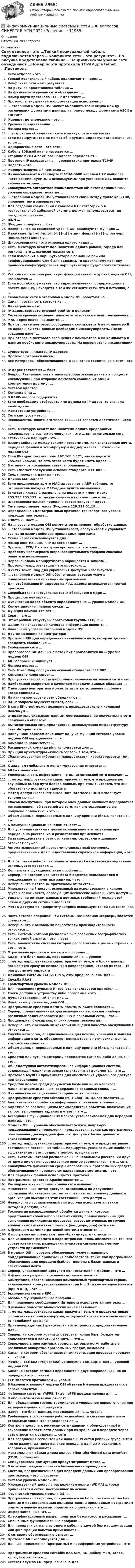      
          Описание
          Ответы на 208 вопросов 
          Оглавление
          Сети отделов – это …Тонкий коаксиальный кабель подключается через …Конфликта сети – это результат …На рисунке представлена таблица …На физическом уровне сети объединяют …Номер порта протокола TCP/IP для telnet …Протоколы внутренней маршрутизации используются …… эталонной модели OSI может выполнять трансляцию между различными форматами данных, например между форматами ASCII и EBCDIC? Маршрут по умолчанию – это …Уровень представлений …Номера портов …… устройства объединяют сети в единую сеть – интерсетьЕсли маршрутизатор не может обнаружить адрес пункта назначения, то он …Одноранговые сети – это сети …Кабель 10BaseS иначе называется …Старшие биты 4-байтного IP-адреса определяют …Протокол IP находится на … уровне стека протокола TCP/IPПодсеть – это …Маршрутизируемый протокол …Из описываемых в стандарте EIA/TIA-568B кабелей UTP наиболее часто рекомендуемым и используемым при установке ЛВС является кабель категории …Совокупность алгоритмов взаимодействия объектов одноименных уровней определяет понятие …… эталонной модели OSI устанавливает связь между приложениями, управляет ею и завершает ееДля создания соединений с кабелем UTP категории 5 в горизонтальной кабельной системе должен использоваться тип гнездового разъема …ISDN …IP-адрес содержит … битНеверно, что на сеансовом уровне OSI реализуется функция …В команде ftp [-v] [-n] [-i] [-d] [-g] [-s:имя_файла] [-a] [-w:размер] [компьютер] опция v …Широковещание – это отправка одного кадра …Сеть, в которую входят пользователи одного района, города или региона – это … вычислительная сетьЕсли изменения в маршрутизаторе с помощью режима конфигурирования уже были сделаны, то правильному порядку процесса конфигурирования маршрутизатора будет соответствовать: …Устройство, которое реализует функции сетевого уровня модели OSI, называется … Если мост обнаруживает, что адрес назначения, содержащийся в пакете данных, находится в том же сегменте сети, что и источник, он …Глобальные сети в эталонной модели OSI работают на …Самая простая сеть состоит из ...Дейтаграмма – это …IP-адрес, соответствующий всей сети целиком:Сетевой уровень посылает пакеты от источника в пункт назначения …МАС-адрес иначе называется …При отправке почтового сообщения с компьютера А на компьютер В по локальной сети данные необходимо инкапсулировать. После создания пакет …При отправке почтового сообщения с компьютера А на компьютер В данные необходимо инкапсулировать. На первом этапе инкапсуляции …Существует … классов IP-адресовПротокол отправки писем:Все материалы, обеспечивающие физические соединения в сети – это …IP-адрес состоит из … байтВопрос: Различают пять этапов преобразования данных в процессе инкапсуляции при отправке почтового сообщения одним компьютером другому: …Сетевой адаптер …Команда ping …В RARP-запросе содержится …Если необходимо отобразить имя домена на IP-адрес, то сначала необходимо …Межсетевые устройства …Сети кампусов – это …Эквивалентом двоичного числа 11111111 является десятичное число …Сеть, в которую входят пользователи одного предприятия находящиеся в разных помещениях – это … вычислительная сетьСтатический маршрут – это …Взаимодействие между такими программами, как электронная почта, передача файлов и Web-броузеры поддерживает … эталонной модели OSIЕсли IP-адрес хост-машины 192.168.5.121, маска подсети 255.255.255.248, то сеть этого хоста будет иметь адрес: …В отличии от локальных сетей, глобальные …Сеть Ethernet послужила основой стандарта IEEE 802 …Среда передачи данных – это …Длинна MAC-адреса …Если предположить, что МАС-адреса нет в ARP-таблице, то отправитель находит МАС-адрес пункта назначения …Если сеть класса С разделена на подсети и имеет маску 255.255.255.192, то можно создать максимум подсетей …Широковещательной передаче соответствует IP-адрес …Сеть представляет часть IP-адреса 129.219.51.18 …Определение «Дейтаграммный протокол транспортного уровня» подходит протоколу …«Чистый» мост …На … уровне модели OSI коммутатор выполняет обработку данных… эталонной модели OSI устанавливает, обслуживает и управляет сеансами взаимодействия прикладных программСхема нарезки используется для …Номер хост-машины в IP-адресе задает …Протокол TCP/IP – это группа протоколов, которая …Проблему чрезмерного широковещательного трафика способно решить использование …Первоначально маршрутизатор обращается к записям …Протокол маршрутизации – это протокол, …В сетях Token Ring для управления доступом используется …… эталонной модели OSI обеспечивает сетевые услуги пользовательским прикладным программамДля отображения IP-адресов на МАС-адреса используется Internet-протокол …Сверхбыстрая «виртуальная сеть» образуется в Ядре …Процесс сегментации …Физический адрес объекта определяется на … уровне модели OSIКоммутационная панель служит …Функция команды telnet …Сокет – это …Этажерочные структуры протоколов группы TCP/IP …Одним из показателей качества информации является …Канальный уровень эталонной модели OSI …Другое название концентратора:Протокол RIP для определения наилучшего пути, которым должно следовать сообщение …Глобальные сети …Преобразование данных в поток бит производится на … уровне модели OSIARP-запросы инициирует …Номера портов …Сеть Token Ring послужила основой стандарта IEEE 802 …Команда ip name-server …Пропускная способность информационно-вычислительной сети – это …Наибольшей скоростью и качеством передачи данных обладает …С помощью повторителя может быть легко устранена проблема, когда слишком …На канальном уровне сети объединяют …RARP-запросы осуществляются, если …В сети Ethernet может возникнуть последовательных коллизий максимум …Отправитель указывает данным местонахождение получателя в сети следующим образом: …Вычислительная сеть предприятия, использующая инфраструктуру сети Интернет – это …Наилучшим образом описывает одну из функций сетевого уровня модели OSI определение: «…»Команда ip name-server …Расширенной команда ping используется для …Принцип архитектуры «клиент-сервер» в том, что …Сбалансированная гибридная маршрутизация характеризуется тем, что …К задачам глобального конфигурирования относится …ARP-таблица – это …Универсальность информационно-вычислительной сети означает …… метод маршрутизации характеризуется тем, что предполагает случайный выбор пути блоков данных, при этом считается, что они обязательно достигнут адресатаМетод доступ Fiber Distributed Data Interface (FDDI) использует топологию «…»Способ коммутации, при котором блок данных начинает передаваться ретрансляционной системой до того, как его содержимое ею получено полностью, – это …Объем данных, передаваемых в единицу времени (бит/с, пакетов/с), – это …К коммуникационным каналам относят …Для усиления сигнала с целью компенсации его затухания при передаче на расстояние и разветвления применяются …За взаимодействие в сети с клиентами, серверами и данными отвечает служба …Автоматизированный программно-аппаратный комплекс, предназначенный для предоставления справочной информации, – это …Для отправки небольших объемов данных без установки соединения используется протокол …Коллапсные функциональные профили …Сервер, на котором хранится база бюджетов пользователей и поддерживается политика защиты, – это …Неверно, что к сетевым протоколам относится …Множественный доступ, основанный на использовании в канале группы полос частот, образующих логические каналы, – это доступ …Управление потоком данных и почтовых сообщений между этой сетью и другими сетями выполняет …Метод доступа по приоритету запроса использует такой тип связи, как …Часть сетевой операционной системы, называемая «сервер», является средством …Неверно, что к основными показателям производительности относится …Сеть, системы которой расположены в различных географических точках одной страны, – это … сетьСеть, абонентские системы которой расположены в разных странах, – это … сетьОтраслевые профили относятся к профилю …Кадр – это блок данных, передаваемый на … уровне… метод маршрутизации характеризуется тем, что блоки данных посылаются сразу по нескольким направлениям, исходя из того, что они достигнут адресатаФайловые системы FAT32, HPFS, ext2 предназначены для …Служба RRAS …Транспортный уровень модели OSI …Для правления группами Интернета используется протокол …Точка доступа к устройству либо программе – это …Лучший современный опыт RFC …Канальный уровень модели OSI …Программные средства Kerio Winroute, WinGate являются …Сервер, предназначенный для выполнения несложного набора различных задач обработки данных в локальной сети, – это …Процедурная блокирующая синхронная технология – …Неверно, что к основными критериями оценки качества обслуживания относится …Служба каталогов, предназначенная для поиска, хранения и защиты информации в сети, объединяет компьютеры в логические группы, которые называются …Объем данных, передаваемых в единицу времени (бит/с, пакетов/с), – это …Средство или путь,по которому передаются сигналы либо данные, – это …Общедоступная автоматизированная информационная система, содержащая машиночитаемые (электронные) документы, – это …Протокол AsyBEUI применяется для обеспечения удаленного доступа под управлением …Средство поиска среди документов базы или иных массивов машиночитаемых данных, содержащих заданные слова, – …Циклическое кольцо является одним из типов сети …Программные средства Miranda IM, Y-Chat, BORGChat являются …Аналитическая обработка информации в реальном времени – …Короткие во времени циклы взаимодействия объектов, включающие запрос, выполнение задания и ответ, – это …Ассоциация функциональных блоков, устанавливаемая для передачи данных, – это …Модели OSI … уровень обеспечивает услуги, напрямую поддерживающие приложения пользователя, такие как программное обеспечение для передачи файлов, доступа к базам данных и электронная почта… метод маршрутизации характеризуется тем, что предусматривает составление постоянных таблиц маршрутов, указывающих наиболее эффективные пути предполагаемого трафика сетиСеть, системы которой расположены на небольшом расстоянии друг от друга имеют непосредственное прямое соединение, – это … сетьСовокупность физической среды аппаратных и программных средств, обеспечивающих передачу сигналов между системами, – это …Для передачи файлов используется протокол …Программное средство Apache является …Расширяемость информационной сети означает …Множественный метод доступа, основанный на допущении состязаний абонентских систем за право вести передачу данных и организации выхода из этих состязаний, – это доступ …Неверно, что состязательный тип доступа используется таким методом доступа, как …Технология распределенной обработки данных, которая представляет собой набор сетевых служб, предназначенный для выполнения прикладных процессов, рассредоточенных по группе абонентских систем гетерогенной (неоднородной) сети – это …К функциям административной системы относится …К программным средствам типа «брандмауэры» относятся …Для изменения формата и параметров сигналов, обеспечения точного соответствие типа, разрешения и частоты сигнала параметрам устройств применяются …В модели OSI … уровень обеспечивает услуги, напрямую поддерживающие приложения пользователя, такие как программное обеспечение для передачи файлов, доступа к базам данных и электронная почтаСервер, управляющий доступом пользователей к файлам, – это …К функциям ретрансляционной системы относится …Коммутация, обеспечивающая комплексный транспортный сервис, включающий коммутацию каналов (при N = 1) и коммутацию пакетов (при N = 3), – это …Экспериментальные RFC …Базовые функциональные профили …Для правления сообщениями Интернета используется протокол …В узловых подсетях абонентский канал связывает …… метод маршрутизации характеризуется тем, что предусматривает составление таблиц маршрутов, которые обновляются в зависимости от колебаний трафикаПриемопередатчик (трансивер) – это устройство, предназначенное для …Сервер, на котором хранится резервная копия базы бюджетов пользователей и политики защиты, – это …Совокупность программных средств, которые могут работать в различных аппаратно-программных средах, называют ...Канал, в котором обеспечивается синхронизация процесса передачи, - ... каналМодель IEEE 802 (Project 802) установила стандарты для ... уровней модели OSIКанал, в котором сигналы передаются в двух направлениях, но по опереди, - это ... каналТСР является протоколом ... уровняВ базовой эталонной модели OSI объекты N-уровня предоставляют сервис объектам ...Файловые системы YAFFS, ExtremeFFS предназначены для ...К абонентским системам относят ...Для объединения группы терминалов и упрощения переключения при их перемещении используется ...Пакет - это блок данных, передаваемый на ... уровнеТребование к сохранению работоспособности системы при отказе отдельных элементов определяет ее ...Контроль доступа к ресурсам сети (данным и оборудованию) и сохранение целостности данных при их хранении и передаче через сеть относится к задачам ... сетиДля соединения сегментов или локальных сетей рабочих групп, в том числе различных типов каналов передачи данных и различных топологий, применяются ...Максимальная общая длина кольца Fiber Distributed Data Interface (FDDI) составляет ...Семиуровневая коммутация предусматривает метод ...В штатном разделе политики безопасности приводятся ...Система, предназначенная для передачи данных или преобразования протоколов, – это … системаСетевой уровень модели OSI …Множественный доступ с разделением волны (WDMA) широко применяется в сетях, построенных на основе …Физический уровень модели OSI …Программная платформа, опирающаяся на большое количество баз данных и представляющая пользователям и прикладным программам подготовленную нужным образом информацию, – это …Информационные RFC …Классификационный раздел политики безопасности раскрывает …Смешанные функциональные профили …Для передачи сигнала из одного кабеля в другой без маршрутизации или фильтрации пакетов применяются …К сетевому оборудованию относят …Протокол ARP используется для …Данные, приложения (программы) и периферийные устройства – это …Программные средства Mirabilis ICQ, SIM, RQ, Jabber, MSN, Yahoo, xchat, licq являются …Сетевая служба EDI предназначена для … 
            
            
            ✅ Инфокоммуникационные системы и сети 150 вопросов СИНЕРГИЯ МТИ 2022✅ Инфокоммуникационные системы и сети 208 вопросов СИНЕРГИЯ МТИ 2022Инфокоммуникационные системы и сети (97 баллов) МФПУ СинергияИнфокоммуникационные системы и сети 97 баллов СИНЕРГИЯИнфокоммуникационные системы и сети ДГТУИнфокоммуникационные системы и сети. Ответы на тест Синергия. 2021 г. 💯 Инфокоммуникационные системы и сети (ответы на тест Синергия / МТИ / МосАП, август 2022)Интерпретация результатов электрокардиограммы (ЭКГ) при остром коронарном синдроме (ОКС) [Ответы]Интерфейс операционной системы IOS -   Операционная система IOS используется компанией Apple практически во всех современных устройствах iPadИнтерференция света. Ньютоновы кольца образуются между плоским стеклом и линзой с радиусом кривизны R=100см. Монохроматический свет падает нормально. Измерениями в отраженном свете установлено, что диаметр четвертого темного кольца (считается центральное темное пятно за нулевое) равен d4=2,52мм. Найти длину волны λ падающего света.Инфpacтypктypa в PoccииИнфляционное таргетирование – это политика …Инфляция в РоссииИнфляция, которая проявляется в усилении дефицита товаров и услуг, называется: