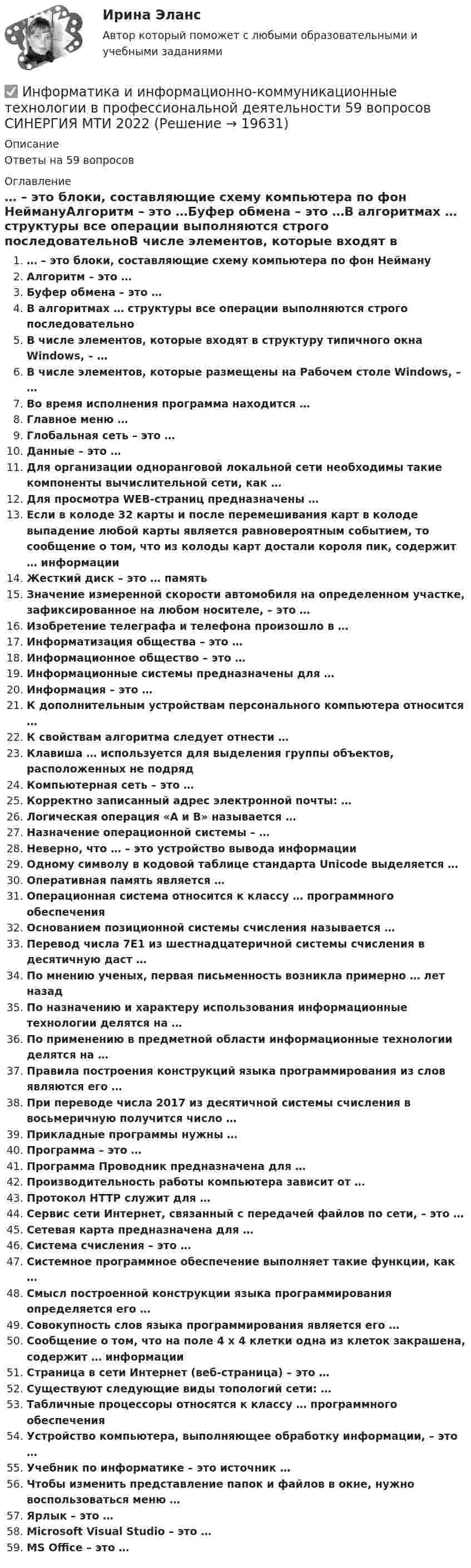      
          Описание
          Ответы на 59 вопросов 
          Оглавление
          … – это блоки, составляющие схему компьютера по фон НеймануАлгоритм – это …Буфер обмена – это …В алгоритмах … структуры все операции выполняются строго последовательноВ числе элементов, которые входят в структуру типичного окна Windows, – …В числе элементов, которые размещены на Рабочем столе Windows, – …Во время исполнения программа находится …Главное меню …Глобальная сеть – это …Данные – это …Для организации одноранговой локальной сети необходимы такие компоненты вычислительной сети, как …Для просмотра WEB-страниц предназначены …Если в колоде 32 карты и после перемешивания карт в колоде выпадение любой карты является равновероятным событием, то сообщение о том, что из колоды карт достали короля пик, содержит … информацииЖесткий диск – это … памятьЗначение измеренной скорости автомобиля на определенном участке, зафиксированное на любом носителе, – это …Изобретение телеграфа и телефона произошло в …Информатизация общества – это …Информационное общество – это …Информационные системы предназначены для … Информация – это …К дополнительным устройствам персонального компьютера относится …К свойствам алгоритма следует отнести …Клавиша … используется для выделения группы объектов, расположенных не подрядКомпьютерная сеть – это …Корректно записанный адрес электронной почты: … Логическая операция «А и В» называется …Назначение операционной системы – …Неверно, что … – это устройство вывода информацииОдному символу в кодовой таблице стандарта Unicode выделяется …Оперативная память является …Операционная система относится к классу … программного обеспеченияОснованием позиционной системы счисления называется …Перевод числа 7E1 из шестнадцатеричной системы счисления в десятичную даст … По мнению ученых, первая письменность возникла примерно … лет назадПо назначению и характеру использования информационные технологии делятся на …По применению в предметной области информационные технологии делятся на …Правила построения конструкций языка программирования из слов являются его …При переводе числа 2017 из десятичной системы счисления в восьмеричную получится число …Прикладные программы нужны …Программа – это …Программа Проводник предназначена для …Производительность работы компьютера зависит от …Протокол HTTP служит для …Сервис сети Интернет, связанный с передачей файлов по сети, – это …Сетевая карта предназначена для …Система счисления – это …Системное программное обеспечение выполняет такие функции, как …Смысл построенной конструкции языка программирования определяется его …Совокупность слов языка программирования является его …Сообщение о том, что на поле 4 х 4 клетки одна из клеток закрашена, содержит … информацииСтраница в сети Интернет (веб-страница) – это …Существуют следующие виды топологий сети: …Табличные процессоры относятся к классу … программного обеспеченияУстройство компьютера, выполняющее обработку информации, – это …Учебник по информатике – это источник …Чтобы изменить представление папок и файлов в окне, нужно воспользоваться меню …Ярлык – это …Microsoft Visual Studio – это …MS Office – это … 
            
            
            ИНФОРМАТИКА И ИНФОРМАЦИОННО-КОММУНИКАЦИОННЫЕ ТЕХНОЛОГИИ В ПРОФЕССИОНАЛЬНОЙ ДЕЯТЕЛЬНОСТИ 2 СЕМЕСТР✅ Информатика и информационно-коммуникационные технологии в профессиональной деятельности 59 вопросов СИНЕРГИЯ МТИ 2022💯 Информатика и информационно-коммуникационные технологии в профессиональной деятельности (все ответы на тест Синергия / МТИ / МосАП, апрель 2023)💯 Информатика и информационно-коммуникационные технологии в профессиональной деятельности (все ответы на тест Синергия / МТИ / МосАП, декабрь 2022)💯 Информатика и информационно-коммуникационные технологии в профессиональной деятельности (все ответы на тест Синергия / МТИ / МосАП, март 2023)💯 Информатика и информационно-коммуникационные технологии в профессиональной деятельности (все ответы на тест Синергия / МТИ / МосАП, ноябрь 2022)💯 Информатика и информационно-коммуникационные технологии в профессиональной деятельности (все ответы на тест Синергия / МТИ / МосАП, октябрь 2022)Информатика и информационно-коммуникационные технологии в профессиональной деятельности 2023 (ДО, ПНК) Практическое занятие 3. Задания 1 - 3, 5 Информатика и информационно-коммуникационные технологии в профессиональной деятельности 2023 (ДО, ПНК) Практическое занятие 4 ИНФОРМАТИКА И ИНФОРМАЦИОННО-КОММУНИКАЦИОННЫЕ ТЕХНОЛОГИИ В ПРОФЕССИОНАЛЬНОЙ ДЕЯТЕЛЬНОСТИ 2023 (ДО, ПНК) Раздел 1. Общий состав и структура персональных ЭВМ и вычислительных систем. Программное обеспечение.Информатика и информационно-коммуникационные технологии в профессиональной деятельности 2023 (ДО, ПНК) Раздел 2. Информационные технологииИнформатика и информационно-коммуникационные технологии в профессиональной деятельности 2023 (ДО, ПНК) Раздел 3. Использование ресурсов компьютерных сетейИнформатика и информационно-коммуникационные технологии в профессиональной деятельности 2023 (ДО, ПНК)Раздел 4. Основные технологии создания....Информатика и информационно-коммуникационные технологии в профессиональной деятельности 2023 (ДО, ПНК)Раздел 5. Мультимедийные технологии в профессиональной деятельности