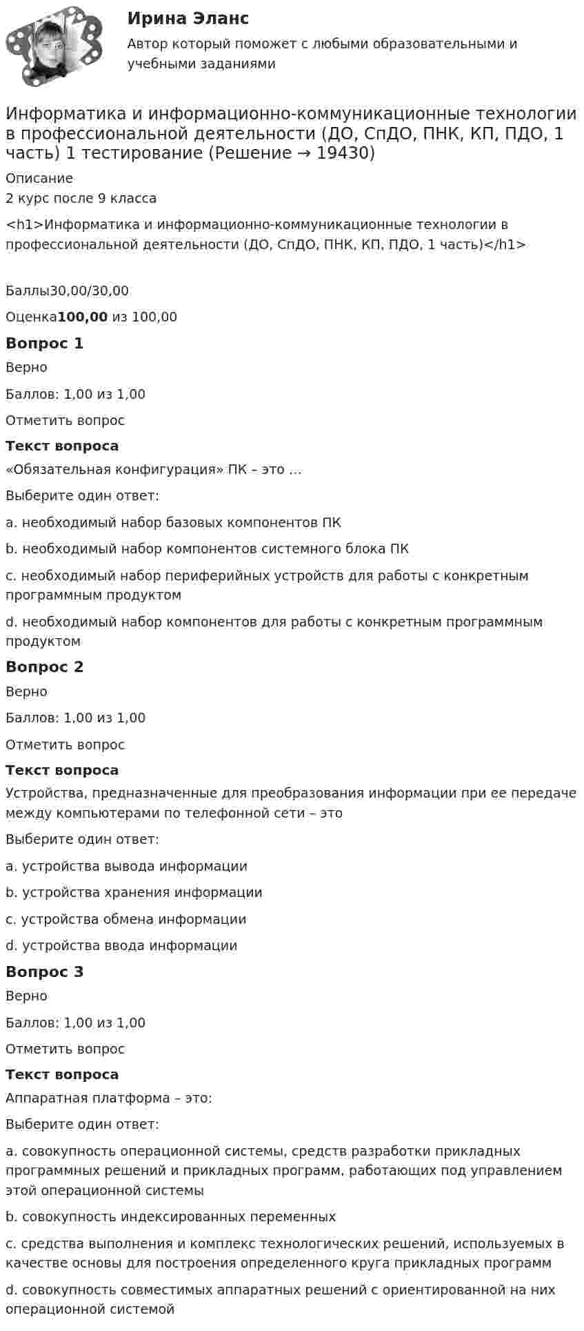     
          Описание
          2 курс после 9 класса<h1>Информатика и информационно-коммуникационные технологии в профессиональной деятельности (ДО, СпДО, ПНК, КП, ПДО, 1 часть)</h1>Баллы30,00/30,00Оценка100,00 из 100,00Вопрос 1ВерноБаллов: 1,00 из 1,00Отметить вопросТекст вопроса«Обязательная конфигурация» ПК – это …Выберите один ответ:a. необходимый набор базовых компонентов ПК b. необходимый набор компонентов системного блока ПКc. необходимый набор периферийных устройств для работы с конкретным программным продуктомd. необходимый набор компонентов для работы с конкретным программным продуктомВопрос 2ВерноБаллов: 1,00 из 1,00Отметить вопросТекст вопросаУстройства, предназначенные для преобразования информации при ее передаче между компьютерами по телефонной сети – этоВыберите один ответ:a. устройства вывода информацииb. устройства хранения информацииc. устройства обмена информации d. устройства ввода информацииВопрос 3ВерноБаллов: 1,00 из 1,00Отметить вопросТекст вопросаАппаратная платформа – это:Выберите один ответ:a. совокупность операционной системы, средств разработки прикладных программных решений и прикладных программ, работающих под управлением этой операционной системыb. совокупность индексированных переменныхc. средства выполнения и комплекс технологических решений, используемых в качестве основы для построения определенного круга прикладных программd. совокупность совместимых аппаратных решений с ориентированной на них операционной системой   
            
            
            Информатика и информационно-коммуникационные технологии в профессиональной деятельности (ДО, СпДО, ПНК, КП, ПДО, 1 часть) Информатика и информационно-коммуникационные технологии в профессиональной деятельности (ДО, СпДО, ПНК, КП, ПДО, 1 часть) 1 тестирование Информатика и информационно-коммуникационные технологии в профессиональной деятельности (ДО, СпДО, ПНК, КП, ПДО, 1 часть) 2 тестИнформатика и информационно-коммуникационные технологии в профессиональной деятельности (ДО, СпДО, ПНК, КП, ПДО, 1 часть) 3 тестИнформатика и информационно-коммуникационные технологии в профессиональной деятельности (ДО, СпДО, ПНК, КП, ПДО, 1 часть) Итоговое тестированиеИнформатика и информационно-коммуникационные технологии в профессиональной деятельности (ДО, СпДО, ПНК, КП, ПДО, 1 часть) Практическое занятие 1. Задания 3, 5, 6, 8Информатика и информационно-коммуникационные технологии в профессиональной деятельности (ДО, СпДО, ПНК, КП, ПДО, 1 часть) Практическое занятие 1. Задания 3, 5, 6, 8Информатика и информационно-коммуникационные технологии в профессиональной деятельности (ДО, СпДО, ПНК, КП, ПДО, 1 часть)Информатика и информационно-коммуникационные технологии в профессиональной деятельности (ДО, СпДО, ПНК, КП, ПДО, 1 часть)Информатика и информационно-коммуникационные технологии в профессиональной деятельности (ДО, СпДО, ПНК, КП, ПДО, 1 часть)Информатика и информационно-коммуникационные технологии в профессиональной деятельности (ДО, СпДО, ПНК, КП, ПДО, 1 часть)Информатика и информационно-коммуникационные технологии в профессиональной деятельности (ДО, СпДО, ПНК, КП, ПДО, 1 часть)Информатика и информационно-коммуникационные технологии в профессиональной деятельности (ДО, СпДО, ПНК, КП, ПДО, 1 часть)Информатика и информационно-коммуникационные технологии в профессиональной деятельности (ДО, СпДО, ПНК, КП, ПДО, 1 часть)