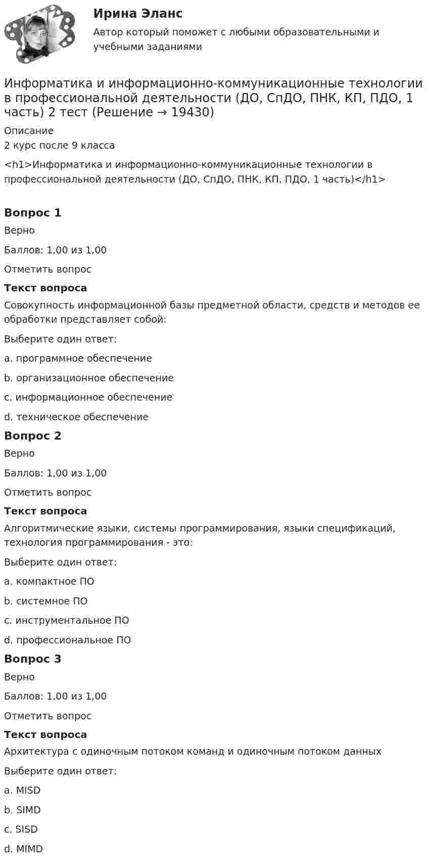     
          Описание
          2 курс после 9 класса<h1>Информатика и информационно-коммуникационные технологии в профессиональной деятельности (ДО, СпДО, ПНК, КП, ПДО, 1 часть)</h1>Вопрос 1ВерноБаллов: 1,00 из 1,00Отметить вопросТекст вопросаСовокупность информационной базы предметной области, средств и методов ее обработки представляет собой:Выберите один ответ:a. программное обеспечениеb. организационное обеспечениеc. информационное обеспечение d. техническое обеспечениеВопрос 2ВерноБаллов: 1,00 из 1,00Отметить вопросТекст вопросаАлгоритмические языки, системы программирования, языки спецификаций, технология программирования - это:Выберите один ответ:a. компактное ПОb. системное ПОc. инструментальное ПО d. профессиональное ПОВопрос 3ВерноБаллов: 1,00 из 1,00Отметить вопросТекст вопросаАрхитектура с одиночным потоком команд и одиночным потоком данныхВыберите один ответ:a. MISDb. SIMDc. SISD d. MIMD  
            
            
             Информатика и информационно-коммуникационные технологии в профессиональной деятельности (ДО, СпДО, ПНК, КП, ПДО, 1 часть) 1 тестирование Информатика и информационно-коммуникационные технологии в профессиональной деятельности (ДО, СпДО, ПНК, КП, ПДО, 1 часть) 2 тестИнформатика и информационно-коммуникационные технологии в профессиональной деятельности (ДО, СпДО, ПНК, КП, ПДО, 1 часть) 3 тестИнформатика и информационно-коммуникационные технологии в профессиональной деятельности (ДО, СпДО, ПНК, КП, ПДО, 1 часть) Итоговое тестированиеИнформатика и информационно-коммуникационные технологии в профессиональной деятельности (ДО, СпДО, ПНК, КП, ПДО, 1 часть) Практическое занятие 1. Задания 3, 5, 6, 8Информатика и информационно-коммуникационные технологии в профессиональной деятельности (ДО, СпДО, ПНК, КП, ПДО, 1 часть) Практическое занятие 1. Задания 3, 5, 6, 8Информатика и информационно-коммуникационные технологии в профессиональной деятельности (ДО, СпДО, ПНК, КП, ПДО, 1 часть) Практическое занятие 2. Задания 1, 2, 5, 8Информатика и информационно-коммуникационные технологии в профессиональной деятельности (ДО, СпДО, ПНК, КП, ПДО, 1 часть)Информатика и информационно-коммуникационные технологии в профессиональной деятельности (ДО, СпДО, ПНК, КП, ПДО, 1 часть)Информатика и информационно-коммуникационные технологии в профессиональной деятельности (ДО, СпДО, ПНК, КП, ПДО, 1 часть)Информатика и информационно-коммуникационные технологии в профессиональной деятельности (ДО, СпДО, ПНК, КП, ПДО, 1 часть)Информатика и информационно-коммуникационные технологии в профессиональной деятельности (ДО, СпДО, ПНК, КП, ПДО, 1 часть)Информатика и информационно-коммуникационные технологии в профессиональной деятельности (ДО, СпДО, ПНК, КП, ПДО, 1 часть)Информатика и информационно-коммуникационные технологии в профессиональной деятельности (ДО, СпДО, ПНК, КП, ПДО, 1 часть)