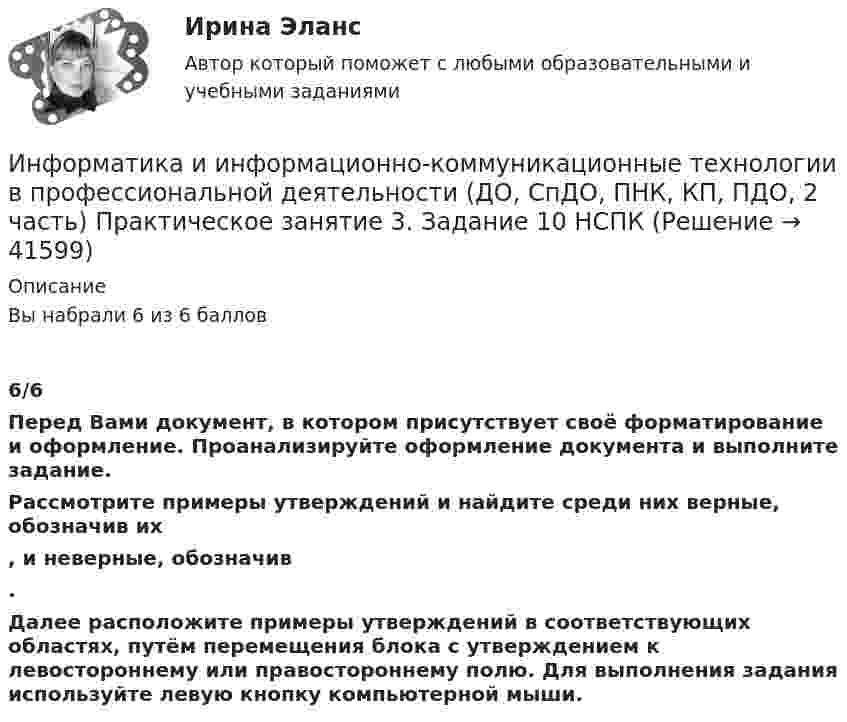    
          Описание
          Вы набрали 6 из 6 баллов6/6Перед Вами документ, в котором присутствует своё форматирование и оформление. Проанализируйте оформление документа и выполните задание.Рассмотрите примеры утверждений и найдите среди них верные, обозначив их  , и неверные, обозначив . Далее расположите примеры утверждений в соответствующих областях, путём перемещения блока с утверждением к левостороннему или правостороннему полю. Для выполнения задания используйте левую кнопку компьютерной мыши.  
            
            
            Информатика и информационно-коммуникационные технологии в профессиональной деятельности (ДО, СпДО, ПНК, КП, ПДО, 2 часть) Комплексное задание Информатика и информационно-коммуникационные технологии в профессиональной деятельности (ДО, СпДО, ПНК, КП, ПДО, 2 часть) Практическое занятие 3. Задание 10 НСПКИнформатика и информационно-коммуникационные технологии в профессиональной деятельности (ДО, СпДО, ПНК, КП, ПДО, 2 часть) Практическое занятие 3. Задание 4Информатика и информационно-коммуникационные технологии в профессиональной деятельности (ДО, СпДО, ПНК, КП, ПДО, 2 часть) Практическое занятие 3. Задание 6Информатика и информационно-коммуникационные технологии в профессиональной деятельности (ДО, СпДО, ПНК, КП, ПДО, 2 часть) Практическое занятие 3. Задание 7Информатика и информационно-коммуникационные технологии в профессиональной деятельности (ДО, СпДО, ПНК, КП, ПДО, 2 часть) Практическое занятие 3. Задание 8Информатика и информационно-коммуникационные технологии в профессиональной деятельности (ДО, СпДО, ПНК, КП, ПДО, 2 часть) Практическое занятие 3. Задание 9 НСПКИнформатика и информационно-коммуникационные технологии в профессиональной деятельности (ДО, СпДО, ПНК, КП, ПДО, 2 часть)Информатика и информационно-коммуникационные технологии в профессиональной деятельности (ДО, СпДО, ПНК, КП, ПДО, 2 часть)Информатика и информационно-коммуникационные технологии в профессиональной деятельности (ДО, СпДО, ПНК, КП, ПДО, 2 часть)Информатика и информационно-коммуникационные технологии в профессиональной деятельности (ДО, СпДО, ПНК, КП, ПДО, 2 часть)Информатика и информационно-коммуникационные технологии в профессиональной деятельности (ДО, СпДО, ПНК, КП, ПДО, 2 часть)Информатика и информационно-коммуникационные технологии в профессиональной деятельности (ДО, СпДО, ПНК, КП, ПДО, 2 часть)Информатика и информационно-коммуникационные технологии в профессиональной деятельности (ДО, СпДО, ПНК, КП, ПДО, 2 часть) КОМПЛЕКС