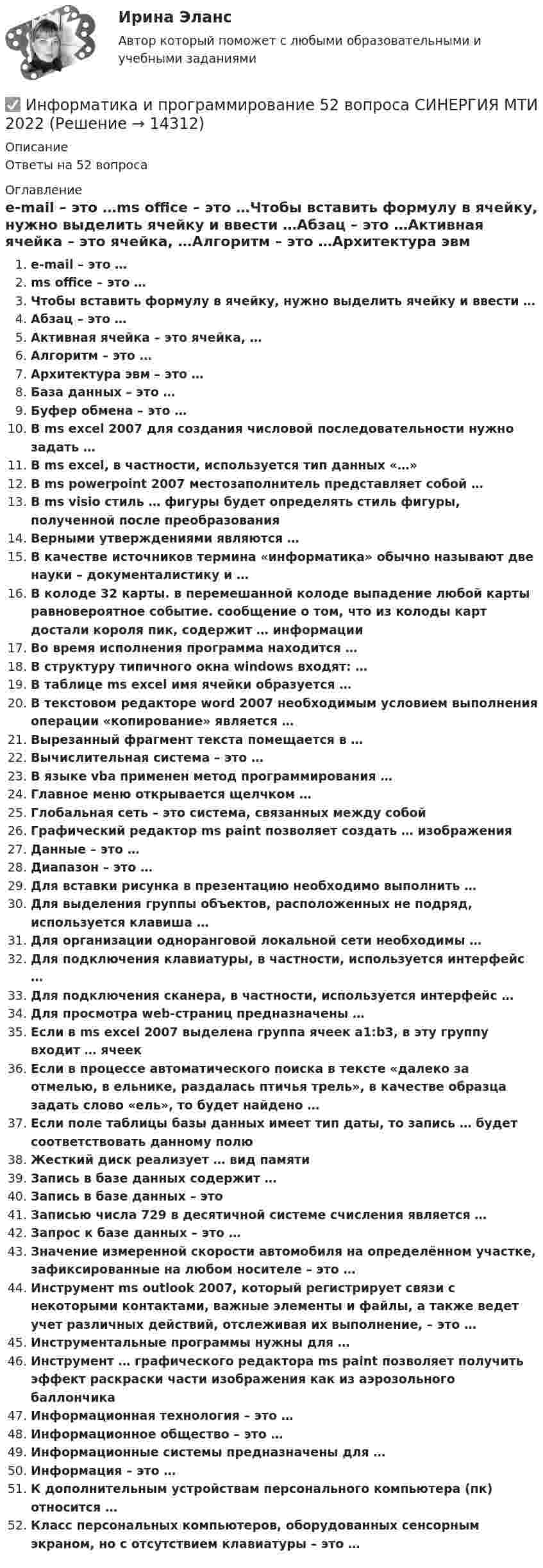      
          Описание
          Ответы на 52 вопроса 
          Оглавление
          e-mail – это …ms office – это …Чтобы вставить формулу в ячейку, нужно выделить ячейку и ввести …Абзац – это …Активная ячейка – это ячейка, …Алгоритм – это …Архитектура эвм – это …База данных – это …Буфер обмена – это …В ms excel 2007 для создания числовой последовательности нужно задать …В ms excel, в частности, используется тип данных «…»В ms powerpoint 2007 местозаполнитель представляет собой …В ms visio стиль … фигуры будет определять стиль фигуры, полученной после преобразованияВерными утверждениями являются …В качестве источников термина «информатика» обычно называют две науки – документалистику и …В колоде 32 карты. в перемешанной колоде выпадение любой карты равновероятное событие. сообщение о том, что из колоды карт достали короля пик, содержит … информацииВо время исполнения программа находится …В структуру типичного окна windows входят: …В таблице ms excel имя ячейки образуется …В текстовом редакторе word 2007 необходимым условием выполнения операции «копирование» является …Вырезанный фрагмент текста помещается в …Вычислительная система – это …В языке vba применен метод программирования …Главное меню открывается щелчком …Глобальная сеть – это система, связанных между собойГрафический редактор ms paint позволяет создать … изображенияДанные – это …Диапазон – это …Для вставки рисунка в презентацию необходимо выполнить …Для выделения группы объектов, расположенных не подряд, используется клавиша …Для организации одноранговой локальной сети необходимы …Для подключения клавиатуры, в частности, используется интерфейс …Для подключения сканера, в частности, используется интерфейс …Для просмотра web-страниц предназначены …Если в ms excel 2007 выделена группа ячеек a1:b3, в эту группу входит … ячеекЕсли в процессе автоматического поиска в тексте «далеко за отмелью, в ельнике, раздалась птичья трель», в качестве образца задать слово «ель», то будет найдено …Если поле таблицы базы данных имеет тип даты, то запись … будет соответствовать данному полюЖесткий диск реализует … вид памятиЗапись в базе данных содержит …Запись в базе данных – этоЗаписью числа 729 в десятичной системе счисления является …Запрос к базе данных – это …Значение измеренной скорости автомобиля на определённом участке, зафиксированные на любом носителе – это …Инструмент ms outlook 2007, который регистрирует связи с некоторыми контактами, важные элементы и файлы, а также ведет учет различных действий, отслеживая их выполнение, – это …Инструментальные программы нужны для …Инструмент … графического редактора ms paint позволяет получить эффект раскраски части изображения как из аэрозольного баллончикаИнформационная технология – это …Информационное общество – это …Информационные системы предназначены для …Информация – это …К дополнительным устройствам персонального компьютера (пк) относится …Класс персональных компьютеров, оборудованных сенсорным экраном, но с отсутствием клавиатуры – это … 
            
            
            Информатика и программирование, 44 вопроса (ответы на тест Синергия / МТИ / МОИ / МосАП)✅ Информатика и программирование 52 вопроса СИНЕРГИЯ МТИ 2022Информатика и программирование (Вариант №78, ЮжУралГУ)Информатика и программирование (Вариант №78, ЮжУрГУ)Информатика и программирование//Лабораторная работа № 1 «Проверка условий»//ТУСУРИнформатика и программирование//Лабораторная работа № 2 ««Обработка массивов»»//ТУСУРИнформатика и программирование СИНЕРГИЯИнформатика и информационно-коммуникационные технологии в профессиональной деятельности (тест с ответами «Синергия»).Информатика и информационно-коммуникационные технологии в профессиональной деятельности (тест с ответами Синергия/МОИ/ МТИ /МОСАП)Информатика и информационно-коммуникационные технологии в профессиональной деятельности  (тест с ответами «Синергия»/МТИ).Информатика и информационные технологии (3.6 , 4.6 - Э.1.22) СИБУПК задание 1 по ворд и 2 по эксельИнформатика и информационные технологии в профессиональной деятельности профиль гостиничное дело (тест с ответами Синергия/МОИ/ МТИ /МОСАП)💯 Информатика и информационные технологии в профессиональной деятельности [Тема 4-6] (ответы на тесты Синергия / МОИ / МТИ / МосАП, октябрь 2023)Информатика и информационные технологии . Тема 2. Офисные технологии обработки текстовых документов. Задание 1. СибУПК.