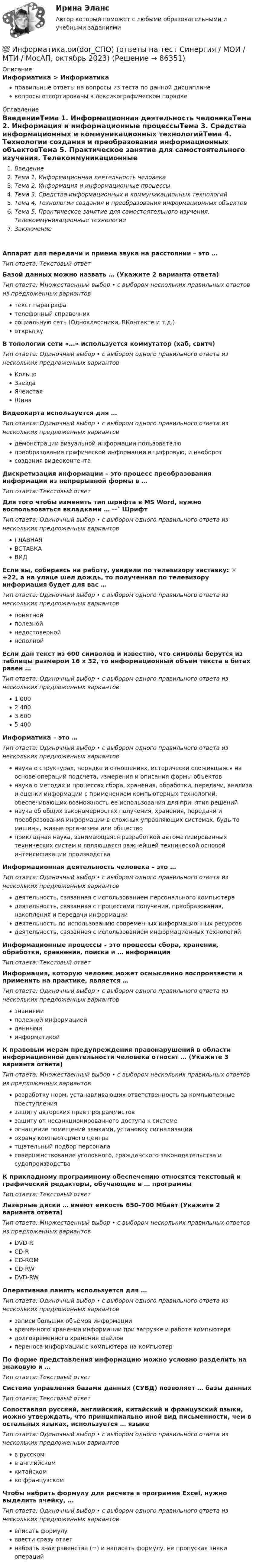      
            Описание
            Информатика > Информатикаправильные ответы на вопросы из теста по данной дисциплиневопросы отсортированы в лексикографическом порядке 
            Оглавление
            ВведениеТема 1. Информационная деятельность человекаТема 2. Информация и информационные процессыТема 3. Средства информационных и коммуникационных технологийТема 4. Технологии создания и преобразования информационных объектовТема 5. Практическое занятие для самостоятельного изучения. Телекоммуникационные технологииЗаключениеАппарат для передачи и приема звука на расстоянии – это …Тип ответа: Текcтовый ответ Базой данных можно назвать … (Укажите 2 варианта ответа)Тип ответа: Множественный выбор • с выбором нескольких правильных ответов из предложенных вариантовтекст параграфателефонный справочниксоциальную сеть (Одноклассники, ВКонтакте и т.д.)открыткуВ топологии сети «…» используется коммутатор (хаб, свитч)Тип ответа: Одиночный выбор • с выбором одного правильного ответа из нескольких предложенных вариантовКольцоЗвездаЯчеистаяШинаВидеокарта используется для …Тип ответа: Одиночный выбор • с выбором одного правильного ответа из нескольких предложенных вариантовдемонстрации визуальной информации пользователюпреобразования графической информации в цифровую, и наоборотсоздания видеоконтентаДискретизация информации – это процесс преобразования информации из непрерывной формы в …Тип ответа: Текcтовый ответ Для того чтобы изменить тип шрифта в MS Word, нужно воспользоваться вкладками … --˃ ШрифтТип ответа: Одиночный выбор • с выбором одного правильного ответа из нескольких предложенных вариантовГЛАВНАЯВСТАВКАВИДЕсли вы, собираясь на работу, увидели по телевизору заставку: ☼ +22, а на улице шел дождь, то полученная по телевизору информация будет для вас …Тип ответа: Одиночный выбор • с выбором одного правильного ответа из нескольких предложенных вариантовпонятнойполезнойнедостовернойнеполнойЕсли дан текст из 600 символов и известно, что символы берутся из таблицы размером 16 х 32, то информационный объем текста в битах равен …Тип ответа: Одиночный выбор • с выбором одного правильного ответа из нескольких предложенных вариантов1 0002 4003 6005 400Информатика – это …Тип ответа: Одиночный выбор • с выбором одного правильного ответа из нескольких предложенных вариантовнаука о структурах, порядке и отношениях, исторически сложившаяся на основе операций подсчета, измерения и описания формы объектовнаука о методах и процессах сбора, хранения, обработки, передачи, анализа и оценки информации с применением компьютерных технологий, обеспечивающих возможность ее использования для принятия решенийнаука об общих закономерностях получения, хранения, передачи и преобразования информации в сложных управляющих системах, будь то машины, живые организмы или обществоприкладная наука, занимающаяся разработкой автоматизированных технических систем и являющаяся важнейшей технической основой интенсификации производстваИнформационная деятельность человека – это …Тип ответа: Одиночный выбор • с выбором одного правильного ответа из нескольких предложенных вариантовдеятельность, связанная с использованием персонального компьютерадеятельность, связанная с процессами получения, преобразования, накопления и передачи информациидеятельность по использованию современных информационных ресурсовдеятельность, связанная с использованием информационных технологийИнформационные процессы – это процессы сбора, хранения, обработки, сравнения, поиска и … информацииТип ответа: Текcтовый ответ Информация, которую человек может осмысленно воспроизвести и применить на практике, является …Тип ответа: Одиночный выбор • с выбором одного правильного ответа из нескольких предложенных вариантовзнаниямиполезной информациейданнымиинформатикойК правовым мерам предупреждения правонарушений в области информационной деятельности человека относят … (Укажите 3 варианта ответа)Тип ответа: Множественный выбор • с выбором нескольких правильных ответов из предложенных вариантовразработку норм, устанавливающих ответственность за компьютерные преступлениязащиту авторских прав программистовзащиту от несанкционированного доступа к системеоснащение помещений замками, установку сигнализацииохрану компьютерного центратщательный подбор персоналасовершенствование уголовного, гражданского законодательства и судопроизводстваК прикладному программному обеспечению относятся текстовый и графический редакторы, обучающие и … программыТип ответа: Текcтовый ответ Лазерные диски … имеют емкость 650–700 Мбайт (Укажите 2 варианта ответа)Тип ответа: Множественный выбор • с выбором нескольких правильных ответов из предложенных вариантовDVD-RCD-RCD-ROMCD-RWDVD-RWОперативная память используется для …Тип ответа: Одиночный выбор • с выбором одного правильного ответа из нескольких предложенных вариантовзаписи больших объемов информациивременного хранения информации при загрузке и работе компьютерадолговременного хранения файловпереноса информации с компьютера на компьютерПо форме представления информацию можно условно разделить на знаковую и …Тип ответа: Текcтовый ответ Система управления базами данных (СУБД) позволяет … базы данныхТип ответа: Текcтовый ответ Сопоставляя русский, английский, китайский и французский языки, можно утверждать, что принципиально иной вид письменности, чем в остальных языках, используется … языкеТип ответа: Одиночный выбор • с выбором одного правильного ответа из нескольких предложенных вариантовв русскомв английскомкитайскомво французскомЧтобы набрать формулу для расчета в программе Excel, нужно выделить ячейку, …Тип ответа: Одиночный выбор • с выбором одного правильного ответа из нескольких предложенных вариантоввписать формулуввести сразу ответнабрать знак равенства (=) и написать формулу, не пропуская знаки операций  
            
            
            Информатика (МОСКОВСКИЙ ТЕХНОЛОГИЧЕСКИЙ ИНСТИТУТ, СИНЕРГИЯ)💯 Информатика.ои(dor_СПО) (ответы на тест Синергия / МОИ / МТИ / МосАП, октябрь 2023)⭐ Информатика.ои(dor_СПО) (ответы на тест Синергия / МТИ / МосАП, август 2022)Информатика.ои(dor_СПО) тест с ответами КОЛЛЕДЖ Синергия/МОИ/ МТИ /МОСАП💯 Информатика (ответы на тест Синергия / МОИ / МТИ / МосАП, декабрь 2023)💯 Информатика (ответы на тест Синергия / МОИ / МТИ / МосАП, октябрь 2023)💯 Информатика (ответы на тест Синергия / МОИ / МТИ / МосАП, январь 2024)Информатика и программирование (Тест с ответами) - 60 вопросовИнформатика и технологии (ДО, СпДО, ПНК, КП, ПДО, 1 часть) Итоговое тестированиеИнформатика  Комплексное задание  НСПКИнформатика  Комплексное задание НСПКИнформатика  Комплексное задание НСПКИнформатика Комплексное задание НСПКИнформатика КР№ 1 (1 семестр ТУСУР)